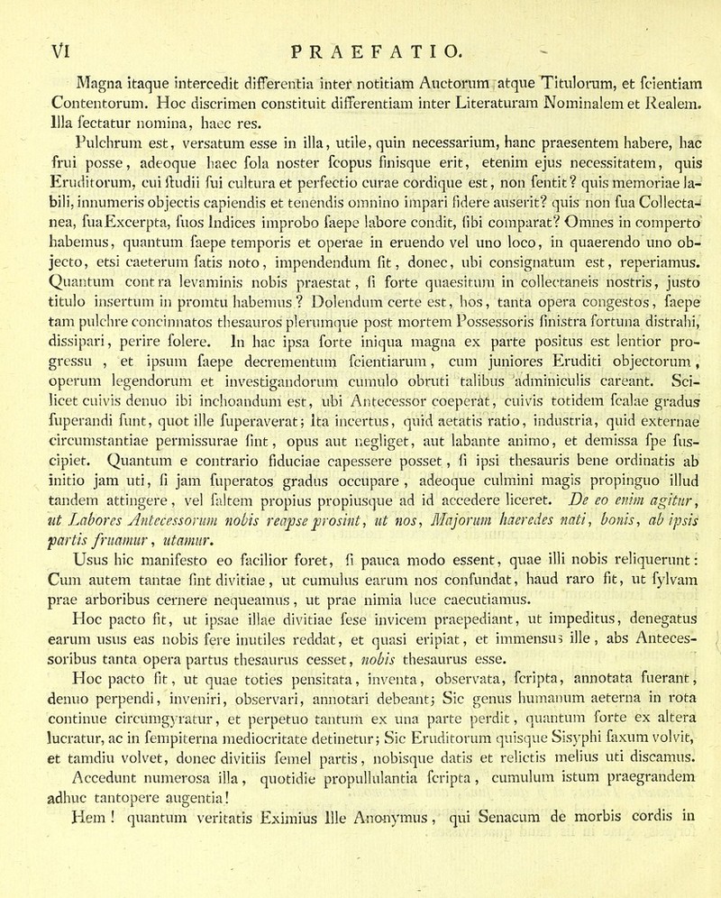 Magna itaque intercedit differentia inter notitiam Auctorum atque Titulorum, et fclentiam Contentorum. Hoc discrimen constituit differentiam inter Literaturam Nominalem et Realem. llla fectatur nomina, haec res. Fulchrum est, versatum esse in illa, utile, quin necessarium, hanc praesentem habere, hac frui posse, adeoque haec fola noster fcopus finisque erit, etenim ejus necessitatem, quis Eruditorum, cuiftudii fui culturaet perfectio curae cordique est, non fentit? quis memoriae la^- bili, innumeris objectis capiendis et tenendis omnino impari fidere auserit? quis non fua Collecta-' nea, fuaExcerpta, fuos indices improbo faepe labore condit, fibi comparat? Omnes in comperto' habemus, quantum faepe temporis et operae in eruendo vel uno loco, in quaerendo uno ob- jecto, etsi caeterum fatis noto, impendendum fit, donec, ubi consignatum est, reperiamus. Quantum contra levaminis nobis praestat, fi forte quaesitum in collectaneis nostris, justo titulo insertum in promtu liabemus ? Dolendum certe est, hos, tanta opera congestos, faepe tam pulchre concinnatos thesauros plerumque post mortem Possessoris finistra fortuna distrahi, dissipari, perire folere. In hac ipsa forte iniqua magna ex parte positus est lentior pro- gressu , et ipsum faepe decrementum fcientiarum, cum juniores Eruditi objectorum, operum legendorum et investigandorum cumulo obruti talibus adminiculis careant. Sci- licet cuivis denuo ibi inchoandum est, ubi Antecessor coeperat, cuivis totidem fcalae gradus fuperandi funt, quot ille fuperaverat; Ita incertus, quid aetatis ratio, industria, quid externae circumstantiae permissurae fint, opus aut negliget, aut labante animo, et demissa fpe fus- cipiet. Quantum e contrario fiduciae capessere posset, fi ipsi thesauris bene ordinatis ab initio jam uti, fi jam fuperatos gradus occupare , adeoque culmini magis propinguo illud tandem attingere, vel faltem propias propiusque ad id accedere liceret. De eo enim agitur, ut Labores Antecessomm nohis reaj)se prosint, ut nos, Majorum haeredes nati, bonis, ab ipsis partis fruamur, utamur, Usus hic manifesto eo facilior foret, fi pauca modo essent, quae illi nobis reliquerunt: Cum autem tantae fint divitiae, ut cumulus earum nos confundat, haud raro fit, ut fylvam prae arboribus cernere nequeamus, ut prae nimia luce caecutiamus. Hoc pacto fit, ut ipsae illae divitiae fese invicem praepediant, ut impeditus, denegatus earum usus eas nobis fere inutiles reddat, et quasi eripiat, et immensu? ille, abs Anteces- soribus tanta opera partus thesaurus cesset, nobis thesaurus esse. Hoc pacto fit, ut quae toties pensitata, inventa, observata, fcripta, annotata fuerant, denuo perpendi, inveniri, observari, annotari debeanti Sic genus humanum aeterna in rota continue circumgyratur, et perpetuo tantum ex una parte perdit, quantum forte ex altera lucratur, ac in fempiterna mediocritate detinetur; Sic Eruditorum quisque Sisyphi faxum volvit, et tamdiu volvet, donec divitiis femel partis, nobisque datis et relictis melius uti discamus. Accedunt numerosa illa, quotidie propullulantia fcripta, cumulum istum praegrandem adhuc tantopere augentia! Hem ! quantum veritatis Eximius llle Anouymus, qui Senacum de morbis cordis in