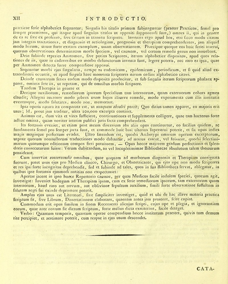 piacticae ferie alphabetica fequuntur; Singulis his titulis primum fubjunguntur (praeter Practicos, femel pro lemper praemissos, qui itaque apud fingulos titulos ut appositi fupponendi funt,) omnes ii, qui in genere de ea re five ex professo, five tantum in transitu fcripsere. Invcuies ergo apud hos, etsi Gcco raodo citatos jam integras tractationts, et diagnosin et aetiologiam, prognosin et therapiam comprehendentes, jam aliquid modo horum, unum forte exstans exemplum , unam observationem. Praecipue quoque eos huic feriei inserui, quorum observationes determinatam morbi fpeciem , vel caussam, vel certum remedii genus non innuebant. Dein fubinde reperies Anatomen, five potius Scriptores, iterum alphabetice dispositos, apud quos rela- tiones de iis, quae in cadaveiibus eo morbo defunctorum inventa funt, legere poteris, nec raro en ipsa, quae per Anatomen dctecta fuere compendiose apposui. Sequuntur morbi ejus fmgularia, nempe ro endemicum , epidemicum , periodicum, et fi quid aliud ex- traordinarii occurrit, et apud fingula haec moraenta fcriptores iterum ordine alphabetico citavi. Deinde caussarum feries eodem modo disposita producitur, et fub fmgulis iterum fcriptorum phalanx ap- paret, omissis fere iis, ut repetam, qui de omnibus morbis fcripsere. Tandem Therapia in genere et Denique auxiliorum, remediorum ipsorum fpecialium tam internorum, quam externorura cohors agmen claudit; Aliegnti auctores modo jubent usum hujus illiusve remedii, modo experimenta cum illis institutis eventusque, modo falutarcs^, modonon, memorant. Ipsa operis natura ita comparata est, ut mmqiiani absolvi possit; Quo ditius tamen apparet, eo majoris erit usus ; Id j proutjam traditur, ultra 200,000 excerpta continet. Animus est, dum vita et vires fufficient, continuationes et fuppleraenta colligere, quae tam hactenus forte adhuc omissa , quam noviter interim publici juris facta comprehendant, Ita fortassis eveniet, ut etiam post meum discessum abs aliis opus continuetur, eo facilius quidem, ac fundamenta fcmel pro femper jacta funt, et commode huic basi ulterius fuperstrui poterit, et fic opus indies magis magisque perfectum evadet. Ultro fatendum cst, quodsi Archetypi omnium operum excerptorum, utpote quoium nonnullorum traductiones modo dabantur , ad manus essent, vel fuissent, quodsi felectissi- marum quarumque editionum compos fieri potuissem , — Opus hocce majorem gradum perfectionis et fplea- doris consecuturum fuisse: Vcrum dubitandum, an vel locupletissimae Bibliothecae absolutum talem thesaurum possideant. Cum inserviat conservandis omnibus , quae unquam ad m.orborum diagnosin et Therapir.m consignata fuerunt, patet usus ejus pro Medico clinico, Chirurgo, et Obstetricante, qui ejus ppe non modo fcriptores et res ipsi forte incognitas depreheudit, fed et fubindc ad tales, quos in fua Bibliotheca fervat, ablegatur, iii quibus ipse fortassis ejusmodi notitias non exspectasset: Apertae jacent in ipso hooce Repertorio caussae, per quas Medicus facile indolem fpeciei, quacum agit, investigat: Inveniet hodegum ad Thcrapiam ipsam, cum ex ferie remediorum ipsorum, tam externorum quam internorum, haud raro aut novum , aut oblivione fepultum auxilium, fimili forte observatione fuffultum in falutem aegri fui exinde depromere poterit. Amplus ejus usus est Literatori, five fimplicltcr investiget, quid et ubi de hac illave materia practica fcriptum fit, fiveLibrum, Dissertationem elaborans, quaenam anteajam prostent, fcire cupiat. Commodum erit opus fimilem in finem Recensenti alicujus fcripti, cujus ope et plagia, et ignorantiam corum, quae ante novum fic dictum fcriptum, forte melius dicta exstiterant, facile deteget. Verbo: Ouantum teraporis, quantum operae compendium hocce institutum praestet, quivis tum demum rite percipiet, et aestimare poterit, cum reapse in ejus usum descendet. CATA-