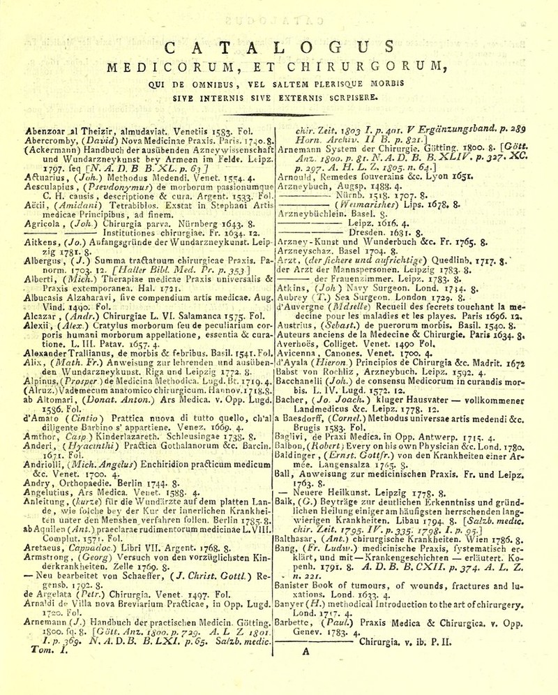 M E D I C O R U M , E T C H I R U R G 0 R U M, QUI DE OMNIBUS , VEL SALTEM PLERISQUE MORBIS SIYE INTERNIS SIVE EXTERNIS SCRPISERE. Abenzoar alThelzir, almudavlat. Venettis 1583- ^ol. Abercromby, (David) NovaMedicinae Praxis. Paris. 17^0.8. (Ackermann) Handbuch der ausiibenden Azney wissenschaft und Wundarzneykunst bey Armeen im Feld«. Ltipz. 1797. feq [iV. A. D. B B. XL. p. 6.? J Aftuarius, (Joh.) Methodus Medendi. Venet. ijcr^. 4. Aesculapius , (Psevdonymus) de morborum passionumque C. H. causis , descriptione & cura. Argent. 1533, Fol. Aecii, (Ainidani) Tetrabiblos. Exstat in Staphani Aitis medicae Principibus, ad finem. Agricola , (Joh ) Chirurgia parva. NOrnberg 1643. 8- Institutiones chirurgiae. Fr. 1634, 12. Aitkens, (Jo.) Anfangsgriinde der Wundarzneykunst. Leip- zig 1781. 8- Albergus , (J.) Summa traflatuum chirurgicae Praxis. Pa- norm. 1703. 12. [Haller Bibl. Med. Pr. p. 553 ] Alberti, (Mich.) Therapiae medicae Praxis universalis & Praxis extemporanea. Hal. 1721. Albucasis Alzaharavi, five compendium artis medicae. Aug. Vind. i4go. Fol. Alcazar , (Andr.) Chirurgiae L. VI. Salamanca 1575. Fol. Alexii, (Alex.) Cratylus morborum feu de peculiariam cor- poris humani morborum appellatione, essentia &; cnra- tione. L. IIL Patav. 1657. 4. AlexanderTraliianus, de morbis & f«bribus. Basil. 1541.F0I. Alix, (Math. Fr.) Anwei^iung zur lehrenden und ausLiben- den Wundarzneykunst. Riga und LeipzJg 1772. 8. Alpinus, (Pro/;7er )de Medicina Methodica. Lugd. Bt. 1719.4 (Alruz.)Vadftmecum anatomico chirurgicum. Harinov.ijij^.g ab Altomari, (Donat. Anton.) Ars Medica. v. Opp. Lugd. 15S6. Fol. d*Amato (Cintio) Prattica ruova di tutto quello, c]i'al diligente Barbino s' appartiene. Venez. 1669. 4. Amthor, Casp ) Kinderlazareth. Schleusingae 1738. 8. Anderi, (Hyacinthi) Praftica Gothalanorum &c. Barcin. 1671. Fol. Andriolii, (Mich.Angelus) Enchiridion prafticum medicum &c. Venet. 1700. 4. Andry, Orthopaedie. Berlin 1744. 8- Angelutlus, Ars Medica, Venet. 1588- 4« Anleitung, (kurze) fiir die V/andllrzte auf dem platten Lan- de, wie folche bey der Kur der innerlichen Krankhei- ten unter den Menshen verfahren follen. Berlin 1785-8. &b Aquilen (Ant.) praeclarae rudimentorum medicinae L. VIII. Complut. 1571. Fol. Aretaeus, Cappadoc.) Libri VII. Argent. 1768. 8- Armstrong, (Georg) Versuch von den vorziiglichsten Kin- derkrankheiten. Zelle 1769, 8- — Isleu bearbeitet von Schaeffer, (J. Christ. Gottl.) Re- gensb. I 79^. 8- de Argelata (Petr.) Chirurgin. Venet. 1497. Fol. Arna'di ViMa nova Brevlarium Prafticae, in Opp. Lugd. 1720. Fol. Arnemann (J.) Handbuch der practischen Medicin. Gotting. 1800. fq. g. [Gott. Anz. 1^00. p. y^g. A. L Z igoi. I. p. 363. N, A. D. B, B. LXI. p. 65. Sa/zb. medic Tom, I. chir. Zeit. 1803 I. p. 401. V Erganzungshand. p. 289 Horn. Arckiv. II B. p. 821-] Arnemann System der Chirurgie. Gotting, igoo, g. [Gott. Anz. 1800. p. 8r. N. A. D. B. B. XLIT. p. 327. XC. p. 297. A. H. L. Z. 1805. n. 64.] Arnould, Remedes fouverains &c. Lyon 1651, Arznftybuch, Augsp. 1488. 4- Niirnb. 1518. 1707. 8. (Ifeimarishes) Lips. 1678» 8« Arzneybiichlein. Basel. g. Leipz. 1616. 4. Dresden. 1631. 8- Arzney-Kunst und Wunderbuch &c. Fr. 1765. g. Arzneyschaz. Basel 1704. g. Arzt, (der fichere und aufrichtige') Quedlinb, 1717. J. der Arzt der Mannspersonen. Leipzig 1783- 8. der Frauenzimmer. Leipz. 1783« 8« Atkins, (Joh) Nsvy Surgeon. Lond. 178« Aubrey (T.) Sea Surgeon. London 1729. 8. d'Auvergne (Mdselle) Recueil des fscrets touchant la me- decine pour les maladies ct les playes. Paris 1696. 1%, Austrius, (Sebast.) de puerorum morbis. Basil. 1540.8. ' Auteurs anciens de la Medecine & Chirurgie, Paris 1634. g» Averhoes, Colliget. Vcnet. 1490 Fol. Avicenna , Canones. Venet. 1700. 4. d'Ayala (Hieron.) Principios de Chirurgia &c. Madrit. 1672 Babst von Rochliz , Arzneybuch, Leipz. 1592. 4. Bacchanelli (Joh.) de consensu Medicorum in curandis mor- bis. L. IV. Lugd. 1572, 12. Bacher, (Jo. Joach.) kluger Hausvater— vollkommenec Landmedicus &c. Leipz. 1778. 12, a BaesdorfiF, (Cor/ie/.) Methodus universae artis medendi &c, Brugis 1583- Fol. Baglivi, de Praxi Medica. in Opp. Antwerp, 1715. 4. Balbon, (Hobert) Every on his own Physician &c. Lond, 1780. Baldinger , (Ernst. Gottfr.) von den Krankheiten einer Ar- mee. Langensalza 1765. 8« Ball, Anweisung zur medicinischen Praxis. Fr. und Leipz. 1763. 8. — Neuere Heilkunst. Leipzig 1778. 8. Balk, (G.) Beytrage zur deutlichen Erkenntniss und griind- lichen Heilung einiger am haurigsten herrschenden lang- wierigen Krankheiten. Libau 1794. 8* [Salzb. medic. chir. Zeit. 1735. IV. p. 335. ijgS' I- P- 95-} Balthasar, (Ant.) chirurgische Krankheiten. Wien 1786.8. Bang, (Fr. Ludw.) medicinische Praxis, fystematisch er- kliirt, und mit — Krankengeschichten — erliiutert. Ko- penh. 1791. 8. A. D. B. B. CXII. p. 374. A. L. Z. - n, 221. Banister Book of tumours, of wounds, fractures and lu- xations. Lond. i6;^3. 4. Banyer (H.) methodical Introduction totheart ofchirurgery, Lond. 1717. 4. Barbette, (Paul.) Praxis Medica & Chirargica. v. Opp. Genev, 1783. 4. Chirurgia. v, ib, P, IL