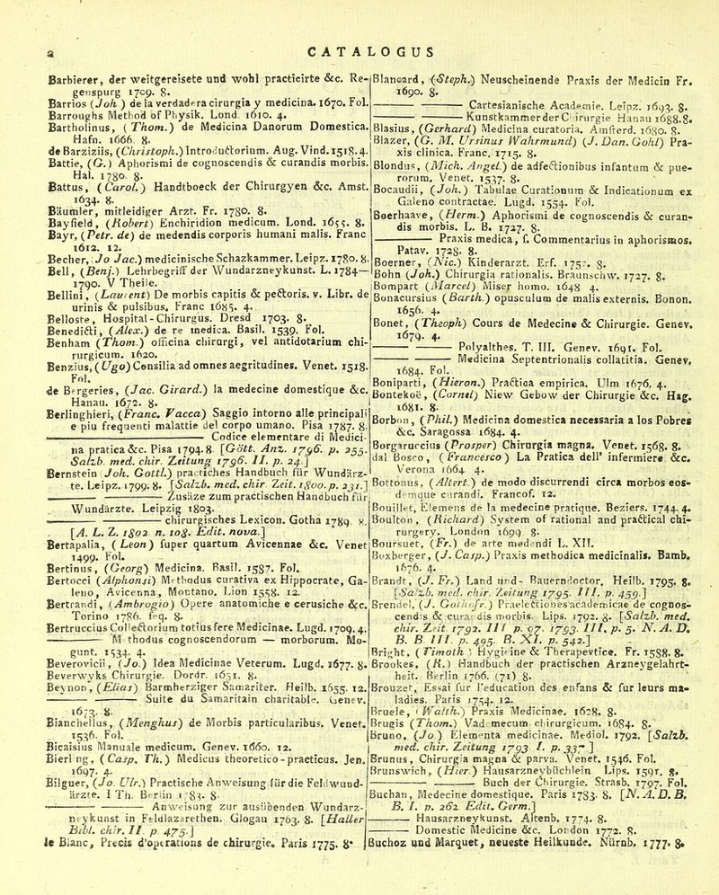 Barbierer, der weitgereisete und wohl practicirte &c. Re- genspurg 1709. 8. Barrios { Joh ) de la verdadf ra cirurgia y medicina. 1670. Fol. Barroughs IVlethod of Physik. Lond 1610. 4. Bartholinus, (Thon.) de Medicina Danorum Domestica. Hafn. 1666, 8. deBarziziis, (C/m/to/^/i.^Introdutlorium. Aug. Vind.1518.4. Battie, (G.) Aphorismi de cognoscendis & curandis morbis. Hat. 17B0. 8- Battus, (Carol.) Handtboeck der Chirurgyen &c. Amst. 1634. 8. Baumler, mitleidiRer Arzt. Fr. 1780- 8« Bayfield, (Robert) Enchiridion medicum, Lond. i6^?. 8. Bayr, {Petr. de) de medendis corporis humani malis. Franc 1612. 12. Becher, Jo Jac.) medicinische Schazkammer. Leipz. 1780.8- Bell, {Benj.) LehrbegrifF der Wundarzneykunst. L. 1784— 1790. V Theile. Bellini, {Laurent) De morbis capitis & peftoris. v. Libr. de urinis & pulsibus. Franc 168S. 4. Belloste, Hospital-Chirurgus. Dresd 1703. 8« Benedifti, (Alex.) de re medica. Basil. 1539. Fol. Benham (Thom.) officina chirargi, vel antidotarium chi- rurgicum. 1620. Benzius,(L^go)CensiIia ad omnes aegrltudines. Venet. 1518. Fol. Blancard, ((S^e^ft.) Neuscheinende Praxis der Medicin Fr. 1690. 8. — Cartesianische Academie. Lelpz! 16(^3. g» KunstkammerderC inirgie Hanau i688.8» Blasius, (Gerhard) Medicina curatoria. Amfterd. 1680. 8« Blazer, (G. M. Ursinus Wahrmund) (J.Dan.Gohl) Pra- xis clinica. Franc. 1715. 8. Blondus, (Mich. Angel.) de adfeftionibus infantura & pue- rorum, Venet. 1537. 8. Bocaudii, (Joh.) Tabulae Curationum & Indicationum ex Galeno contractae. Lugd. 1554. Fol. Boerhaave, (Herm.) Aphorismi de cognoscendis & curan- dis morbis. L. B. 1727. 8- Praxis medica, f. Commentarius in aphorismos. Patav. 1728. 8. Boerner, (Nic.) Kinderarzt. Erf. 175?. g. Bohn (Joh.) Chirurgia rationalis. Braunschw. 1727. g. Bompart (Marcel) Miser homo. 1648 4. Bonacursius (Barth.) opusculum de malisexternis. Bonon. 1656. 4, Bonet, (Theoph) Cours de Medecine & Chirurgie. Genev. 1679. 4. Polyalthes. T. IIL Genev. 1691. Fol. Medicina Septentrionalis collatitia. Gene?, 1684. Fo'- . ,T jNi„_j - j i.- B Boniparti, (Hieron.) Praftioa empirica. Ulm ifSy^, 4.. de B^rgeries, (Jac. Girard.) la medecme domestique &c. Bontekoe, (Car^r/; Niew Gebow der f   ■ Hanau. 1672. 8- Berlinghieri, (Franc, Vacca) Saggio intorno alle principali e piu frequenti malattie del corpo umano. Pisa 1787. 8. iu Codice elementare di Medici- iia pratica&c. Pisa 1794.8 [Gott. Anz. /7^6. p. 355. SaLzb. med. chir. Zeitung ijgG. II. p. 24 ] Bernstein Joh. Gottl.) prac tiches Handbuch fiir Wundarz- Chirurgie &c. Hag, 1681. 8- 8orb(»!i, ( Phil.) Medicina domestica necessaria a los Pobres &c. Saragossa 1684. 4. Borgaruccius (Prosper) Chirurgia magna. Venet. 1568. 8. dal Bosco, (Francesco) La Pratica dell' infermiere &c, Verona /664 4. te. Leipz. 1799. 8. '{Salzb. med. chir Zeit. iHoo.p. ^jr.J Bottonus, (Altert ) de modo discurrendi clrc* morbos eos- •• ■ len HandbuchfLir d^mque cnrandi. Francof. 12. Zus^aze zum practischen Wundarzte. Leipzig 1803. chirurgisches Lexicon. Gotha 1789 v. [A. L. Z. 1S02 n. lo^. Edit. nova.] Bertapalia, (Leon) fuper quartum Avicennae &c. Venet 1499. Fol. Bertinus, (Georg) Medicina. Rasil, 158?. FoJ. Bertocci (Alphonsi) Mf thodus curativa ex Hippocrate, Ga- lewo, Avicenna, Mor,tano. Lion 15^8- 12. Bertrandi, {Ambrogio) Opere anatomiche e cerusiche &c. Torino 1786. feq. 8- _ Bertruccius CoI!eftorium totius fere Medicinae. Lugd. 1709.4. M thodus cognoscendorum — morborum. Mo- gunt. iS34i 4 Bouillet, Elemens de la medecine pratique. Beziers. 1744.4. Boulton , (Richard) System of rational and praftical chi- rurgftry. Londnn 169Q 8' Boursuet, (Fr.) de arte medendi L. Xlt. Bvxbt-rger, (J. Casp.) Praxis methodica mediclnalis. Bamb* 1676. 4. Brandt, (J. Fr.) Land urd- Rauprndoctor, Heiib. 1795. 8» [iSa'zb. mcd, rhir. 7jeitung 1^95- J11. p. 45S)1 Brendel, (J. GoihofF.) Praeledioaes acadersiicae de cogDos- cendis & cura; dis iT-orbis. Lips. 1792. 3. [Salzb. med, chir. Xfit. /702. II ^ p- 07. 1793- III> P' 5' N. A. D, B. B in p. 495. B. X/. p. 542.1 Bri^ht, ( Timoih 1 Hygi^ine & Therapevtice. Fr. 1588. 8. Beverovicii, (Jo.) Idea Medicinae Veterum. Lugd. 1677. 8« Brookes, (R.) Handbuch der practischen Arzneygelahrt' Beverwyks Chirurgie, Dordr. i6,tI. 8 Beynon, (Elias) Barmberziger Saaiariter. Heilb. 1655. 12 — Suite du Samaritain charitable. Cienev. 1673. %. Biancheilus, (Menghus) de Morbis particuiaribus. Venet. 1536. Fol. Bicaisius Manuale medicum. Genev. t66o. 12. Bier! ng, (Casp, Th.) Medicus theoretico-practicus. Jen, 1697. 4. Bilguer, (Jo. Ulr.) Practische Anweisung fiir die FeMwund- arzte. I Th. B'riin 1 ;8v 8- Anweisung zur ausiibenden Wundarz- nc-ykunst in Fthllazarethen. Giogau 1763. 8. [HaLlerV Bibl. chlr. II p 475.] lc Bianc, Preds d'optrations de chirurgie» Paris 1775. Ji* jBuchoz uud Marquet, neueste Heilkuude. Nurnb, 1777. g. hcit. Berlin (766. (71) 8- Brouzet, Essai fur reducation des enfans & fur leurs ma« ladies. Paris 1754. 12. Bruele, ' Walth.) Praxis Medicinae. 1628. 8« Brugis (Thom.) Vad mecum ci irurgicum. 1684. 8» Bruno, (Jo ) Eiem^nta medicinae. Mediol. 1792, [Salzb. med. chir. Z^eitung i^gj I. p. 33T ] Brunus, Chirurgia magna & parva. Venet. 1546. Fol. Brunswich, (Hier.) Hausarzneybiichlein Lips. 1591. g, Buch der Chirurgie. Strasb. 1797. Fol. Buchan, Medecine domestique. Paris 1783. 8, [N.A. D. B. B. I. p. 262 Edit. Germ.] Hausarzneykunst. Altenb. 1774. 8. Domestic Medicine &c. Lordon 1772. R.
