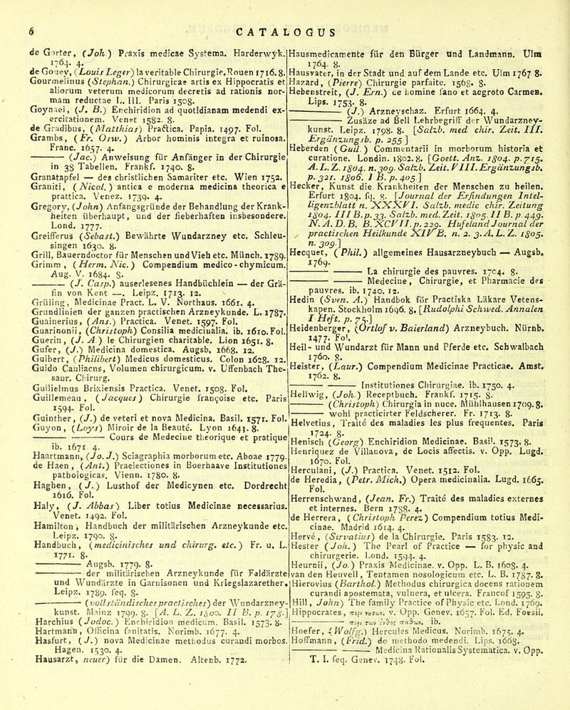 de Girter, (Joh ) Praxls tnedicae Systcma. Harderwj^k. 1764. 4. de Go'jey, (Louis Leger) la veritable Chirurgie.^Rouen 1716.8. Gourmelinus {Stephan.) Chirurgicae artis ex Hippocratis et aliorum veterum medicorum decretis ad rationis nor- mam reductae L. lll, Paris 1508. Goynaei, {J, B.) Enchiridion ad quotldianam medendi ex- ercitatioaem. Venet 1582. 8. de Gradibus, (Matthias) Praftica. Papia. 1497. Fol. Grambs, {Fr. Osw.) Arbor hominis integra et ruinosa. Franc. 1657. 4« {Jac.) Anweisung fiir Anfanger in der Chirurgie in 38 Tabellen. Frankf. 1740. 8« Granatapfel — des cbristlichen Samariter etc. Wien 1752. Graniti, (Nicol.) antica e moderna medicina theorica e prattica. Venez. 173^. 4. Gregory, (John) Anfangsgriinde der Behandlung derKrank- heiten iiberhaupt, und der iieberhaften insbesondere. Lond. 1777. Greifferus (Sebast.) Bewahrte Wundarzney etc. Schleu- singen 1630. 8« Grill, Bauerndoctor fiir Menschen und Vieh etc. Miinch. 1789. Grimm , (Herm, Nic.) Compendium medico-chymicum, Aug. V. 1684- S- (/. Casp.) auserlesenes Handbiichlein — der Gra- fin von Kent —. Leipz. 1713. 12. Griiling, Medicinae Pract. L. V. Northaus. i66r. 4. Grundlinien der ganzen practischen Arzneykunde. L. i^S?» Guainerius, (Ans.) Practica. Venet. 1597. Fol. Guarinonii, (Christoph) Consilia medicinalia. ib. i6ro. Fol. Guerin, (J. A ) le Chirurgien charitable. Lion 1651. 8. Gufer, (J.) Medicina domestica. Augsb. 1668. 12. Guibert, (Philibert) Medicus domesticus. Colon 1628. 12. Guido Cauliacns, Volumen chirurgicum. v. Uffenbach The- saur. Chirurg. Guilielmus Brixiensis Practlca. Venet. 1508. Fol. GuiUemeau, (Jacques) Chirurgie fran^oise etc, Paris 1594. Fol Guinther, (J.) de veteri et nova Medicina. Basil. 1571. Fol. Guyon, (Loys) iVIiroir de la Beaute. Lyon 1645. 8- ■ Cours de Medecine tlieorique et pratique ib. 1671 4. Haartmann, (Jo.J.) Sciagraphia morborumetc. Aboae 1779. de Haen , (Ant,) Praelectiones in Boerhaave Institutiones pathologicas. Vienn. 1780. 8- Haghen, (J.) Lusthof der Medicynen etc. Dordrecht 1616. Fol. Haly, (J. Abbas) Liber totius Medicinae necessarius. Venet. 1492. Fol. Hamilton, Handbuch der militarischen Arzneykunde etc. Leipz. 1790. 8- Handbuch, (medicinisches und chirurg. etc.) Fr. u. L. 1771. 8- Augsb. 1779, 8- der militiirischen Arzneykunde fiir Faldarzte und Wundlirzte in Garnisonen und Kriegslazarether. Leipz. 1789. feq. g. (voUstcindischespractisches) der Wundarzney- Hausmedicamente fiir de-n Burgcr und Landraann. Ulra Hausvater, tn der Stadt und auf dem Lande etc. Ulm 1767 8. Hazard, {Pierre) Chirurgie parfaite. 1568» 8- Hebetistreit, (J. Ern.) ce i.omine fano et aegroto CarmeH. Lips. 1753. 8. (J.) Arzneyschaz. Erfurt 1664. 4. Zusaze ad Bell Lehrbegriff d* r Wundarzney- kunst, Leipz. 1798 8« [•Salzb. med chir. Zeit. III. Ergamungsb. p. 255 ] Heberden (Guil.) Commentarii in morborum historia et curatione. Londin. 1802.8- [Goett. Anz. 1^04. p.^^is» A. L, Z. 1804. n.jog. Salzb. Leit. FIII. Ergdnzungsb, p. 321. J806. 1 B. p. 405 ] Hecker, Kunst die Krankheiten der Menschen zu beilen. Erfurt 1804. fq. g. [Journal der Erjindungen Intel- ligenzblatt n. L Salzb. medic chir. Zeitung 1804. III B,p.jj. Salzb. med.Zeit. i8n§. II B. p-44g. N. A. D. B. B. XCFII. p. 220. Hujeland Juurnal der practischen Heilkunde iKIyB. n. 2. J.A.L. Z. 1805. n. jog.] Hecquet, (Phil.) allgemeine.s Hausarzneybuch — Augsb. 1769. La chirurgie des pauvres. 1704. 8- Medecine, Chirurgie, et Pharmacie des pauvres, ib. 1740. 12. Hedin (Sven, A.) Handbok for Practiska Lakare Vetens- kapen. Stockholm 1696, 8. [Rudolphi Schived. Annalert I Heft. p. Heidenberger, (Ortlof v. Baierland) Arzntyhnch. Niirnb. 1477. Fo'. Heil- und Wundarzt fiir Mann und Pferde etc. Schwalbach 1760. 8. Heister, (Laur.) Compendium Medicinae Practicae. Amst, 1762. 8. Institutiones Chirurgiae. ib. 1750. 4. kunst. iVlainz 1799. g. [A. L. Z. 1^00. II B. p. 178-] Harchius (Jodoc.) Enrhiridion medicum. Basil. 1573.8. Hartmann, OJFicina fnnitatis, Norimb. 1677. 4, Hasfurt, (J.) nova Medicinae methodus curandi morbos. Hagen. 1530. 4. Hausarzt, neuer) fiir die Damen. Altenb, 1772, Hellwlg, (Joh.) Receptbuch. Frankf. 1715. 8- (Christoph) Chirurgia in nuce. IVIiihlhausen 1709. g. wohl practicirter Feldscherer. Fr. 1713. 8> Helvetius, Traite des maladies les plus frequentes. Paris 1724- 8- Henisch (Georg) Enchiridion Medicinae. Basi'. 1573. 8- Henriquez de Villanova, de Locis affectis, v. Opp. Lugd. 1670. Fol. Herculani, (J.) Practica. Venet. 1512. Fol. de Heredia, (Petr. Mich.) Opera medicinalia. Lugd, 1665. Fol, Herrenschwand, (Jean. Fr.) Traite des maladies externes et internes, Bern i7S8- 4« de Herrera, (Christoph Perez) Compendium totius Medi- ciaae. Madrid 1614. 4. Herve, (Servatius) de la Chirurgie. Paris ISSS- 12. Hester (Joh.) The Pearl of Practice — for physic and chirurgerie. Lond. 1594. 4, Heurnii, (Jo.) Praxis Medicinae. v, Opp. L. B. 1603. 4. van den Heuvell, Tentamen nosologicum etc. L. B. 1787, 8. Hierovlus (Barthol.) Methodus chirurgica docens rationem curandi apostemata, vulnera, et ulcera. Francof 1595. 8- Hill, John) The family Practice of Physic etc. i--ond. 1769. Hippocrates, orsfi »»3-i)v. v. Opp. Genev. 1657. Fol. Ed, Foesii. ib. Hoefer, (Wolfg.) Hercules Medicus. Norirab. 1675, 4. HofTmann, (Frid.) de niethodo medendi. Lips, 1663. Medicina Ratioaalis Systematica. v. Opp. T. I. feq. Genev. 1748. Fol.