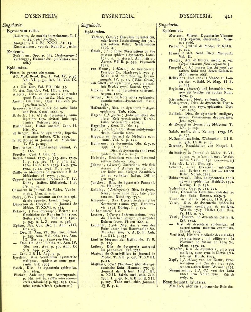 Smguluria. Egestorum ratio. lloUerius, tlc morbis intestinorum, L. I. C. 43. ( fici JimiLia.') Morgagni, 1. c. Ep. XXXI. Art. ig. Zimmerniann , von der Riihr &.c. passim. Endemia. Sydenham, Opj'. p. 223. (Hybernorum.') Verbnigge , Examen &c. (^tn India crien- tali.) Epidemica. PUires in genere citatorum. Aa. Med. Berol. Dec. I. Vol. IV. p. 23. Vol. VI. p. 34. Dec. II. Vol, IX. p. 68- A t. Nat. Cur. Vol. VII. Obs. 35. 'K. Act. Kat. Cur. Vel. III. p. 172. Alberti, Diss. de dysenteria e|ii<icmica qiiasi Pannonica &c. Hal. 1747. Amatus Lusitanus, Cent. III. cur. 50. (^pestilentialis.^ Arzneyvorschliige widcr die rothe Ruhr und Pest. Cnssel 1666. 8- Barbcck, (F. G.) de dysenteria, anno Iiipeiiore 1676 civitati huic epi- dcmica. Duisburg 1677. Bartholiiuis, Histor. anatom. Cent. II. Hist. 65. de Berger, Diss. de dyscnteria, fupcrio- ri aestate infesta. Wit. 1709. la Berthonye in Jonrnal de Medecine. T. VI. p. 2=3. Boenneckeii in frankischen Samml, V. p. 210. Borellus, Cent. I. Obs. 36. Bressl. Samml. 1717. p. 323. 40I. 1719. I. p. 183- 310- I'- P- 432. 437- 1720. II. p. i6r. 1723. II. p. 376. 1724. p. 41. 1726. II. p. 297- Caille in Memoires de PAcadcmie R. de Medecinc. ad 1779. p. 32. Capoville in Giornale di Venezia. T IV. Kiihn, Italien. Bibliothek. I B. 2 St. p. ^7. Chamsern in Journal de Medec. Vcnde.- miaire. L'an. 2. n. 2. Coley, {JVill.') Account on the iate epi- demic ague&c. London 178?. Dapeyron de Cheyssiol in Journal de Medec. T. XXVI. p. 514. Eckner, { Carl Christoph) Boitrag zur Geschichte der Ruhr im J^ihr igoo. Gotha T80t. 8- 'I^iib. Anz. igoi. p. ^68- A. L. Z. I80i. n. 3^6. Ephem. Nat. Cur. Dec. I. Ann. VIIT. Obs. 63, — Dec. II. Ann. VI. Obs. 19^. Schol. p. 388- Ann. VII. Obs. iii. Ann. IX. Obs. 113. (cuw petechiit.') — Dec. 111 Ann I. Obs. 71. Aiin IV. Obs. loi. App. p. 79. Ann. IX & X. App. p. 35. — Cent I & II. A|ip. p 3. Eyselius, Diss. Scrutinium dysenteriae malignae, ■epidcmice nunc gras- santis. Erf. 1709. Fasch, Diss. de dysenteria epidemica. Jen. 1678. Fischer, Anleilung zur Armenpraxis p. 268. 276. fq. {differentia charac- tcris epidemici.') p. 2^9. 297. (mu- iatio (Qnstithtienis eiidemiene.) Singularia. Epidemica. Fcrstcr, (Georg) Discursus dysentericus, oder kurze Beschreibung der jezi- gen rothea Euhr. Schleusingen 1666. 4. Geacli, (/)■.) fome Observations on the prtr.ciii cpidemic dysentery. Lond. i8'. 8- V. Auserl. Abb. fiir pr. Aerzte. VII B. p. 544. Plymouth 178I. van Geuns, {Matth.) de herschende Pcrsloop &c. Harderwyk i784. 8- Salzb. ined, chir. Zeitung. Erjjiiii- zungsb. IV. p. ir. (Edit. Germ.) van Ghert, de dysenteria, quae grassata fuit Bredae i^go. Roterd. 1780. Gloxin, Diss. de dysenteria castrensi. Argent. 170^. Gruber, Dis,;. de febre acuta epidemica exanthcmatico - dysenterica. Basil. 1747. Hafenrefier, Diss. de dysenteria maligna epidemica. Tub. 16G0. Hagen, (J. Joach.) Judicium iiber die dieser Zeit grassirenden Durch- fiille. WeissenFels 1676. 4. Hagendoru, Cent. 11. Ohs.. sg. Herr , (Alartin) Consilium antidysente- ricum. Goerliz i6so. Hippeau iii Joutnal de Medecine con- tinue. Vol. X. p, 13r. HoETmann, de dysenteria. Obs. 6.7.8. Opp. III. p. 163. Diss. de dysenteria anni 1726 epidemica. Halae 1727. Holstein, liedenken von der Pest und rothcii Ruhr &c. 1682. Johnson, {Rohert) Unterricht, wie fich Aerzte und Andere in der Cur der Rubr und hizigen K.rankhei- ten zu verhaltcn haben. Dillin- gen 1684. Juncker , Diss. de dysenteria Pannoni- ca. Hal. 1732. K.niking, (Leidenfrost) Diss. de dysen- tcria , qnae anno 1779 late gras- sata est. D iisbiirg. 1780. Krjgenhiif, Diss Descriptio dysenteriae Neomagensis aniio 1783. Hardero- vic. 1784- Doring. 1 p. 19:. de Lamoniere, 1. c. Lessner, (Georg) Informatorium, was die Ursachen jeziger grassirender Ruhren fcyen. Pl :uen 1666. 4. Leuthner, {Joh. Nep. Ant.) von der Buhr unter dem Bauernvolke &c. Munclien 1767 8. A.D. B. Anh. 1-Xll. p. 597. Lind in Museum der Heilkunde. IV B. p. 215. Luther, Diss de dysenteria castrensi fen panno ica. Erf. 1732. Marteau de Gran Ivilliers in Journal de Medec. T. XIL p. 543- T. XVIII. p. 42. Matthaei, (Carl Christian) iiber die cpi- demische Ruhr. Hannov. 1797. 8- JoHrn,il der Erfind. Intell. Bl. n. XXII. Salzb. med. chir. Zeit. 1798. 1- P.97. N.A.D. B. B.XII. p. 207. Tode med. chir. Journal. IV B. i. Singularia, Epidemica, Mertens, Dissert. Dysentcriae Viennat 17^3- epidem. observatae. Vien- nae 1766. Picqne in Joumal de Me'dec. T. XLIX. p. 222. , Planer in Act. Acad. Elect. Mongunt. Vol. II. Plenciz, Act. & Observ. medic. p. 94. (fequi natiiratn fibris regnantis.) Purgold, (y.) kurzer Bericht von dcr rothen Ruhr unJ deren Zufiillen. Miihlhausen 1666. Reflexions, lues dans la Seance au Lou- vre &c. V. Bald. N. Mag. II B. p. 243- Hegiment, (kitnes') und Instrudlion we- gen der Seuche rfer rothen Ruhr. 1676. 8- Riepenhausen , Morb. epideraic. &c. Rodtsperger, Diss. de dysenteria Tyrna. viensi ann. 1775. epidemica. Tyr- nav. 177«;. Roliink, Diss. de dysenteria malignaV, urbem Vinariciisem depopulante. Jcn. 1672. de Roiisscl iii Journal de Medecine. T. LX. p. 109. Salzb. niedic. ciiir, Zeitung. 1793. IV, !'• 173- N. Samml. medicin. wahrnehm. III B„ p. 316. IX B. p. 17. Sarcone, Krankheiten von Neapel. I. p. 67. du Saulsay in Journal dc Medec. T. VI. p. 3x7- & in S.iniml, meil, Wahr- iiehin. VI B. p. 396. (verminosa,') Sclienck, L. VI. Obs. 131. Scheurl, kurze Eventual - InstrudVion und Bericht von der — rothea Ruhr. Niirnb. 1683. Schoenmtzel, Diss. de dysenteria annis 79—81 epidemica Heidelb, i^ga. Diiring. I. p. 192. Sydenham, Opp. p. 211. 221. 'l'ack, Chemicum Consilium von der roo then Knhr Dsrmst. 16C9. §. Taube in Bald. N. Magaz. II B. p. i. Vater, Diss. de dysenteria cpidemica maxime contagiosa & maligna. Wittcb. 3747, Haller Coll. Diss. Pr. 111, n. 91. Vesti, Diisert. de dysenteria castrensi. Erf. 1704. Diss. de dvsenteria epidemica, ad neotericorum mentem examinata. Erford. 1709. Vetiilard, Histoire niedicale desmaladies tiysenteriques , qui affligerent la P ovince de Maine en 1779 &c. Mans. 1779. 12. Wepfer, Diss. de dysenteria, praecipue maligna, qune 1702 in Clevia gras. sala est. Dui.sb. 1703. Zspf, (J- Adum) von der Natur, Prae- servation uiul Ciii der jtzt regie- renden rothcn Ruhr. Wcimar 1666. Zimmermann, {J. G.) von der Bulw unier dem Volkc 176;. Ztjrich 1767. 8. Exanthemata fa'utaria. Matthaei, iiber die epidcmi che Ruhi&c.