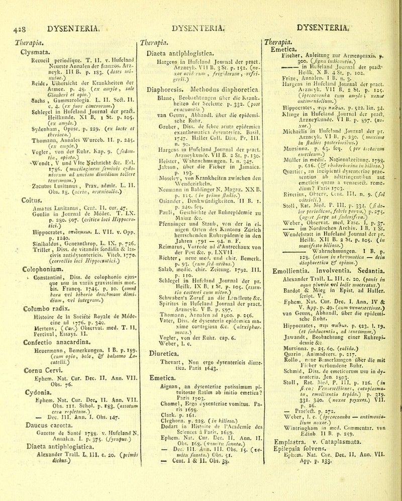 Therapia, Clysmata. Kecueil periotlique. T. II, v. Hufeland Neueste Annalen der franzos. Arz- neyk. 111 B. p. 183. (doses mi- 7tutae.') Reide, Uibersicht der Krankheiten der Armee. p. 48- {cx amylo, sale Glauberi et opio.') Sachs , Gammarologia. L. II. Seft. II. C. 4. (^ex jiire cancrorum.') ^ Schleeel in Hufeland Journal der praft. Heilkunde. XI B. 1 St. p. 105. (jx amylo.) Sydenham, Opusc. p. 229. (fx lacte et theriaca.) Thomann, Annales Wurceb. II. p. 245. (cx amylo.') Vogler, von der Ruhr. Kap. 9. Qfedatt- tia, opiata.) ^ vWendt, V und Vlte ^ffachricht &c. Etl, 1786. (fnucilagitiem feminis cydo' tiiorum ad unciam dimidiam tollere tenesmwH,') ZaCHtus Lusitanus , Prax, admir. L. II. Obs. Ig. (^acriu, arscnicaliu.') Coitus. Amatus Lusitanus, Cent. II. cur. 47. Goulin in Journal de Me'dec. T. LX. p. 280. so?' (.critica loci Hifpocra- tici.') Hippocrates, e^Tttlnfiioiv. L. VII. v. Opp. p. 1240. Sinibaldus, Geneanthrop, L. IX. p. 726. y Triller , Diss. de vitandis fordidis & las- civis antidysentericis. Viteb. 1770. (^corredio loci Hippoctatici.) Colophonium. s Constantini, Diss. de colophonio ejus- quc iisH in variis gravissimis mor. bis. Franeq. I74S' P- 10. {omni hora 'vel hihorio drachmam dimi- diam, vel integram.) CoTumbo radix. Histoire de la Societe Royale de Me'de- cine ad 1776. p. 340. Mertens, ( Cor.) Observat. med. T. II, Percival, Essays. II. Confectio anacardina. Heuermann , Bemerkungen. I B. p. I89, (^cum ofio, bolo, ^ batsamo Lo- ctttelli.') Cornu Cervi. Ephem. Nat. Cur. Dec. II. Ann. VII. Obs. 76. Cydonia. Ephem. Nat. Cur. Dec, II. Ann. VII. Obs. III. Schol. p. B83, (^ttssatim cera repletum.) — Dec. III. Ann. I. Obs. 147. Daucus carotta, Gazette de Sante 1788- v. Hufeland N. AHiialtn. I. p, 375. (fyrupus.) Diaeta antiphlogistica. Alexander Trall. L. III, c. so. (^primts diebus.) Tberapia. Diaeta antiplilogistica. Hargens in Hufeland Jourual der pract. Arzneyk. Vil B. 3 St. p. 152. (no- xae ucid rum , frig'dorJim , -refri- gerii.) Diaphoresis. iVIethodHs diaphoretica. Blane, Beob.islitiingen iibcr die Krank- heiten der beeleute. p. 332. Qfost cvacuantia ) van Geuns, Abhnndl. iiber die epidcmi- sche Rubr. Gruber, Diss. de fcbre acuta epidemiLa exantheniatit;! dy<;cnterica. Basil. 1747. Haller Coll. Diss. Pr. 111. n. 90. Hargens in Hufeiand Jonrnal der pract. Arzneykunde. VII B. 2 St. p. 130. Heister, WahrnehmuHgen. I. n. 347. Jakson, iiber die Fieber in Jamaica. P- 193- Moseley, von Krankheiten zwischen den \Vendezirkeln. ^^eumann in BaldingerN. Magaz. XX B. p. 115. ( in primo Jladio.) Osiander, Denkwiirdigkeiten. II B. i. p. 240. feq. Pauli, Gescbichte der Ruhrepideniie zu Mainz &c. Pfenninger und Staub, von der in ei. nigen Orten des Kantons Ziirich herrschenden Ruhrcpidemie in den Jahren 8791 — 94. n. F. Reimarus, Vorrede ail d'Antrechaux von der Pest &c. p. LXVII. Bichter, neue meH. und chir. Bemerk. p. 93. (cum fcd ntibus.) Salzb. medic. chir. Zeitung. 1792. III, p. IIO. Schlegel in Hufcland Journal der pr. Heilk. IX B. i St. p. 105. (^essen- tia castorei cum nitro.) Schwaben's Zuruf an die Lnndlcute &c. Spiritus in Hufeland Journal der pract. Arzneyk. V B. p. 597. Thomann, Annaicn ad 1^00. p. 256. Vater, Diss. de dysenteria epidemica ma- xime cont3giosa &c. (^ulexiphar- 7naca.) Vogler, von der Ruhr. cap. 6. Weber, L c. Diuretica. Thevart, Non ergo dysentericis diure- tica. Paris 1643. Emetica, Aignan, an dysenteriae potissimum pi- tuitosae ftatim ab initio emetica? Paris I703. Chomel, Ergo liysenteriae vomitus. Pa- ris i698- Clark. p. 161. Cleghorn. p. 223. (2« hiliosa.) Dodart in Histnire de TAcademie des Sc:ences n Paris. 16^:9. Ephem. Nat. Cur. Dec. II. Ann. II. Obs. 163. (i'07Kiti! fanata.) — Dec. III. Ann, JII. Obs. 15. (to- mitu faitata.) Obs. 51. — Cent. i & 11. Obs, 38. Therapia. Emetica. Fischer, Anleitung zur Armenpraxis-. f, 300. (Jigna indiccutia.) — in Hufeland Journal der prad' Heilk. X B. 4 St, p. 102. Frize, Annalen. I B. n. 3, Hargens in Hufeland Journal der pract. Aizntyk. VII B, 2 St. p. 13?. (ifecacocnha ciim ainylo; iioxcuf antimrninlium.) Hippocrates, T£f( ^ctS-cuv. p. 522. lin. 34. Klinge in Hufeland Journal dcr prad-, Arzneykunde. VI B. p. §97. {no- xae.) Michaelis in llufeland .Journal der pr. Arzncyk. VI B. p. 230. {inaxime in Jladiis posteriorihus.) Mursinna. p. 63. feq. (per ti ytarum emeticuni.) Miiller in medic. Nationalzeitunc:. 1793. p. 6l€. (£5'' 7 hxlmrbfrina in biliosa.) duarticr, an incipitnti dyscntcriac prae- sentius ab adstringentibus aut emeticis fjuam a venaeseft. reme- dium? Paris 1703. Rivetius, Oi-scrv. Ccnt. III. n. 9. (/n/ vitricl i.) Stoll, Rat. Med. P. IH. p. 334. Qfida. lor periodicus, febris parva.) p.275. (^agiye ftepe ut fudorifra.) Weber, Observat. meil. Fasc. 1. p, 37. —— im Nordischen Archiv. I B. i St. Wendelstatt in Hufeland Journal der pr, Heilk. XII B. a St, p. los- («« manifesto biliosa.) ■ Wahrnehmungen. I B. p. 12 8- {etia/n in rhevmatica — dein iliaphoretica gf opiuin.) EmoUientia. Involventia. Sedantia. Alexander Trall. L. III. c. 20. (panis /« aijua pluvia vcl lacie 7naceralus.) Bardot & Mieg in Epist. ad Haller. fcript. V. Ephem. Nat. Cur. Dec. I. Ann. IV & V. App. p. 49. («im venaesectione,') van Geuna, Abhandl. iiber die epiJerni- sche Ruhr. Hippocrates, Tre^i 5r«9-a)v. p. «123. 1. 15. (et fuhducentiu , ad lenesmum.) Jawandt, Beobachtung einer Ruhrepi- demie &c Mursinna. p. 25.60. (talida.) Quarin , Animadvers. p. 217. Rollo , nfue Bi-merkungen iiber die mit Ficbcr vcrbundene Ruhr. Schmid, Diss. de emeticorum usu in dy- senteria. Jen. I803. Stoll, Rat. ]Nie>i. P. \\\. p. 126. (;■« Ji ca: Vcn.tese^iicnes, cataplasma- ta, emolUentia tepida.) p. 3I9. 331. 340. (itoxae psyxeos.) VII. p. 26. — Praeleft. p. 272. Weber, 1. c. (ipecacoanha — antimoisia' lium noxae.) Wintringham in mcd. Commentar. von Edinb II B. p. 259. Emplastra. v. Catapiasmata. Epi!epsia folvens. Ephtm. Nat. Cur. Dec. II, Ann. VII. App. p« 133.