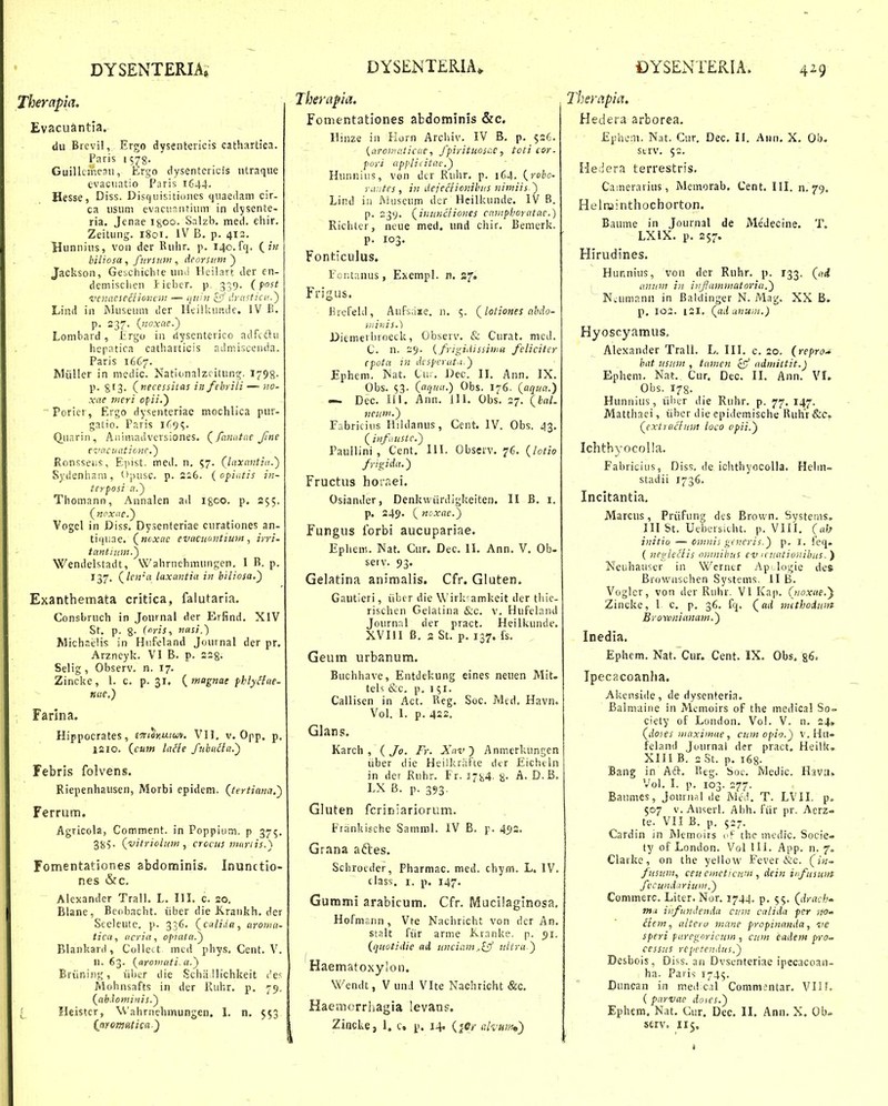 Therapla. Evacuantia. dii Bievil, Ergo dysentericis cathartica. Paris 1 578. GuillciTieaii, Ergo tlysentericis utraque evacuntio Paris 1644. Hesse, Diss. Disquisitinnes quaeilam cir- ca usum evacunutium in dysente- ria. Jenae i^oo. Salzb. med. chir. Zeitung. 1801. IV B, p. 413. Bunnins, von der Ruhr. p. 140.fq. {in hiliosa , fursian , dcorsuni') Jackson, GeoChichte uno Heilart der en- demischen Jieber. p, 339. (post vcnacseclioncin — qiihi £7 drastici'..^ Lind in Museuni der Heilluindc. IV E. p. 237. {noxae.y Lonibard, irgo in riysenterico adfiftu . ' hepatica catharticis admiscenda. Paris 16G7. Miiller in mcdic. Nationalzcitung. 1798. p. gt^. (ttecessitas in febrili — no- xae meri opii.') Poricr, Ergo dysenteriac mochlica pur- galto. Paris 1^95. Quarin, Animadvcrsiones, (_ fanutae Jine e-zmcuationc.') Ronsseus, Epist. med. n. 57. (laxantia.) Sydenhani, Opusc. p. 2s6. {opiatis in- terposi a.) Thomann, Annalen ad Igoo. p. 255. (ncxae.) Vogel in Diss. Dysenteriae curationes an- tif|iiae, (^ncxac evncuantiuM, ivri- tantiiim.) Wendelstadt, Wahrnehmungen. I B. p. 137. (len'a laxantia in biliosa.') Exanthemata critica, falutaria. Consbruch in Journal der Erfind, XIV St, p. g. (oris, nasi.') Michnelis in Hnfeland Journal der pr. Arzneyk. VI B. p. 228- Selig, Observ, n. 17. Zincke, 1. c, p. 31, {magnat fhlyitae- nue,) Farlna. Hippocrates, £w<Jnu/wv, VI1, v. Opp. p, isio. (cutn laHe fubucla.) Febris folvens. Riepenhausen, Morbi epidem. (teriiana.) Ferrum. Agricola, Comment. in Poppinm. p 375. gyv (vitricluM , crccus mariis.) Fomentationes abdominis. Inunctio- nes &c. Alexander Trall. L. III, c. 20. Blane, Beobacht. iiber die Krankh, der Seeleutc. p. 336. (calida, aroma- tica, ncria, opialtt.) Blankard, Colleit mcd phys, Cent. V. II. 63. (arovutti a.) Briining, iil)cr die Scha llichkeit i'e' Mohnsafts in der Ruhr. p, 79, (tth.lominis.) Heister, Wahrnehinungen. 1. n. 553 {ayomatica) Therapia. . Fonientationes abdominls &c. Ilinze ia Korn Arciuv. IV B. p. 526. {aroinaticae, fpirituosac, toti cor- pori applicitae.) Hunnins, ven dcr Ruhr, p. 164. (robo- rantes , in dejccHotiihus nimiis ) Lind iii INiiiscum dcr Hcilkunde. IV B. p. 23V. (intincfiones camphoratae.) Richlcr, neue med. und chir. Bemerk. p. 103. Fonticulus. FoiUanus, Exempl. n. zj. Frigus. Krcfeid, Aufsa«e, n. 5. (lotiones nhdo- mitiis.) Diemerliroeck, Observ, & Curat. med. C. n. 29. {frigiilissjiiifi felicitcr Cpota in Acspcrut:' ) Ephem. Wat. Cur. Dec. 11. Ann, IX. Obs. $3. (aqua.) Obs. 176. (aqutt.) — Dec. lil. Ann. lll. Obs. 27. (hal- ncuin.) Fabricius Hildanus, Cent. IV. Obs. 43. (jnfiiustc.) Paullini , Cent, III. Observ. 76. (lotio frigida.) Fructus hoiaei. Osiander, Denkwiirdigkeiten. II B, i. p. 249. C ncxae.) Fungus forbi aucupariae. Epliem. Nat. Cur. Dec. II, Ann. V. Ob- serv. 93. Gelatina animalis. Cfr. Gluten. Gautieri, iibcr die Wirk^amkeit der tliic- rischen Gelalina &c. v. Hufelaiui Joiirnal der pract. Heilkunde. XVIII B. 2 St. p, 137. fs. Geum urbanum. Buchhave, Entdekung eines neuen Mit. teh &c, p. 1 i;i. Callisen in Act. Reg, Soc. Med, Havn. Vol. I. p. 422, Glans. Karch , ( Fr. Xav) Anmerkungen iiber die Heilkriifte dtr Eicluln in der Ruhr. Fr. ijSi^- 8- A. D.B, LX B. p. 393. Gluten fcriniariorum. Ftankischc Saniinl. IV B. p. 45)2. Grana a6les. Schrocder, Pharmac. med. chym. L. IV. dass. I. p. 147. Gummi arabicum, Cfr. Mucilaglnosa, Hofmann , Vte Nachricht von der An, stalt fiir arnie Kranke. p. 51. (quotidie ad unciam^^ ultra ) Haematoxylon. Wendt, V und Vlte Nachricht &c, Haemcrrhagia levans. Zincke, 1. c, p. 14. (jcr cilvum,') Therapia. Heciera arborea, Ephcm. Nat. Ciir. Dec. II. Aun, X. Ob. strv. 52. Hedera terrestris, Camerarius, Memorab. Cent, III. n. 79. Helrainthochorton. Baume in Journal de Medecine. T. LXIX, p, 257. Hirudines, Hunnius, von der Ruhr. p. 133. (nd I aniim in infammatoria.) Nvumanii in Baldinger N. Mag. XX B. p. 103. 121. (ad anum.) Hyoscyamus, Alexander Trall. L. III. c. 20. (repro.* hat usum , tamen c^f ndmittit.) Ephem. Nat. Cur. Dec. II. Ann. VL Obs. 178. Hunnius, iiber ilie Ruhr. p. 77, 147. Matthaei, iiber die epidemische Kuhr &c» (extrefimn loco opii.) Ichthyocolla. Fabriciiis, Diss. de ichthyocolla. Helin» stadii 1736. Incitantia, Marcus, Priifnng des Brovvn. Systenis, III St. Uebcrsicht. p. VIII. (ab initio — omnis gcneris.) p. I. feq. ( ncgledis omnihus ev icuationibus. ) Neuhauser in Wcrncr Apilogie des Brownschen Systems. II B. Vogler, von der Riihr. VI Kap. (noxae.y Zincke, 1 c. p. 36, fq, (ad mithoiunt Browniammt.) Inedia. Ephcm. Nat. Cur. Cent. IX. Obs. 86. Ipecacoanha. Akcnside, de dysenteria. Balmaine in Memoirs of the medica! So- ciety of London. Vol. V. n. 24» (doies iiittximue, cum opio.) v. Hn- feland Journal der pract. Heilk» XIII B. 2 St. p, 168. Bang in Aft, Reg. boc. Ivledic. Hava» Vol. I. p. 103. 277. Baumes, Journal de Mc.l, T. LVII. p, 507 v.Auserl. Abh. fiir pr. Aerz- te. VII B. p. 527. Cardin in Memoirs i>f thc medic. Socie» ty of London. VollII. App. n. 7„ Clatke, on the yellow Fever &c. fitsum, ceu cmeticwn , dein infusttin fectindarium.) Commerc. Liter. Nor. 1744. p. 55. (drach' Mu infundenda cum catida fcr m- liem, alteru mane propinanda, tie speri puregoricum , cuin eadem pro- cessus repetendus.) Desbois, Diss. an Dvsenteriae ipecacoan- ha. Paris 1745. Diincan in med cal Commjntar. VII f. ( parvae dotes.) Ephem, Nat, Cur. Dec. II. Ann, X. Ob» serv, 115,