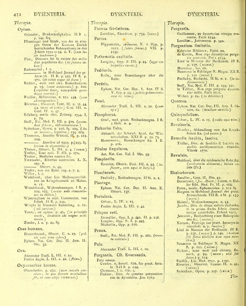 Therafia. Opiutn. Osiander, DcnkwiinligUeMen. II B i, p. 24o. feq Pfenninger uml Staiib, von der in eini- gen Orten des Kantons Ziirich herrschenden Euhrepidemie in den Jahren 1791—54. n. F. (^cum la- cte Uiudanutii.') Piso, Discours fur la nature des mala- die'^ populaires (;k fuvima do- lore.^ Rademacher, 1 c, . in Hnfeland Journal der pr. Arzn yk II B. p. 599. IV B, p. ^72. {(ib hiiijo usque c.d fiiem } Richter, med. und chir. Bemerkunj^en. p. 93. {cum antintonio.') p. 100. (_repetitac doses, iuferpolntis quun- doque enietici-.') Biedlin, Miiler.arius. n. 162. igj. Qciim aditringentibns.) Riverius , Ob?ervat. Cent. II. n. q6. 44. 84. {inox iib initin.) Ccnt III. n, Cent. IV. n. 87- Salzburg. meriic chir. Zeitung. 1794. L r- 78- StoU, Rat. Med. P. III. p. 319. (^uccen- dcre fcbrcni, infummationem.') Sydenham, Ofusc. p, 226. fq. ssg. (^do- ses mnjorcs, ripetifne.) 235. 669. Thomann, Annales Wurceb. I^, p. 219. 244. — Annnlen ad igoo. ^.[255. fq. {efiam in clysmatibu'.') Thoner, Observ. L. III. n. g. (noxae.) Tralles, Usu-; opii. T. III. p. 173, Trotter , Medicina nautica &c. Verzascha, Riverius contractus. L. X, cap. f>. Obseri'. n. go. Vogler, von der Ruhr. 'cap. 6. 7. g. Weber, 1. c. Wedekind, iiber fein HeilungsvcrFah- xen im Kriegslazareth zu Mainz. n. II. Wendelstadt, Wahrnehmungen. I B. p. 128. 143. (^noxae ante evacuatio- ncs in hilios.i.) Wintringham in med. Commentar. von Edinb. II B. p. 259. Wright in Simmons Sammlung. n. 12. ( nil juvasse.) Yoiing, on opium. p. 47« C^f' principio morbi, limitatio ubi magna acri- monia.) Zincke, 1. c, p. 4o. fq. Ossa humana. Dicmerbroeck, Observ. C. n. 29, (pi-i- vis cum vmo rubro.) Ephem. Nat. Cur. Dec. II. Ann. II. Ob^, 38. Ova. Alesander Trall. L. III. c. 20. Paulus Aegin, L. 111. c. 43. (/«*«.) Oxyacanthae haccae. Oberndorfcr. p. 230. (cum jusculo car- niuin, in quo fcrrum exstinciiim Jit ^ et cum udips jervecum.) Thempia. Pannas fcarlatinus. Lentilius, Eteodrom. p. 734. [rasus.) Partus, Hippocrates, £5ri^))Mi«^v. V. v. Opp, p. I161. (^fubito fanans.) VII. p. 1235. Pathematis excitatio. Laiigius, Opp. P. III. p. 25. (aggr ssu impudico curata.) Pediluvia. Rollo, neue Bemerkungen iiber die Ruhr. Perdrix. Ephem. Nat. Cur. Dec. I. Ann. IV & V. App.p. ^S^. i^pulvis fcdum tosto- rum ex vino.') Pessi. Alexander Trall. L. III. c. 20. (^cum opo) Phosphorus, Ortel, med. pract. Beobachtungnn. I B. I Heft. n. 4. Pichurim Faba. Abhandl. der Schwed. Acad. der Wis- senschaften. XXI B. p. 59. 73. Heuermanu, Bemetkungen &c. 1 B. p. 216. Pilulae fingulares. Act. Nat. Cur. VoL I. Obs. 53. Pimpinella. Kiverius, Observ. Cent. III. n. 84- (in- fusum , cum aqua et butyro.) Pisselaeum. Paulizky, Beobachtungcn. 11 St. n, 1, Plantago. Ephem. Nat. Cur, Dec. 11. Ann. X. Observ. 137. Portulaca. Celsus, L. IV. c. 15. Paulus Aegin. L. III. c. 42. Priapus ceti. Ettraiiller, Opp. I. p. 4J»2. II. p. i$6. Langius, Opp. P. I. p. 445. Michaelis, Opp. p. 616. Pruna. Stoli, Eat. Med. P. III. p. 260. (remo- tu cuticula.) Puls. Alexander Trall. L. IIL c. :o. Purgantia. Cfr. Evacuantia. Fere omnes. Cawley. v. Auserl. Abh. fiir praot. Aerz- te. Xil B. p. 144, Chcsneau, I. c. Obs. 3. Fickius, Diss. de genuino purgantium usu in dysinteria. Jen. I709. Therapia. Purgantia. Guillemean, an dysenteriae utraque eva- ruatio. Paris 1744. Lentilins, Jatromnem. p. jgo. Purgantium iimitatio. Fabricius Hildantis, Epist. 20. de Gorris, Non ergo dyseiiteriae purga- tio convenit. Par s 1634. Lind in Mn.seuui der Heilkunde. IV B. p. 237. (nocere.) JVliirsiniip., lo3. cit. Neumann in Baldinger N. Magaz. XX B, p. 122. (noxae.) Paulizky, Beobacht, II St. n. i. (in in- fammatoria ) StoU, Rat. Med. P. IIL p. igg. 321. le Tellier, Ni>n ergo purgatio dyscnte- riae utilis. Paris i6c6. Wcber. p. 69. (in debilibus.) Quercns. Ephem, Nat. Cur. Dec. III. Ann. I. Ob- serv, 60. (decocium corticis.) Quinquefolium. Cclsus, L. IV. c. 15. (radix cum vifio.) Revulsoria. Moselcy, Abhandlung von den Krank- heitcn &o. (ad cutem.) Remedia fordida, lasciva. Triller, Diss. de fordidis & lascivis re- mediis antidysentericis vitandis. Vitenb. 1770. Revulsio. Matthaei, iiber die epidemische Ruhr &c. (vesicatoria abdomini , balnea c«- ' liiU ^c.) I Rhabarbarum. Borellus, Cent. II. Obs. g2. Durastantc, (Jac. Matth.) CJstum. v. Hal- f ler Bibl. Med. Pr. II. p. 164. Ferro, medic. Ephemeriden. p. 162. fq. Hargens. in Hufeland Journal der pract. Arzneykunde. VII B. 2 St. p. 133. ( nox^c.) Heistcr, Wahrnehmungen. n. §4. Jacoljs, Diss. de abuju radicis rhabarba. ri in primo ftaitio febris dysen- tericae catarrhalis. Erford. igoo. Jawandt, Beobachtung einer Ruhrepide- mie &c. (nocere.) Kortum, Beytrage zurpract. Arzneywis- senschaft. n. 7. (nocere.) Lind in Museuin der Ileilkunde. IV B. p. 237, (noxae.) p. 240. {tiintum fub finem tinciura cum aqua wen- thie.) Neumann in Baldinger N. Magaz. XX B, p. 122. (noxae.) Richter, neue med. und chirurg. Be- merk. p. 98» (noxae; nisi fub Jinem.) p. 104. Biedlin , Lin. Med. 1700. p. 1390. Riverius, Observat. Ccntur. 11. n. 44. ( noxae.) Sydenhnm, Opusc. p. 227. (r.exae.)