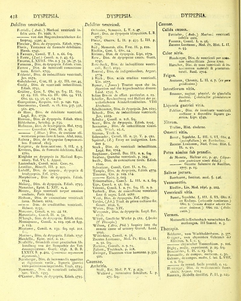 Debilitas ventriculi. Ftrrioli, (^Andr.^ Morbosi ventriculi in- felix ciira. Fr. 1668, 8. . von den Magenschwachheicen &c. Insprug. 1590. 4. Fletcher, Diss. de dyspepsia. Edinb. 1790. Floris, Tentamen de ftomachi debilitate. Hamb. 1780. a Fenseca, Consil. T. I. n, 66. feq. a Fonte, (Lael.) Consil. n. 7. 43. 63. ForestQs, L. XVIII. Obs. 2. 3 35-36. 37.38. Forniann , Diss. dedyspepsia. Edinb. 1800. Forrest , Diss, de ventriculi concoctione laesa. Etiinh. 1755. Friderici, Diss. de imbecillitate ventricuH. Jen. 1672. Gabelchnvtr, C?nt. II. p. 67. III. cur.45. Goold , Diss. de ventriculi imbecillitate. Edinb. 1755. Griilinp;, Cent. I. Obs. 50. feq. II. Obs. 67. 69. 111. Obs. 69. IV. Obs, 54. Vil. Ohs. 52. <;3. s6. 57. 64. 7-- Guargantius, Respons. var. p. 141. 159. Guarinonius, Consil. n. 18. loo. 307. 356. 360. 476. Ae Haas, Diss. de debilitate ventriculi. Lugd, Bat. 1739. Hannan, Diss. de dyspepsia. Edinb. 1802., Hiidesheim , Spicileg. p. 735. Hofmann, Diss. de bradypepsia. Hal. 1703. Coiisiiltat. Cent. II. n. 53. (y?/rtK)-.) Diss. de coctione ali- Hienturum prima fana & laesa. Aitd. 1663. Kaluza , Diss. de dyspepsiae fymptoinati- biis. Francof. 1803. K.ergenis, de fernuntatione. S. III. c. 3. Kf rstens, Dis,?. de ftomachi debilitate. Kiel. 1780. Kinglake on dyspepsia in Medical Repo. sitory. Vol. Vl. 1. Apped. Lautenbach, Consil. mixt. Cons.71. Lentiliiis, Misccll. III. p, 2co, Ludolff, Diss. de apepsia, dy^iepsia & bradypepsia. .Erf. 1727. Macpherson, Diss. de dyspepsia. Edinb. 1794. IVlaharg, Diss. dc dyspepsia. Edinb, 1793. Manardus, Epist. L. XIV, n. 4, Marets, Ergo ventricuii torpor omnium conFusio. Paris 1605, Meibom, Diss. de concoctione ventriculi laesa. Helmst. 16S2. Diss. de cruditatibus ventriculi. Helmst. i73<;. Mercatns, Consil, n. 10. 44. 81. Mercurialis, Consil, II. n. 32. Mkeogh, Diss. de dyspcpsia. Edinb. 1800. Montagnana, Consil. n, i^g. 196. et .fipp, p. 118. Montanus , Consil. n. 139. feq. 156. 201. f'-■' i - Morison, Diss. de dyspepsia. Edinb, 17^7, Mandella, Epist. med. n. 11. Ncufviile, Grundrifs eiiier practischen Ab- handlung von der Sympathie des Ver- daiuingssystems. Goett. 17^6. A. D, B. LXXIX B. p. 412. Qconsensus organorum digestionis.') IMiirnberger, Diss. de incommoJis appetitus et digestionis variis , liquoris gastrici vitio potissimum imputandis. Viteb. 1793. Nymmann , Diss. de vcntriculi imbecilli- fate, Viteb. 1593. G'Conj3or, Diss. de dyspepsia. E^linb. 5795. Dehilitas ventricuU. Oribasius, Synopsis. L. V. C. 47. Peart, Diss. de dyspepsia idiopathica. L. B. 1783- Platcr, Observ. L. H. p. 435. L. III. p. 705. Beil, Memorab, cHn. Fasc. II, p. Iio, Riedlin, Cent. I. Obs. 14. Rivinus, Diss. de dyspepsia. Lips. 1679. Rose, Diss. de dyspepsiae causis. Goett. 1797- Rotei.beck, Diss. dc imbecillitate ventri- culi. Basil. i69v Roussel, Diss. de indigestionibus. Argent, '7r9- ,. . ,. a BycU, Diss, acida cruditas ventnculi, Utr. 1677. Rymer, { Jamcs) Tractat upon che in- 'digestion and the hypochondriac disease. Loiid. 1785- 8. Saliiis Divers de afFect. particular. c. 12. SchiifTer, Bcschreibung und Heilart derjje^ wohnlichstcn Kinderkrankheiien. VIII Abschnitt, Schelbammer, Diss. de dyspepsia, Jen. 1695. Schenk, Diss. de irabecillitate vc-ntriculi. Jen. 1669. Scholtz , Consil. n. 108. feq. Scott, Di-^s. de dyspepsia. Edinb. 179$. Sennertus, Diss. de imbecillitate ventri- culi. \\ iteb. 1646. Sitonus, Tratt. 2. Solenander, Consil. II. n. 31. V. p. 5I0. Squirrel, (R-) ,Essay on indigestion. Lon- don 8- Stack , Diss. de vcntriculi imbecillitate. Lugd. Bat, 1764- Stephanus, Consil, Dec. III. n. 9. feq. SwaUve, (luerelae ventriculi. p. 294. Swift, Diss. de concoctione tarda. Edinb, 1800. Svlvaticus, Consil, Cent. II. n. 82. Temple, Diss. de dysprpsia. Edinb. 1773. Timaeus, Cas. p. 109. 114« . Epist, p. 603. Trincavellius, Consil. L, III. n. I, feq, U;;o, Consil. n. $I. feq. Venusti, Consii. I. n. 71. feq. II. n. 9, Verbeck, Diss, de concoftione ventriculi fana & aegra, Leid. 1687. Vesti, Diss. de dyspepsia. Erf. 1689. Viridet, (Joh.) Tradl, de prima coiftione&c. Gcnev. 1691. 8, Waren, Disp. XIV. Weygandt, Diss. de dyspepsia. Lugd. Bat, 1707. Whytt, famtliche Werke p. ?8I. ifpecies Theyapia.} Wilson, (Alex.Phil.) Inquiry into the remote cause of urinary Gravel. Lond. 1792. Wittiohius, Consil. n. 36. Zacutus Lusitanus, Med, Pr. Hist. L. 11. n. 52. feq. Zechii:s, Consult. n. 9. 7r. Ziikert, TisclTbuch. p. 108, Zwinger, Theatnini vitae humanae. p. 352. S2I. Caussae. Arthritis. Stoll, Rat, Med. P. V. p. 439- WeiUard , vermischte Schriften. I. p. 27V feq. Caussae. Calida caussa. Ferriolus, f/lndy.') Morbosi ventricaU infelix cura, Fonseca, Consil. L n. ?6. Zacutus Lusitanus, Med. Pr. Hist. L. 11. n. 55. Calor aeris. Hamberger, Diss, de ventricuii per aesta- teni imbecillitate, Jenae 1703, Harscher, Diss. de tono ventriculi & in- tcbtinorum naturali & praeterna- turali. Basil. 1704. Frigus. Aretaeus, Chronic. L. II. c. 7. (ex fottt gelidissimo.') Intestiorutn vitia. Brunner, cogitat. physio'. de glandulis duodeni. (^obstruciio glandularum duodcni. Liquoris gastrici vitia. Pohliiis , Diss. de imminiita ventriculi codlione a deperdito liquore ga- stricG. Lips. 1749. Nitrum, Tralles, Hist. cholerae. Omenti vitia. Bonet, Sepulchr. L, III. S. VL Obs. 4, (putrefafltan.) ex Bartbolino. Zacutus Liisitanus, Med, Priiic, Hisf. L. II. n. 50. Potus nimius fub prandio. de Moneta, Heilcur etc. p. 47, (liquO' rcm gastricwn nimis dilui.) .—. — Gazette Salutaire de Bouillon. 1777- p. 15- Salivae jactura. Boerhaave, Institut. med. §. 546. Venaesectio. Riedlin, Lin. Med. 1696. p. 284. Ventriculi vitia. Bonet, Sepulchr. L. III. S. VI. Obs. I. ex Riolano. (reta.xatio tunicaruni.f Obs, 3, (crusta densior aduftta fu- nicae intimae.') Obs. 12. (dislo- caiio.) Vermes. Mattonelli in Eschenbach vermischten Ee- merkungen. IllSamml, n. 3. Therapia. Bekkerus, vom Wachholderbanm. p. 377, Griigner, vom chymishen Gebrauch dtr Elixiren. S. I. c. $. chymischer Tannenbaum, p. 106» Digby, medic. experiment. p. 2$. feq. Dioscori.tes, L. II. c. 13. feq. Fumanella, de compos. medicam. c, 30- Galenus, de compos. medic, f. loe. L. VIII. c. 2. feq. , . (ie retred. facilc parabil. c, i<;, Htiininger, Diss. de mfcdicamentis ftoina- chicis. Arsjent. 1704, Kuiirath , McduUa destillat. P. 11 p. 24S.