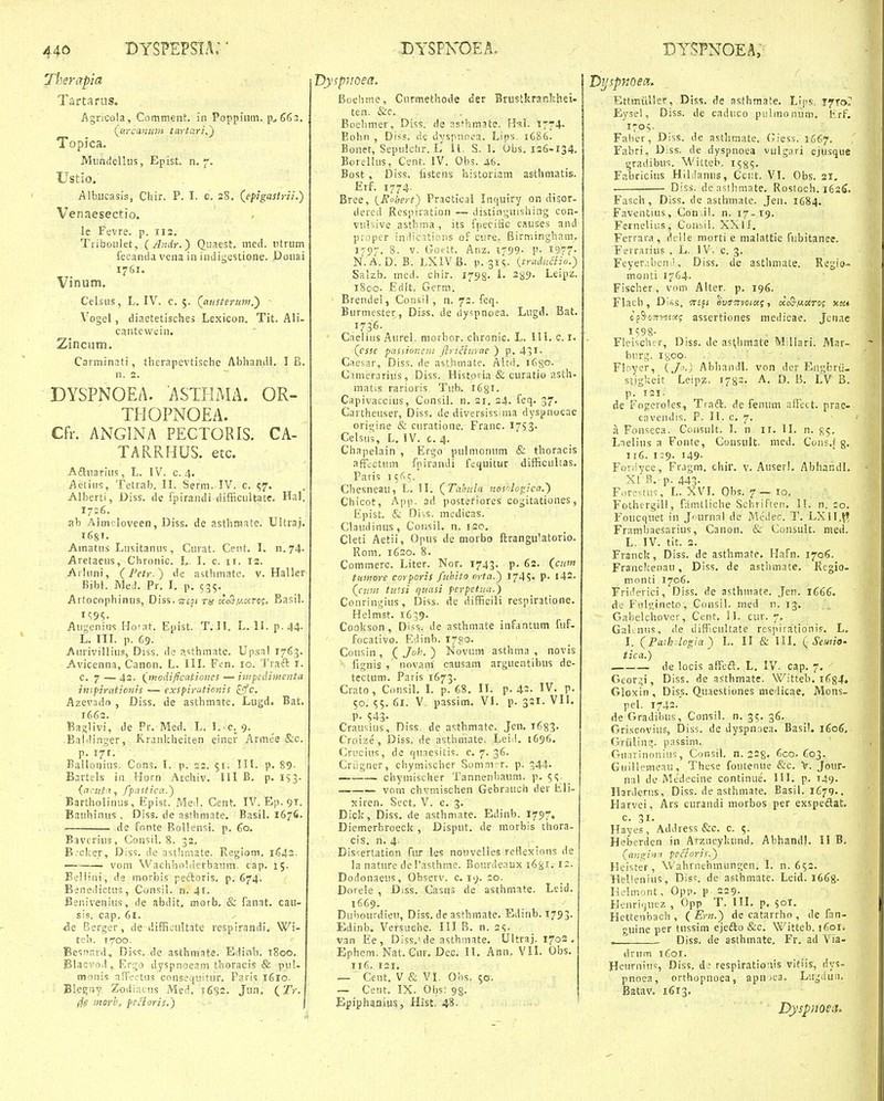 Therapia Tartaras. ^gricoia, Comment. in Poppiiim, p^66:;. {^•.canicyn titrtari,') Topica, Mnnrfellus, Epist. n. 7. Ustio. Albiicasis, Cliir. P. I. c. 2S. (^epigastrii.) Venaesectio. le Fevre. p. 112. Tiiboulet, {Andr.) CLuaest. med. utrum fecanda vena in indigcstione. Donai 1761. Vinum. Celsus, L. IV. c. 5. (^austerumi) - \'ogeI, diaetetisches Lexicon. Tit. Ali- cantevvein. Zinciitn. Carmin^iti, tlierapcvtische Abhandl. I B. n. 2. DYSPNOEA. ASTHMA. OR- THOPNOEA. Cfr. ANGINA PECTORIS. CA- TARRHUS. etc. Aftuarius, L. IV. c. 4. Aetiiis, Tetrab. IL Serm. IV. c. 57. Alberti, Diss. de fpirandi difficultate. Hal. 1726. ah Almcloveen, Diss. de asthmate. Ultraj. 1681. Amatus Lnsitanus, Cui at. Cent. I. n,74- Aretacus, Chronic, L. I. c. ir. 12. Arluni, (Petr.) de asthmate. v, Haller Bibl. MeJ, Pr. I. p. 535. Artocophinus, Diss.^^esi ns uc3-u-ciTo;, Basil. Au^.'enius Hoiat. Epist. T.ll, L, II. p.44- L. ni. p. 69. Aurivilliu?, Diss. de asthmate. Upsal 1763. Avicenna, Canon. L. III. Fcn. 10. Traft i. c, 7 — 42. (^modificatioiies — inipedimenta inspiraticnis — exspiruticnis ^c. Azevado , Diss. de asthmate. Lugd. Bat. 1662. Baglivi, de Pr. Med. L. I.-c. 9. -Baldinger, Rrankheiten eincr Armee &c. p, 171, Ballonius. Cons, I. p. 23. 51. IIl. p. 89- Bartels in Horn Archiv, lll B, p. IS3- {ncuta, fpasticn.) Bartholiniis, Epist. Med. Cent. IV. Ep. 91. Bauhiniis , Diss, de asthmate. Basil. I676. ' — de fonte BoIIensi. p, Co. Bavcrius, Consil, 8. 32, B-'cker, Diss, de asthniate. Regiom, —-■ vora VVachhoUlerbaiini. cap. 15. Beliini, de morbis peftoris. p, 674. Benedictus, Consil. n. 41. Benivenius, de abdit, morb. & fanat, cau- sis. cap. 6i. Ae Berger, de diffioultate respirandi, Wi- teb. 1700. Besnard, Diss. de asthraate. Edinb. iSoo, Btaevod, Ergo dyspnoeam thoracis & pu!- monis afFoctns cnnsequitur. Paris 1610. Bieguy Zodiacns Med. i6S2. Jun. (Tr. 4? msrhf fecloris.) \ iispuoea. Boehme, Curmethode der Brustkrankhei- ten. &c. Boehmer, Diss. de ns(hro.ate. Hsl. T7r4- Bohn , Diss. de dyspncea. Lips. 1686. Bonet, Sepulclir. L' U. S. 1, Obs. 126-134. Borellus, Cent. IV. Obs. 46. Bost , Diss. listens historism asthmatis. Erf. 1774. Bree, {^Robert') Practical Intiuiry on disor- dered Rcspiration — distinguishing con- vulsive astb.ma, its fpeciiic causes and proper indications of cure. Birminghani. i'^'. 8. V. Goett. Anz. 1799- P- J977' N.A.D. B. LXIVB. p. 3IS. {traduciio.) Salzb. med. chir. 1798' -S?- Leip^- i8co. Edlt. Germ. Brendel, Consil , n. 72. feq. Burmester, Diss. de (ly>pnoea. Lugd. Bat, 1736- Caelins Aurel. morbor. chronic. L. 111, c. i. (esse passionei)! Jlriciurae.) p. 43 Cnesar, Diss. de asthmate. AUd, iGgo. Cimerarius, Diss. Historia & curatio asth- matis rarioris Tub. 1631. Capivaccius, Consil. n. si, 24, feq, 37' Cartheuser, Diss. de diversissima dyspnoeae origine & curatione. Franc. i^SS- Celsus, L. IV. c. 4. Chapelain , Ergo pulmomun & thoracis affectum fpirandi fequitur difficultas. Paris i$f^c. Chesneau, L, 11, (Tahula nos-do^ica.) Chicot, App. ad posteriores cogitationes, Epist. & Di,s. medicas. Claudinus, Consil, n. 120. Cleti Aetii, Opus de morbo ftrangulatorio. Rom. 1620. 8, Commerc, Liter. Nor. 1743. p. 62. (cum tnmore corporis ftihito crta.) 1745» P- i42. (cum ttasi quasi perpctua.) Conringius, Diss. de difficili respiratione, Hclmst, 1659. Cookson, Diss. de asthmate infantum fuf- focativo. Edinb. l7go. Cousin, (Joh.) Novum asthma , novis fignis , novani causam arguentibus de- tectum, Paris 1673. Crato, Consil. I. p. 68, II, p, 42- IV. p. 50. 155. 61. V. passim, VI, p, 321. VII. P- S43- Crausius, Diss. de asthmate. Jen. 1683. Croize , Diss. de asthmate. Leid.. 1696. Crocius, de quaesiiis. c. 7. 36. Criigner, chymischer Somni •r. p. 344- chymischer Tannenbaum. p, 5^. vorn chvmischen Gebraucii der Eli- xiren. Sect. V. c. 3, Dick, Diss. de asthmate, Edinb. 1797. Diemerbroeck , Disput, de morbis thora- cis, n. 4. , Dis^ertation fur les nouvelles reHexions de la nature de rasthme. Bourdeaux 1681. 12. Dodonaeus, Observ. c. 19. 20. Dorele , Diss. Casus de asthmate. Leid. 1669. Dubourdieu, Diss. de asthmate. Edinb. 1793. Edinb. Versuche. III B. n. 2?. van Ee , Diss.'de asthmate, Ultraj. 1702. Ephem. Nat. Cur. Dec. 11. Ann, VII. Obs, 116. 121. — Cent. V & VI. Obs. 50. ~ Cent, IX. Obs; 95. Epiphanius, Hist. 48. ' ijspnoect. EttmuIIer, Diss. de asthmate. Lips. Tfror Eysel, Diss. de caduco pulmonum. Erf, 170V Faber, Diss. de asthmate, (^'ess. 1667. Fabri, Diss. de dyspnoea vulgari ejusque gradibus. Witteb. X585' Fabricius Hiliianus, Ccut. VI. Obs. 21. Diss. dcastlimate, Rostoch. 162^. Fasch, Diss. de asthmate. Jen. 1684. Faventius, Con ii. n. 17-19. Fcrnelius, Consil. XXlI. Ferrara, dclle morti e malattie fiibitanee. Ferrarius , L, IV. c. 3. Feyer.ilicn !, Diss, de asthniate, Regio- monti 1764. Fischer, vom Alter. p. 196. Flacb, Difis. ^virTrvoic.f, ao9-M6<5Of xsa ca^oifvciag assertiones medicae. Jenae 1598- Fleischer, Diss. de ast,Iiin3te W llari. Mar- burg. I800. Floyer, (Jo.) Abhandl. von der Engbrii- stigkeit Leipz. 1782, A. D. B. LV B. p. 121. de Fogeroles, Traft. de fenum affcct. prae- cavendis. P. II. c, 7. .1 Fonseca, Consult. I. n. 11, II, n, ^5, Laelius a Fonte, Consult, nied, Cons.f g. ir6. i:;9. I49- Foriiyce, Fragm, chir, v, Auserl. Abhandl. XIB. p. 443- Forcstus, L. XVI. Obs. 7— 10. ^''othergill, famtliche Schriften. II. n. :o. Foucquet in Jcurnal de Medec. T. LXII.R Frambaesarius, Canon. & Consult. med. L. IV. tit. 3. Franck, Diss. de asthmate. Hafn. 1706. Franckenau, Diss. de asthmate, Regio- monti 1706, Friderici^ Diss, de asthmate, Jen, 1666. dc Fulgineto, Consil. med r. 13. Gabelchover, Cent. II. cur. 7. GaKnus, de difficultate resj-iirationis, L. I. (Paih.logia) L. II & III, (Seuiio- tica.) de locis affeft, L. IV. cap, 7, Georgi, Diss, de asthmate. Witteb. 1634. Gloxin, Dis_s. (luaestiones niedicae, Mons- pel. 1742. de Gradibus, Consil. n. 35, 36. Gri.scovius, Diss, de dyspnaea. Basil. 1606, Gjriiling. passim. Guiirlnonius, Consil. n. 228. 6co. 603. Giiillemeau, These foutenue S:c. V. Jour- nal de Medecine continue, HI. p. 149. Harderus, Diss. de asthmate. Basil. 1679.. Harvei, Ars curandi morbos per exspeftat. c. 31, Hayes , Address &c. c. 5. Heberden in Arzncykund, Abhandl. II B. (angin-t pecioris.) Hcister, Wahrnehmungen. I. n. 652. Hellenius, Diss. de asthmate. Leid. 1668. Iielmont, Opp, p- 229. Henriquez , Opp T. III. p. 50I. Hettenbach, (Ern.) de catarrho, de fan- guine per tussim ejedlo &c, Witteb. i6or, _! Diss. de asthmate. Fr. ad Via- drum 1601, Heurnius, Diss, dj respirationis vitiis, dys- pnoea, orthopnoea, apiuea. Lugdun. Batav. 16^3, DyspnoeLh