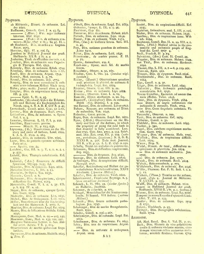 Dyspnoea. ab HiMernis, Dissert. tle asthmjte. Lei. dae 1693. KofFmann, Consult. Cent. I n. — (Maur.) D s;. aeger asthmate laborans. Altii rSgi. ' (Frid.) Ui^is. de asthmate con- viiisivo. Hala:. 1707 y Onp Sir pl. II. ;. ab Koolwerf, D.ss. ile asihn a^e. Liigdun. Batav. 1673, Horstius, Opp. II. p. 126. f'(. Joerdens in Hufelaiid J airnal der praft. HeilUuirie. XX B. 2 St. p. g Joubertus, Tnd. deafFectibus thoracis. c.6. Juncl;er, Diss. de astiim.itis vera Patliolo- gia & Therapia. Hal. 1752. Kennedy, Diss. de asthmate. Edinb. 1794. K.isselius, Diss. de asthraate. Lcid. i- 8S. Knell, Diss. de asthmate. Argent. I7>j.j. K.ramer, Med, castrens. I. p. 76. Kreuel, Diss. de asthmate. HaL 1774. Kreysig, Diss. rie tw.si eoi)viilsiva & asth- mate aciito iiifantum Milbri Viteb 1708- Kiihn , piiys. mcdic. Journal 1800. p.612. Lan;;ius, Diss. de respiratione laesa. Opp. lil. p. 176. Epist. L. II. n. 43. Laubender, (Bernhard) Ueber die Erkennt- nifs und Heilung der En^britstgkeit &c. Ntirnb. 1804. 8. N. A. D. B. CIVB. p. 41;. Lantenbach, Consil. mixt. Guns. 61—66. Lnvuer , Diss de dyspnoca. Basil. 171^. Lcidenfrost, Diss. de asthmate. v. Opusc. Vol. \. a. 3. Leinnius, Observat. L. II. P. T. p. isr. LeiUilius, Eteo.lromus. pas^iim. iMisctll. II. p. 623. 637. Lipscomp, (G.) Observations on the Hi- story and cause oFAsthma. Lond. 1800, 8. A. L, Z. 1802. n, 185. Loenius, Diss. de asthmate. Uitr. 1696. Loew, Diss. de pectoris tyranno asthmate, Paris iCs?- • Apodix. cap. 48- Lotichius, Obs. HI. n. 3. V. c. i. n. 4. 5. p- 439. Ludullt, Diss, Therapia anhehtionis. ErF. I73[. Ludovici, (^Ant.^ Erotemata de difficili fpiratione. Olysipp, i(;43. fol. Macasius, Diss. de astlini ite. Lips. 1C68. MarceliuG Dunifus, L, liS. c. 12. Martia'us, in Opu.c. Ven. 1636. Massaria , Coiisil. n. 8. Meii)omius, Diss. de respiraiione, cjusque diffieultatc &c. Helnist. 1C73. Mcrcurialis, Consil. T. L n. 2, 37. 1H, p. 8. 124 IV. n. 17, Meyer, Diss. dc astlunate, ejusque fpccie- bus. Goett. 1779. Michaelis, Diss.de asthmate. Lips. 1636. Michel, Diss. de Orthopnoea. Leid. 1702. Jvlillar, Bemerku.ivjen iibcr die Eniiijriistig- Ueit und das Hunerweh. L 1769. 8. Moeliius, Diss. de astlimate. Lujjd. Bat. 1674. Monro, Diss. de fuffocatione Itridula. tidinb, 178G. Montai;nana, Cons. Mcd. n. gg— 103. 142, Montanus, Cons, Med. n. 134. 222. 297. Mu3i;rave Gulstonian Lettres. v. Aus. Abh' fiir pr.Tct. Acrzte. V B. p. 615, Ohservationes de morbis -quibusclam finc;u- laribus. Op^opoeus, Diss. de asthmate. Heidelb, 161 $, tj. Toiit. I. d'0rell, Diss. densthtnatc. Lugd. Bat. lCi'). Oribasiiis, ^ynops. L. IX, c. 5. 46. Pacciiioni, Oiip &c. PancoviHs, Dfss. deasthmate. Helnist. 1608. Pertsch, Diss. de asthmate. Lips. 1634. Peucer, Diss. de asthmate. Viteb. 1572, Piso, (Car.) de Colluvie ferosa. Sect, III. c. 4S. Pott, Diss. notiones quaedam de asthmate. Jcnae igoo. Potter, Diss. de asthmate. Leid, 1647. Piimerosius , de rr.orbis pueror. F, II, P 72. Quarin, Animadvers. c^p. 6. lianch.nus , Opusc. meil. feL de morbis ienum. Renealmu^, Observ. n, 91, 167. llhodius, Geiit. I. Obs, 54. (incuhtis 'vigi- Riiliey, (Humph.') Observationes quaedam nied. prjcticae & physiol. de aschmate & l:ydrophobia. Lugd. Bat. 1778. Riverius, Observ. C.ut. III. n, 21, Riviuu , Diss de asthniate. Lips, 1684. Riveriiis, Observat. Cent, I. n. 82. Ronc.iIIi, Histor. morhorum. n. 22. feq, Ronstorff, (Lcidenfyou') Diss, de asthmate. Duisb 1783. Duering, I. p. i89. van Rossum, Diss. de asthmate, Lovan I7b2' Rubeus, Respons. pro asthmate, ad Tract. de melonibus, Ven, 1607. Rulandus, Curat. passim. Rupiz, Diss. deasthmate. Lugd, Bat, i^^o. Ryan, (Mich.) Observations on the Hi- story arid Cure of the Asthma, in which the propriety of using the cold bath in thet disorder is fully cousidered. Lon- fion 1793. Gott. Anz, 179S- P. SS4. Salzli. med. chir. Zeit, 1796. UL p. 209. (asth- 71111, periodiciim, fpasticmn.) N. A. D. B. XXXiB. p. 307. Tode med. JournaL III B. I St. p. 53, A. L. Z. 1797. n. 250. laSalle, Traite des maladies ile poitrine &c, Salzmann, Diss. de difficuitate respirationis. Arg. 1631. Diss. de dyspnoea. Arg, 1632, Sauvage, Diss. de asthinate. Leid, 1706. deSauvages, Diss. de respiratione difficili. Monspel. I7S7' Schiiffer, Beschreibung und Heilart der ge- wohnlichsteu K.indi;rkriinkheiteii. XXVI Ab«hnitt. (fpastica Jllill.iri.') SchaHer, Diss. de asthmate. Viteb. l632, Scheidemantel, Friinkisohe Beytriige, n. (cii''it retvticiione fcrohiculi 'j Schenck, L. H. Obs. $9. (variae fpecies.) ex HoIIcrio, Jacchino. Scheuner, de catavrhis. p. 17?. Sclilegel, Miterialien fiir die Staatsarzney- kunde, II Saminl. VH Aufsaz. (asthma Millari.') Schmidt ,'Diss. fistens asthmatis patho- logiam. Jen. 1797. Schobinger, Diss de morbo ftrangulatorio, Basil, X650. Scholtz, Consil. n. 236 — 267. Schrizmeyer, Diss. de asthmate. Lugd. Rat. 1663. Schuilmann, Diss. de asthmate. Fr. i688- Sebiz, Diss. tres de respiratione. Argent. 1664. , Diss. de asthniate & orihopnoea. Argeat. 1664. K. k k Dyspnoea. Sendel, Diss, de respirationedifficili, Erf. 1743- Septalius, Animadvers. med. L, III, p, Sladus, Diss. de asthmate. Helmst. 1649. Sperlin^, Diss, de respiratione laesa, Wit- teb, 1694, Stephanus, Consil. Dec. II. n. 10. VII, n.i. Stern, (Pbil.) Medical advise to the con- sumtive and asthmatic people of Erjg- land &c. Lond. 1767 %. Stoll, Praelea, II p. 73. Sylvaticus, (Ben.) Cent. II. Cfnsil. 49, Tap|)ius, Diss. de asthmate. Helmst. 1649. van Thal, Diss, de asthmate. Harderov. 1692. Thoner, Obs. L, III. n.i —8. p, 119,361, Tiina.us, Epist, 562. Triscov, Diss. de dyspnoea. Basil, i6o6. Ttschientschi , Diss. de asthmate, BasiL 1664. Ugo, Consii. n. 9, 37. Unger, Diss. de asthmate. Leid. 1693. Vakntini , Diss. Asthmatis pathologict consideratio. Kil, 17^1. Vasciis Castellus, E|Xercitat, ad omnes th«= racis afFeftus. Tolos. 1616. Vater, Diss. de dyspnoea. Vitgb. 1684. Dissert, de aegris asthmaticis rite judicandis & durandis. Viteb, 1724, Diss, Casus fingularis asthmatis, Vi- teb. 1730, Verzascha , Ohsetvat, n, 100. Vesti, Diss. de asthmate, Erf. 1675. Viiflorius, Consil. n. 30. Vlakfeld , Diss. de asthmate, Lcid, 1635. Voelter, p, 390. Vogel, Diss. exhibens cognitionem morbo« rum. Goett. 1763. W agner , Diss. de asthmate. Hafn. 17060 Wallich , Diss. de respiratioue difficili. Leid. 1675. Waren , Disp. X. Wedel, Dissert. de tussi , difficultate re- spirationis & plevritide. Jen, 1674, Diss. de asthmatis mechanica, Jen. 1700. Diss. de asthmate. Jen. 1717. Weick , Diss. de astbmate. Rasil. 1608. Welsch, Hebammenbuch, p. 772. Willebroch, Diss. de asthmate. Bas. i^g^, Willis, Pharmac, Rat, P, II. Se6t, \. c. 2. 3. 13. Withers, (Thom.) Treatise on the asthma. Lond. 1786. 8. Jounial de Medecine. T. LXXIV, p. 333. Wolff, Diss. de asthmate. Helmst. 1622. ——— in Hufeland Journal der praft. Heilkunde. XVlil B. i St. p. ^ (asthmn.} Worms, Diss. de asthmate. LugiJ. Bat. 1687. Zamponi in nuova Raccolta d'opusculi fuien- tifici. T. lii. p, 235, Zeidlcr, Diss, de asthmate. Lips, 17:9 & i73f- Ziikert, Tischbuch, p, 83. Zwinger, Diss, Nosographia anheiantium, Basil. 1714. Anatome. Aft. Med. Berol. Dec, I. Vol. II, p. 91. Beck, Diss. Hi^toria de viro palpitatione cordis & astlnnate violcnto mortuo, ejus- dcmque visccnim ciiltro anatomico uuilj. torum, mirabili ftrictura. Giessae. i^ig.