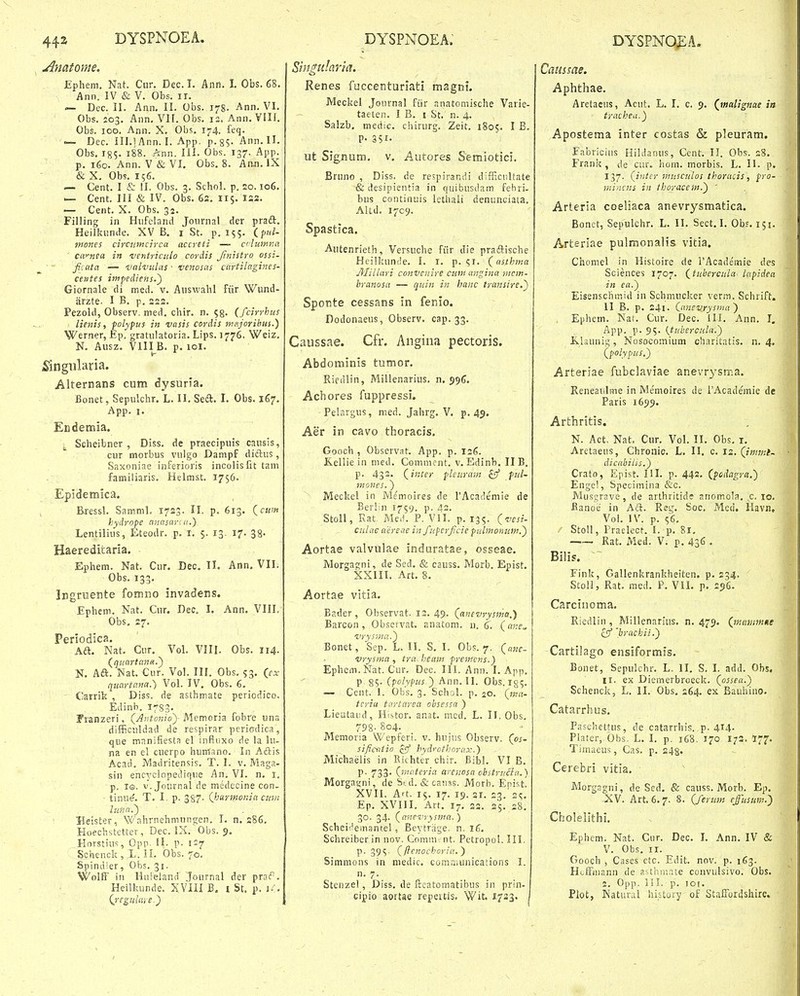 Anatome. JEphem. Nat. Cur. Dec. I. Ann. 1, Obs. 68. Ann. IV & V. Obs. ii. — Dec. II. Ann, II. Obs. i^g. Ann. VI. Obs. 203. Ann, VK. Obs. 12= Ann. VIII. Obs. 100. Ann. X. Obs, 174. feq. ~ Dec. III.! Ann. I. App, p.g;- Ann.ll. Obs, I85. 188. Ann. III. Obs. 137. App. p. 160. Ann. V & VI. Obs. 8. Aan. IX & X. Obs. 156. — Cent. I & !I. Obs. 3. Schol. p. 20.106. — Cent. III & IV. Obs. 62. 115. 122. — Cent. X. Obs. 32. Filling in Hiifeland Journal der pradl. Heilkunde. XV B. i St. p. 155, (p/<i- tnones circumcirca accreti — cilumna ' ca^nea in Dentriciilo cordis Jinistro ossi- fittta — ualvulas • venosas cartilagincs- centes itnfediens.~) Giornale di med. v. Auswahl fiir Wund- jirzte. I B, p. 222. Pezold, Observ. med. chir. n. ^g. (fcirrhus lienis, polypus in vasis cordis tneijoribtis.) Werner, Ep. gratulatoria. Lips. 1776, Weiz. N. Ausz. VIII B. p. loi. i^ingularia. Alternans cum dysurla. Bonet, Sepulchr. L. II. Sed. I, Obs. 167. App. 1. Endemia. ^ Scheibner , Diss. de praecipuis causis, cur morbus vulgo Danipf diftus, Saxoniae inferiorts incolisfit tam familiaris. Helmst. 1756. Epidemica. Eressl. Samml. 1723. II. p. 613. (caf« hydrope nnnsanu.) Lentilius, Eteodr. p. i. 5. 13. 17. 38. Haereditaria. Ephem. Nat. Cur. Dec. II. Ann. Vll. Obs. 133, Ingruente fomno invadens. Ephem. Nat. Cur. Dec, I. Ann. VIII, Obs, 27. Periodica. Aft. Nat, Cur, Vol. VIII. Obs. 114. (Quartana.') N. Ad. Nat. Cur. Vol. IH. Obs. 53, Qcx quartatia.') Vol. IV. Obs. 6. Carrik , Diss. de asthmate periodico. Edinb. 1783. Franzeri, {Aiitonioy Memoria fobre una difficuldad de respirar periodica, que mnnifiests el infloxo de la hi- na en el cuerpo humano. In Aftis Acad. Madritensis. T. I. v. Maga- sin encyclopedique An, VI. n. i. p. 10. V. Journal de medecine con. tinu^. T. I, p. 387. Qjurtnoiiia cum luna.) ■ Beister, Wahrnehnningen. I, n, 286, Hoechstetter, Dec. IX. Obs. 9. Horstiu';, Opp. il. p. 1:7 Schcnck, L. II. Obs. 70, Spindler, Obs. 31. Wolff in Hiueland Journal der praf. Heilkunde. XVIII B. i St. p. H. (jegulaye) Singularia. Renes fuccenturiati msgni. Meckel Journal fiir anatomische Varie- taeten. I B. i St. n. 4. Salzb. medic. chirurg. Zeit. 1805. I B. P- 351- ut Signum. v. Autores Semiotici. Bnino , Diss. de respirandi difHciiltate &desipientia in quibusdam fehri- bus continuis lethaii deniinGiata. Altd. 1709. Spastica. Aiitenrieth, Versuche fiir die praftische Heilkunde. I. i. p. ?i, (asihma 3Iillari convenire cuin angina mem- hranosa — quin in hanc transire.') Sponte cessans in fenio. Dodonaeus, Observ, cap. 33. Caussae. Cfr. Angina pectoris. Abdominis tumor, Riedlin, Millenarius, n. 59(3. Achores fuppressi. Pelargus, nied. Jahrg. V. p. 45. Aer in cavo thoracis, Gooch , Observat. App. p. 126. Kellie in med. Comment. v. Edinb. II B. p. 433. (imer pleuram £9' ful- mones.) Meckel in Me'moires de TAcademie de Berlin 1759. p. 42. Stoll, Eat Me.1. P. VII. p. 135. Qvesi- culae aeriite in fupcrficiepzilmonum.') Aortae valvulae induratae, osseae. Morgagni, de Sed. & causs. Morb. Epist. XXIII. Art. 8. Aortae vitia. Bader, Observat. 12. 49. (^ancvrysma.^y Barcon , Observat. anatom. ij, 6. (ane^ vrysma.') Bonet, Sep. L. II. S. I. Obs. 7. (anc- vrysma , tra heaiii fremcns.) Ephcm.Nat. Cur. Dec. III. Ann. I. Ajip. p. 85. (polypus ) Ann. II. Obs. ig^. — Cent. 1. Obs. 3. Schnl. p. 20. (ma- tcria tartarea obsessa ) Lieataiid, Histor, anat. mcd. L. II. Obs, 798. 804. Memoria Wepferi. v. hujiis Observ. (os- sificntio £9* hydrothorax.) Michaelis in Richter chir. Bibl. VI B. p. 733- (tnateria arenosa ohstrucia.) Morgaj;ni, de Std. &ca;iss. Morb. Epist. XVII. Art. 15. 17. 19. 31. 23. 2<;. Ep. XVIII. Art. 17. 22. 25. s8. 30. 34. (anPTrysma. ) Scheii^emantel, Beytrrige. n. 16. Schreiberin nov. Comm. nt. Petropol. III. P- 39S- (flenochoria.') Simmons in niedic. comr.uinicaiions I. n, 7. Stenzel, Diss. de frcatomatibus in prin- cipio aortae repeitis. Wit. 1733. Caussae. Aphthae. Aretaeus, Acut, L, I. c. 9. (^malignae in trachea.) Apostema inter costas & pleuram. Fabriciiis Hildanus, Cent. II. Obs. 28. Frank, de cur. hom. morbis. L. II. p, 137. (inter musculos thoracis, fro- mincns in thoraceits.) ' Arteria coeliaca anevrysmatica. Bonet, Sepulchr. L, II, Sect. I. Obs. 151, Arteriae pulmonalis vitia, Chomel in Histoire de FAcademie des Sciences 1707, (tubercula Lapidea in fa.) Eisenschmid in Schmucker verm. Schrift. II B. p, 241. (anevrysma) Ephem, Nat, Cur. Dec. ill. Ann. I. App. p. 95. (tubercula.) K,l3iinig, Nosocoinium charitatis, n. 4. (polypus,') Arteriae fubclaviae anevrysma. Reneaulme in Memoires de FAcademie de Paris 1699. Arthritis. N. Act, Nat. Cur. Vol. II. Obs, i, Aretaeus, Chroiiio. L, II. c. 12. (immt- dicabiiis.) Crato, Epist. III. p. 442. (fodagra.) Enge!, Specimina &c. Musgrave, de arthritide anomola. c. 10. Banoe in Adf. Rei,% Soc, Med. Havn, Vol. IV. p. ie. ' Stoll, Praelect. I. p. 81. —— Rat. Med. V. p. 436 • Bihs. Fink, Gallenkrankheiten. p. 234. Stoll, Rat. raed. P. VIL p. 256. Carcinoma. Riedlin , Millenarius. n, 479. (mitinmne £sf 'brachii.) Cartilago ensiformis. Bonet, Sepukhr. L. II, S. l. add. Obs. II. ex Diemerbroeck. (ossea.) Schenck, L. II. Obs. 264. ex Bauhiuo. Catarrhus. Paschettus, de catarrhis. p. 414- Plater, Obs. L. I. p. 168. 170 172. 177. Timaeus, Cas. p. 243. Cerebri vitia. Morgagni, de Sed. & causs. Morb. Ep. XV. Art. 6.7. 8. (ferutn ejusum.') Cholelithi. Ephem. Nat. Cur. Dec. I. Ann. IV & V. Obs. 11. Gooch , Cases ctc. Edit. nov. p. 163. HofFiiiann de asthmrite convulsivo. Obs. 2. Opp. iiI. p. 101. Plot, Katural history of StafFordshire»