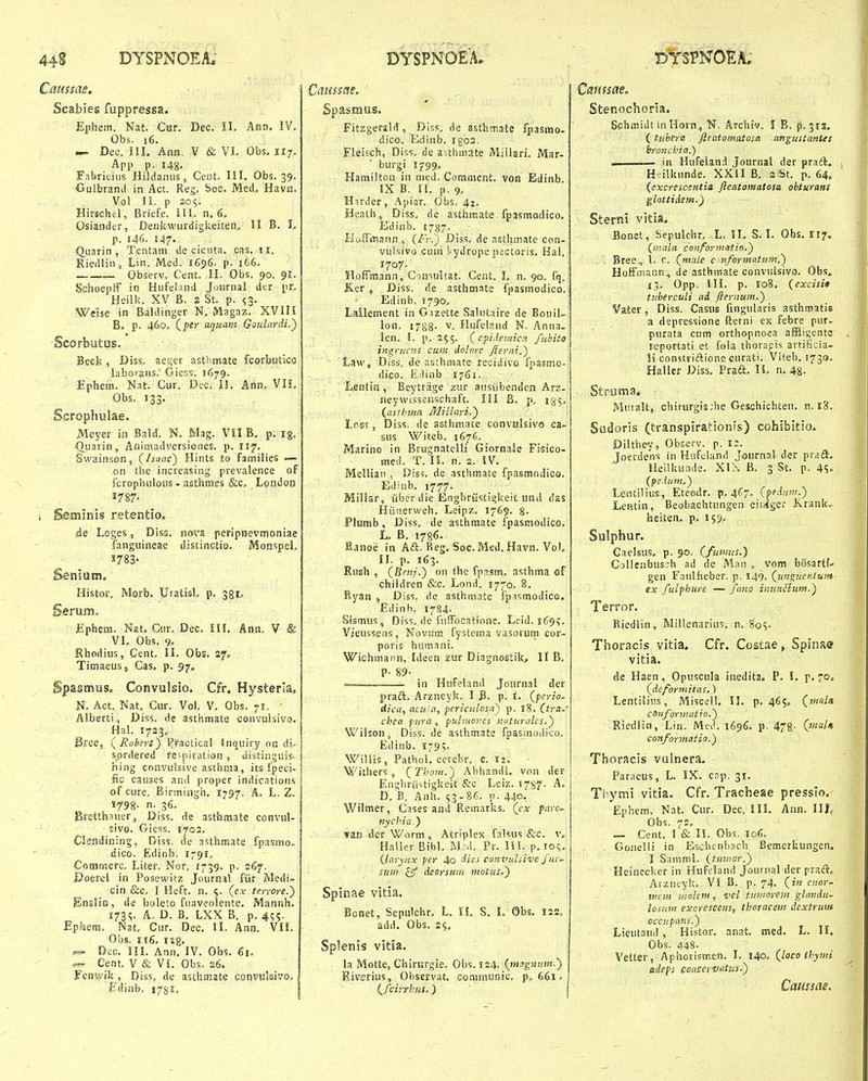 Caussae. Scabies fuppressa. Ephem. Nat. Cur. Dec. il. Ann. IV, Obs. 16. — Dec. III. Ann. V & VI. Obs. 117. App p. 148. Fabricius Hildanus, Cent. III. Obs. 39. Culbrand in Act. Reg. boc. Med. Havii. Vol II. p 30S. Hirschel, Briefe. III. n. 6. Osiander, Denkwurdigiieiten. II B. L p. I4C. 147- Qnzun , Tentani de cicuta. cas. ii. Riedliii, Lin. Med. 1696. p. i66. Observ. Cent. 11. Obs. 90. 9I. Schoepif in Hufeljnd Joiirnal dcr iir. Heilk. XV B. 2 St. p. s3- Wdse in Baldinger N, Magaz. XVIII B, p. 460. (^pr aquam Goulardi,') Scorbutus. Beck, Diss. aeger asthmate fcorbutico laborans.'Gicss. 1679. Ephem. Nat. Cur. Dec. II. Ann. VIL Obs. 133. Scrophulae. Meyer in Bald. N. Mag. VII B. p. ig, Quarin, Animadyersioiies. p. 117. Swainson, (/ja«c) Hints to families — on the increasing prevalence of fcrophuloiis - asthmes &c„ London i Seminis retentio, de Loges, Diss. nova peripnevmoniae fanguineae distinctio. Monspel. 1783- Senium, Histor. Morb. Utatisl, p. 381, £phera. Ngt. Cur, Dec, IH. Ann. V & VI. Obs. 9. Shodius, Cent, II. Obs. 27, Timaeusj Cas. p. 97. Spasmus. Convulsio. Cfr. Hysteria, N, Act. Nat. Cur. Vol. V, Obs. 71, • Alberti, Diss. de asthmate convulsivo. Hal. 1723. &ee, (Roberi') ^factical Inquiry 013 di- sordered re^-jiiration , distinguis- hing convulsive astiinia, its fpeci- fic causes aiid proper indicatioiis of cure. Birmingh. 1797. A. L. Z. 1798- n. 36. Bretthauer, Diss. de asthmate ccnvul- sivo. Giess. 1703. Clgndining, Diss. de asthmate fpasmo- dico. Edinb. 179^, Comrnerc. Liter. Nor, 1739. p. 267. Doerel in Posewitz Journal fiir Medi» cin &c, I Heft. n. 5. (ex terrore.') EnsHo, de l)oleto fuaveolente. Mannh. I73S. A. D. B, LXX B. p. 4^^. Ephem. Nat, Cur. Dec. II. Ann. Vli. Obs. ii6. I2g. Dec. III. Ann, IV. Obs. €1. ^ Cent. V & V5. Obs. a6. Fenwik, Diss. de asthmate convulsrvo. fdinb. I78ip ! Caiissae. ' Spasmus. Fitzgerald, Diss, de astlimate fpasmo- dico. Edinb. igos. Fleisch, Diss. de asthmate MiUari. Mar- ■ burgi 1799, HamiltoH in med. Comment. von Edinb. IX B. H. p. 9, Hirder, Apiar. Obs. 42. Heath, Diss. de asthmate fpasmodico. Edinb. 1737. Koffmann , (/'V.) Diss. de asthmate con- vulsivo cum !'.ydrope pectoris. Hal.! 1707. HofFmann, Cin^suUat. Cent. L n. 90. fq. Ker , Diss. de asthmate fpasmodico.; Edinb. 1790, Lallement in Gazette SaUitaire de Bouil- lon. 1788. V. Hufeland N. Anna. len. 1. p. 255, (cpiJenucn fubito ingrncns cum dolore Jieriti.^ Law, Diss, dc asthmate recidivo fpasmo- dico. Eilinb i7<Si. Lentin , Beytrage zur ausiibendcn Arz- neywissenschaft. III B. p, 135. (asthina Millari.) Lnss, Diss. de asthmate convulsivo ca- sus Witeb. 1676, Marino in Brugnatelli Giorna^e Fisico- med. T. IL n. 2. IV. MelUan , Dis5. de asthmate fpasmodico. Edinb. 1777. Millsr, iiber die Engbriistigkeit und das Hiiiierweh. Leipz. 1769. 8- Plumb, Diss, de asthmate fpasmodico. L. B. 1786. Kanoe in Aft, Reg. Soc. Med. Havn. Vol. 11. p. 163. Rush , CBenj.) on the fpasm. asthma of children &c. Lond. 1770. 8, Ryan , Diss. de asthmate fpasmodico. Edinh. 1784. Sismus , Diss, de fufTocatione. Leid. 169?. Vieussens, Novum fystcma vasorum cor- poris humani. Wichmann, Ideen zur Diagnostik, II B. P- 89- — in Hufeland Journal der praft. Arzneyk. I B, p. i. {ferio~ dica, acu'a, periculosa) p. 18. Ora.' chea fzira, puhnoy:es nuturales.') Wilson, Diss. de asthmate fpasmodico. Edinb. 1795. Wiliis, Pathol. cerebr. c. xi. Withers , (Tbom.) AbhandL von der Engbriistigkeit &c Leiz. 1757. A. D. B. Anh. 53-86. p. 440. Wilmer, Cases and Remarks. (ex paro~ tiychia.') fan der Worm, Atriplex faUus &c. v» Haller Bibl. M;d. Pr. lil. p. lo;;. {larynx j/er 4o dies convulsive fW sunt £5 deersuHi motus.) Spinae vitia. Bonet, Sepulchr, L. IL S. 1. Obs. 122. add. Obs. 2$, Splenis vitia. la Motte, Chirurgie. Obs. ¥24- (mag?iuin.) Rivfrius, Observat. conimunic. p. 661. {fcirrbus.) Cemssae^ Stenochoria. Schmidt in Horn, N. Archiv. f B. p. 312- ( tuberct Jleatomatosa angustantes broncbia.) . — in Hufeland Journal der pradl. H ilkunde. XXII B, 2St. p. 64. (excresceiitia fteatomatosa obturans glottideiH.) - Sterni vitia. Bonet, Sepulchr. L. II. S. I, Obs. 117. (mala conformatio.) - Bree, 1- c. (ntale cjnforme.tum,) Hoffmann, de asthmate convuisivo. Obs. 13, Opp. IIL p. 108. (excisi» tiiberculi ad fternum,^ Vater, Diss. Casus fuigularis asthmatis a depressione fterni ex febre pur. purata cum orthopnoea aSligentc reportati et fola thorapis artificia- li constriftione cnrati. Vifeb, 1730. Haller Diss. Praft. IL n. 48- Struma, Muialt, chirurgis;he Gesohichten. n. 18. Sudoris (transpirationis) cohibitio. Dilthey, Observ. p. 12. Joerdens in Hufeland Journal der prad. Heilkuiide. XIX B. 3 St. p. 45» (pe.him^) Lentilius, Eteodr. p. 467. (pfii^w.) LeHtin, Beobaehtungen eii4ger Jirank» heiten. p. 159,. Sulphur. Caelsus. p. 90. (fuimis.) Ccillenbusch ad de Man , vom bosartf- gen Faulfieber. p. 149. (ungitentum- ex fulphiire — fttiia inunclum.) Terror. Riedlin, Millenarius. n. So?, Thoracis vitia. Cfr. Costae, Spinae vitia. de Haen, Opuscula inedita» P. I. p* T'*» (deformitas.) Lentiiius, Miscell. 11. p. 465, (intnla cSnformatio.) Riediin, Lin. MeJ. 1696. p. 478 - 0««/« conformatio.) Thoracis vulnera. Paraeus, L. IX. cnp. 31. Thymi vitia. Cfr. Tracheae pressio. Ephem. Nat. Cur, Dec. 111. Ann. 111, Ohs. 72, — Cent. I & 11. Obs. 106. Gonelii in Eschenbach Bemerkungen, I SammL (tumor.) Heinecker in Hufeland Jouinal der praft, Aizneyk. VI B. p. 74. (in cnor- itiem inolem, vel titinorem glandu. losum excrescens, thoracem dextrui» occupans.) Lieutaud,' Histor. anat. med. L. H. Obs. 448. Vetter, Aphorismen. I. 140. (loco ihymi edefs coucervatus.) Caussae.