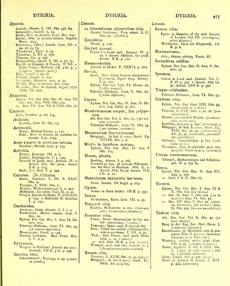 DTSURIA. Dysuria. Schenk, Observ. L. III. Obs. 236. feq. Solenaniier, Consil. n. ig. Stark, D;ss. de dysiiria. Liigd. Bat. !680. Stovin, Diss. de dysiiria mncosa. Liigdun. Batav. 17^3. Sylvaticiis, {Ben.) Consil. Cent. 111. n. 49- 51- 53- 73- Theodosiiis , £pist. n, jg. Thonerus , L. 111. p. 179. Timaeus, Cas. p. 256. Trincavelliiis, Consil. L. IH. n. 63. fq. ■Ucctlli in Giornale di Venctia. T. III. v. Kiihn Italien. Biblioth. I B. a St. p. 5. {fequeatc /fibiicelj puiij.) Ugo, Consil. n. 64. (^7. Vcnusti, Consil. n. 102. Vcsiingiiis, Observat. anat. n. ^t;. Widel, Diss. de dysuria. Jen. 1704. Wcgelin , DisF. de dysiiria. Argent. 1779- 'i'ode. IX. I06. Anatome. EphciT). Nnt. Ciir. Cur. Dec. II. Ann, VI. Obs. 100. Ann. Vlfl. Obs. 232. — Dec. III. Ann. VII & Vlll. Obs. 27. Causstie. Stoll, Praelect. p, 1I7. feq. Acidulae. Riedlin , Cent. II. Obs. 15. Acrimonia. Bisset, Medical Essays. p. 151. Pohl, Diss. de dysuria ab acredine hu- morum. L ps. I74y. Acns a puero in urethram intrusa. Biichner, Miscell. 1727. p. 733. .Arthritis. Daniel, Beytiage. III. n. 6. Lentin, Beytrage &c. I. p. 343. Percival in Lond. med. Journal. IV. v. Auserl. Abh. fiir pract. Aerzte. X B. p. 213. StoU , ivfit. Med. V. p. 444. Calculus. Cfr. Calculus. Bonet, Sepulchr. L. III. S. XXlV, Obs. 9, Forestus, L. XXV. Obs, 7, Htister, Wahrnchmungen. I. n. 456. Hoffmann , Corfulrat. Cent. II. n. gr. Percy in Journal de Medec. T. LXXXIII. p. 233. V. Hufeland N. Annalen. I. p. IS7. Cantharides. Aretacus, Curat. chronic. L. I, c. 4. Bartholinus, Histor. anatom. Cent. V. Hisf. 21. Ephcm. Nat. Cur. Dec. 1. Ann. IL Ob- serv. 105. Fabricius Hildanus, Cent. VI, Obs, ^g, (^ab externi apflicitis,) Montagnsna, Consit. n. ig4. Zacutus Lusitanus, Med. Princ. Hist L. V. n. 9. Dysenteria. Hargcns in HufelanJ Journal der pracf, Arzneyk. VII B. 3 bt. p. 146, Gastrica vitia. Scheidcmantel, Bcytriige. n, aj. (emeli- e» /utiata.) DYSURIA. Caussae. ex Glandularum adjacentium vitia. Zacutu? Lusitaniis, Prax. admir. L. II. Obs. 70, (^/iccitas.') Gravidita.s. Dionis. p. 216. Gunjaci gummi. Perciv;!l in Lond. med. Journal. IV. p. S6. V. Auserl. Abhandl. ftir praft. Aerzte. X B. p. 211. Haemorrboides. Journal de Mcdec. T. XXXVL p. 166. Hernia. Acrel, Diss. Casns herniae incarceratae & dysuriae. Upsai 1788- Doring. 1. p. 211. Ephem. Nat. Ciir. Cent. VI, Observ. 66, (/ccJio iKepic.) Fabricius Hildanus, Cent, V. Obs. 61, i/edio infaiista.) Lapsus. Ephem. Nat. Cur. Dec. II. Ann. II. Ob- serv. 114. Schol. p. 271. Membranaceum corpus, feu polypo- sum Aft. Nat. Cur. Vol. L Obs, 13. ( per iiri- nam e.rcrctiim ) Fabricius Hildanus , Cent. IV. Obs. 53, ( per urinain ■ xcreiuiii.) Mesenterium fteatotratosum. Morgagni, de Sed. & causs. Morb. Ep. XXXIX. Art, 5. 6. Mixtio in lapathum acututic. Ephem.. Nat. Cur. Dec. II, Anu. V Obs. ii^. ( Miicus, pituita. Bierling, Advers. I. p. 166. Giashuis in App. ad colicam Piftonum, van der Haar in Haarleni. Abh X, v. AuserL Ath. fiir pr, Aerzte, II B. 5 St. p. 47. Musculorum abdominis laes'ones. BresL SammL III SuppL p. 113. Opium, Remer in Horn Archiv. 111 p. 359, Partus, Baitholinus, Epist, Cent. III, n. 23. Praeputii vitia. Riedlin, Milienarius. n. 262. (verruco- suni, circumcisione/atiaiuni.') Prostatae vitia. Fabre, Nouv. Ob^ervations fur les nia- lad venericnncs. ( tuividn.) Fantonus, Opusc. med. & physioL &c. Petit, Traite des maladi s chirurgicales, oeuvre posthume. T. III. p. 30. Tode , Diss. Obscrv. med. pracl. Hafn. I7S2. 1'. 22. (rumnr.) — mcd. BibL IX B. p. ic;6. (tnmrjr.) Trampel, mcd, und chir. IJenwrk. n. 1. (/{'ongiosu cum urina mucosa.') Renum vitia. Forestus, L, XXIV. Obs. 37. 39. (ulciis.'', Morgas^ni, de bed & causs, IVlorb. Ep'. XLlL Aru 4. iVq. DYSURIA. 4ff Cmssae. RenuiTi vitia. Squire in Memoirs oF the med. Society of London, VoL III. (ren magmis, pelvis dilatata.) Wichmann, Ideen zur Diagnostik. IH B. p. 6, Rbevmatismus. Alix , Observ. chirurg. Fascic. IV, Secundinae reliftae. Ephem. Nat. Cur. Dec. 11. Ann. V. Oh- serv. 35. Spasmus, PalttH in Lond med. JournaL VoL X, P. IV. p. 356. V. Auseri. Abh. fiir pr. Aerzte. XIII B. p. 397, Tragea calidissima. Fabricius Hildanus, Cent. VI. Obs. 53, Uretbrae vitia. Ephem. Nat. Cur. Cent. VIII. Obs, 3g, (e.xcrescentia in orlficio.) Forestus, L. XXV. Obs. 2, 10. 26. («» crescenliae.) Hunter, on vtnereal Disease. (ex carun^ culis rari'.'n esse.) Lentilius, J.itromn. p. 142. (/lenochoria.) Morgagni, de Sed. & causs. Morb. Ep, XLII. Art. 36. 38. (carunrulae.^ Art. 39,40. (contrncHo, probubili ter /yphilitica.) Solingen, Aninerkungen. ^.72^. (ca/- culus in fii.) Te rancus, Diss. de glandulis uteri dis- gregatis. Turin 1709. g. (ulcerosa.y Uterus carcinomatosus, Trampel, Beobachtungen und Erfahrun» gen. 11. p. 132, fq, Venns. Ephem, Nat. Cur. Dec. IL Ann. VIL App. p. 1(57. ~ Cent. 1 & IL Obs, 16. Vermes. Ephem. Nat. Cur. Dec. I. Ann, IX & X. Obs, 113. (zK vesica.) =—» Dec. 11. Ann. i. Obs, 104. (an its vesicu}) Ann. VI. Obs. 31, — Dec. 111. Ann. I. Obs. 82. (cxcre- tio vermicuii, /eu larvae.) Ann. 11. Obs. 203. (vermes cucurbitini.) Vesicae vitia. Aft. Nat. Cnr. VoL X. Obs. 41. (ex mttco abraso.) Bang in Act. Reg, Soc. Med, Havn. I. ( indurala, tilcerosa.) Earckhausen, de Medicinae ortu & pro- gressu. Diss. V. (cui^^u^ hordeaceus inkacrens — ex Fliit rchs.) Blankard, Collect. ired c. phys. Cent. VlL n. 98. (j:laniuL''sa vesica.) Bonet, Sepulchr. L 11L S XXV. Obs. I. (ulcus in collo vcsicae.) Obs 18- {/phiniier callosiis.) Crato, Consil. 111. p. 237. (uLus.) Denis in Journni de Medec. T. XVI. p. 44s, {niceratio.)