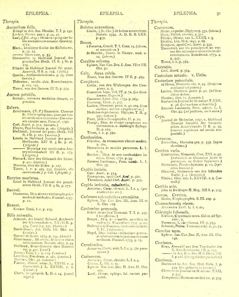 Therapla. Aurantlum folla. Kampf in Act. Soc. Hassiac. T. t. p. 152. Loclier, Observ. prart. p. 44, 47. Loof, Aitg.) Histona cpilepsiae fo- liis aurantioruin sanatae. Groning-. '7?'- Marx , bestatig-te Krafte der Eicheln etc. P. 25. 29. Observata. p. 33. Oberteuffer in Hufeland Journal der practiscTien Heiik. IX B. 3 St. p. 103,. Pfilindel in Hufeland Journal fiir pract. Arzneyk. II B. p. 256. (folia.) Quarin, Anidmadv^ersiones. p. 23. {esse inertia,.) Thllenius, medic. chir. Bemerkungen. p. 129. 132. Tissot, von den Nerven. IV B. p. 574. Aurutn potabile. Sorbait, universa medicina theoret. ct practica. Balnea. Briickmann, (0. P.) Enarratio. Choreae Sr. Viti et epilepsiae, quae per fon- tes medicatos et thermas- Embsen- ses curatae sunt. Francof. 1786. Cael. Aurel. p. 312. {natatio.) Floyer, Psychrolusia. p. 160. {frigida.') Hufeland, Journai der pract. Heilk. VII B. aSt. p. j6o. {mariua.) Lentln in Hufeland Journal der pract. Heilkunde. XIV' B. 3 St. p. 16. (Jrigida.) —— Beytrage zur ausiibenden Arz- neywissenschaft III B. p. 173. (frioii/a.) Marcard, liber den Gefarauch der Bader. p. 410. Qtepida.) Marteau, iiber die BAder. p. 127. Tissot, I. c. p. 489. 533. {tepida, din contiimanda.^ p. 616. (^frigida.'^ Barytes muriatus. Gebel in Hufeland Journal der practi- schen Heilk. VII B. 3 St. p. 177. Benzoe. Hartmann, Diss.slstensvaria.sepilppsipe medendi methodos. Francof. J787- p. II. Bezoar. Kovacs Tatai, 1. c. p. 115, Bilis animalis. Abiiandl. der koni<^l. Schwed. Academie der Wissenschaft.-n. XXVII B. p. 324. (^nrsi.) p. 325. (hovinn.) Bartholinus, Act. Hafn. III. Obs. 20. (cmiitn.) Gazpttp dpSnnte. 1774. p. 134. (hirci.) Hannpmaiui , Di-:sprtat. deusuptabu>u inebriantium. Norimb. 1679. p.44. Hufeland, BemprkiHTi^pn iiber Blattern etc. p. 471. (rtrsi.) Kovacs Tatai, I. c. p. T19. (caiiinn.) Lentilius, Eteodrom. p. 960. (canitia.) Martius-, Obs. 45. (canina.) Piinius, Histor. natur. L. XXVII. c. 4. (festniinix.) L. XXVIII. c. g- (leonir.) Unzer, de ppilepsia. L. II. c. 14, (catelU iiigri.) Therapla. ' ' ' Boletus suaveblens. Enslin, (j^o. Ckr.) de boleto suaveolente. Mann.h. 1.785. A. D. B. B. LXX. P.4S5. Buxus. aFonseca, Consil. T. I. Cons. 15. (oleum, ut narcoiiciim.) deHeredia, Illustr. et Observ. med. n. 14. (oleiiin.) Caecitas solvens. Ephem. Nat. Cur. Dec. L Ann. VI et VII. Obs. 50. Calx. Aqua calcis. Tissot, von den Nerven. IV U. p. 489. Camphora. Collin, von den Wirkungen des Cam- phers. n. 8- Comment. Lips. Vol. IV. p. 72. (ex Gent- lemoms BLigadn.) Commerc. Liter. Nor. 1734. p. 269. Hornung, Cista. p, 305. Locher, Observat. pract. n. 40. seq. (citm cortice ; ncelitm camphorat im.) Medicina experiment. Digbyan. T. II. p. 340. (olenm.') Pinel, philos Nosographie. IT. p. 70. Prange, Diss. de virtute camphorae an- thelmintica. v. Baldinger Sylloge. II. p. 125. Tissot, 1. c. p. 580. Cantharides. Friccius, de venenorum virtute medica. p. 761. Mercurialis de morbis puerorum. L. I. c- 3- Stocker, Diss. de usu cantharidum in- teriio. Goett. 178'. p- 34. Zacutus Lusitanus, Prax. adinir. L. I. Obs. 35. Capitis incisio. Cael. Aurei. p. 314. Praxagoras, apuJ Cnel. Arel. p. 320. Themison, apud Cael. Aurel. p. 325. Capitis irritatio, rubefactio. Aretaeus , Curat. chronic. L. I. c. 4. (per cnntharides elc.) Carbones sub radicibus artemisiae. Ephem. Nat. Cur. Dec. III. Ann. IX et . X. Obs. 128. Cardamine pratensis. Balcer in iTip.licalTransact. T. I. p. 443. ( inwifjficiens.) Berger, Di .s. d rrmediis specificis in ppil^psia. Francofurti 1795. p. i r. Dufresnoi iiiFourcroy Medecineeclairee. T. IV. C infii,s!i.m.) Nagel, Diss. sistens cardainines praten- sis characterem botanicum et usum niedicum. Francof. 1793. p. 13. Carminativa. Aretaeus, Ciirat. acut. L. I. c. 5. (in paro- xijsiito.) Castoreum. ArptaFus, Ciirat. chronic. L. I. c. 4. Cp1.su.s, L. ITI. c. 23. Eph' m, Nat. Cur. Dec. II. Ann. IT. Obs. 150. Loof, ilistor. epileps. fol. aurant. per- s;inat, Thrnpici. Castoreum. Medic. experim.Digbyan p. 332. (otenm.) Moor, Pathol. cercbri. p. 211. Piinius, Histor. nat. L. XXXI^. c. 3. Riediin, Lin. Med. 169,5. P- 68. Serapion, apud Cael. Aurel. p. 322- Thouvenel, sur les principes et les ver- tus des substances animales medi- cameiiteuses. Bourdeaux. 1779. 4. P- 357- Tissot, I. c. p. 583- Castratio. Cael. Aurel. p. 314. Cauterium actuale. v, Ustlo. Cauterium potentiale. ab Heers, Observat. rar. n.24. (bntijrtim antinionii c.d pedem.) Locher, Observat. pract. p. 40. {ad bra- chiiim dolens. Martius, Obs. 71. (sanatio.) Rochardin Journal de Medecine.T.XXV. p. 46. (ad nitcham et brachiz.) Zacutus l^usitanus, Pnx. admir. L. I. Obs. 32« (adpollicem, nn !e attra.) Cepa. journal de Medecine. 1787. v. Hufeland Neueste Annalen der franzosi- schen Arzneykunde. II B. p. 38. (succtis expressus ad uncias tres qiiotidie.) Cerasum. B:iricellus, Hortulus gen. p. 338. (aqua, destillata.) Cerebra varia. Camerarius, Memorab. Cent. XVI. n.da. (coturnicis — illinendiiin faciei in paraxt/sni. ex Galeni Evporistis.') Hartmann, Praxis chymiatr. p. 19. (spi~ ritiis huniani.) Hirschel, Gedanl^en von der fallenden Sucht. §. 4. {honiinis.) Plinius, Hist. nat. L.XXVIIL c. g. (^ca- meli.) Certhia avis. Jahn in Baldinger N. Mag. XIIB. p. 502. Cervus. Cervina. Graba, Elaphographia. S. III. cap. 3. Chamaeleontis oleum. Alexander Trall. L. I. c. 21, Chirurgia infusoria. Elslioiz, Cliymiatria nova. Colon. ad Spr. 1667. 8. Purmann, L'>rbeprkranz. ITT. ^.284. Sciimidt, Pliilos. Traiisact.1667. n. 30, 34. Ciconiae aqua. Ephem. Nat. Cur. Dec. II. Ann. IX. Obs. 142. Cinchona. Bjng, AiJswahT aus dem Tagebuche des Iv. KrarikentKiuses. T li. p. 120. in Act. R-.2:. Soc. M?d. Havn.Vol. I. p.io6. (in regnlariterperiodica.) Cinchona. Buchhave in Act. Soc. Med. Hafn. I. p. 224. (in epilepsia ex terrore.) Chevalier iii Journal de M-decine. T.XII. P-3:i9- Comparetti, Occursus medici etc. p, 303.