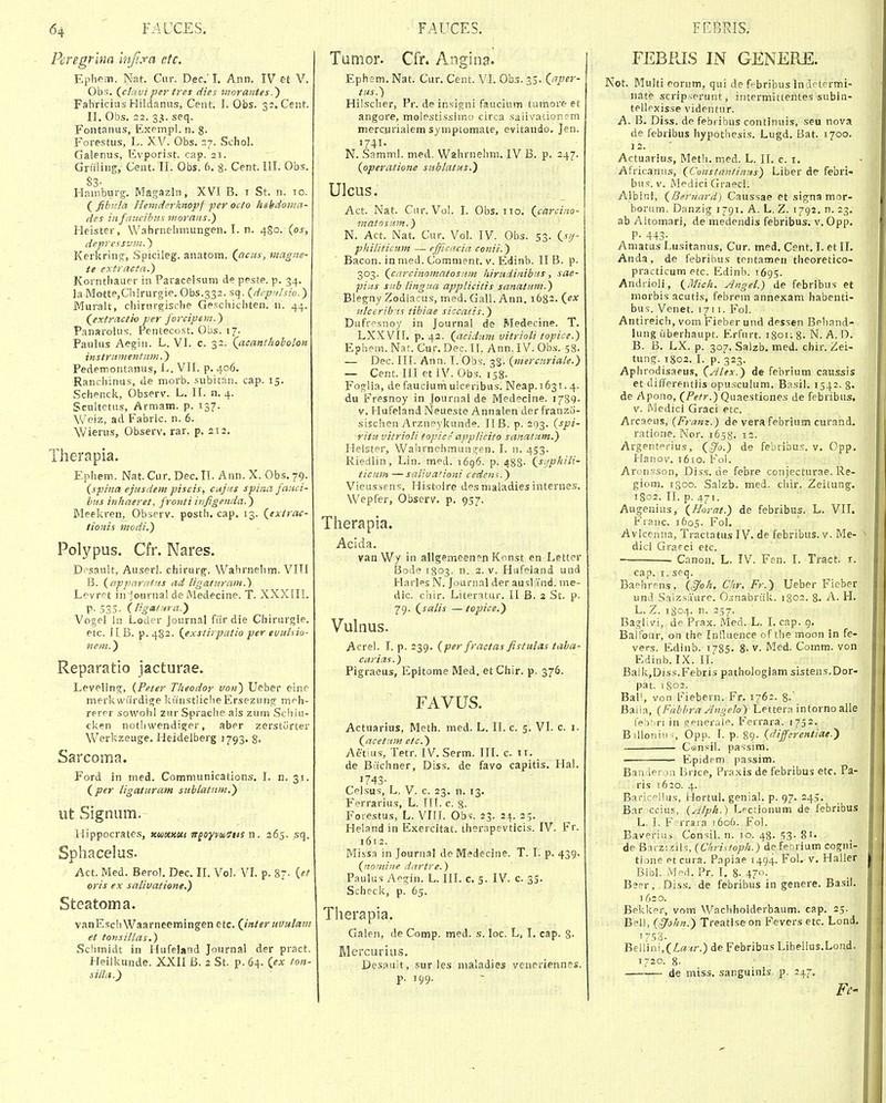 Peregrlna mji.ra etc, Epliem. Nat. Cm\ Dec.'I. Aiin. IV et V. Obs. {clriut per tres dies morantes.^ Fabricius Hildanus, Cent. J. Obs. 32. Cent. II. Obs. 22. 3.?. seq. Fontanus, Exempl. n. 8- Forestus, L. XV. Obs. 27. Schol. Galenus, Evporist. cap. 21. Griiiing, Cent. II. Obs. 6. 8- Cent. III. Obs. 83- Hnmburg. MagazJn, XVI B. i St. n. 10. Qfihnla Hemdfrhnopf per octo hehdontn- des infciiicibus morans.') Heister, Wabrnelimungen. I. n. 480. {os, depressvm.^ Kerl^ring, Spicileg. anatom. (^acus, magne- te extracta.) Korntliauer in Paracelsum de peste. p. 34. la Motte,Cbirurgie. Obs.332. sq. {dcp>ilsio.) Muralt, cliirnrgiscbe GescFiicbten. u. 44. (^extractio per forcipem.) Panarolus, Pentecost. Obs. 17. PauUis Aegin. L. VI. c. 32. (acanthoholon instriinientum.) Pedemontanus, L. VII. p. 406. Ranchinus, de morb. subitan. cap. 15, Schencl!., Observ. L, II. n. 4. Scultetus, Armam. p. 137. ^Veiz, ad Fabric. n. 6. \Vierus, Observ. rar. p. 212. Therapia. Ephem. Nat. Cur. Dec. II. Ann. X. Obs. 79. (spina ejusdem piscis, cnjits spina fauci- btts inhaeret, fronti infigenda.) Meelcren, Observ. posth. cap. 13. (exirac- /ionis modi.) Polypus. Cfr. Nares. D.^sault, Auserl. chirurg. Wahrnehm. VITI B. {c/pparafHs iid ligaturain.) Lcvret in jouriia! de Medecine. T. XXXIII. P- 535. (ligafnra.^ Vogel In Loder Journal far die Chirurgie. etc. 11 B. p. 482. (exstirpatio per evuhio- neiit.) Reparatio jacturae. Leveling, {Peter Theodor von) Ueber einc merkwiirdige lciinstliclie Ersezung m^^h- rerer sowohl zur Sprache als zum Schlu- cken nothwendiger, aber zerstorter V/erkzeuge. Heidelberg 1793. 8» Sarcoma. Ford in med. Communications. I. n. 31. (per ligaturatn sablatiim,) ut Signum. Hippocrates, Kuomttt itgoYyuStts n. 265. sq. Sphacelus. Act. Med. BeroJ. Dec. II. Vol. VL p. 8?- {et oris ex salivatione.) Steatoma. vanEschWaarneemingen etc. (Jnteruvulani et tonsillas,) Scbmidt in Hufelatid Journal der pract. Heilkunde. XXII B. 2 St. p. 64. (ex ton- silla.') Tumor. Cfr. Angina. Ephsm. Nat. Cur. Cent. VI. Obs. 35. (aper- tus.) Hilsclier, Pr. de insigni faucium tumore et angore, molestissimo circa salivadonsm merciirialem symptomate, evitaudo. Jen. '741- N. Samml. med. Wahrnehm. IV B. p. 247. (operatione sublatus.) UIcus. Act. Nat. Cur. Voi. I. Obs. iio. (carcino- inatosuin.) N. Act. Nat. Cur. Vol. IV. Obs. 53. (sij- philiticum — efjiccicia conii.) Bacon. in med. Comnient. V. Edinb. II B. p. 303. (cnrcinomntosnm hirudinibits, sae- pius snb lingua applicitis scinaluni.) Biegny Zodiacus, med. Gall. Ann. 1682. (ex ulcerib'is tibiae siccatis.) Dufresnoy in Journal de Medecine. T. LXKVII. p. 42. (aciditni vitrioU topice.) Ephem. Nat. Cur. Dec. II. Ann, IV. Obs. 58. — Dec. III. Ann. I. Obs-. 33. {mercnriale.) — Cent. III et IV. Obs. 158. Foglia, de faucium ulceribus. Neap.i63i. 4. du Fresnoy in Journal de Medecine. i789- V. Hufeland Neueste Annaien der franzo- sischen Arzneykunde. IIB. p. 293. {spi- ritu vitrioU fopice appUcito sanatum.) Helster, Wahrnehmungen. I. n. 453. Riedlin, Lin. med. 1696. p. 488- (sijphiH- ticmn —saUuationi cedcii^.) Vieussens, Histolre des maladies internes. Wepfer, Observ. p. 957. Therapia. Acida. van Wy in allgemeenen Konst en Letter Bode 1803- n. 2. V. Hufeland und Harlps N. Journal der ausl ind. me- dic. chir. Literatur. II B. 2 St. p- 79. (saUs — to^jice.) Vulnus. Acrel. I. p. 239. (per fractas fisiulcfs taba- carias.) Pignieus, Epitome Med. et Chir. p. 376. FAVUS. Actuarius, Meth. med. L. II. c. 5. VI. c. i. (ncetnm etc.) Aetius, Tetr. IV. Serm. III. c. 11. de Biichner, Diss. de favo capitis. Hai. 1743- Celsus, L. V. c. 23. n. 13. F^errarius, L. HI. c. 8- Foiestus, L. VIII. Obs. 23. 21. 25. Heland in Exercitat. thorapevticis. IV. Fr. 1612. Missa in Journal de Medecine. T. 1. p. 439. {noiniiie dcirtre.) Paulus Aegin. L. III. c. 5. IV. c. 35. Scheck, p. 65. Therapia. Galen, de Comp. med. s. loc. L, I. cap. S. Mercurius. Desauit, sur les maladies veneriennes. p, 199. FEBPJS IN GENERE. Not. Multi eorum, qui de febribus indetermi- nate scripserunt, intermittentes subin- tellexisse videntur. A. B. Diss. de febiibus continuis, seu nova de febribus hypothesis. Lugd. Bat. 1700. 12. ■ Actuarius, Meth. med. L. II. c. i. Africanus, (Constantinus) Liber de febri- hw^. V. Medici Graeci. Aibini, (Berncird) Caussae et signa mor- borum. Danzig 1791. A. L, Z. 1792. n. 23. ab Altomari, de medendis febribus. v, Opp. P- 443- Amatus Lusitanus, Cur. med. Cent. I. et II. Anda, de febribus tentamen theoretico- practicum etc. Edinb. 1695. Andrioli, (Mich. yJngel.) de febribus et morbis acutis, febrem annexam habenti- bus. Venet. 1711. Fol. Antireich, vomFieberund dessen Behand- lung iiberhaupt. Erfurt. 1801. 8-N. A.D, B. B. LX. p. 307. Salzb, med. chir. Zei- tung. 1802. I. p. 323. Aphrodisaeus, (Alex.) de febrium caussis et differentlis opusculum, Basil. 1542. 8- de Apono, (Petr.) Quaestiones de febribus. V. Medici Graci etc. Arcaeus, {Fram.) de verafebrium curand, ratione. Nor. 1658. 12. Argentprius, (§0.) de febrifaus. v. Opp. Hanov. 1610. Fol. Aronsson, Diss. de febre conjecturae. Re- giom. igoo. Salzb. med. chir. Zeitung. 1S02. II. p. 471. Augenius, (Horat.) de febribus. L. VII. Franc. 1605. Fol, Avicenna, Tractatus IV. de febribus. v. Me- dici Graeci etc. Canon, L. IV. Fen. I. Tract. r. cap. I. seq. Baehrens, (^oh. Chr. Fr.) Ueber Fieber und Salzsaure. Osnabriilt. 1802. 8. A. H. L. Z. 1804. n. 257. Baglivi, de Prax. Med. L. I. cap. 9. Balfour, on the Influence of the moon in fe- vers. Edinb. i7S5. 8- v- Med. Comm. von Edinb. IX. II. BalkjDiss.Febris pathologiam sistens.Dor- pat. 1802. Bal', von Fiebern. Fr. 176:. 8- Balia, {FabhraAngelo) Lettera intornoalle fe^tiri in generale. Ferrara. 1752. B illoniii ;, Opp. I. p. 89- {differentiae.^ C®nsil. passim. Epidem passim. Banderon Brice, Praxis de febribus etc, Pa- ris 1620. 4. Baricf^llus, Hortul. genial. p. 97. 245. Bar cciu.-', {Alph.') Lpctionum de febribus L. I. F rraia t6o6. Fol. Baverius Con>;il. n. 10. 48. 53- 81. de Bai-ziziis, {Chrisioph.) de febrium cogni- tione etcura. Papiae 1494. Fol. v. Haller Bibl. iVJed. Pr. I. 8- 47». Bser, Diss. de febribus in genere. Basil. j 620. Bekker, vom Wachholderbaum. cap. 25. Bell, {^ohn.) Treatise on Fevers etc. Lond. Bellini,(Z:»<r.) deFebribus Libellus.Lond. T720. 8- • de miss. sanguinis. p. 247,