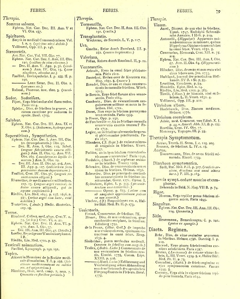 Therapia. Somnns solvens, Epheni. Nat. Cur. Dec. III. Aun. V et VI. Obs. 1S7. Spirituosa. Smyth in mcdical CommunJcations. Vol, I. n. 0. (spirUns nitri dtilcis.) Vallisneri, Opp. lil. p. 146. Stercoraria. Act. Nat. Cur. Vol. VII. Obs. 77. Ephem. Nat. Cur. Dec. I. Ann. III. Obs. 120. {suillnm in vino rhenMO.) — Dec. II. Ann. V. App. p. 36. (cctni- nitni.^ Ann. IV. Obs. 15. (^cuin zingibere, almnine etc.) Paullini, Drekapotheke. I. p. 2S8- H- P- igo. ■ Lanx Satur. Dec. II. Obs. 2. (^cerutneit etc.) Ruland, Pharmac. nov. tliec. 3. {uacci- niim.) Sudor. Sudorifera. Pijarl, Ergo febri sudor alvi fluxu tutlor. Paiis 1614. Spleiss, Diss. de febribus in gpnere, et earum curatione per sudorem in specie. Basil. 1705, Salphur. Ephem. Nat. Cur. Dec. III. Ann. IX et X. Obs. 5. {balsamns, h/jdropspost eam.') Superstitiosa, Sympathetica. Ephem. Nat.Cur. Dec. I. Ann. III. Obs. 80. (transplaittatio.) Obs. 9:. L — Dfc. II. Ann. I. Obs. iig. Schol. {iingnes febricitantis cmcro nlli- gati.) Ann. II. Obs. 15. Ann. Vfl. Obs. 269. (amnletnm ex lapillo li- mnnon.) Ann. X. Obs. 12. — Dec.III. Ann. II. Obs.ys. 2t6. Ann. III. App. p. T07. {adianfhnm fesio pcirasceves domitm deportataum.) Faullini, Cent. IV. Obs. 36. (ungHes re- secti cancro allignti-) Rhumeliiis, de medicamentis militaribtis. cap. 13. QnngHes apgri rescissi, in linteo cancro alligandi, qui in aqiiam conjiciendtis.) Riedlin, Lin. Med. 1695. p. 158.1696. p. 58'• (iirina aegri cmn lacte, cani exhihita.) Trntzflius, (Andr.) Medic. diastatica. cap. ig. Terror. Blankard. Collect. med. phys. Cent.V. n, 79. ietira.) Cpnf. VI. n. 89. Ephem. Nat. Cur. Dec. IL Ann. VI. p. 570. Ann. I. Ob.';. 37. — Dcc. II[. Ann. III. Obs.^j. (leSatis.) Loefler, ReytragezurWundarzneykunst. IB. Riedlln, Lin. Med. 1700, p. 87. Testiculi animantium. Paullini, Lycograph. p. T90. 191. Topica. Alibert in Mcmoires de la Socie'te medl- cale d'emulation. T. I. p. 136. (fri- ctinnes medicmnentosae ex corlice e/c. ad epigastriitm.) Mizaldiis, Hort. m^d. camp. 7. arca. 7. (Jnunctio ex floribuspersicis.) Thernpia. Tormentilla. Ephem. Nat. Cur. Dec. 11. Ann. III. Ob.? 191. (radix.) Transplantatio. Weckerus, de Secretis, L, V, p. n. Uva. Gmelin, Reise durch Ru.ssland, III. p. 232. (succns iiispissatus.) Valeriana. Pallas, Reisen durch Russland. II. p. 21. Venaesectio, Arbault, Ero;o in omni febre phleboto- mia. Paris 1612. Bontekoe, Reden over de Koortsen etc Hag. 1682. 8. (nocere ) Brendel, Diss. de usu et abusu venaesec- tlonis in curandis febribus. Witeb. i7'5- le Breton, Ergo febrl fluente alvo venae' sectio. Paris 1664. Coschwiz, Diss, de evacuationum san- jTuineanim utilitate et noxa in fe- bribus. Hal. 1721. Duret, Non ergo in febrium paroxysmo vena secanda. Paris 1599. le Fevre, Opp. p. 150. de Freclieville — An in febribus curandis venaes.-ctio cauteia tantum? Pa- ris 1752. Legier, an in febribus altcrantia frequ^n- ti phlcbotomiae praeferenda. Pa- ris 1637. Minadous, ('^. Bapf.) de ratione mitten- di sanguinis in fcbribus, Venet. '5S7- , . Pathlot, an in ipsa febrium exacerbatio- ris«»,M)? vcnaesectio? Paris 1740. Perdulcis, (Barth.) de saphenae sectio- ne in febribus. Tourny i6&8. Schrader, Dlss. de venaesectionis usu et abusu in febribus. Helmst. 1636. Schroeder, Diss. pe praecipuis cautioni- bus vcnaesectionis in febribus in- stituendae. Goett. 1771. Opnsc. L Sydenham, E',pist. I, p. 395. (praemit- tendam esse catltarticix.) Opnsc. p. 6g3. (etiam ann ob sangtiitiis oppressionem piiisits se non exserit.) Vischer, (,7.) ['ropositiones etc. v. Hal- ler Bibl. Med.Pr.II.p. 373. Vesicatoria. Freind, Commentar. de febribus. TX. Moore, Diss. de usu vesicantium, quae cantharides recipiunt, in febribus. Edinburg 1752. delaPenna, (Hier. G'fil.') de improbo u.su vpsicatorioriim, spirituu.m ex- tractione in omni iebre, Neap. 1638. 4. Sinibaldus, parva methodus medendi. (tantum in febrihus ctim coag'!to.) Trallcs, (Balth. Lttdiv.) Commentatio de usu vesicantium in febribus acu- tis, Uratisl. 1778, Comm. Lips. XXIII. p. 506. — (Mntth.Liidiv.) Erlauterung und Vrrtheidifiung seiner Abhandlung von deni Ciebrauch des spanischen Fliegenpflasters in Fiebeni. Bresl. »773. I Thircipia. Viiium., Acrel, Dissert. de usu vini in febribus. Upsal. 1797. Rudolphi Scliwedi* sche Annalen. I Heft. p. 219. Antonelli, (Hippotijti) Apparatus ani- madversionura in rationes, qiiibus Htppolytus Obicius vinum ex liibet iii omiii febre. Venet. 1631. 8- Camerarius, f.Ieniorab. Cent. XII. n. 75', scq. Ephem. Nat. Cur. Dec. III. Ann.L Obs. 6/. Ann. II. Obs. 64. (Hippocrati- ctim.) Hilscher, Diss. de recto et non recto vint circa febres usu. Jen. 1733. Hufeland, Journal der practiscl:eij He!l- kunde. XV B. 1 St. p. 85- Lentilius, Eteodrom. p. gg- Mundella. Fpist. iMed. n. 14. Riedlin, Lin.Med. 17C0. p. 363. Tirelli, (/Waur.) de historia. vini et fe- brium. L. II. Venet. J630. 4. Vallisneri, Opp. III. p. 201. Vitriolum album, Hurlebusch, Diss. Zlncum medictim, Helmst. 1776. Vitriolum coeruleum. Adair, med. Comtnent. von Rdinb. X. I. p. 44. V. Auserl. Abh. XI, B. p. 2gs, BorelUis, Cent. IV. Obs. 77. Monconys, Voyages. III. p. 88- Tlierapia Symptomatum. Aetius, Tetrab. II. Serm. I. c. 115. seq. Sennert, de febribus. L. IV. c. 18. Aestus, Timmertv.ann, Diss. deaestu febrili mi- nuendo. Rintel. 1789- Diarrhoea symptomatica. Stoli, Rat. Med. P.jl. p. 307. (radicisar- nicae. drachma itnct omni altera hora.) P. III. p. J63. Ferocia s^^mpt. cedunt moscho etcam- phorae. Behrends inBald.N. Mag.VII B. p. 74, Rigor. Moreau, Ergo tepidae potus febrium rl- gorcm soivit. Paris 1695. Singultus. Epi.em. Nat. Cur. Dec. IIL Ann. IIL Obs, 114, (laxantia,') Sitis. Heuermann, Bemerkungen. L p. loi. (potiis ex spongia.) Diaeta. Regimen. Behr, Diss, de vitae re^imlne aegrormn in febribus. Helmst. 1786. Doering. I. p. 112. Blacvod, Ergo pisces febrlcitantibus car- nibus salubriores. Paris 158^. Brutus, (Lufitanns) de ratione victus fe- bri.s. L. III. Venet. 1559. 8. v. HallerBibl. Med. Pr. 11. p. 73. Conradini, (Balth.) de febris regimine et ejus .syinptomatum curatione. Passau 1595- 8- Cornuty, F.rgo sttis in vigore febrium tepi- do potu liniend.i. Paris 1644.