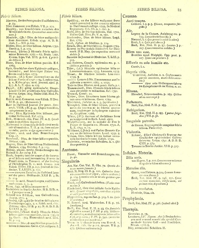 Febris biiiosa.- Martens, BeobachtungenderFaulfieberetc. P- 54- j Med. Comment. von Edinb. V B. p. 272. Moseley, von Krankheiten zwischen den Wendezirkeln etc. (^necessitas euacnatio- iium.') Moultrle, {§o.^ Diss. de febre nialignabi- liosa Americae. Edinb. 1749. A. D. B. Anh. I—XII. p.622. Miiller, Diss.de lebrebiliosa. Argent. 1782. Doerlng. I. p. 115. Neruccl, {Octau.) Historia febris eplde- micae Senensis. 1766 — 67. Senis. 1767. Comm. Lips. Vol. XVI. p. 616. (^patri- do-biliesa.) Nunn, Diss. de febre biliosa putrida. Ei f 1765. Opiz, Geschichte einer Epidemie galligter, fauiender, und bcisnrtiger Fiebcr etc. Berlin und Leipz. 1772. Pear.son, (i?.) Some observations on the bilious f;vers 0^1797 — 99. Londoni^gg. 8. V. K'ihn phys. med. Journal, igoo. p. 877. A. L. Z. 1802. n. T75. Poppii, {!3-) giftig epidemische Haupt- krankheitder pestiienzischen Gallenfie- beretc. Leipz. 1623. Haller BibL Med, Pr. n. p. 347. Raitin med. Comment. von Edinb. IIDec. III B. p . 40. iGmncensis.) Rave in Huleland Journai der p,ract. Arz- neyk. VII B. 3 St. p. 44. (Jiepartnmiduw, syhiptomata ex eo.) Reder, Diss. Epidemla febr. biliosae, pu- tridae Mellerstad. Erf. 1773. Rcil, Memorab. ciin. Fasc. IV. n. 8. {exal- tata irritabiiitas hepatis.) ~^Richerand in Alemoires de la Societe medi- > cale d'emulation. T. II. p. 22. r«o« ^rc/j/e- re tates, quales vulgo agnosciintiir.) Ricliter, med. und chir. Bemeikuiigen. Cap. 17. Roerhard, Diss. de febre bilioso-putrida. Helmst. T786. Rogers, Diss. de febre biliosa Moldaviensi. Regiom. 1784- Doering. 1. p. 175. Riiling, physic. medic. Beobachtungen etc. ''• ■' ■ Ruland in Ae' culap. I B. Rush, Inqiiiry into the cause of thc increa- se of bilious and intermitting Fevers in PensiK ania. in Transact. of theSociety of Philadelphia II. v. med. Comm. von Edinb. II Dec. T B. p. 295. Journal de Me- decine. T. LXXTV. p. 120. zweyter Zuruf etc.in Hufeland jour- nal der pract. Heilkunde. XXll B. 4 St. p. 214. iii med. Bemerkungen und Unter- suchung-en. n. 3. 4. Ryan, App. ad Diincan casus m^J. Sachtleben in Starks Archiv. II B. II St. n. T. {p'terpeririim.^ Schmid von BUikon, von Gallenficbern. Augsp. 1772.4. Schmieg, (gfo:eph) De febribu=; bi liosis ete. Korimbergas jsjo'. 8- v. Salzb. med. cliir. Zeitunx. igoi.IVB. p. a^y. JNI. A.D. B.B. LXXXI. p. 38. Sclicoeder, {Theod. Gtil.) 1-Iistoria febris bilioso-piiitiinso-putridrie, annis ^783 et 84. Gofrtt. 1 784. Blumenbach med. Blhl. II. p 115. ■ Dis j. deamplitncline generi.'? fe- brium biJiosarum. Goctt.i766.v.Opusc. I. Febris biliosci. Spaldirig, on the bilious malignant fever which prevaiied in the country adjacent to Darthmouth coliege. 1798. InMedical Repository. Vol. III. n. i. Art. 2. Stahl, Diss. de febribus biliosis. Hal. 1701. Halier Coli. Diss. Pr. V. n, 160. Stathoudes, Diss. de febre biliosa. Lugd. Bat. 1765. Stoll, Aphor. de febribus. p. 114. Strack, Diss. de febre biliosa. Mogunt. 1784. Siroern in Phy.>icalsk-Bib!iothek for Dan- mark. II B. May. {ex vaporibus merciirii dulcis.) Sumeire in Journal de Medecine. T. LIII. p. 312. van Swieten, Constit. epidemica etc. p. i. {bi/ioso putrida.) Tiilet, (W.) Historla epidemiae biliosae Lausannensisann. 1755. Lausann. 1758- Tissot, de febribus biliosis. Lauianne 1758. 8. Lettres ^ Mr. Zimmermann surl'e- pidemie courante. 1765. s. 1782. Tode in Diss. Obscrv. med. pract. Hafn. p. i. Trommsdorft, Diss. Historia febris biliosa cum plevritide et miliaribus. Erl. 1780. Venuiti, Consii. 21. Weber, Diss. Discrimen interfebrem pi- tuitosain et biliosani. Goett. 1789- Weuekind, Aufsaze. n. 2. 3. {epidsr,iica.) Westphal, Diss. de febre biliosa, pervrsa meLh^jdo tractaia ac In febrem quarta- nam, tandemque in bydropem transien- te. Gryphisw. 1766. W^ite, {II''.) Account of tliebilious fever as is appeared in Bath. Lond. i go2. Wichelhausen, sur la maladie de Feu le Frince de Gagarin etc. Mosow. 1790. A. L. Z. 1794. n. 7 1. Williams, {§ohn) and Parker Bennets Es- say 011 tlie bilious fever?. Lond. 1752. 8- \\ ilson, Diss. febris biliosa Indiae orien- talis incolas iiirestans. Edinb. 1750. Zwierlein , vermlschte Scliriften. n. i. (bi- lioio-putrida.^ Anatome. Bisset, Versuche und Bemerkungen etc. p. 40. Singularia. Act. Nat. Cur. Vol. X. Obs. 72. {tertio de- iiiiiiii mense jnnesta.) Bald. N. Mag. IX B. p. 111. {alterins tate- ris aiiaesthefiii et a/gcr, a/tero ardentc.) p. 1C4. {emetica vix ac ne vix qiiidem ope- rantnr.^ Finck, von Gallenkrankheiten. (Faciesauo- ma/ae.) Fiachsland, iiber eine gallicht faule Epide- niie. {tnuior siiigitliris, coernteus cai itis ef col/ipost iiiortem.) Hippocrates, nt^i Ttu^mv. p. 519. 1. 21. {ori- ri acstate.) N. Samml. med. Wahrnchm. I B. p. 96. {maligna.) Stoll, Kat. Med. P. TT. p. 53. (in foemiivs difficilins sanari.) P. III. p. 265. {bilioso- dij 1 enterica, niutatioiies ejiis in febres aiiit s tipi, et g' iicris.) P. IV. p. 340. {iiiateries ucidisiinmeper voniitnin,') Veirac in Vi rhandeliiigpn van Roteid. v. Au «^il. Abh. rifr p;;irt. Aerzte. V B. p. Caussae. Aiini tempns. Callisen. 1. c.p. 3. (Jtiems, tempestas fvi- gida.y Aer. Lepecq de la Cloturp, Anleitung etc. p. 153. (constitutio humida.) Nerucci, 1. c. (ex penuria acidi iuaere.) Rush, I. c. (a'iir pal'idosns.') Stoll, Rat. Med. II. p. 9,7. (aestas.) p. • 207. (uonrenovatus catidus.') Bilem noti esse. Borellus apud Malpighi. Opp. post p. 107. (icterumprobare.) Effluvia ex solo humido etc. Currie, 1. c. Hepatls vitia. Wedelcind, Aufsaze. n. 2. (inflmnmatio partis concavae, ctucta bilis secre- tio.) liber sein Heilungsverfahren im Kriegslazareth zu Mainz. n. 10. Miastna. Hirschel, Nebenstunden. p. 189- (bitem ab eo corrnwpi.) Pathemata. StoU.Rat.Med. P. ILp. 285. Refrigerium. Stoll, Rat. Med. II.p. 285- ipotr^s frigi- «'?/x.)VII.p. 36. Sanguinis putredo. .. ' de Renou, Ergo a putrido sanguine febris biliosa. Paris 1607. Violentia. Eckner, (Cart Clirisfoplt) Beytrag ^ur Geschichte cpidemischer Gallen- fieheretc. Leipz. 1790. A. D. B. B. CXII. p. 379. Treuner in Starks Archiv. VIB. p. 527. Indoles» Materia. Bilis acris. von Ho/ven. T. p. 200. (conciirrere miasma singnlare bitem atterans.) Materies alia. Grant, vonFiebern, p.304. (omnes liumo- res esse flavos.) Stol), Rat. Med. IV. p. 246. 251. (esse coftam niateriem, biliformem, ad primas vias depositam.) Sanguis resolutas. Moultrie, Diss. cit. Prophylaxis. Stoll, Rat. Med. IV. p. 366. (^taleoti citri.') Therapia. Gesenins. p. 58- Leuthner, (/F. Nepom. Ant.) Beobachtiiii- gen und •«neral sowohl als .sp^cial Ciir- m°thode iiizio-er Gall - und Faulfieber, Niirnb. 17^6. g.