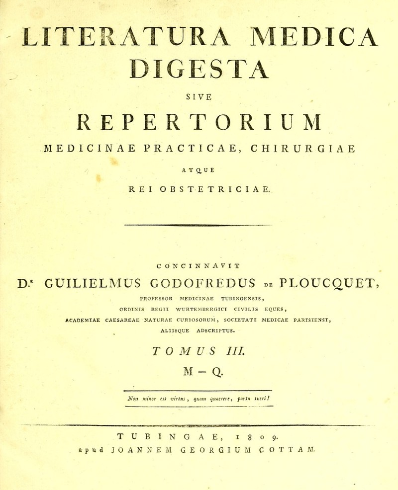 LITERATURA MEDICA DIGESTA S I VE R E P E R T O R I U M MEDICINAE PRACTICAE, CHIRURGIAE A T 0, U E REIOBSTETRICIAE. CONCINNAVIT D.* GUILIELMUS GODOFREDUS de PLOUCQUET, PROFESSOR MEDICINAE TUBINGENSIS , ORDINIS REGTI WURTEMBERGICT CIVILIS EQUES , ACADEMIAE CAESAREAE NATURAE CURIOSORUM, SOCIETATI MEDICAE PARTSIENST, ALIISQUE ADSCRIPTUS. T 0 M U S IIL M - Q. No7i minor est inrttts , qnam qmerere, farta tueri} TUBINGAE, 1809.