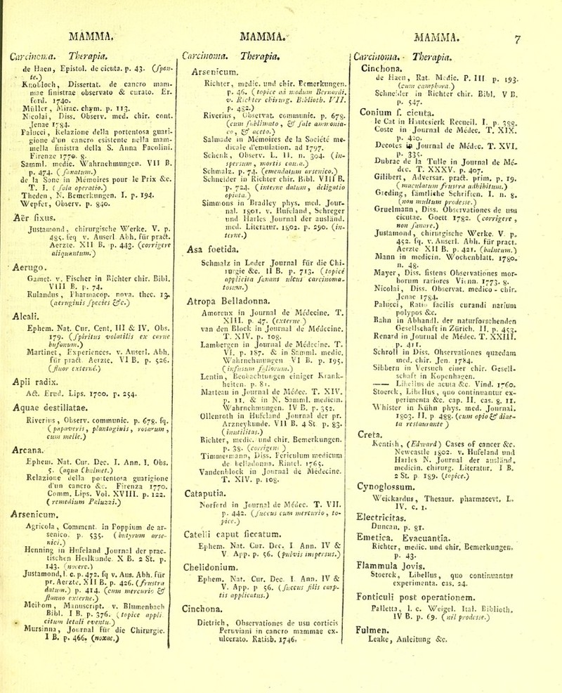 Cardncn.a. Therapia. <le Haen, Epistol. de cicuta. p. 43- C/pC'?- ■ te.) £.r,oLloch, Dissertat. de cancro niiini- niae fuiistrae observato & curato. £r- fcrd. 1740. Miillcr , i»'iirac. cliyni. p. 113. Nicolai, Diss. Observ. med. chir. cnnt. Jenae I784. Palucci, Kelazione delia portentosa guari- gione il'uri cancrn esistente iiella niam- niella fmistra deila S. Anna Facolini. Firenze 177©- 8- Samni]. medic. Wahrnehmiingen. VII B. p. 474. ( fanatmn.) de la Sone in Memoires pour le Prix &c. T. I. ( fola opcratio.') Theden , N. Bemerlaingen. I. p. 154. Wepfer, Observ. p. 840- Aer fixus. Justamond , chirurgisclie Werke. V. p. 48^. ieq v. Auserl- Abh. fiir praft. Aerzte. XII B. p. 443. (corrigert aliqunntiim,') Aenigo. Ganiet. V. Fischer in Richter chir. Bibl. VIII B. I.. 74. Rulamius, Fhannacop. nova. thec. 15. Qacruginis fpccies cSfc.') Alcalt. Ephem. Nat. Cnr. Cent. III & IV. Obs. 179. (^ffiritus volutilis ex carne bnfonum.) Martinet, Expericnccs. v. Auseri. Abh. fiir praft. Aerzte. VI B. p. 526. (Jiuor cxterhe.) Apii radix. - Aft. £ru = 54. i^ips. 1700, p Aquae destiiiatae. Riveriiis , Observ. communic. p. 678. fq. ( pfipiizteris, plantpgitiis , roswum , cuni meilc.) Arcana. £pheui. Nat. Cur. Dec. I. Ann. !. Obs. Qaqua Chulinet.) Relazior.e della po-tentca guarigione d'un cancro Firenza 1770. Comm. Lips. Vol. XVIII. p. 123. ( remeditm Fr.luzzi.) Arsenicum. Agricola, Comment. in Poppium de ar- senico. p. 535. {bntyrum arse- nici.) Henning in Hiifeland Journ.Tl dcr prac- tischtn Heilkiinde. X B. 2 St. p. 143. Cifjcerc.) Justamond,\. c. p. 472. fq v. Aus. Abh. fiir pr. Aerzte. XII B. p. 426. (/> ■ttstru datum.) p. 414. (cum merciiric oSf flunno cxterne.) Meifom, M.inuscript. v. Blinr.enbncli Bihl. I B. p. 376. {topice appli citiim letali eventii.) Mursinna, Joi.rnal fiir die Chifiirgie. 1 B. p. 466. {noxac,') Carcinonia. Therapia, Arsenicum, Richter, niedic. iind chir. Ecmerkiingen p. 46. (topice ud modum BcriiunU V. Ricf ter chirtng. Bihlioth. VIJ. t- 4SS-) Riverius, Gb,servat. c&ininiinic. p. 678. (cz.'K2 fublininto , £9' fule awn onia- co, iiceto.) Salmade 111 Me'moires de la Societe me- dicaie ireniulation. ad 1797. Sclienk, Obsecv. L. 11. n. 304. {in- sfersum , inortis cniiiu.) Schmalz. p. 74. (emendatiim urscnico.) Schneider in Richter chir. B.b!. VIll B. 'p. 724. (internc dutiiiii, deligatio opiuta.) Sinimons in Bradley phys. ined. Jour- nal. I801. V. IluFeland, Sihreger iind Harles Journal der ausliind. med. Literatur. 1^02. p. 2^)0. (/»- terne,) Asa foetida. Schnialz in Lnder Joiirnal fiir die Chi- lUigie &c. II B. p. 713. (topice apfliciia faiians ulcus carcinonia. tosiiin.) Atropa Belladonna. Amorcux in Journal de Medecine. T. Xin. p. 47. {externc ) van den Block in Journal de Medecine. T. XIV. p. log. Lambergen in Journal de Me^dccine. T. VI. p. 187. & in Sr.mnil. mcdic. Wahrnehnuingen VI B. p. 195. (infusum fidioyuin.) Lentin, Beobachtuiigen einiger Kiank- heiten. p. 81. Marteau in Jiiurnal de Medcc. T. XIV. p. II. & in N. Samnil. medicin. Wahrnchnuingen. IV B. p. 352. Ollenroth in HiiFcLind Journal dcr pr. Arzneykunde. Vll B. 4 St p. 83. (^imitilitas.) Richter, medic. und chir. Bemerkungcn. p. 38- (corrigin-: ) Tinimeiinann, Diss. Fcriculum ineriicuni de beliadonns. Rintcl. 1765. VandenI)lock in Joiirnal de iViedecine. T. XIV. p. 108- Cataputia. Norfcrd in Jnurnal de Medec. T. VII. p. 442. (fuccus cum mercurio , to- picc.) Cateiii caput ficcatutii. Ephem. Nat. Cur. Dec, I Ann. IV & V App. p. 56. (fulvis tnipersus.) Chelidonium. Epbem. Naf. Cur. Dec. l Ann. IV & V. App. p 56. (fjiccus flis carp- tis applicatus.) Cinchona. Dietrich, Ohscrvationes de usu corticis Peruviani in cancro manimae cx- xilcerato, Ratisb. 1746. Carciitor.ia, ■ Therapia. Cinchona. de II aen, Rat. Tvlcdic. P. III p. |^^. {cuii! camphora.) Schneider in Kichter chir. Bibl. V T>. P- 547- Conium f. cicuta. le Cat in Hnntesierk Recueii. I. p. 388. Coste in Jonrnal de Medec. T. XIX. p. 4:0. Decotes iii Journal de Mcd..c. T. XVI, P- 33«;- Dubrac de la Tulle in Journal de Me'- dcc. T. XXXV. p. 407. Gilibert, Adversar. prad:. prim. p. 19. (macularum fyusira adhihituiii.) Gieding, fanitliche Schriften. I. n. 8. (non multtim prcdesse.) Gruelniann , Diss. ObsLivatiGnes de usu cicutae. Goett 1782. (corrigere, non finare.) Justainond, chiriirgisehe Werke. V. p„ 452. fq. V. Aiiserl. Abh. fiir pract. Aerzte XII B. p. 421. (halncum.) Mann in medicin. Wochcnblatt. ifgo. n. 48- Mayer, Diss. fistens Observationes nior- horiim rariores Vitnn. 1773.8. Nicolai, Diss. Ob.servat. medico - cbir, Jenae 1784. Paliicci, Ratio facilis curandi nariuin polypos &c, Bahn in Abhandl. der n.ittirforschenden Gesellschaft in Ziirich. II. p. 4^3, Renard in Journal de Medcc. T. XXHI. p. 4ir. Schroll in Diss. Ohservatinncs quaedain ined. chir. Jen. i^M- Sibbern in Versuch einer chir. Gcsell. scbaft in Kopcnhagen. • Lilifihis de acuta &c. Vind. 17^0, Stoerck, Libillus, quo continuantur ex- perimenta &c. cap. II. cas. 8. H. W hister in Kiihn phys. mcd. Jonrnal. I803. II. p 488- {cuw opio^diae- ta restaurante ) Creta. Keatish, (Edxcard) Cases of cancer &c, Newcastle i802. v. Hnfeland unil Harles N. Journal der ausUind. medicin. chirurg. Literatur. I B, s St. p 189. (tf^ipice.) Cynoglossum, Weickardus, Thesaur. pharmacevt. L. IV. c. I. Electricitas, Duncan. p. 81. Enietica. Evacuantia. Richter, meiiic. und ehir, Bemerkungeno P- 43- Flammula Jovis. Stoerck, Libellus, quo continuantuj experiinenta. cas. 24. Fonticuli post operationem. Pallett.i, 1. c. Weigel. ka]. Eiblioth. IV B. p. £5. (nil proiiesse.) Fulmen. Leake, Anleitung &c.