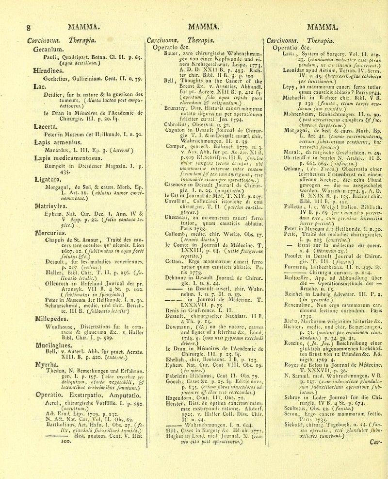 Cardmma. Therapia. Geranium. Pauli, Botan. Cl. II. p. 65. (^aqua destillaia.) Hirudines. Cockelius, Gallicinium. Cent. II. n, 79. Lac. Deiiiier, fur la nature & la guerison des tiimeurs. (rff«c<a lactca fost ampu- tationent.) ie Dran in Memoires de TAcademie de Cliinirgie. III. p. 20. Iq. Lacerta. Peter in Museum der Heilkunde. 1. n. 30, Lapis armenius. Manardus, L. III. Ep. 3. Lapis medicamentosus. Rumpelt in Dresdener Magazin. I. p. 435- Ligatura. Morgagni, de Sed, & causs. Morb. Ep. L. Art. 16, Qablatus ttmor carci- nomaiosus.) IVIatrisylva. Ephcm. Nat. Ciir, Dec. 1. Ann. IV & V App. p. as. {folia contiisa to. fice.) B/lercurius. Cliapuis de St. Amour, Traite des can- cers tant occultej qu' ulceres. Lion 1607. 12. (fubliinatns in aqiia forti folutus cj/c.} Dcsault, fur les maladies veneriennes. p. 2if. (ccdens.) Haller, Bibl. Cliir. T. II. p. 25C. (fu. livatio letalis.') Ollenroth iii tlufeland Journal der pr. Arzneyk. VII B. 4 St. p. 103. { fnbliniatus in fpongioso.) Peter in Museum der Heilkuiide. I. n. 30. Schaarschmid, meJic. und chir. Beritli- te. III B. (fdivatio lctulis-) Rlillepedes. VVoolhouse, Dissertstions fur la cata- racte & giauconia &c. v. Haller Bibl. Chir. I. p. S39. Mucilagines. Bell. V. Auserl. Ahh. fiir pract. Aerzte. Xlli. B. p. 420. Qexterne.) IVIyrrha. Theden, N. Bemerkungen und Erfahrun. gen. I. p. 157. (olco myrrbae per deliquiuin, tiiacta vcgetabili, ^ laxantibus crebrioriEin fatiatum.) Operatio. Exstirpatio. Amputatio. Acrel, chirurgische VorfiiUe. I. p. 290. Qoccultitm.') Adc. Erud. Lips. 1709. p. 132, N. Aft. Nat. Cur. Vol. II. Obs, 62. Bartholinus, Act. HaFn. I. Obs, 27. {fe- lix, glanAulli fnhuxillayi tuniidaC) — Hist. anatom, Ceut. V. Hist- 100. Carcinoina, Therapia. \ Operatio &c. Bauer, zwo chirurgische Wahmehraun- gen von einer Kopfwunde und ei- nem Krebsge.^jchvviir. Leipz. 1775 A. D. D. XXil B. p. 483. Rich* ter chir. Bibl. II B. 3. p. Joo Bell, Thougiits on the Cancer of the Breast &e. v. Anserles, Abhandl. fiir pr. Acrzte. Xlil B. p. 412. fr|. (^apirtum fcla aqua tepiiia pura eiuenduM &' aeligundtm-') Brunatty, Diss. Historia cancri mairimae notatu digniss.ni.i per operatioiiem feiiciter cu-ati. Jen. 1-94. Cabroliiis, Oliservat. n. 32. Caguion in Desault Journai de Chirur- gie T. I, &in Desault au^arl. chir. Wahrnehmungen. II. n. 39. Camper, geneesk. Kabinet. 1779 n. 3. v. Aiis. Ahh. fiir pr. Ae./.Le. XI B. p.SC9 Kl.bchrift.jii. lli B. fanulnc delor limgcns iecum oc;u;at, ubi trta.nmariie internac inter costain fcimiiim zlf teriam emeygant, esse insunabUe ctiam p^r opinitionem.) Casenove in Desault Jourirl de Chirur- gie. I. n. 2«;. (aoipntatio.-) le Catin Journnl de Med. T, XIV. p. 257. Cavallini, Collezinni istoriclie di casi chiror^ici, T, H (^partim cartila- gincac.) Chesneau, an mammirum caiieri ferro tutior, quam causticis ablatio. Paris 1758. Collomb, medic. chir. Werke. Obs. 17. (tenuis diacta.) lc Comte in Journal de Medecine. T. LXXIII, p. 64. (ustio fungorufn repetita.) Cotton, Ergo mammariim cancri ferro tutior quam causlicis ablatio. Pa- ris 17-8. Dehanne in Oesault Journal de Chirnr. gie. I. n. g. 44. — in Desault auserl, chir. Wahr. nehm. I. n. 7. II. n. 59. — . in Journal de Medecine. T. LXXXVII. p. 75 Denis in Cnnfcrence. L. II. Desault, chirurgischer Nachlass. II E. 4Th. p. 15. Dowmann, (G.) on the nature, causes and fignes of a fcirrhus &c. Loiul. 1748- 8- gypseum exscindi dehere.) le Dran in Memoires de rAcademie de Chirurgie. III. p 25. fq. Ehrlich , chir. Beobacht. I B. p. 123. Ephem. Nat. Cur. Cent VIII. Obs. 19. ( in viro.) Fabricius Hildanus, Ccnt II. Obs. 79. Gooch, Cases &c. p. 27. fq. Ed;tionov.i, p. 135. {aiam fhras muscniosas ud- ftcen'es aff ciiis essc resecandas.) Hagendorn, Cent. Itl. 01«. 72. Heister, Diss. de optima rancrum mam- mae exstirpandi ratione. Altdorf. 1725. V. Haller CoU. Diss. Chir. II n. 54- . Wahrnchmungen. I. n. 604. HiU, Cases in Surgery &c, Edinh. 1772. llughes iii Lond. nied. Jcurnal. X. (^reii- nio cita post operaiionem.') Carcinoma. Therapia-. Operatio &c. Laiti , Systcm oFSnrgcry. Vol. M. csp, 23. (reunionem velocit. r esse pera.' v^tudaiii, nc cacin^ima fu- crescat.) Leonidas apud Aetium, Tetrab. IV. Serm. IV. c. 45. (kaemorrhigiae cohibiti» fer iniistionem.) Lepy, an niammarum cancri fcrro tutior quam causticis abiatio ? Paris 1744. Michaelis in R chter chir. Bibl. V B. P ■'30 (fausta , etiam tarsis ocu-< loriim jam tuniidis.) Mohrenheim, Beobachtungen. II. n. 90. (fost operationcm campbcra £3'/rrc» charum inspersum.) Mor^agni, de Sed. & causs. Morb. Ep. L. Art. 41- (tuinor carcinomutosuSf osseiim fubstu?itiam continens, ha,-: extracfii fauaius) Muralt, ch riir;;ische Geschichten. n. 49, : Ob.rteutF.-r in btarks N. Archiv. li B. ' p. 665.068- (infiuita.) Oehme , (/•»-. Theod.) Observatio einer i icirrheusen Frauenbrust mit einem oftencn Krebse, die zehn ifund gewogen — die — ausgeschalet ' worden. Warsch ut 1774.8- A. D. B. XXIX B. p. 135. fiichterchir. B:bl. 111 B. p. Palletta, 1. c. Weigd Italien. Biblioth. IV B. p. 69 (cti inottadco parccn- Awn esse , cum gcrmina inseniilia inessc pnssir.t.) Peter in Museum d.r Heilkunde. T. n.30. Petit, Traite des maladies chirurgicales. I. p. 223 (cautelae.) — Essai sur la medecine du coeur. n. 4. (librarum ^g.) Proulct in Desault Journal de Chirur- gie. T. lU. ifuustu.) Purmann, Lorbeerkranz. II. n. 449. fq. Chirurgia curio-a. p. 214. Badtorffer, App. ad AbhaiuiUin^; iiber die — Operationsmethode dcr — Briiche. n. 15. Reichel in Ludwig Adversar. III. P, a. (in gravida.) Reneaulme, Non ergo mammarum car- cinonia fectioiie curandum, Pa.ris . '732- Kiciin, Morborum vulgsrium historiae&c. Ricliter, medic. und ciiir. Bemerkungen. p. 31. (vuLnus pcr reunionem clati- .dendum.) p, 34. 39. 41, Roscius, (Jo. Jac.) Besclireibung einer gliiklich abgenommenen krebshaf- ten Erust von 12 Pfunden&c. Ko- nigsb. 1769 4. Rover de Belon in Journal de Medecine. T. XXXVn. p. 36. N. Samml. med. Wahrnehmungen. V B. p. 157. (c:<»« indtiraticne glandula- rum fubaxillarium operutione fub- latum.) Schray in Loder Journal ftir die Chi. rurgle. IV B. 4 St. p. 674. Scultetus, Obs. 52. ( fnusta.) Seron, Ergo cancro mammarum fectio. Pari! 1735. Siehold, chirurg..TagebuGh. n'. 54. (fau- sta opcrutio , ctsi glandulac fuba- xillares tumebant.) Car-