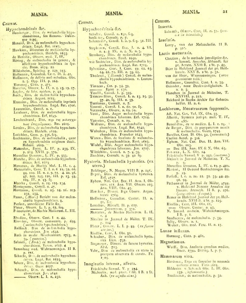 Haiiibcr^er , Oi^. Jt; jr.pland-.olia 5iy|e- i chondriaca, ieu ilaiuosa. ■ Tabin- ; gae i(;9?- Hanniel, Di s. de nielanciiolia h^pochon- driaca. I.uyd. Bat. itff. Hawkiiis, Discursus de mtlsiicliolia hy- pochoiidiiaca. Heidelb. 1633. de llere.iia, Observ. iiud. T. IV. Hering, de inelancholia in gcnere, & atTedlione hyiiochondriaca in fpe- cie. Brem. 1678. 13- Hilflesheiin, Spicileg. 249- =53- Hotimann, Consulsat. Ce :t. II. n. 42. Hoifmann, de delirio mel iicholico. Obs, 2. 3. Opp, IH. p. 264. Hornung , Cista. p. 4?. Horstius 01)scrv. L. II. n. g, 73. 75. 27. Kepfcr, de fel)r. epidcm, p. ga. Koch , Diss, de Inm holia hypoclion- driaca. Argent. 1665. Krausius, Diss, r!e melancholia inprimis hypochondriaca. Lugd, Bat. 1706, Laurentius, Consil. n. 6. Leichner, Diss. de melancholia hypo- chondriaca. ErF. iffjj. Leschenbrand, Diss, tii^i t-/i; fxiXoiyxt- hixc v7rcxo\cctoiy.yi;. Bas. 1615. Lossius, Diss. de inclancholia hypochon- driaca, Heidelb. 1C09, Lotichius, Cons. p. 336, fcq. Luchtenius, Diss. de mefTiichoIia, quae ex hypochondriis originem ducit, Helmst. 1609. ■ Manardiis, Epist. L. IV^ p. 238. IX. j p. 214, XVII. p. 570. Marcellus Donatus, L. IV. p. 333, Marche, Dis.^. de melanchi.lia hypochon- driaca. Kii. 1673- .Mercatus, de Morbis Mul, L. II, c, 4. . i Mercurialis, Cons. T. I. n. 6 11. 0,^. C6. 2^. 110. II. n. 2. 9. II. 4- 20. §6. 87. loi. 103. 116. III. p. 13. 58, 108. IV, n. 53. fq, Moccha , Consil, n, 25. 125, 134. Montagnana, Consil. n. 47. Montaniis, Consil. n, 23, 24. 26. 229. 232. 234. Pansa, (J/ar'.) Bericht von der melan- cholia hypochniidriaca. 3. Perfect, auserlescne Falle &c. Plater, Observ. L. I, p. 62. feq. Pi imerosius, de Moibis Mulit-rum.L. III. G. 8. Rhcdius, Obsetv, Cent. I n. 44. Rivpiius, Observ. communic, p. 693. ( melnnchoUn hypoi hondrictca.^ Rolfinck D;ss de nTloniholia hypo- chofuliiaca. Jrn 1644. Roth in mtdic Wochenblatt. 1783. n. 3S. (!!:cist>ica.') Salandi, (Ferd.) ile meiancholia hypo- choi'driaca. Vtron. 1^07. 4 Sammlunt,' med, Wahrnemungtn. II B. p. 19T. Schacht, D de melnncholia hypochon- iiri-ca. Lugd. Bat. 1693. Scheer, Diss, d.- melmchoiia hypochon- ilriiic.T Giess 1677. Schenck, D^ss, de melancholia hypo- chonilriaca. Jci'. 1644 ObseiT. L, 1, n. 332. hchnli-X; CtcKiiL E, J&o. f«:.|, ; :b£uMj £ii-s, Csmiiatft, f. fcokmj:dcr, CtmsiL i. n. ff^, 31.IM. 51. 19, Steph-.iuis, ConsiL Dcc. I. n. 4. VL n. 1,4. IX, n, 2. X. n. 3. Strasburg, Diss. de melancholia hypo- chondriaca. Basil. 16^0. van Suchteien , Diss. de melancholia hy- pochondriai.a. Lugd. Bat. 1718. Sylvaticus, Cent, I. Cons. 59. 62. 63. 64. 66. 72. III. n. 38. 65. Thedcsci , (Hannib.) Consil. de melan- cholia hypochondriaca. v. Lauten- bach. Timaeus , Cas. p. 34. 39. ■ Epist p. 53G. Tinelli, Consil. 1, p. 328. I Trincavi Uius, Consil. I. n. 13. 15. 35. 37. 40. fq. IIL n. 39. Turrianus, Consult. n, 7. Veiuisti , Consil, 1. n, 60. 50. fT- Verzascha , Observ, n. 69, 70. Vesti , Diss. Aeger melandiolia hypo- chondriaca laborans. Erf, 1704, Victoriiis, Consult. n. 19. Walaeus, Diss, de melancholia hypo- chondriaca. Lugd. Bat, 1642. Walrabcn , Diss, ile m.elancholia hypo- choiulriaca. Franeker 1643. Waren , Diss. de fcorbuto & melancho- lia hypochondriaca. Rost. 1603, WeJel, Diss. Acgcr melancholia hypo- chQndriaca laborans. Jen. 1717. Wittichius, Consil, n. 7. 8. 38. Zecihius, Consult. n. 39. go fq. Hysteria, Melancholia hysttrica. (ex utero.) Ealdinger, N, Magsz, VIII B. p. 28^. D'. pre, Diss. de melancliolia liysterica. Erf, 1727. Ephem. Nat, Cur, Dec. II. Ann. I. Ob- serv. III. Ann. VlL Obscrv. 103. Ann. Vin, Obs. 43. Hae^kcr, Di-sert. Biga Observ. Argen- torati 1768- Hoffmann, Consultat. Centuv. 11, n. 51. ftO, Lentilius, Miscell. II. p. fi^. — Jatromntm. p 3^0. Mtrcatiis, de Moibis Mulierrini. L. II. c, 4 Nicolau in Journal de Me'dec, T. IX. p. 114 Plstcr, Ol.sirv. L, I. p. gs- (exfurcre iite' ino.) Riedlin, Cent, I, Obs. 32, Sihacher, Diss. de melancholia hyste- rica Lirs. !732, Stegmjyer. Dissert. de furore hysferico. Alul, 713. Vehr,J)iss fle nielancholia cx utero in piierpcra observata & turata. Fr. I;05. Imagiratio intensa , affecta. Friiiikische Samnil, V. p 294. Mithaeiis, med. pract. 1 ibl. I B. 1 St. Insects?. £altr.t5tli, ObseTv. Ccnf. Jf. si. (itii- Lorry, vsn der Melancholie. 11 B, Lacti.s metasrasis. Chrctien , de la methode jatroliptice &e. V. Samtnl. Auscrles. Abhandl. fdr pr, Acrzte. XXll B. i St, p. 42- Diirr iu Hiifcland Journal der pr. Heil= kuMile, XXV B. 2 St. p. 31. van der Haar, Waarneeiningen. (nova graviciilate toili.) HofTmann , Consultnt. Cent. 1. n. 38. Osiander, neue DenkwiirdigUeiten. I. 3- , . rr. Planchon in Journal de Medecnie. T, XXVllI. p. 312, Reichard in Starks Archiv fiir Gebmts- hclfer, II. n. 6, Lochiorum, IVlenstruorum fuppressio, Aa, Nat. Ci.r. Vol. IX, Obs, 33. Alberti, Systeir.a juri pr. med. T. IV» p. 499. Benediftus, de re mctlica. L. I, c. 2^. de Beiger, Diss. i!e pueiperariim inania & mtlancholia. Goett, 174S Borcllus, Cent. IL Obs. 30. (wenostasis.) Caelius Aurel. p. 326 Ephem. Nat. Cur. Dec. 11. Ann. VIL Obs. 103, — Dec IIL Ann. IX & X. Obs, 6;. Fi r. stiis, L. X, Obs. 34. Fiankische Samnil, V p. 2%2. (anatome.') Majault in Joumal de Medecine. T. X, Marcclliis Donatus, L. IV. c. 19.^.410, Mnitini, II Ouzend Beobaehtungen &c, p. 18- Perfcft, 1. c. n. 20. si. 31, 35. 44. 49.> 98- Pothonn;er in Journal de Medec, i^gg. V. Hufeltnd Neueste Annalen der fraiizds. Arzntyk. II B. p, 276, (ccn^^ stici:es r.i cafut.) Rcmer iii Hufcland Journal der pr. Heil- kiinde, XVII B. 2 St. p. 125. Riedlin , Cent. 111. Obs. 66. _ Obstrv. Ceulu;. n. 83- N. Samml. mcdicin. WahrnehmungeH, I B. p. 1. Sanftacir.x, de melanchof a. p. 38. Selig, Observ. n. i, ■Wtber, Obs. med. Fesc. 11. n, 15, Lunae ir.fluxus. Hornung , Cista. p. 460, Magnetismus. WolfF, Diss. Analecta qtiaedam mciiica, Goctt. 1790. Doring. I, p. 7. Mammarum vitia. Hardoinn, Ergo ex fanguine in mammis collecto mania Paris J615. Hildcsius V. Schvnck Obs. L, IV. Obs, 239. s^itijiantiiuitio.)