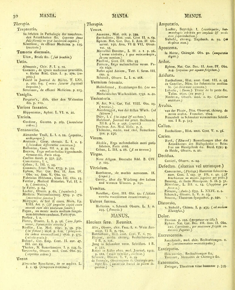 Therapia. Trepanatio. Sai-htleben in Pathologie der auszehren. deri Jirankheiten &c. (_apertio finui falciformis — post luesioncm capitis.) Severinus, de efficaci Medicina. p. 125. {excissio.') Tunioris discussio. Uden , Briefe &c. (fuh brachio.') Ustio. Albiicasis, Chir. P. I. c. i3. Costaeus , de igneis medicinae praesidiis. V. Haller Bibl. Chir. I. p. 270, (ca- pitis.) Pascal in Joiirnal de Medec. T. LXI. p. 262. feq. ( iiiox.i futurae fagittali imposita.^ Severiniis, de efitcaci Medicina. p. 213. Vaniglia. Parg€tcr's, Abh. iiber deii Wahnsinn &c. p. IIO. Varices fanantes. Hippocrates, Aphor. L. VL n, sr. Variola. Gardane, Gazette. p. 2^9. {^itioculatae ceiens.y Venaesectio. ' AlcKander Trall. L. L c. 23. (^repetita, undequaque.') ' Aretaeiis, Ciirat. chronic. L. I. c. 5. {fecunduin differentias catisarum.') Ballonius, Cons. IIF. n. 4. 49. 62. Boyvin, Ergo melancholiae hypochondr. venaesectio. Paris i6o8. Caeliiis Aurel. p. 331. 337. Csmerarins, I. c. Celsus, L. IM. c. ig. Commerc. Liter. Nor. 1733. P* 322. Ephem. Nat. Cur. Dec. II. Ann. IV. Obs. 10. Ann. V. Obs. 52. Fabricius Hildanus, Cent. III. Obs. 13. Ferriar, Medical Histories. Vol. II. n. 2. ( limitatto.') le Fevre. p. 64. Locher, Observ. p. (,0. (jugularis.') Medicin. Nationalzeitung. 1798. p. 574. (enormibits funciliis') Morgaijni, de Sed. & causs. Morb. Ep. VIII. Art 7. (£9 imposito cupiti caseo recenti cum oleo violurnm fanata.) Payen , an mente motis multum fangui- nein detrahere conducat. Paris 17^0. PerFect, 1. c. Plater, Observ. L. I. p. §6. {una fepti- mana , fcptuagesies repetita ) Biedlin, Lin. Med. 1695. P- 59- 3^9- (infronte.) 1696.^. 6=0. (prtiegmm- tis cedens venaeseclioni.) 1700. p. 575. ( niinia nnxin.) Buland, Cur. Emp. Cent. II. cur. 47, 111. cur. 64. Theden, N. Bemeikungeo. 1. p. 145. fq. Verznscha, Observ. mcd. Cent. Obs. 95. ( repetitis cedent.) Venus Alex^nder Benedietus, de re medica, L. l. c. 2J. {tempertUa tristibus.)' I Tl}erapia. Venus. Ammann, Med. crit. p. 399. Bartholinus, Hist. anat. Cent. IL n. 69. Ephem. Nat. Cur. Dec. I. Ann. II Ob- servat. 151. Ann, VI & VII. Obser- vat. SS. Marcellus Donatus, L II. c. i. p. 96. (venus violenta , e qua metrorrbagia , fanans morium.') Paullini, Cent. !!!. Obs. 88 Perreau, Ergo melancholiae verius. Pa- ris 16158- Rufus apud Aetium , Tetr. I. Serm. III. cap. 8- Schenck, Observ. L. L n. 268. Vermium fecessio, Holdefreund , Erzahlungen &c. {cx na- ribus.) Medicinisches Wochenblatt. r^gi- n. 40. Vesicatoria. N. Act. Nit. Cur. Vol. VIIL Obs. 28- ( vertici.) Auenbrugger, von der ftillen Wuth. (ati fplenem ) Diirr, 1. c. (;« caput nucham.') Hufeland, Journal der pract. Heilkunde. XI B. 4 St. p 157. (capiii.) Prodrom. Act. Med. Hafn. p. 2. Thilenius, medic. und chir. Bemerkun- gen. p. 236. Vinum. Akakia, Ergo mclancholicis meri potip falubris. Paris 1666. Celsus, L. III. c, 18. (jJ ex terrore.) Virgae. Neue AUgem. Deutsche Bibl. B. CIV. p. 125. Vitriolum. Boerhaave, de morbis nervorum. 11. (cupri.) Currie, iiber die Wiirkung des kalten und warmen Wassers. p. 150. Vomitus. Borellus, Cent. III. Obs. 50. (fublata vomitu musciliorum innumerorum.) Vulnus fanans. HoUerius. v. Schenck Observ. L. L n, ifimoris.) MANUS. Abseissa fere, Reunita. Alix, Observ. chir. Fasc. I, v. Weiz Aus- ziige. V^I B. p; 192. Bartholinus, Hi^t. anat. Ccnt. V. n. 7^. Flajani, medic. chirurg. Beobachtuiigen. I B. p. 121. Jung in Schmuker verni. Schriften. I B. P- 352. Knipe in K.iihn phys. med. Journal. I802. p. 211. (vttldc tumidae , carioHie.) ScVienck, Obscrv. L. V. n. 29, de Verma'e, Obscrvations de Chirurgie pra- ttque &o. ( imMersio truaci in picem li- . qiiidiM.) ^ t Amputatio, Loefler, BeyttHs^e. l. (exstirpatio, hai' tnorrhagia cohtbrta per amylum £5^ wi/- Ctnn fiperinduiium.) Siebold, chiiurg. Tagebuch. n. 71. (pb displosa ossa.) Apostema. la Motte, Chirugitf, Obs, go. (am^utati$ digiti.) Ardor. Ephem. Nat. Gur. Dec. II. Ann. IV. Obs. 204. {repulsus per aquam frigidam.) Aridura. Bartholinus, Hist. anat. Cent. III. n. 54. de Cazelles, Mem. fiir reiectricite medica- le. (el: ciricitate correcta.) Labndie, ( Eman.) Traite de la peste &g. Tolos. 1620. (ex peste.) Meekrtn, Observ. nied. c. 19. (^fuctione restituta.) Avulsa. van der Plaats, Diss. Observat. chirurg. de manu avulsa. Franeker. 1804. Biesenbek in Scliniuker vermischten Schrif- ten. I B, p. 313. Callus. Bartholinus, Hist, anat, Cent, V, n. gg. Caries. Ford, (Edwird) Bemerlcungen iiber die Jirankheitea des HiiFtgelenks — Bein- fras am Handgelenk &c. Bresl, 179^' 8» de Heide, Observ. n. 21. Decidua. Cattieri, Observ. n. 24. Defedus. (alterius vei utriusque.) Camerarius, (Philipp.) Horarum fubcesiva- num. Cent. Lcap. 37 III. c go. {&f hrachicrimt — ttiunin Juppieta per pedes.) Densing, de foetu Mussipont, S. II. §. 31. Minadous, L. III. c. 14. {fuppletae per ferreis.) Paraeiis, (Ambr.) Opp. L. XXIV. 0.6- Scheniik, Observ. L. V. n. 23. Straiiss, Theatrum fynipathet. p. 240. Distorsio. v. Siebold, Chiron. \. p, 23^. (admodum Klumpfus.) Dolor. Duncan. p. 192. (perpetuut ex i^u.) Ephem, Nat. Cur. Dec. III. Ann. II. Obs. 22?. (pertinax, per anutomen frigidi ca- daveris fugalus.) Excrescentia. Knackstedt, med. chir. Beobachtungen. n. 7. (carcinomatosa—exstirpatio.) ExRtirpatio. Hiinczovsky, Beobachtungen &c, Trecourt, Memoires de Chiruigie i&c, Extenuatio. Zwinger, Theatrnm vitae humanae p. 358.