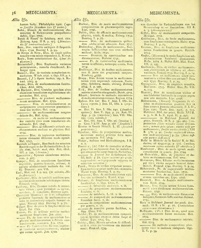 human body. Philadelphia igot. («^ff- re f (ecifice feciindum loca paytes.^ Bohn, Dissert. de medicamentoriim che- micoriim & Galenicorum praepollentia diibia. Lips. 1706. Borda & Rasori in Saizburg. med. chir. Zeitiing. 1^04. II B. p. 173. {flimulmi- tiii £5f contraitiiyiiilmitia.') Bose, Dis<;. remediis ambiguis & fuspectis. Lips. 1784- Doering L p. 35. de Bniyn de Neve, Diss. de causis quibus remedia voto minus respondent. L. B.1787. Boyle, Some considerations &c. (/««f to- ficnriim.') Breinersdorf, Diss. Explanatio variorum principiorum , remedia classificandi. Er- langae igoa. Brendcl, Dis5, de vanitate complurium re- niediorum. Witeb. 1736. v. Opp. III. p. i. Broenii, ( / ) Opera medica. cap. i. Ro- tcrd. 1703. 4. Bruno, Diss. dc medicamentorum faculta- , tibus. Altd. 1670. «ie Biichner, Diss. Cautelae quaedam circa chemicam remediorum explorationem ob- servandae. Hal. I7S3- Di^is. de prudenti medicamen- torum mutatione. Hal. 1752. Diss. de medicamentorum ex auripigmento praeparatorum praestantis- simo usu medico. Hal. 1758. de medicamentorum congruo delectu &'c. Hal. 17^8. <ie medic na medicamentorum feu cautelis circa usum remediorum ob- servaudis. Erf. 1741. ■ — Diss. de difFerentia actionis me- dkamentorum medicae ac physicae. Hal. 17S4- Diss. de topicorum medicamen- torum abdomini illitoriim modo agendi. Hal. 1757. Eurdach ad Segniz, Handbuch der neuesten Entdekungen in der Heilmittellciire.Li ip- zis^ 1S06. Salzb. med. chir. Zeit. 1806. 11L p. 38S' Ohetnica.) Camerarius , Systema cautelarum medica- rum. p. 423- , ,. r • ,• Camper, Diss. de remediorum ipeciahum reqnisitis, genuina bistoria, actione, & optima administrandi methodo &c. vid. Ej Dissertai. nrn. VII. Cari , Med. aui- 1. p, 105. (de iisitntis, Mo- de-Arziieyrn.') CartlTCUsev', Diss. dc ignobili nobiiium quo- iiuiilam medicaiuinura indoleatque virtute, Francof» I74S^ Castlier, Diss, Examen indoHs & intcnsi- tatis virium ,■ quas possident — opiiim, {nor.chiis, & camphora, Havniae 1^02. ChniT^pion Qnaestio an- a vi adhaesioni'; priir.arro repetenda fit medicamcRtori;ni flctio in dcterminata corporis humani or- gana. Nauceji i^gi^ Doering I. p. 71. Cooper, Diss de psrca & fimplici medicina. LuRd. Bat 1729. Crause, Pr. de utilitafc notrtiae raefi-ica- mentouim fimpiicium. Jen. 1700. ^ Pr, de teniiiario quovundam iim- plicitmi medicamentorum a Pri-^cis com- menilatdrum , contemtu. Jin. i^ccr. Pr. C'cmin?n;!ans ftuiiiiim iuquiresi di i'acnhatcs metiiesiiuntori m , modum- «jiie coium agendi. Jen, ii'03. Daehne, Diss. de noxia niedicamentoriim compositdrum in pharmacopoliis copia. Lips. 1796. Deiius, Diss. de efficacia medicamentorum ptiysica, vitaii, & medica. Erlang. 1734. Doering. I. p. 77. — Diss. de meiiicamentis quibus- dam adultciatinni obnoxiis. Rost, I7S7^ Detharding , Diss. de medicamentis, isuc- wegiae fufficicntibus una ciiiii methodo medendi. Hafn. 1740. Dissertat. de operationibus me- dicamentorum. Hafniae 1736. Pr. de variationil)us medicamen- torum in officinii, eorumquc causis. Rost. 17:9. Doellinger, Diss, de dosibus medicamento- ruin & justo eas propinanili tempore. Bambt rg. ,1797. Dropp, Diss. fistens veram in medicsmen- torum vires inquirendi rationem. Goett. 1793. Salzburg. medic. chirurg. Zeitung 1794. I. p. 297. Eicl?, Diss. de dosibus medicamentorum naturae etmorboadaequandis. Duisb. 1779. Elsner, .'\nalecta de metiiodis determinan- di medicamentorum virtutes. Regiom. 1774. Ephem. Nat Cur Dec. 1 Ann. I. Obs. 12. (^caiii referta.) Ann. II. Obs. 2. {enpo. rista.) — Dec. II. Ann. I. Obs. 130. (Jlmplicia optimn.) Ann. V. App. p. 72. Ann. VI. App. p. 79. {evporista.) Ann. VII. Obs. 190. (^casu inventa.') — Dec. III. Ann. 1. Obs. 26. (vanilas ) — Cent. \ &IV. App. p. 16H (fimplicia.') Erastus in Smetii Misceli. L. II. {occiiltne proprietaies.) Eyseiius , Diss. de praeparatione medica- meiitorum medico practico fcitu maxi- me necessaria. Erf. 1714. Ficlser , Aufsiize und Beobachtungen. I B. n. 2. Fourcrv.y, (de) i'Art de connoitre et d'em- ployer ies medicamens dans les maiadios, qni atlaquent !es corps humiin. Paris 178?. in Jouriia! der EiKndungen etc. XL Stiilj. p 81. (agcri- iiuiximc prc gradu cxyg^^naticnii — trnnsponendo oxygenes in mnteriem anir,inle\n ) Franlc, Oratio de viribus corporum natura- liuin medicis aequiori modo deteiminandis. Ticini I789. Doering. I. p. 73. Furstenau, Diss. de meilicamentoruni viri- biis rite aeytimandis. Rintei. 1751. Gaicnus, de fimpliciuni medicarnentonim facult.itilnis. v, Opp. Cinss. V. „ . d: fuhsti-Htis medicinis. v. ib. de purgantium medicamentorum facultatc. V. ib. de antidotis. L. II. v. ib. de compositione medicamentoruni fecundum locos. v. ib. de compositione medicamentorum per gcnera. v. ib. de remediis paratu facilibus. v. Opp Class. VII, Gehler, Pr. de medicamentorum compnsi- tori..'m fcrutinio chcmico dubio faepe et failaci Lips. 1795. feq. Geisler, Diss. Monita qu^edam de difficul- tatlb; s vires meilicaminiim rite determi- nanili, Fran;of. i^tjg. ABlo '^c. van Gesscher in Verhandelingen van het GLMiootschap te — Amsterdam. III B, n. 3. (chiriirgicoruni.) Giilet, Diss. (ie medicamentis compositis. Mniispei. 1751. Goldha-jen , Diss. de laude medicamento- rum fiFnplicium restriiigenda. Halae 1784. Doerin;.;. I. p. 73. Gravius, Diss. de fiiriplicium medicamen- torum fac-ultatibuj in genere. Heidelb. 1704. Grube, (Herm.nmi) de modo fimpiiciiim me- dicamentorum facultates cognoscendi. Hafn. 1669 8. Hailev Bibi. Med. Praet. III. p. 145. Guiilemin, Diss. de viribus medicamento- rum |ChemicGrum in rebtioiie ad obser- vati(inem. Nanceji r^gg. Doering. I. p. 78. Diss an mcdicament.i odore con- sentientia viribus ideo conicnliunt? Nau- ceji 1782- Dnerinij. I, p. 7;^. Gyongyossi, Diss. de empiricis remediit. Har ierov. 1753. Hailer Diss. Pr. VII. n- 233- Haasius, Diss de remediorum viribus et iisu faluliriter iimitandis in corpore aegro- rum arte mutando. Lips. 1797. Hahnemann, (Samucl) Fragmenta de vi- ribus midicamentorum positivis five iii fano corpo;c humano observatis. P. I. II . Lips. i8o<;, Goett. Anz. I806. p. 153. Hufclaitd. Bibi. der pract. Heilk. XVI B. n. 3. A. H. L. Z. I806. 11. p, 481- — in Hiifeiand Jouriiai der pract. Arzneyli. II B. p 390. 46?. (ex- ferientiam folam virtutes eornm determi- nare , novum print ipium: morbos pelli pc ntedicamentn, ftmiles morhos cicntin.) XII B. 3 St. p. 46. (modui explornndi virtu- tem medifamentorum.) p. 72, (doses infi. nitt parv is fu fficere.) Halle' in Histoire de ia Socie'te' R. de Me- decine. ad 17^4 et 35. P- ^06. (medica- tnentorum partes volntilcs £fT' odoriferae.) Hamberger, Diss. de modn agendi medi- cimentoruin in genere. Jen. 1744. ab HartenPeis , Diss. de paucitate et de- iectii m?dicamentorum. Erf. 1701. Hjrtmaiin, Diss. Effectus medicamentorum per vir^s vitales corporis humaiii deter- minari. Francof, 1790. Doering. 1. p. 78. Hebenstreit, Pr, de cognoscendis medica- mentorum facultatibus. Lips. 1750. Diss. de medicamentis ut men- struum agentibus etc. Lips. 1756. Heinrich , Diss. de fastidio medicamento- rum. Basil. 1698. Heister, Diss. fistens nnvum fchema fyste- maf.is circa divifionem medicanientorum. HeliTiSt. 1747. Diss'. de medicamentis Germnniae indigenis, Gernianis fufficientibus.Helmst. Herz in Hufeiand Journal der pradl. Arz- neyli. 11 B. 1 St p. 26. (ratiocinium circa eorum opcrationem.) Hoffmann, (Fr.) Diss. de eo, quod usus mrdicamentorum faciat medicum. Hal. 1694. Diss. de medicamentis internis. Hai. 1713. ———— De methodo compendiosa plan- tarum vires in medeudo indagaadi. Obd. T. V. p. ss.