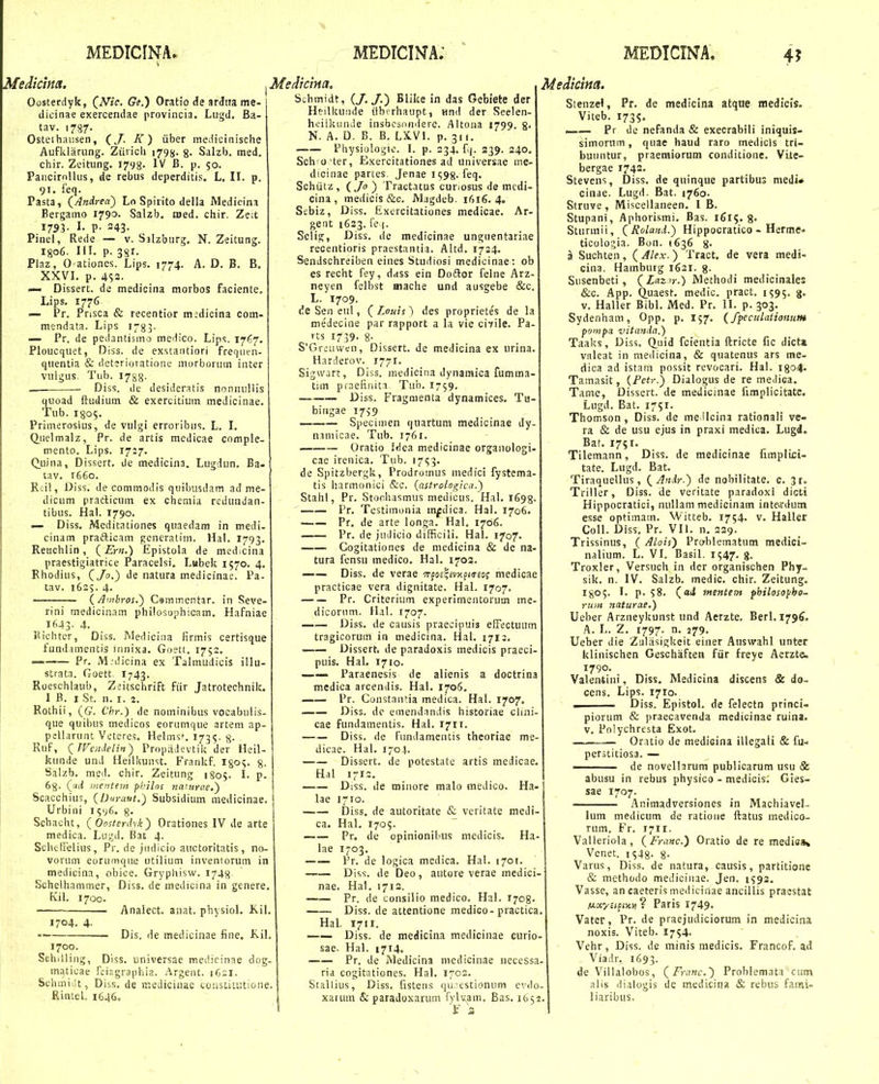 Mediclna. I Me/licim. Oosterdyk, (^Nic. Ge.) Oratio de ardna me- tlicinae exercendae provincia. Lugd. Ba- tav. 1787- Osteihaiisen, (J. K ) iiber inedicinische Auflilariing. ZiiiicU i^gjj. g. Salzb. med. chir. Zeitung. 1793. IV B. p. 50. Paiicirnlkis, de rebus deperditis. L. II. p. 91. feq. Pasta, {Andrea') Lo Spirito della Medicina Bergaino i79o> Salzb. roed. chir. Ze:t 1733- I- P- 243- Pinel, Rede — v. Salzburg, N. Zeitung. I806. III. p. 381. Plaz, O ationes. Lips. 1774. A. D. B. B. XXVI. p. 4S3. — Dissert. de medioina morbos faciente. Lips. 1776 — Pr. Prisca & recentior medicina coin- mendata. Lips r^g^. Pr. de pedantisino medico. Lips. Tjfjj. Ploucquet, Diss, dc exstaotiori frequen- quentia & det;riotatione niorborum inter vulgus. Tub. 17^8. . ■ Diss. de desideratis noniiuliis quoad ftudium & exercitium medicinae. Tub. I805. Primerosius, de vulgi erroribus. L. I. Q^iielmalz, Pr. de artis medicae comple- inento. Lips. 17:7. (^uina, Dissert. de medicina. Lugdun. Ba- tav. 1660. Rei!, Diss. de cominodis quibusdam ad me- diciim pradicum ex chemia reduiidan- tibus. Hal. 1790. — Diss. Meditationes quaedam in medi- cinam prafticam generatiin. Hal. 1793. Reuchlin, Epistola de medicina praestigiatrice Paracelsi. Lubek 1570. 4. Rhodius, C/o.) de natura medicinae. Pa- tav. 1625. 4. {Auibros,) Csmmentar. in Seve- rini mediciaam philosophicam. Hafniae 1643- 4. Eichter, Diss. Mediciiia firmis certisque fund.imentis ninixa. Goett. 1752. Pr. M:dicina ex Talmudicis illu strata. Goett. I743. Roeschlaub, Zeitschrift fiir Jatrotechnik. I B. I St. n. I. 2. Rothii, ((;. Chf.) de noininibus vocabulis- que quibiis medicos eorumque arteni ap- pelhirunt Vcteres. Helms*. I73<;. 8- KuF, ^TVeadelin) Propiidevtik der Heil- kunde und Heilkunst. Frankf. igo?. 8. Saizb. med. chir. Zeitung 1S05. I. p. 68- 0i mentem philos jiantrae.) Scacchiu';, {Durant.) Subsidium medicinae Urbini i^vC- 8- Schacht, {Oosterdyk^ Orationes IV de arte medica. Lugd. Bat 4. Sclietrelius, Pr. de jiidicio auctoritatis, no- vorum eorumque utilium inventorum in medicina, obice. Grypliisw. 1748- Scheihammer, Diss. de medicina in genere. Kil. 1700. Analect. anat. physiol. Kil, 1704. 4- 1700. Dis. de medicinae fine, K.il. Schilling, Diss. universae meiiicinae dog- maticae fciagraphia. Argent. 162I. Sclimiilt, Diss. de ir.edicinac cciistifutione. Rintel. 1646. Schmidt, (/./.) Blike in das Gebiete der Htilkuiide iibcrhaupt, nnil der Seelen- heillitinde insbcsnndere. Aitona 1799. g. N. A. D. B. B. LX.V1. p. 311. Fhysiologio. I. p. 234. fv|. 339. 240. Sch o ter, Exercitationes ad uiiiversae me- dicinae partes. Jenae 1598. feq. Schiitz , iJo) Tractatus curiosus de mcili- cina , meilicis &c. Magdeb. 1616. 4. Sebiz, Diss. Kxercitationes medicae. Ar- gent 1623. fe |. Selig, Diss. de medlcinae unguentariae recentioris praestantia. Altd. 1724. Sendschreiben eines Studiosi medicinae: ob es recht fey, dass ein Dodlor felne Arz- neyen felbst mache und ausgebe &c. L. 1709. de Sen eul, (^Louis) des proprietes de la niedecine par rapport a la vie civile. Pa- rts 1739. 8- . S'Greuwen, Dissert. de medicina ex urina. Harderov. 1771. Sigwart, Diss. inedicina dynamica fumma- tim prnefiiiita, Tuh. 1759. —•—- Diss. Fragnienta dynamices. Tu- bingae 1759 Speciiiien quartum medicinae dy- namicae. Tub. 1761. Oratio Idea medicinae crganologi- cac irenica. Tub. 1753. de Spitzbergk, Prodromus medici fystema- tis harmonici &c. (astrologica.) Stahl, Pr. Stoohasmus medicus. Hal. 1698- Pr. Testimonia m^dica. Hal. 1706. Pr. de arte longa. Hal. 1706. Pr. de judicio difficili. Hal. 1707. Gogitationes de medicina & dc na- tura fensu medico. Hal. 1703. —— Diss. de verae Trfojlivxpiireof medicae practicae vera dignitate. Hal. 1707. Pr. Criterium experimentorum me- dicorum. Hal. 1707. Diss. de causis praecipuis efFectuum tragicorum in medicina. Hal. 1712. Dissert. de paradoxis medicis praeci- puis. Hal. 1710. —- Paraenesis de alienis a doctrina medica arcendis. Hal. 1706, Pr. Constniuia medica. Hal. 1707. — Diss. dc emendandis iiistoriae clini- cae fundamentis. Hal. 1711. Diss. de fiindameiitis theoriae me- dicae. Hal. i-o.\. Dissert. de potestate artis medicae. Hal 1712. Diss. de miiiore malo medico. Ha- lae 1710. Diss. de autoritate & veritate meJi- ca. Hal. 1705. Pr. de opinionibus medicis. Ha- lae 1703. Pr. de logica medica. Hal. 1701. —— Diss. de Deo, autore verae medici- nae. Hal. 1713. Pr, de consilio medico. Hal. 1703. Diss. de attentione medico-practica. Hal, 1711. —— Diss. de medicina mcdicinae curio- sae. Hal. 1714. Pr. de Medicina mcdicinae ncccssa- ria cogitationes. Hal. 1702. Stallius, Diss. fistens qinestionum cvilo- xatum & paradoxarum rylvam, Bas. 1632 Medicim. Slenzel, Pr. de medlcina atque medicls. Viteb. 1735. —— Pr de nefanda & execrabili iniquis- simorum, quae haud raro medicis tri- buuntur, praeraiorum conditione. Vitc- bergae 1743. Stevens, Diss. de quinque partibus medi* cinae. Lugd. Bat. 1760. Struve, Miscellaneen. I B. Stupani, Aphorismi. Bas. 1615. g. Sturmii, {Rolaml.) Hippocratico - Herme^ ticologia. Bon. (636 g. a Suchten, (Alex.) Tract, de vera medi- cina. Hamburg 1621. g- Susenbeti, (Laz^r.) Methodi medicinales &c. App. Q.uaest. medic. pract. 1595. 3. v. Hallcr Bibl. Med. Pr. II. p. 303. Sydenham, Opp. p. 157. (fpeculationum pciiiipa vitanda.) Taaks, Diss. CLuid fcientia ftricte fic dicti valeat in medicina, & quatenus ars me- dica ad istam possit revocari. Hal. igo^. Tamasit, {Pctr.) Dialogus de re medica. Tame, Disscrt. de medicinae limplicitate. Lugd. Bat. 1751. Thomson , Diss. de me Ucina rationali ve- ra & de usu ejus in praxi medica. Lugd. Bat. 1751. Tilemann, Diss. de medicinae fimplici- tate. Lugd. Bat. Tiraquellus, (Anir.) de nobilitate. c. 3r. Triller, Diss. de veritate paradoxi dicti Hippocratici, nullam medicinam inte.rdum esse optimam. Witteb. 1754. v. Haller Coll. Diss. Pr. VII. n. 239. Trissinus, ( Alois) Problematum medici- nalium. L. VI. Basil. 1547. g. Troxler, Versuch in der organischen Phy- sik. n. IV. Salzb. medic. chir. Zeitung, I805. I. p. 58. (aJ mentem pbilosopha. rum naturae,) Ueber Arzneykunst und Aerzte. Berl. 1796. A. L. Z. 1797. n. 279. Ueber die ZuHisigkeit einer Auswahl unter klinlschen Geschafteii fiir freye Aerzte. 1790. Valentini, Diss, Medicina discens & do- cens. Lips. 1710. . Diss. Epistol. de felectn princi- pioriim & praecavenda medicinae ruina. V, Polychrcsta Exot. Oratio de medicina illegali & fu- perstitiosa. — de novelhrum publicarum usu & abusu in rebus physico - medicis. Gies- sae 1707. Animadversiones in Machiavel- lum medicum de ratioiie ftatus medico- rum. Fr. 1711. Valleriola, (Franc.) Oratio de re medisa» Venet. 1548- 8- Varus, Diss. de natura, causis, partitione & methodo mediciiiae, Jen. 1593, Vasse, an caeteris medicinae ancillis praestat Motyfifw»? Paris 1749. Vater, Pr. de praejudiciorum in medicina noxis. Viteb. 1754. Vehr, Diss. de minis medicis. Francof. ad Viadr. 1693. de Villalobos, (Fyanc.) Problemata ctim alis dialogis de medicina & rebus fami» liaribus. \