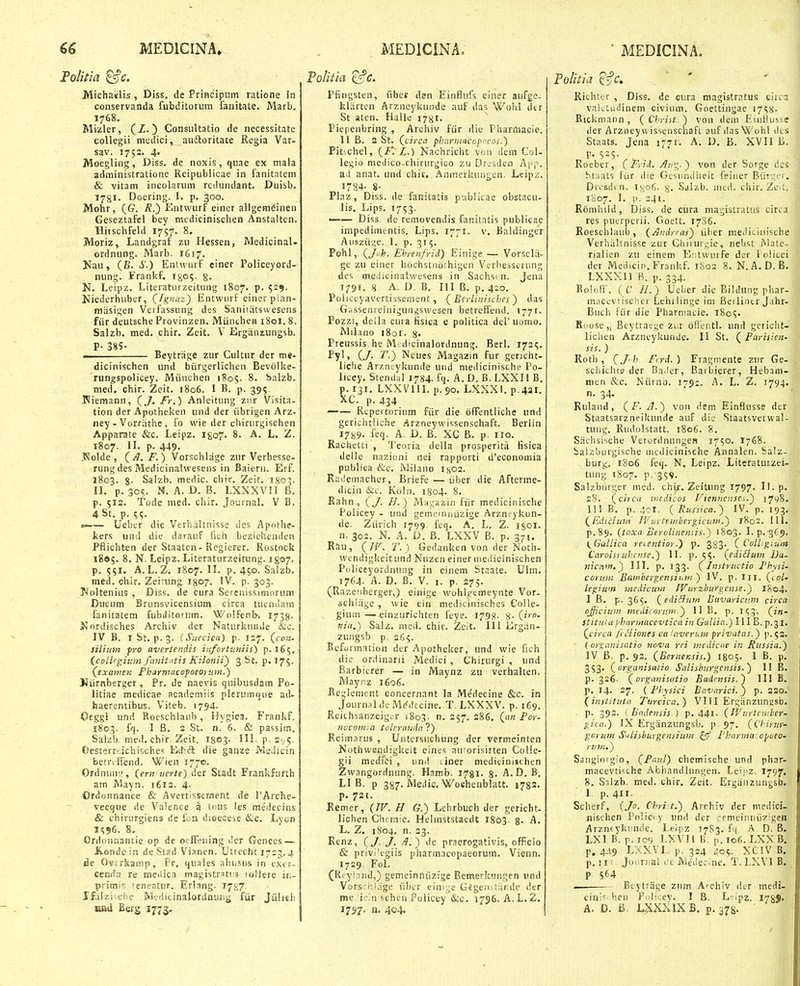 FoUiia ^c. Michaelis, Diss, de PriHcipiim ratione in conservanda fubditorum fanitate, Marb, 1768. Mizler, (Z.) Consultatio de necessitate collegii medici, auftoritate Regia Var- sav. 1753. 4« Moegling, Diss. de noxis, quae ex mala administratione Reipublicae in fanitatem & vitam incolarum reilundant. Duisb, 178I. Docring. I. p. 300. Mohr, (G. /?.) Entvvurf einer allgem6inen Geseztafel bey medicinischen Anstalten. Hitschfeld 1757. 8. Moriz, Landgraf zu Hessen, Medicinal. ordnnng. Marb. 1617. Nau, (B. S.) Entwurf ciner Policeyord- nung. Frankf. igo^. §. N, Leipz. Literaturzeitung 1807. p. 529. Niederhuber, (fgnin) Entwiirf einer pian- masigen Verfassung des Saniiatswesens fiir deutsche Provinzen. Miinchea 1801. 8. Salzb, med. chir. Zeit. V ErgiinLungsb. P- 385- • Beytrage zur Cultur der me- dicinischen und biirgerlichen Bevolke- rungspolicey. Miiuchen 1805. 8. balzb. med. chir. Zeit. 1806. I B. p. 395. Pliemann, (/V.) Anleitung ziir Visita- tion der Apotheken und der iibrigen Arz- ney - Vorrathe, fo wie der chiriirgischen Apparate &c. Leipz. I807. 8. A. L. Z. 1807. IL p. 449. J^olde, (^. F.) Vorschlage zur Verbesse- rung des Medicinalwesens in Baiern. Erf. 1803. g. Salzb. medic. chir. Zeit. I803. IL p. 30^. N. A. D. B. LXXXVII B. p. 512. Tode med. chir. Journah V B, 4St. p. 55. t—— Ueber die Verhaltnisse lics Apothe- liers und die darauf fich beziehenden Pfiichten der Staaten - Regierer. Rostock 1805. 8. N. Leipz. Literaturzeitung. Jgo^. j p. A.L. Z. 1807. IL p. 450. Salzb. med. chir. Zeiumg I807. IV. p. 303. !Nolteniiis , Diss. de cura Serenissimorum Ducum Brunsvicensium circa tuendam fanitatem fubditorum. Wo!fenl>, 1738- Nordisches Arehiv der Naturkiuuie &c. IV B. I St. p. 3. (Suecica) p. 127. (con- siliuin fro avertendis infortuniis) p. 165. i_colhgii»n fcviit,itis Kilonii) 3 St. p, 175. (^exowen Pharmacopoeontm.) Niirnberger, Pr. de naevis quibusdam Po- litiae medicae academiis plerumqiie ad- haerentibus. Viteb. 1794. Oeggi und Roeschlaub, Hygiea. Frankf. 1803. fq. I B, 2 St. n. 6. & passim. Salzb. meil. chir. Zeit. I803- IH. p.sv^. Oesterrtichische^ Eit^ci die ganze Medicin betriffend. Wien 1770. Ordnun;;, (ern uerte) der Stadt Frankfurth am Mayn. 1613. 4. Ordonnanee & Avertissement de PArche- vecque de Valence a tous les meiiecins & chirtirgiens de lon dioecese &e. Lyon 3<;96. 8. Ordou.^antie op de oeffening der Genees — Konde in de Stad Vianen. Utrecht 1725. 4 jSe Ovtrkamp, Pr. quaies ahiisus in extr- cenda re meilica inagistratiis lollere in- primi': ieneslur. Erlang. 1787 Ifcitzisehe M^jdicinalordnunjjj ftir Jiilitli nad Berg 1773. Pfingsten, iibei? dsn Einflufs einer aufge- kliirten Arzneykunde auf das Wohl dtr St atcn. Halle 178I. Piepenbring , Archiv fiir die Pharmacie. II B. S St. (t/rctr fharmacoffcos.) Plt<chel, (K L.) Nachricht von dem Col- legio medico-chirurgico zu Ur>;sden App. aii anat. und chir, Anmerkiingen. Leipz. 1784- 8- Plaz, Diss. de fanitatis publicae obstacu- iis. Lips. 1753. —— Diss. de removendis fanitatis publicae impedimentis. Lips. 1771. v, Baldinger Ausziige. 1. p. 315. Pohl, (^Ji'h. Ehrenfrid) Einige — Vorsclii- ge zu einer hochstiiothigen Verhesserung des meJicinalwesens in Sachst n. Jena 1791. 8 A. D. B. III B. p. 4:0. Policeyavertissement , { Berlinischcs ) das G.,ssenreiniguii^swesen betretfend. 1771. Pozzi, della cura tisica e politica del' uomo. Milano i8or. Preussis he Mtdicinalordnung. Berl. 1721;, Pyl, (y. T.) Ncues Magazin fur gencht- liche Arznfykunde und medicinische Po- licey. Stendal 1784. fq. A. D. B. LXXII B. p. 131. LXXVUl. p.90. LXXXI, p.4ai, XC. p. 434 —— Repertorium fiir die offentliche und geriehtliche Arzneywissenschaft. Berlin 1789. feq. A. D. B. XC B. p. iro. Rachetti , Teoria della prosperitii fisica delle nazioni nei rapporti d*economia publica &c. Milano 1x02. Rademacher, Briefe — iiber die Afterme- dicin &c. Koln. 1804. 8. Rahn , (J. H.) Magazin fiir medicinische Policey - und gemeinntizige Arznt-ykun- de. Ziirich 1799 feq. A. L. Z. igoi. n. 302. N. A. D. B. LXXV B. p. 371. Rau, {IV. T.) Gedanken von der Noth- wendigkeitund Nuzen einer niedicinischen Puliceyorduung in einem Staate. Ulm. 1764. A. D. B. V. I. p. 275. (Razenberger,) einige wohlremeynte Vor- schlrige , wie ein medicinisches Col!e- gium—einzurichten feye. 1798- 8-(2'''- niii.) Salz. med. chir. Zeit. IIi Krgiin. zungsb p. 265. Befurmation der Apothelcer, und wie fich die ordinarii Medici , Chirurgi , und Barbicrer — in Maynz zu verhalten. Mayrz 1606. Beglement concernant la Medecine &c. in JournaldeM^ilecine. T. LXXXV. p. 169, Reichsanzeigtr 1803. n. 257. 286. (on Pot- nocomsa iolerioida ?) Reimarus , Untersuchung der vermeinten Nothwendigkeit eines auforisirten Colle- gii medici , und liner medicinischen Zwangordnung. Hamb. 1781. 8- A.D. B. LI B. p 387. Medic. Woehenblatt. 1782. p. 721. Remer, {W. H <?.) Lehrbuch der gericht- lichen Chcmie. Helinststaedt 1803. %. A. L. Z. 1804, n. 23. Renz, (J J. ) de praerogativis, officio & privi'egiis pharmacopaeorum. Vienn. 1729. FoL (Reyinnd,) gemeinniizige Bemerkiingen iind Vors.'i',irige fibtr eim^^e G^gen: rur.dc der me i'-:n scheu Policey &c. 1756. A.L, 2, 1757. IX. 404. Folitia '^'^c, Richter , Diss. de cura magistratus circ^ valctiuiinem civium. Goettingae 17^8- Kickmann, (Christ.) von dem Einlius.se der Arzney wissenschaft auf das Wohl des Staats. Jcna 1771. A. D. B. XVII B, p, S2S. Roeber, (Fyii. .^itz-) von der Sorge dcs htaats fiir die Gesiindheit feiiier Biiri^^er, Drosdcn. I806. 8- Saizb. nuii. chir. Ze^t. 1007. I, !>. 241. Romliild, Diss. de cura magistratus circa res puerperii. Goett. 1786. Roeschlaub, (AndrFas') iiher medicinische Verhiiltnissc zur Cliiiuri;ie, nebst Mate- rialien zu einem EiUwurfe der lolicei der Medicip.Frankf. i8os, 8. N. A.D.B, Lxxxn fi. p. 334. Boloft', ( C //.) Ueber dic Bildung phar- macevtischer Lehilinge im Beiliner Jahr- Buch ftir die Pharniacie. 180?. Roose,, Beytraege Ziir ofientl. und gericht- lichen Arzneykunde. II St. ( Parisien- sis. ) Rotli, (Jh Fcrd. ) Fragniente zur Ge- scliichts der Ba.ler, Barbierer, Hebam- nien &c. Niirni). 1791. A, L. Z. 1794. n. 34. Rulaud, (F. A.) von dem Einflusse der Staatsarzneikunde auf die Staatsverwal- tung. Rudolstatt. 1806. 8. Sachsische VerorilnungeB 1750. I768. balzburgische nudicinisehe Annalen. Salz- burg, 1806 feq. N. Leipz. Literaturzei- tiing 1807. p, 359. Salzburger med, chir. Zeitung 1797. II. p, 28. (circa nicdicos Fiennensci.) 1798. III B. p. 401. (Russica.) IV. p. 193^ (Ediclunt JVuytembergicf.w.) 1802. 111, p.89, (tp.xa Beroliiiensis.) 1803, 1.^.3(9. {^Gullica reientior.) p. 383. (Collgium Carolsruhense.) II. p. 5^- (ediiium Da- nicnfn,') III. p. 133. (Instructio Fhysi- corioK Bttiiibergcnsiitm ) IV. p. iii. (col' legiwn medicuni IVurzburgense.) 1804. I B. p. 365. (ediSIunt Bavaricnm circa qfficium mediiormr.-) II B, p. k;^. (f«- StituUi jjhannacevtica in Gallia.) I il B. p.^l, (circa fcHiones ca'averum frivatas.) p.52, (or^anisatio nova rci medicne in Russia.) IV B. p. 93. (BerneKsis.) 1805. I B. p, 3S3' (organisatio Salisburgcnsis.) II B, p. 326. (organisatio Badcnsis.) III B, p, 14. 27. {Fhysici Bavnrici.') p. 220.^ (insiituta Turcica.) Vlil Ergiinzungsb. p. 392. ( Badensis.) p. 441- (Witrtember- gica.) IX Erganzungsb. p. 97. (Chirur- gcrum Sulisburgensium ^ Fharma-opoeo- rum.) Sangiorgio, (Paul) chemische und phar- macevti^che Abiiandlungen. Leiiiz. 1797. 8. S^lzb. med. ehir. Zeit. Ergiiiizungsb. I p. 411. Schetf, {J. Chri /.) Archiv der medici- iiischen Pnlic-y und der cemeinniizigen Arzneykiinde. Leipz T783. f{ A D. B. LXI B. r- 10 LXVIl B. p. ic6. LXX B. p. 4.19 La>:vi p. 324 409. xciVB. p. II ■ Jo. ri al i:c. MeJe.^ne. T. LXVl B. P Btytriige zum A'chiv der medi- cini^ lien Fulicev. I B. L-ipz. I789. A. D. B, L^XXIXB. p. 378-