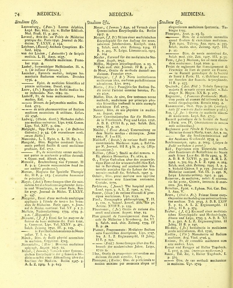 Studium ^c. Lauremberg, (Petr.^ Laurus delphica, Lugd. Bat. I6si. is. v. Haller Biblioth, Med. Pra(ft. II. p. 497. Lavaud , Avis &c. ou Precis de Me'decine pratique i&c. Paris 17^6. Journal de Me- decine. T. LXXV. p. 134, Leichncr, {Eccard) Archeus fynopticus. Er- ford. 1674. van der Linden , (Jntoitides^ de feriptis medicis. L, IL Amst. 1637, —■ Medulla medicinae. Frane- ker 1643. 4. Loebel, freymiithiger Heitkiinstler, H. n. I, (de leilione Feteruin.') Loescher, Epistola medici, insignes hu- manitatis ftudiorum vindices. Drcsden 1736. 4- — Epist. de medicina fcientifica ad praxin utilissima. Dresd. 1738. Loew, {Fr.) Regulae de itudio medico be- ne inchoando. Nor. 1652, 12. LudolfF, Pr. de bono mathematico, bono medico. Erf. , — Dissert. de polymathia medica. Er- ford. 1715. — dc artis pharmacevticae ad ftudium medicum necessitate & utilitate. Erfor. dii 1746. Ludwig, {Christ. Gottl.) Methodus dodlri- nae medicae universae. Lips. 1766. Comm. Lips. Vol. XIV. p. 6io. Malpighi, Opp. Posth. p. 9. (de DoHrina Galenica.') p. 84» (de recentioruttt tiiedi. cortim ftudio.) Manardus, L. I. Epist. i. L. IT. Ep. i. Mangold, Diss. Regulae condendi fyste- matis perfecti facilis & certi medicinae pradlicae. Erf. 1751.  Pr, de necessitate omnes medici- nae partes in acatieniiis ptadlice docendi. V. Opusc. med. Altenb. 1769. Marcard, Beschreibung von Pyrmont. II B. p. §. ^frnxin nosocomialetn haitd ho- nos tnedicos froducere.) Marcus, Magazin fiir fpecielle Therapie &c. 11 B. p. 213. {nccessitas hartnoniae in priacifiis.) Mayer, (And.) Bemetkungen liber die niiz- lichste Art dcsStudirens angehender Aerz- te und Wundrirzte, in einer Rede. Ber- iin 1787. Journal de Medec. T. LXXV. Maygrier, Essai d'une methode analytique appliqiiee a l'etnde de tofit s Ifs bran- ches de Medecine. Paris ijjo;, v. Jour- nal de Medec. continue. Vol. XV p i ,7. Medicin. Nationalzcitung. 1798. i798- ?• 8iO. (Moo:u»tiae.) Menuret, J) Essai fur les moycns de former de bons medecins&c Paris 1791. Commcnt. Lips. Vol. XXXV p. 471. Salzb. Zeitiing^ 1791. IV. p. 129. —— in FevilleshebdomadairesdeMont- pelier. T. 1. n. 5. _ Merch, Diss. dc itiidii pliysici necessitste in medicina. Gryphisw. 1703. Mercurialis, (Il-er) Disccuiii medicinae epigiaph. Ar^ent 1607. 12. Meyer, (Jminan.) Vtrsuch einer fystema. tischen Encyclopa iie der g fammten Mc- dicin — nthst einer Abhondlung iibcrdas Studiuir. der Medicin. Beilin iSo?- 8- A. L, Z. igos. I. p. 613. Studmm ^c. Meyer, (/?«»?««,J) App. ad Versnch einer fystemalischen Encyclopadie &c. Bcrlin I8C'7- 8. Mezi^er, (J. Z).) Skizzeeiner medicinischen Encyclopadie fiir den Aiifnng des neun- ^ebenten Jalirhunderts. Konigsb. iso4. g. Salzb. med. chir. Zeitung. 1^04. U B, p. 408. N. Leipz. Literaturzeit. I805. p. 164 Mezler , Entwurf fiir das medicinische Stu- dium. Augsb. 1785- Millin, Magasin encyclopedique. n. 23. v. Tode med. chir. Journai. IV B. p. 2S. deMoor, Oratio de methodo docendi me- dicinam. Franeker 1707. Morgagni, (J- B.) Nova institutionum medicarum idea, medicum perfedlissimum adiimbrans. Lips. 1775. Morin, (Mc.) Panegyris feu ftudium ftu- dii jatrici Parisini carmine heroico. Pa- ris 1C57. Mtiller, Diss. de aere, five tentamen novae methodi, medicinam per principia phy- sica fcientiiice traftandi in aeris exemplo exhifaitum Erf. 1773. , Nenter, Diss. de usu physicae in medici- na. Argent. 1707. Neiier Constitutionsplan fiir die Heilkun- de in Frankreich. Prag und Leipz. 1791. A, D, B. CVIII B. p. 107. Salzb. Zcit. 1792. II. p. II. Nicolai, ( Ernst Anton) Unterweisung zu dem Studio medico - chirurgico. Jenae 1760. P. I —III. NieuhofF, (Bcmh,') de ratione ftudii recte constituenda. Harderov. Igoo. g. BaMin- ger N. Journal. III B. 3 St. p. 55. {.Hif- focratict4m.) Nollius, (Hcnr) Studii mtdici remora. v, Ej. physica Hermetica. Fr. 1619. 4. 0. , Einige Gednnken iiher den gegenwar- tigen Zustand der wissenschaftli'hen Kul- tur in Bexiehung auf acadeinischen Un- terricht zuniichst fiir die Lehrer der Arz- neywisst nschaft &c. Sulzbach. 1807. 8- Ockers, Diss. praxi meiiicae non apprime neccssariam esse fcientiam anatomiae. Caiitabr. 177©. Parkin on, (James) The hospital pnpil. Lond. I800. 8- L. Z. I80S. n. 175. Peucer, (Casp^ de ratione discendi & prae- cipne meciicinam. Li])s. 1^52. Pinel, Nosograpbie philosophique, T. II. p. (;:o, v. Samml. Aiiserl. Abh. fiir pr. Aerzte. XVII B. p. ^^s- Placotomus, (/0 ) Or.itio de ratione dis- cendi medicinam. Argcnt. 1607. 13. Plan gcncral de 1'enseignemcnt dans l'e- cole de Medecine ri St'asbouvg. An. VI. 8. Salzb. med. chir. Zeitung. 1798. IV B. p. 45. Platner, Programmata: Medicinae ftudium octo ftmestribus descriptum. Lips. 1797. feq A. L. Z. Erganzungsbl. II Jahrg. II B. p, 182. ^Frid.) Anmcrkungen iiber den Ge- brauch der academischen Jahre. Leipz, 8- llaz, Oratio de praepostero raticnalem me- dicinani discendi consilin. Lips. Floucquet, {Koeler) Diss. de perficienda re medica uuxime per momeutii aliqua ad Studium ^c, eiegantiorem medicinam fpectantia. Tu- bingae 179^. Ploucquet, Arzt. p. 23. fq. Diss. de disideratis nonnulli.s quoad ftiuiium & escrtitium medicinae. ■Tub. I805. Tiibing. Anz. iso?. p. 353. Sal/b. medic. chir, Zeitung. 1307. 111. p. 2S. Diss. de noxis neoterismi &c. Salzb. med. chir. Zeit. I807. III. p. 35. Pons, {Jac.) Medicus, feu ad recte discen- dain medicinairt. Lugd. 1600, 3. Projet de reglenient fur renseignement 8c Texercice de l'art de guerir cn France. — in Secueil pcricdique de !a Societs de Sante' a Paris. II. v. HuFcland neuf.-- ste Annslcn dcr franzos. Aryneykunde. II B. p. 433. (>>.citsch, (Ant. Phil ) Tabula fynoptica majoris & minoris cursus medici. v. BaU dingtr N. Magaz. XX B, p. 167. Ragazzini, (Francesco Ferdinando] Mcdi- cina posita al esamen del tribunale de la verila liisapologetica. Brescia 1693. 4* Rammazzini, Orat. Opp. p. 76. (avtiqtii. tutis czf novitiitis fticdio tnedicum p rjici.) Eau, (J. Ja'\) Oratio de metliodo discen- di mcdicinam. Lugd. Bat. 1713. Recucil pcriodiqiie de hi Societe de Sante a Paris. luo. IV. (instttutiones in iiosoccm miis militaribus.) Reglement pour 1'etude & 1'exercice de la Medecine donne'a Marly. I707. Art.9. 10. fiir die Studiencommission auf der Acadcmie Gfeifswald. 1799. 3. Eeichsanzei^^er. 1802. p. 2093. (fatyra in fttidii inefhodum a prtori.) Reil , Pepiniercn zum Unterricht arztfi- chcr Routiniers als Bcdiirfnisse des Staats nach feiner Late &c. H?lle i8o4. 8- N. A. D. B. B XCVII. p. 310 A. H. L. Z. I804. n. 325. feq. A. L Z. I804. n, 263. Salzb. med. chir. Zeitung. I805 I. p. 5. V. Siebold Chiron. I p. ig^. Journal de Medecine continue. Vol. IX. p. 436. N,. Lcipz Literaturzeitung. I805. p. 355. Reinesius, de medicina, nobili & necessa- ria fui parte, Chimia, instructa & exor- nata. Jen. 161^. Reiselius, Epist. v. Ephem. Nat. Cur. Dec. I. Ann. V. Reuss, ( Chri t. Fr.) Primae lineae ency- clopaediae methodolog^cae universae fcien- tiaemedicae. Tub. 1783. A. D.B. LXIV B. p. 65. A. L. Z. Ergiinzungsbl. II Jahrg. I! B. p. 178. Rcyher, (J. G.) Entwurf einer medicini- schen Encyclopiidie und Methodologie. Altona und Lcipz. 1793. 8. -A. D. B. XI B. p. 3gi. A. L. Z. Ergiinzunglatter. II Jahrg. II B, p. I87. Rkodius, (Jo.) Introductio in medicinam paulo accnratiorem. Hal. 1726. Riedlin, (Vit) Manuductio ad ftudium medicum, Aug. Vind. 1706. 8- Rivinus, Pr, de connubio matheseos cuHi arte medica. Lips, Roeser nnd Rengger ad Haller Tagebuch. I. post. p. 320- (veterum medic^rum.) Kosen , Tal. &c. v. Haller Tagebuch. L P- 375- — Diss. de usu methodi mechanicae in medicina. Ups. ijsg.