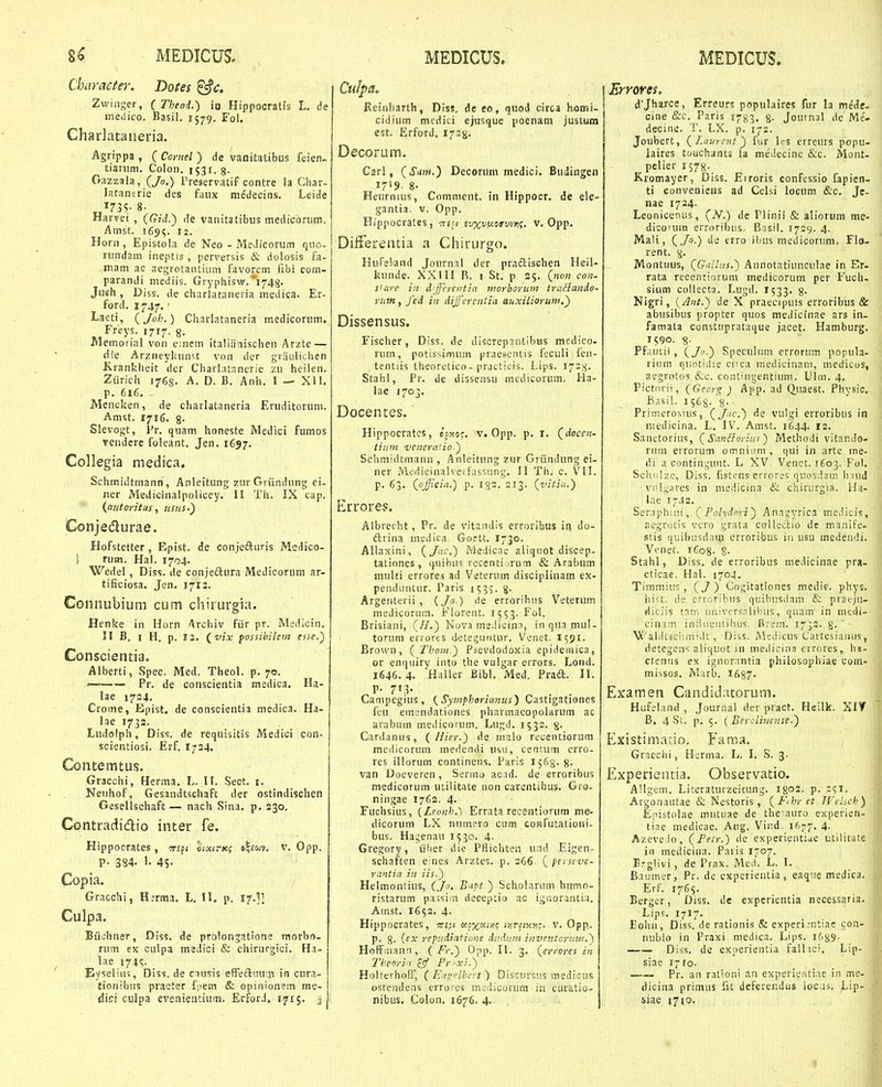 Character. Dotes ^c. Zwinger, ( Theoii.) ip Hippocratis L. de ineilico. Basil. 1579. Fol. Chadataiieria. Agrippa , (Coynel) de vanitatibus fcien. tianim. Colon, i^^r.g- Gazzala, (/0,) Preservatif contre la Char- Jatanerie des faux medecins. Leide „1735- 8. Harfei , (Gid.) <\e vanitatibiis medicorum, Amst. 1655.'12. Horii, Epistola de Neo - MeJicorum quo- rundam ineptis, perversis & dolosis fa- mam ac aegrotantium favorem fibi com- parandi mediis. Gryphisw.'1748. JueH , Diss. de charlataneria medica. Er- ford. 1747.' ^seti, (Joh.) Charlataneria medicorum. Freys. 1717. g. Memoiial von einem italianischen Arzte — die Arzneykunst von der graulichen Krankheit der Charl.Uanerie zu heilen. Ziirich 1768. A. D. B. Anh. I — XII. p. 616. Mencken, de charlataneria Eruditorum. Amst. 1716. g. Slevogt, Pr. quam honeste Medici fumos ?endere foleant. Jen. 1657. Collegia medica. Schmidtmann , Anleitung zur Griindung ei- ner Medicinalpolicey. II 'l'h. IX cap. (aiitoritus, usus-') Conjedurae. Hofstetter, Epist. de conjefturis Meilico- 1 rum. Hal. 1704. Wedel, Diss. de conjedlura Medicoruni ar- tificiosa. Jen. 1713. Connubium cum cliirurgia. Henke in Horn Archiv fiir pr. Medicin. II B. I H, p. 13. (^vix possibilem esse.) Conscientia. Alberti, Spec. Med. Theol. p. 70. — Pr. de conscientia raedica. Ha- lae 1724. Crome, Epist. de conscientia medica. Ha- lae 1733. Ludolph, Diss. de requisitis Medici con- scientiosi. Erf. 1724. Contemtus. Gracchi, Herma. L. II. Sect. i. Neiihof, Gesandtschaft der ostindischen Gesellsehaft — nach Sina, p. 230. Contradidlio inter fe. Hippocrates, ^s^i oixinc? i>\iw. v. Opp. p. 384. l. 45- Copia. Gracchi, H;rma. L. 11. p. 17.I] Culpa. Biiohner, Diss. de prolonjatione morbo- rum ex culpa msdici & chirurgici. Ha- lae i7;<;. Eyseliin, Diss. de causis effecluuai in cura- tionibus praeter f;>em & opinionsm me- dici ciilpa evenientium. ErforJ. 1715. j Culpa. Keinharth, Diss. de to, quod cirta homi- cidium medici ejusque poenam justum est. Erford. 1728. Decorum. Carl, (iTaw.) Decoruin medici. Budingen 1719. 8. Heurnius, Comment. in Hippocr. de ele- gantia. v. Opp. Hippocrates, thh Eu^uiusryw;. v. Opp. Difterentia a Chirurgo. Hufeland Journai der praftischen Heil- kunde. XXIII R. i St, p 25. (non con- s'are in d-ffeyentin morboruin truHando- ruitt, fed in dij]'ercntia auxilioruw.) Dissensus. Fischer, Diss. de discrepantibus medico. rum, potissimum praescntis feculi fen- tentiis theoretico- practicis. Lips. 172^. Stahl, Pr. de dissensu medicorum. Ha- lae 1703. Docentes. Hippocratcs, ec^toc. v. Opp. p. i. (docen- iiiim vcnera'io.) Schmidtmann , Anleitung zur Griindung ei- ner Mcdicinahxrfassung. II Th. c. VII. P. 63. {offiein.) p. 182. 213. (vitia.) Errores;. Albrecht, Pr. de vitandis erroribus in do- ftrina mcdica Goett. 1730. Allaxini, (Jac.) iViedicac aliquot discep- tationes, quibus recenti :rum & Arabum nuilti errores ad Veterum disciplinam ex- penduntur. Paris 153?. g- Argenterii , {Jo.) ile erroribns Veterum medicorum. Florent. 1553. Fol. Brisiani, (//.) Nova me.licin:!, inquamul- torum errores deteguntur. Venet. I591. Brown, (Thom.) Psevdodoxia epideniica, or enquiry into the vulgar errors. Lond. 1646. 4. Haller Bibl. Med. Praft. 11. Campegius, (Sympherianus) Castigationes feu emondationes pharmacopolarum ac arabum medicorum. Luj;d. 1532. 8- Cardanus, ( Hier.) de rnalo recentiorum mciiicorum medendi usu, centum erro- res illorum continens. Paris 1563. g- van Doeveren, Sermo acad. de erroribus medicorum utilitate non carentibus. Gro- ningae 1762. 4. Fuchsius, {Leojxh.) Errata recentiorum me- dicorum LX numero cum confutationi- bus, Hagenau 1530. 4. Gregory, iiher die PHichten und Eigen- sehaften e:ne.s Arztes. p. 266 ( perscve- r:intia in iis.) Helmontius, (,/«. Btft ) Scholarum humo- ristarum passim deceptio ac igr.orantia. Amst. 1652. 4. Hippocrates, ^rjfi £)!o%(Xi>jc ii^rciy.yi;. v. Opp. p. 8. (^x repudiatiune diidtan inventoritm.) Hoffmann, ( Fr.) Opp. II. 3. (^errores in ll:eori!i £9 Fr ■xi.) HolterhotF, ( Eayrlbf. t) Discursus medious ostendens erro.'cs mcdicorura in curatio- nibus. Colon, 1676. 4. Errores, d'Jharce, Erreurs populaires fur la mede- cine (S:c, Paris 1783, %. Journal dc Me'- decine. T. LX. p. 172. Joubert, (Laursnt) fiir les erreurs popu- iaires touchants ia medecine &c. Mont- pelier 1578- Kromayer, Diss. Erroris confessio fapien- ti convenicus ad Celsi locum &c. Je- nae 1724. Leonicenus, (..V.) de Plinii & aliorum me- dicorum erroribus. Basil. 1729. 4. Mali, (Jo.) de erro ihus medicorum. Flo- rent. 8. Montuus, (Gdlus.) Annotatiunculae in E>- rata recentiorum medicorum per Fuch. sium collecta. Lugd. 1533. 8. Nigri, (Ant.) de X praeclpuis erroribus & abusibus propter quos medicfnae ars in- famata constuprataque jacet. Hamburg. 1590. 8; Pf.iutii, (Ja-) Speculum errorum popula- rium quotidie ciica uiediuinam, medicos, aegrotos &c. contingentium. Ulm. 4, Pictorii, (Geor^ ) App. ad Q.uaest. Physic. Basil. 1568. 's- Primerosius, (J-'C.) de vulgi erroribus in niedicina. L. IV. Amst. 1644. 12. Sanctorius, (Sanliorins) Methodi vitando- rnm errorum omnium , qni in arte me- di a contingunt. L XV. Venct. 1603. Fol. Schiilze, Diss. fistens errores qnosdam Inud ■ viilgares in medicina & chirurgia. Ha- lae 1-42. Seraph;iii,. (1'olydnyi) Anagyrica medicis, aegrotis vero grata colledio de manife- stis quibusdam erroribus iii usu medendi. Vcnet. 1608. 8- Stahl, Diss. de erroribus medicinae pra- cticae. Hal. 1704. Timmius, (J) Cogitationes medie. phys. iiist. de crroribus quibusdam & pracju- diciis tnn-i universalibus, quam in medi- cinam iniiucntibus, Bre.m. 1732. 8-' Vi'aliitsciim!ilt, Diss. Medicus Carlesianus, detegens aliquot in medicina errores,. hs- ctenas ex ignornntia philosophiae com- missos, Marb. 1687. Examen Candidatorum. Hufeland , Journal der pract. Heilk. XIT B. 4 St. p. 5, ( Eeroliuense.) Existimacio- Fama, Gracchi, Herma. L. I. S. 3- Experientia. Observatio. AHgem. Liceraturzeicung. 1^02. p. 251, Arg^onautae & Nestoris , (Fihr et JVelsch) Epistolae mutuae de the'auro experien- tiae medicae. Aug. Viud. if>77. 4- Azevedo, (Feir.) de experientiae utilitate in medicina. Paris 1707. B:g!ivi , de Prax. iMeil. L. I, Baumer, Pr. de cxperientia, eaque medica. Erf. 1765. Berger, Diss. de experientia necessaria. Lips. 1717. Eohn, Diss. de rationis & experi:ntiae con- nubio in Praxi medica. Lips. iGgg. Diss. do exuerientia falltci. Lip- siae 1710. —— Pr. an rationi an experieiUiae in me- dicina primus fu defcrendus ioc is. Lip- siae 1710.