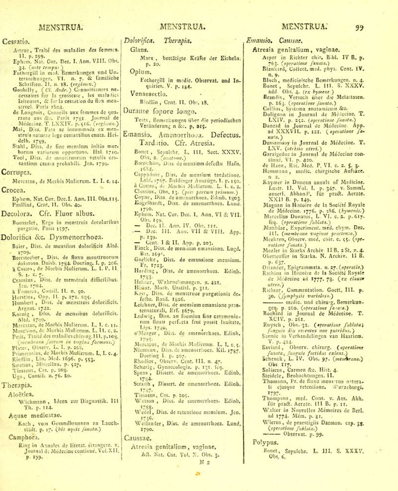 Cespatio. A^itnio, Traite cies maladies dcs femrncs. II. p. 299. Ephc-m. Nar. Ciir. Dec. I. Anii. VIII. Obs. - 34. (^iinte teinftti ) Fothergiil in m.-d. Beraerkungen iind Un. tersucijiiiigen. VI. 11. 7. & famtliche Sclirifcen. II. n. 18. (regimcu.) Goubilly, (67. ^ndr.) Cunnoissinccs ne- cessaires fiir la grossesse , !es mala lies laiteiises, & furla cessation du flnx mea- ■strnel. Paris ?So4. de Loiigrois, Conseils aiix fsmmes de qiia- raiite ans Pnris 178I. Journai de - Medecine. T. LXXIV. p. 516. (regi-.neu.') Mai, Diss. Fata ac iiicommoda ex men- struis iiaturae iege cessantibus enata. Hei- delb. 1789. Stalil, Diss. de finc m.ensium initio mor- borum variorum opportuno. Hal. 1710. Toel, Diss. do meustruorum vetulis ces- santium caussa probabili. Jen. 1790. Corrupta. Mercatus, de Morbis Mulicrum. L. I. c. 14. Crocea. Ephem. Nat. Cur. Dcc.I. Ann. III. Obs.115. Paullini, Cent. II. Obs. 40. Decolora. Cfr. Fluor albus. Rousselet, Ergo in menstruis decoloribus purgatio. Paris 1597. Dolorifica &c. Dysmenorrhoea. Baier, Diss. de mensibus dolorificis Altd. ' / 1709. Beersteclier, Diss. de fluxu menstruorum fi j doloroso. Duisb. 1784. Doering. I. p. 206. ^Gastrn, de Morbis Mulierum. L. I. P. II, S. i. c. 7. Crausius, Diss. de menstruis difficilibus, Jen. 1704. a Fonseca, Consil. 11. n. 50. Horstius, Opp. H. p. 272. 235. Hunibert , Diss, de menstruis dolorificis. Argent. 1742. K.oenig , Diss. de mensibus dolorificis. A\td, 1709. Mercatus, de Morbis Mulierum. L. 1. c. ii. Moscliion, de Morbis Mulierum. L. ll. c.2. Petit, Ttaite des maladies chinirg.ll!. p.iog. (jnemhruna faccpjn iji va^inu fo;-mims.~) Plater, Observ. L. I. p. 260. Primerosius, dc Morbis Mulierum. L. I. c.4. Riedliu, Liii. Med. 1696. p. 553. Smetius, Miscellau. p. 527. Timaeus, Cas. p. 203. Ugo, Consil-. n. 76. 80. Therapia. Aloetica, Wichmann , Ideen zur Diagnostik. 111 Th. p. 114. Aquae medicatae. Koch , vom Gesundbrunncn zn Lauch- stiidt. p. 17. aqnis fanata.) Camphora, Ring in A,nales de literat. etrangere. v. Journal d; Medecine continue, V0I.X.II. P 199. Dohvijtca, Therapia, Glans. Marx , bestitigte KraFte dcr Eicheln. p. 20. Opiuni. Fothergill in mcdic. Observat. and In- qiiiries, V. p. i^^. Venaesectio. Ricdlin , Cent. II. Ob-. 18. Durante fopore longo. Testa, Bemeriaingen iiber die periodfschen Vcranderung n &c. p, ar;. Emansio. Amenorrho-a. Defectus. Tardatio. Cfr. Atresia. Bonet , Sepulchr. L, III. Sect, XXXV, Obs. 2. Borrichiiis, Diss. de nieusinm defcdu Hafn, 1684. Cappadoss, Diss, de mensium tardatione. Leid. 1767. Baldinger Au.sziige. I, p. 150. n Castro, A<: Morbis\vi-ilierum. L. 1. c. 2. Clossius, Otis. 13. (^post partum primurn.) Coyne, Diss, de amenorrhoea. Edinb. Igo^. Engelhardt, Diss. de amenorrhoea, Lund. 1790. Ephem, Nat. Cur. Dec. I. Ann. VI & VIL Obs. 159. — Dec. II. Ann. IV. Obs. iri. — Dic. III. Anii. VII & VIIL App. P- 139- — Cent. 1 & II, App. p. 203. Finck, Diss. de menjium emansione. Lugd. Bu. 169'. Goelicke, Diss. da emansione inensium. Fr. 1723. Harding, Diss, de ametiorrhoea. Ediub. 1783- Heiiter, W.nhrnelimnngen. n. 431, Hisior. Morb. Uratisl. p.311. K.esr, Diss. ne menstruae purgationis de- fedlu. Rasil. I626. Leichiier, Diss. de mensium emansione prae- ternalurali. £rf. 1679. Ludwig, Diss. an foemiua fine catamenio» nim fiuxu perfvCta frui possit fauitate. Li]is. 1740. ^ o'Meager , Diss. de amenorrhoea. Edinb. 179?. Mercatus, de Morbis Miilicrum. L. I. c. 5. Niernann, Diss. de amenorrlioea. KiL 1787. Doering I. p. 207. Rhodius, Observ, Cent. III. n. 47. Schurig, Gynaecologia. p. 131. ftq. Spens , Dissert. de amenorrlioea. Edinb. '784. Straith , Dissert. de amenorrhoea. Edinb. i7-^7- Tinise.us, Cns. p. 205. Watson , Diss. de smenorrhoea. Edinb. 1788. Wedel, Diss. de rctentione mensium, Jcn, 1736. Weilauder, Diss. de amenorrhoea. Lund, 1790. Caussae. Atresia genitalinm, vaginae, Aa. Kat, Cur. Vol. X. Obs. 3. N z Eniamio» Caussae. Atresia genitalium, vaginae. Asper in Richter chir. Bibl, IV B. p. 763. {operatione fanata,) Blaniiard, Collect. med. phys. Cent. IV. n. 9, Bloch, medicinische Bcmerkungen. n, 4. Bonet , Sepulchr. L. HI. S. XXXV. add Obs. 4. {cx hymetie ) Brandis, Versuch iiber die Mctajtasen. p. 163. {operatione fanata.) Coliins, Systema anatomicum &c. Dolignoii in Journal de Me lecine. T. LXiV. p. 252. (operatione fanata.) Donead in Journal de Medecine. App. ad XXXVII. p, 121. opeyatioize fa^ na'a.) Dussaussoy in Jonrnal de Medecine. T. LXV. {utrisia ateri.) Garaigeduc in Journal de MeJecine con- tinue. VI. p. 420. de Haen, Rat. Med. P. VI. c. 2. J, 3. Heminann, medic. chirgische Aufsazc. n 2. Kaymer in Duncan anuals of Medicinc. Lustr. II. VoL I. p. 347. V. Samml. auserl. Abhand'. fiir prad. Aerzte. XXII B. p. 149. Magnan in Histoire de la Societe Royale de Medecine. 1776. p. ?86. (hymenis.) Marcellus Donatus, L. VI. c. 3. p.617. feq. (operatione fuhluta.) Mattliiae, Experiment. med. chym. Dec, 111. (membyana -va^inae praetensa.) Meekren, Observ. med. cliir. c. ^5. {ope- ratione fanata.') Mezler in Starks Archiv. II B. 2 St. n.4. Oberteuffer in Starks. N. Archiv. II B. P- 637. Osiander, Epigrammata. n. 27. {operatio.) Rathieu in Histoire de la Societe Royale de Medecine sd 1777. 78. (ex claus0 utero.) Richter, Commentation. Goett. III. p, 30. (^fymphysis variolos^.') mcdic. und chirurg, Bemerkun- gcrj. p, 260. (operatione fa iata.) Rochard in Journal de Medecine. T. XCIV. p. 26r. Ruysch , Obs. 32. (_9peratione fublata; funguis diu re-:entus non putridus.) Sannie in Verhandelingen van Haarlem. V. p. 424. Saviard, Obscrv. chirurg. (operatione fanata, fanguis foetidus exiens.) Schenck, L. IV. Obs. 97. (inenAruna.) Obs 117. Soliscus, Carmen &c. Hist. 4. Steidele, Beobachtungen. II. Thomann, Pr. de fiuxu meiis-ruo nHura- li ejusque retentione. A''urzeburgi. 1757. Thompson, med. Cons. v. Aus. Abh, fiir pradl. Aerzte. III B. p. ir. Walter in Nouvelles Memoires de BerL ad 1774. Mem. p. gi. Wierus, de praestigiis Daemon. cap, 35. Qoperatioyie fublata.) — Observat. p. 29» Polypus. Bonet, Sepulchr, L. III. S. XXXV, Obs, 6.