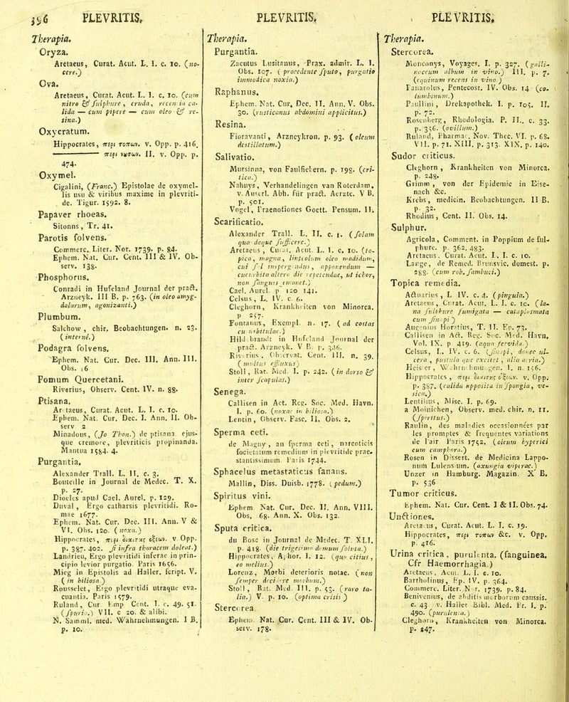PLEVRim Therapia, Oryza. Aretaeus, Curat. Acut. L. I. c. lo. («o- Ova. Aretaeus, Ciirat. Acut. L. 1. c. lo. (ann nitye ^ fulpbure , cruda, rrcen iu cn- lida — cum pifcre — cuw oleo fcf rc- sina.) Oxycratum. Hippocrates, wedi rcjTwv. v. Opp. p. 416. • 5r£f( vutiiiy. II, V. Opp. p. 474- Oxytrel. Cigalini, (Franc^ Epistolae de oxymel- lis usu & viribus maxime in plevritri- de. Tigur. IS92. 8. Papaver rlioeas. Sitonns, Tr. 41. Parotis folvens. Commerc. Liter. Nor. 1739. p. 84- Ephem. Nat. Cur. Cent. III & IV. Ob- serv. 138. Phosphoriis. Conradi in Hufeland Journal der praft. Arziieyk. Ili B. p. 763. (in oleo utnyg- dalurum, agonizauti.') Plumbum. Salchow , chir. Beobachtungen. n. 23. {iiiferue.) Podagra folvens. ^Ephem. Nat. Cur. Dec. III. Ann. 111. Obs. .6 Pomum Quercetani. Riverius, Ohserv. Cent. IV. n. 88« Ptisana. Ar taeus, Curat. Acut. L. I. c. lo. Epbem. Nat. Cur. Dec. I. Ann, II. Ob- serv 2 Minadous, (Jo Thon.') de ptisana. ejus- que cremore, plevriticis propinanda. Mantua 1584- 4- Purgantia, Alexander Trall. L. II. c. 3. Bouteille in Journal de Medec. T. X. p. 27. Diodes apuil Cael. Aurel. p. 129. Duval , Ergo catharsis plevritidi. Ro- mae 1677. Ephem. Nat. Cur. Dec. III. Ann. V & VI. Obs. 120. {noxn.) Hippocrates, wtf* tiuiTv.<; olstov. v Opp. p. 387. 402. Ji infra tkoracem doletit.) Landrieu, Ergo plevritidi inferae in prin- cipio levior purgatio. Paris I6S6. Mieg in Epistolis ad Haller, fcript. V. (in biliosa') Rousselet, Eigo plevritidi utraque eva- cuantia, Paris !S79. Ruland, Cur Kmp Cent. I. c. 49- 5*- (fpuri.:.) VII. c 20. & alibi. Jj. Samml. nted. Wahruehmungen. I B, p. 10. PLEVRITIS, Therapia. Purgantla. Zaeutus Lusitanus, Prax. adaitr. L. I. Obs. 107. ( p-orcdente ffuto, furgutio immodica noxici.) Raphanus. Ephem. Nat. Cur, Dec. II, Ann. V. Obs. 30. {rusticanus abdomini affticitus.) Resina. Fioravanti, Arzneykron, p. 93. {oleum dcstillatum.) Salivatio. Mursinna, von Faulfiebern, p. 198. (cri- ticu.) Nnhuys, Verhandelingen van Roterdam, v. Aiiscrl. Abh. fiir praft. Aerzte. V B. p. soi. Vogel, Traenotiones Goett. Pensum. II. Scarificatio. Aiexander Trall. L. II. c. i. (folam tjua doijUC fiijficerc.^j AretaeiiS , Cu.ai. Acut. L. 1. c. 10. (to- fica, magna, Hvtiolum oleo ixtididuin, cui f l tnipcrg ndus, nfpor.e>idum — cucurhita alteru dic rcfctcndue, ut ichor, non fhngw.sjnuivet.) Cael. Aurel. p 120 141. Celsus , L. IV. c. 6. Cleghorn, Kranlduiten von Minorca. P 2^7. Fontanus, Exempl. n. 17. ( ad costas cu urbitulni.) Hild braixlt in Htifclaiid Joiirnal der praiS. Arzncvk. V B. p, 346. Rivirius, (ih crvat. Cent. Ilf. n. 39. ( imiltus effiuxusj Stoll, Rat. Med. I, p. 242, (in dorso ^ inter fcafulas.) Senega. Callisen in Act. Rcc. Snc. Med, Havn. I. p. 60. {noxa- iii hiliosn.') Lcntin, Observ. Fasc, II. Obs. 2. Sperma ceti. de M.igny , an fpcrma ceti, narcnticis focietaUim remediiim in pievritide prae. stantissinuim l'a;is 1744. Spbacelus metastaticus fanatis. Mallln, Diss. Duisb. 1778. ifedum.) Spiritus vini. Ephem Nat. Cur. Dec. II. Ann. VIII. Obs. 68- Ann. X. Obs. 132. Sputa critica. du Bosc in Jonrnal de Medec. T. XLI. p. 4j8- (die trigesimn di mum foluiu.) Hippiuratcs, Aj hor. I. is. {qwi citius , eo nwlius.') Loreiiz, Morbi deterioris notae. («0« fempcr dici ^re moybtim.') Stoll, R.U. Mcd. III. p. 53. (raro ta- lia.) V. p. le. (optimit crisif _) Stercf rea Epheu. Nat. Cur, Cent. III & IV. Ob- seiv. 178. . PLEVRITIS. Therapia. Stercorea. Monconys, Voyages. I. p. 327. {gidli' tiuccuJtt ulhum in ■viiw.) III. p. {cquinum recens in ■vino.) Fanarokis, Pentecost. IV. Obs. 14 (co. liiMihmum.) P.niUini, Drekapothek. I. p. I05. II. p. 72. Roscnberg, Rhodologia. P. II.. c. 33. p. 3C;6. {ovillum.) Rulniid, Pharmai . Nov. Thcc. VI. p. 68. VII. p. 71. XIII. p, 313. XIX. p. 140. Sudor ciiticus. Cltghorn , Krankheiten von Minorca. P- 248- Grimm , von der Epideniie in Eise- nach &c. Krebs, medicin. Bcohachtungen. II B. P- 32- Rhodius, Cent. II. Obs, 14. Sulphur. Agricola, Comment. in Poppium de firl- phure. p. 362. 483. Aretaeus. Curat. Acut. 1. I. c. 10. Laiige, de Remed. Brimsvic. domest. p. S88- (cum roh, fambuci.) Topica remedia. Aftiiariiis , L IV. c. 4. (pinguin.) Aretaeus, Ciirat, Acut, L. I. c. 10. (la- na fuliibure /umigata — catnflusmala cum Jin^ pi ) Auivniiis Horafius, T. II. Ep. 7. Callisen in Aft. Reg. Soc. Mtd. Havn, Vol. IX. p 419. {aqttn fcrvidn.) Cclsus, L. IV, c. 6. {JiiiJpi, dnr.ec ul- cera , pusluln ijuc cxcitet , nliu uiria.) Heis er, Vv . hrn'. hmui.geii. 1. n. 156. Hijqiocrates , OTffi tt/iTri; o^£M'. v. Opp, P- 3S7. {calidu nfposita in J'pongia, ve- sicn.) Lentilius, Wisc. I. p. 69. a Moinichen, Observ. med. chir. n, 11. (fpirttus.) Raulin, des mal?dies occasionnees par les promptes & frcquentes variations de lair Paris 17^2. {olcim hyfcrici cum camfhora.) Rosen in Dissert. de Medicina Lappo- num Lulens um. (axur,gia viftrac.) Unzer in Haroburg, Magazin. X' B, P- 536 Tumor criticus. Ephem. Nat, Cur. Cent. I & II. Obs. 74. Unft lones. Aretaais, Curat. Acut. L. I. c. 19. Hippocrates, Ttm t-stcuv &c. v. Opp. p. 416. Urina critica . puruKnta. (fangulnea, Cfr Haemorrhag^ia.) Arctaeus, Alir. L. ]. e. lo. Bartholinus, Fp. !V. p. ^^64. Comnierc. Liter. N r. 1739. p. 84, Benivenius, de al)ititis uurboriim caiissis. c. 43 v. Halier Bibl. Med. Fr. 1. p, 490- (furukn. a.) Cleghora, Krani^heiteu von Minorca. P. 447.