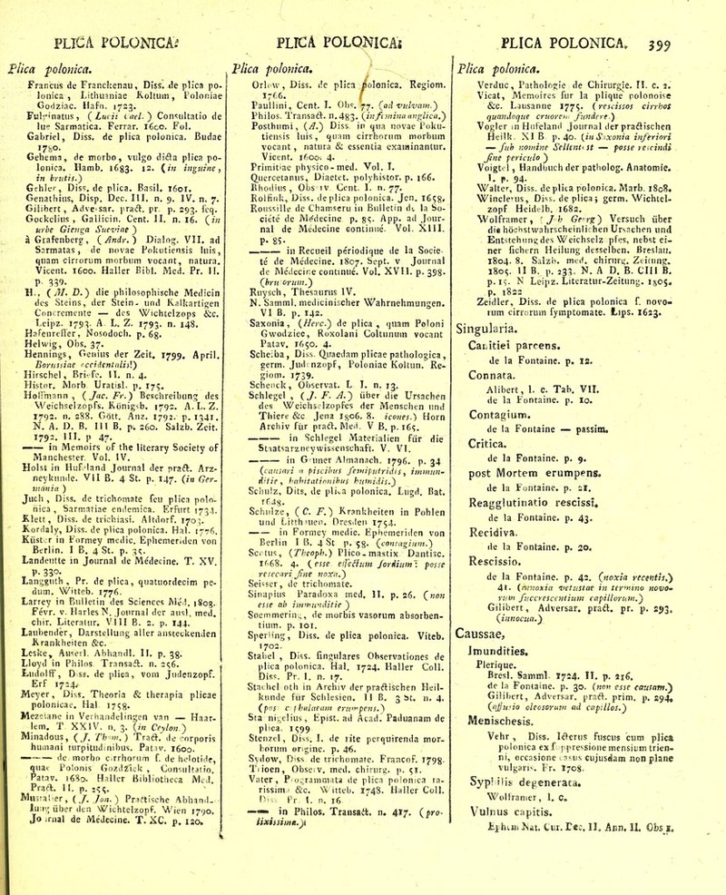 / FLICA POLONICA.^ I'lica polonka. Francus de Franckenaii, Diss. ile plica po- lonica , Litluianiae K.oltiim, 1'oloiiiae Gotiziac. Hafii. 1723. Fu];'natus, ( Luiii iael-') Con<;ultatio de lue Sarmatica. Ferrar. i6co. Fol. Gabriel, Diss, de plica polonica. Budae Gehema, de morbo, vulgo difta plica po- lonica. Hamb, 1683. 12. (?';; ingitine, in hrji.tis.) Gchler, Dis';. de plica. Basil. 1601. Genathius, Disp. Dec. 111. n, 9. IV. n. 7, Gilibert, Adveisar, praft. pr. p. 29;^. fcq. Gockelius , Galiicin. Cent. II. n. 16. (;'« urbe Gienga Sucvine ) a Giafenberg', (^Andr.) Dialog. VII. ad Sarmatas, de novae Fokutieiisis hiis, quam cirrorum morbum vocant, natura. Vicent. 1600. Haller Bibl. Mcd. Pr. If, P- 339. H., f.) die philosophische Medicin des Steins, der Stein. und Ralkartigen Concrcmente — dcs Wichtelzops &c. Leipz. 179^. A L, Z. 1793, n. 148. HaFenrefler, Nosodoch. p. 63. Helwig, Obs, 37. Hennings, Genius der Zeit. 1759. Aprii. Borusdae rcciicntaliiV) Hirschel, Bri-fc. 11, n. 4. Histnr. Morb Uratisl. p. 175. Hoirmann , (Jac.Fr.) Beschreibuno; des Weichselzopfs. KonigNb. 1792. A. L. Z. 1793. n. 288. Gott. Anz, 1792. p, 1341, N. A. D. B, III B, p, 260, Salzb, Zeit, 1792, ni. p 47. —— in Memoirs of the llterary Society of Manchester. Vol. IV. Holst in Huf.Mand Journal der pradl. Arz- neyknnile. 'Vll B, 4 St. p. 147. (in Ger. mcinia ) Juch , Diss. de trichomate feu plicn poln. nica , Sarmatiae enilemica. Erfurt 173..^ Klett, Diss. de trichiasi. Altdnrf. 170]. Kordaly, Diss. de plica polonica. Hal. 1776. Kiist.r in Fnrmey medic. Ephemeriden von Berlin. I B. 4 St. p. 3^. Landeutte in Journal de Medecine. T. XV. , P- 330- Lanjjguth , Pr. deplica, quatuordecim pe- dum. Witteb. 1776. Larrey in Bulletin des Sciences Me,!. i8og. Fevr. V. Harles^N. Journal der ausL med. chir. Literatur. Vlll B. 2. p. 144. Laubender, Darstellung aller ansteckenden Krankheiten &c. Lcske, Aii^erl. Ahhandl. II. p. 35. Lloyd in Philns Transaft. n. 2^6. LudoIfF, D ss. de plica, vom Judenzopf. Erf 1724, Meyer, Diss. Theoria & therapia plicae polonicae, Hal 1758. Mezeiane in Veiiiandelingen van —■ Haar- lem. T XXIV. 11. 3. {in Ceylon.) Minadous, (/. Th m.) Traft. de f-orporis humani turpitudmihus. Pativ. 1600. — de morbo c.rrhorum f. de helotide, qua> Polonis GnzdZiok , Consultatio. Patav. 1680. Haller Bihliotheca Med, Praft. 11. p. ic;^, Mnsralier, (J. Jon.) Praftische Abhand. ■ lu:i>- Gher dtn Wichtelzopf. Wien 1790, Jo .rnal de Medecine. T. XC. p, 120. PLTCA POLONICAi Flica polonica, Orlcw, Diss. dc plica iiolonica. Regiom. Paullini, Cent. I. 01)9. 77. (ad vidvam.) Philos. Transaft. n.483. (infimina atiglica.) Posthumi, (A.) Diss in qua novae Pnku- tiensis luis, quam cirrhnrum niorbum vocant, natura & essentia examinantur. Vicent. i(;Oo. 4- Primitiac physico-med. Vol. I. Quercetanus, Diaetet. polyhistor. p. 166. Rhodius , Obs tv Ccnt. 1. n. 77, Roifiuk, Diss. deplica pnlonica. Jen. 1658« Roiissille de Chaitiseru iii Bulletin dt. la So- cicte de Mf^decine p. §<;. App. ad Jour- nal de Medecine eontinue. Vol. XIII. P- 8S- — in Recueil periodique de la Socie- te de Medecine. 1807. bept. v Journal de Medecir.e continue. Vol, XVII. p. 358. (^hru oritm.) Ruysch, Thesaurus IV. N. Samml. medicinischer Wahrnehmungen. VI B. p. 142. Saxonia, (Herc.) de plica , quam Poloni Gwodziec, Roxolani Coltunum vocant Patav, 1650. 4, Scheiba , Diss. Q.uaedam plicae pathologica , germ. Jud^ nznpf, Poleniae Koltun. Re- giom. 1739. Schenck, Observat. L I. n. 13, Schlegel , (J. F. A.) iiber die Ursachen des WeichSilzopfes der Menschen und Thiere &c Jena ij^oG. 8. icones.) Horn Arehiv fiir praft. Meii. V B, p. i6s, in Schlegel Materialien fiir die Stiatsarzneywissenschaft. V. VI. in G uner Almanach, 1796, p. 34 (cansari « piscihiis fetniftitridis, immnn- tiitie, hahitiitionihus hiifnidis.) Schulz, Dits. de pliia polonica, Lugd, Bat, Schiilze, (C. F.) Krankheiten in Pohlen und Litthnien, Dresden 1754. in Formey medic. Epliemeriden von Berlin I B. 4 St p. 53. (coniagium.) Scr tus, (Thcoph.) Plico. mastix Dantisc. Ifi68, 4, (esse elTeBitm fortlium^. posse resecari Jine noxa.) Seiiiser, de trlchomate, Siuapius Paradoxa med, II. p, 26, (non esse ab intmunditie ) Soemmerin-, de morbis vasorum absorben- tium. p. loi. Speriing, Diss, de plica polcnica, Viteb, 1702. Stahel , Diss. fingulares Observationes de plica polonica. Hal. 1724, Haller Coll, Diss, Pr. I, n. 17, Staihcl oth in Archiv der praftischen Heii- kunde fiir Schlesien. II B, 3 bt. n. 4. (poj c^hulaeum eriiir^pens.) Sta ni:.,elius, Fpist. ad Acad.'Paduanam de plica. 1599 Stenzel, Diss. I. de rite perquirenda mor. borum engine. p, 46, Svdow, Diss de trichoniafe. Francof. 1798. Tiioen, ObseiV. med. chirurg, p. ^i. Vater, o:.;ramaiata de plica polomca ra- rissim.i &c. \\. iiteb, I748. Haller Coll. f''- Pr l. n, 16 ——in Philos. Transait. n. 4x7, (pro- iixissimit.y PLICA POLONICA. 359 Plica polonica. Vcrduc, Patholfigie de Chirurgie. 11. c, i. Vicat, Memoires fur la plique rolonoise &c. Lausanne 1775. (rescissos cirrhos quandoque cruorei,. fundcre.) Vogler m HiiFeland Journal der praftischen Heilk XI B p. 4o. {in S.xonia ififeriori — fuh nomine Seilent'st — posse rccindi ^ne pericido ) Voigt' 1, HandtHich der patholog. Anatomie. 1. p. 94. Walte»-, Diss. de plica rolonica. Marb. 1808. Winclcus, Di^s. de plica 5 germ. Wichtel- zopf Heidtrlb. 1682, Wolframer, ' J h Gcrg) Versuch iiber die hoohstwahrscheinlirhen Ursachen und Entstehiins;des Weichselz pfes, nebst ei- ner fichtrn Heilung desselben. Breslati. 1804. 8. Salzb. mt(f. chirur',;. Ztiiung. 1805. II B. p. 233. N. A D. B. CIll B. p.i<;. N Leipz. Literatur-Zeitung, 1805. p. 1822 Zeidler, Diss. de plica polonica f. novo- rum cirroruin fymptomate. Lips. I623. Singularia. Caiiitiei parrens. de la Fontaine. p. is. Connata. Alibert, 1. e. Tab, VIL de la Fontaine. p. lo. Contagium. de la Fontaine — passim. Critica. de la Fontaine, p, 9. post Mortem erumpens. de la Funtaine, p. 21, Reagglutinatio rescissf, de la Fontaine. p, 43. Recidiva. de la Fontaine. p. 20, Rescissio. de la Fontaine. p. 42. (noxia vecentis,) 41. (nnwxia vetustae in ter'ntno novo- rinn ftccresccntium capiilorum.) Gilibert, Adversar. pradl. pr. p. 2«>3, (innocua.) Caussae, Jmundities. Plerique. Bresl. Samml. 1724, II. p. 2j^. de la Fontaine, p. 30. (koi' esse fausam.') Gilihcrt, Adversar. praft. prim, p, 294« (ajju.'ia oleosorum ad capUlos.) Menischesis. Vehr , Diss. IiJVerus fuscus cum pHcs poloniea ex f ppre^sione mensium trien- ni, eccasione • a'us cujusdam non plane vulgan^. Fr. 1708- Syp! ilis degeneraca. Wolframer, 1, C. Vulnus capitis. i!.jtluii) 2Sat. Ciir. rec, II. Ann. II. Obs s.