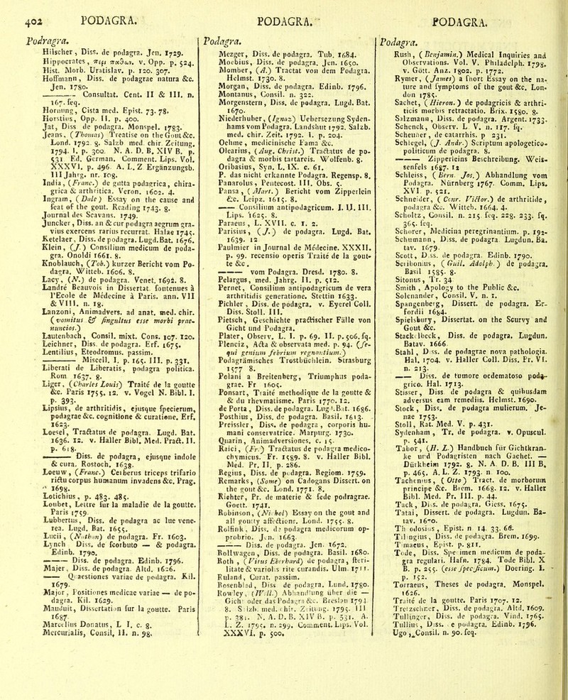 Vodragra. j Hilscher, Diss. de poilagra. Jen. I729. Hippocrates, •a-£fj Tta^M. v, Opp. p. 524. Hist. Morb. Urstislav. p. izo. 307. Hoffmanii, Diss. de podagrae natiira &c. Jen. 1780. . Consiiltat. Cent. II & III. n. 167. feq. Honnmg, Cista med. Epist. 73.78' Horstitis, Opp. II, p. 400. Jat, Diss de podagra, Monspel. 1783. Jeans, {Thomas) Treatise on tlieGont&c, Lond. 1792 8- Salzb med chir Zeitung. 1794. I. p. 300, N. A. D. B. XIV B, p. ^^^i Ed. Gcrman. Commeiit, Lips. Vol. XXXVl, p, 456 A. L, Z Erganzungsb. llljahrg. nr. log, India, {Franc.) de gnttn podairrica, chira- grica & arthritica. Veron. 1602. 4. Ingram, (Dide) Essay on tiie cause and feat of the gout. Rcading 1743. g. Journal des Scavaiis. 1749. Juncker, Diss. an & cur podagra aegnim gra- viusexercens rarius recurrat. Haiae 174^. K.etelaer, Diss. de podagra. Lugd.Bat. 1676. Klein, (J.) Cnnsilium medicum de poda- gra. Onoldi 1661. 8, Knoblauch, (Tob.) kurzer Bericht vom Po- dagra. Witteb. 1606. 8. Lacy, de podagra. Venet. 1694. 8. Landre Beauvois in Dissertat. foutenues a TEcoIe de Wedecine a Paris, ann. VII &VIII. n. ig. Lanzoni, Animadvers. ad anat, imeJ. chir. (vo)nitus £3' fingultus esse morbi frae~ nuncios.') Lautenbach, Consil, mixt. Cons. 107. I20. Leichner, Diss. de podagra. Erf. 1675. Lentilius, Eteodromus. passim. — — Miscell, I. p. 165. III, p. 331. Liberati de Liberatis, podagra politica. JRom 1637. g. Liger, (Charles Louis') Traite de la goutte &c. Paris 1755. 12. v. Vogel N. Bibl, I. P- 393- Lipsius, de arthritidis, ejusque fpecierum, podagrae&c. cognitione & curatiene. Erf, 1623. Loesel, Traftatus de podagra. Lugd. Bat. J636. 12. V. Haller Bibl. Med. Praft. II. p. 618. ■ ■ Diss. de podagra, ejusqne indole & cura. Rostoch. 1635. Loeuw, (Franc.) Ceiberus triceps trifario riftu corpus humanum invadens &c. Prag.  1698. Lotichius, p, 483, 485. Loubet, Lettre fur la maladie de la goutte. Paris 1759. Lubbertus, Diss. de podagra ac lue vene- rea. Lugd. Bat. 165^, Lucii, (Niitb in) de podagra. Fr. 1603. Lynch Diss. de fcorbuto — & podagra. Edinb. 1790. ——— Diss. de podagra. Edinb. 1796. Majer, Diss. de podagra. Altd, 1626, —— Q.raestiones variae de podagra. Kil. 1679. Major , Positiones medicae variae — de po- dagra. Kil. 1629. MauJuit, Disscrtatim fur la goutte. Paris Marcdlus Donatus, L I, c. g, Metcurialis, Coasil, II. n. jg. j Vodngra. Mczger, Diss. de podagra. Tub, 1684. Moebius, Diss. de podagra. Jen. i6?o. Rlomber, (/1.) Tractat von dem Podagta. Hclmst. 1730. 8. Morgan, Diss. de podagra. Edinb. 1796. Montanus, Consil. n. 322. Morgenstern, Diss. de podagra, Lugd. Bat. 1670. Niederhuber, (Ignaz) Uebersezung Syden- hams vom Podagra. Landsliut 1792. Salzb. med. chir. Zeit. 1792. 1. p. 204. Oehme, medicinischc Fama &c. Olearius, {Aug. Christ.) Traftatus de po- dagra & morbis tartareis. Wolfenb. g. Oribasius, Syn, L. IX. c. 61. P. das nicht crkannte Podagra. Regensp. 8, Panarolus, Peiitecost. III. Obs. Pansa , {AJart.) Bericht vom Zipperlein &c. Leipz. 1615. 8. —— Consilium antipodagricum. L U. III. Lips. 1625. 8. Paraeus, L. XVII. c. I. 2. Parisius, (/.) de podagra. Lugd. Bat. 1639. 12 Paulmier in Journal de Medecine. XXXII. p. 99. recensio opcris Traite de la gout- te &c. — vom Podagra. Dresd. 1780. 8. Pelargus, med. Jahrg. II. p. 512, Pernet, Consilium antipodagricum de vera arthritidis generatione. Stettin 1633. Pichler, Diss. de podagra. v. Eyerel CoII. Diss. Stoll. III. Pietsch, Guschichte pradHscher Ffille von Gicht und Podagra. Plater, Observ. L. I. p. 69. II. p. 506. fq, Plcnciz, Afta & observata med. p. 94. (fe- tfui genium febriuin regnautium.) Podagramisches Trostbiiclilein, Strasburg 1577 8. Pclani a Breitenberg, Triumphus poda- grae. Fr 1605. Ponsart, Tiaite methodique de la goutte & & du rhevmatisme. Paris 1770.12, ile Forta , Diss. de podagra. Lug i.B.tt. 1686. Posthius, Diss. de podagra. Basil. I613. Preissler, Diss. de podagra , corporis hu- mani conservatrice. Mar])urg. 1730. Quarin, Animadversiones. c. 15. Raici, (/>.) Traftatus de podagra medico- chvmicus. Fr. 8. v. Haller Bibl. Med. Pr, II. p. 286. Regius, Diss. de pi dagra. Regiom. 1759. Remarks, {Some) on Cadogans Dissert. on the goiit&c. Lond. 1771. 8. Riehtef, Pr. de materie & fede podragrae. Goett. 1741. Robinson, (Niihoi) Essay on the gout and al! gouify affcdtionr. Lond. 1755. 8. Rolfink, Dis?, de podagra medicorum op- probrio. Jcn. 1663. '■— Diss. de podagra. Jcn. T672. Rollwagen , Diss. de podagra. Basil. 1680. Roth , (Fiius Ehcrhard) de poda>;ra, fteri- litate & variolis rite curandis. Ulm. I^rt. Fuland, Curat. passim. Eosenblsd, Diss depodagra.Lund.i78O. Rowley, {JVdl.) AblianilUing iiber ciie — Gich' oder das I'odai;ra &c. Breslau 179-} 8. Silzl». med. rhir. Zjiting. 1795- H' p. 381. ]N. A. 0. B. XIV B. p. 531, A. L. Z. 179?. n. 299. Comnient. Lips. Vol. XXXVL p. $00. Podagra. Rush, (Bc-tijamin.') Medical Inquu-Ies anii 01>servations. Vol. V. Philadelph. I798, v. Gott. Anz. I802. p. 1772. Rymer, (James) a fhort Essay on the na» ture and fymptoms of the gout &c. Lon« don i78i;- Sachet, (Hieron.') de podagricis & arthri- ticis morbis retractatio. Brix. 1580. 8« Silzmann, Diss. de podagra. Argent. 1733. Schcnck, Observ. L V. n. 117. Scheuner, de catarrhis. p 231. Schlegel, (J. Andr.) Scriptum apologetico- politicum de podagra. 8. ' Zipperleins Beschreibung. Weis- senfels 16^7. ij Schleiss, (bern. Jos.) Abhandlung vom Podagra. Niirnberg 1767. Comm, Lips. XVI p. $21. Schneider, ( Ccnr. Fiflor.) de arthritide, podasjra &c. Witteb. 1664. 4- Scboltz, Goiisil. n. 215. fcq, 228. 233. fq. 36S. feq. Schorer, Medicina peregrinantium. p. 192- Schumann, Diss, de podagra. Lugdun. Ba. tav, 1679. Scott, D.ss. de podagra. Edinb. 1790. Sciibonius, (Guil, Adolfh.) de podagra. Basil I58S- 8- Sitonus, Tr. 34 Smith , Apology to the Public &c. Solenander, Consil. V, n. i. Spangenbeig, Dissert. de podagra. Er- fordii 16^4. Spielsbury, Dissertat. on the Scurvy and Gout &c. Stackdbeck, Diss. de podagra. Lujdun. Batav. 1666 Stahl, Diss. de podagrae nova tiathologia. Hal. 1704. V. Haller Coll. Diss. Pr. VI. n. 213. _— Diss. de tumore oedematoso pod^-- grico. Hal. 1713. Stisser, Diss de podagra & quibusdam adversus eam remcdiis. Helmst. 1690. Stock, Dis?. de podagra mulierum. Je- nae 1753. Stoll, Rat. Med. V. p. 431. Syilenham , Tr, de podagra. v. Opuscul. p. 541. Tabor , (H. L.) Handbuch fiir Gichtkran- J<e urd Podagristen nach Gachet. — Diirkheim 1792. g, N, A D. B. III B. p. 465. A. L. Z. 1793.  loo- Tachtmus, (Otto) Tract. de morboruin principe &c. Bicm. 1668. 12. v. Haller Bibl. Med. Pr. III. p. 44. Tack, Di s. de poda^ra, Giess. 1675. Tatai, Dissert. de podagra. Lugduii. Ba- tav. i6^o. Th odosius, Epist. n 14, 33. 6(?. Tifngius, Diss. <le podagra. Brem. 1699. T raaeus, Epist. p. gn. Tode, Diss. Spe imen inedicum de poda™ gra regulaii. Hafn. I784. Tode Bibl. X B. p. 255. (esse fpecjicum.) Doering. I, p. IJ2. Torraeus, Theses de podagra, Monspel. 1626. Traite de la goutte. Paris 1707. 12. Trcizscliner, Diss. de podagra. Altd. 1609, Tullin^'cr, Diss. de podagra. Vind. I765. Tullius, Diss, c podagra. Edinb. I736, Ugo j^Coasil. n. 90. fen.