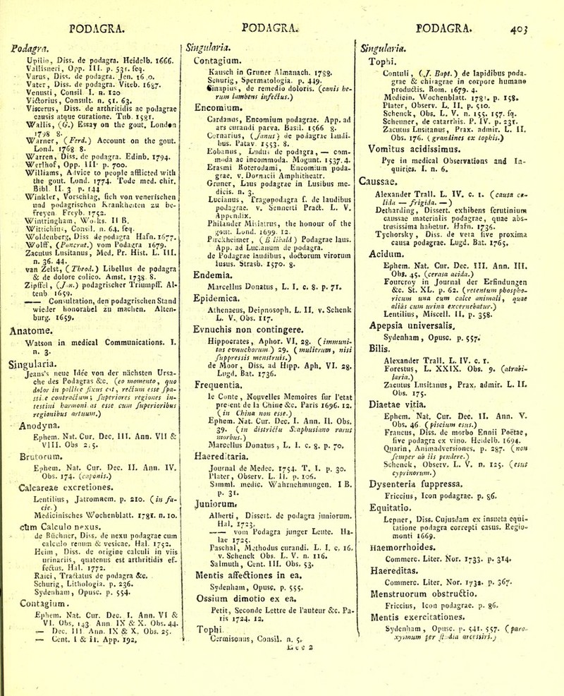 Upilio, Diss. de podagra. Heidelb. 1^66. Valiisneri, Opp. III. p. 53^. feq. Varas, Diss. de podagra. Jeii. 16 ,0. Vater, Diss. de podagra. Viteb. lit^^. Veniisti, Consil I. n. 120 Vidlorius, Consiilt. n. 51. 63. Visceriis, Diss. de arthritidis ac podagrae causis atque curatione. Tub. i^gr. Wallis, (G.) Essay on the gout, Londtn 1798 8- Warner, (lerd.) Account on the gout. Lond. 1768 8. Warren, Diss. de podagra. Edinb. 1794. Werlhof, Opp. III- p. 700. Williams, A lvioe co people afflicted with the gout. Lond. 1774. Tude med. chir. Bibl. 11. 3 p. 144 WiiikltT, Vorschlag, fich von venerischen und podagrischen Kraakheiten zu be- freyen Freyb. 1753. V^^intrinijham,' Wo.ljs. II B. ., Wittichim, Consi!. n. 64. feq. Woldciiberg, Diss c4epod;u',ra Hafn. 1677, . WolfF, {Funcriit.) vom I'oda^ra 1679. Zacutus Lusitanus, Med. Pr. Hist. L. III. n. 36. 44. vaH Zelst, (_TheoJ..) Libellus de podagra & de dolore colico. Amst. 1738. 8. ZipfFcl, {J-n.) podagrischer TriumpfF. AI- tenb 1659. _— Consultation, den podagrischen Stand wieJer honorabei zu maclien, Alten- burg. 1659. Anatome. Watson in medical Communications. I. n. 3. Singulada. Jeaiis's neue Idee von der nachsten Ursa- che des Podagras &c. (fo moinento, quo delor in polliic jixtts e^t, rtHum esse fpa- sii.e contracluiyi; fuperiores ree;io>ies in- testini hayineni cts esse ctnn fupericribus regionibus aytiium.) ■ Anodyna. Ephem. Nat. Cur, Dec, 111. Ann. VII & VIII. Obs 2.5. Brutorum. Ephem. Nat. Cur. Dec. II. Ann. IV, Obs. 174. (t\!/c»iu.) Calcareae c.xcretiones. Lentilius, Jatromaem. p. sio. (j« /«- cie.) Medicinisches Wochenbiatt. i^gl. n, 10. ctim Calculo nexus. de Biichner, Di<.s. de nexu podagrae cum calci:Io reinim & vesicae. Hal. 1753. Ktiin , Diss. de origine calciili in viis urinariis, quatenus est arthritidia ef- feftus. Hal. 1772. Raici, Tradtatiis tle podagra (S:c. Schurig, Lithologia. p. 236. Sydeiihan), Opusc. p. 554- Contagium, Ephem. Nat. Cur. Dec. I. Ann. VI & VI. Obs, ij3 Ann IX & X. Obs. 44- — Dec. 11!' Ann. IX & X.. Obs. 2$. -~ Ccnt. I & il. App. 133. in^iilavin. Contagium. Kausch in Gruner Almanaoh. 1788. Sciiurig, Spermatologia. p, 449. Sinapius, de remedio doloris. (canis he- rum Itimbens infeHus.) Encomium. Cardanus, Encomium podagrae. App. ad ars curandi parva. BasiL 1566 §. C.rnarius, {janus) dc podagrac IdUili- bus. 1'atav. 1553. 8. Eobanus, Liuiui de podagra,— com- moda ac incommoda. Mogunt. 1537,4. Erasmi Koterodami, Encomium poda- grae. v. Dorn.icii Amphitheatr. Gruner, Lius podagrae in Lusibus me- dicis. n. 3. Luciaiius, Tragopod.igra f. de laudibus podagrae. v. tsennerLi Pradl. L. V. .4ppcn;!ix. Philander Misiatrus, the honour of the •^9111. Lund. ib^^. 12. Pirckheimer , lihaU ) Podagrae laus. App. ad Lucaiium de podagra. de Podagrae iaudibus, doftorum virorum iusus. Strasb. 1570. g. Endemia. Marcellus Donatus, L. I. c. 8- P- 71. Epidemica. Athenaeus, Deipnosoph. L. II, v. Schenk L. V. Obs. 117. Evnuchis non contingere. Hippoerates, Aphor. VI. ag. (^imttiuni- ttts evnuchoviim') 29. {^mulierum, nisi fuppressis menstruis.) de Moor, Diss, ad Hipp. Aph. VI. sg. Lugd, Bat, 1736, Frequentia. le Conte , Hoiivelles Memoires fur Tetat pre-ent de la Chine&c. Paris 1696.13. ( in China non esse.) Ephem. Nat. Cur. Dec. I. Ann. IL Obs, 39. (tn distri^fu S.ctpbusiano rarus 'inorhus.) Marccllus Donatus, L, 1. c. g. p. 70. Haereditaria. Journal de Medec, 1754. T. I. p. 30. 1'later, Observ. L. ll. p. 106. Simml. medic. Wahrnehmungen. I B. P- 31- Juniorumt AUierti, Dissert. de podagra juniorum. Hal. 1723, vom Podagra junger Leute. Ha- lae 1725. Paschal, M^'thodus curandi. L, I. c, 16. v. Schenck Obs. L. V. n. 116. Salinuth, Cent. UI. Obs, 53. Mentis affefliones in ea. Sydenham, Opusc, p. 555, Ossium dimotio ex ea, Petit, Seconde Lettre de Tauteur &c. Pa- ris 1734. 13. Topbi Cirmisomis, Goiisil. n. 5. 1. c e 3 Siti^ularla. Tophi, Contuli, (J. Bapt.') de lapidibus poda- grae & chiiagrae in corpore human» produdlis, Rom. 1679. 4. Medicin. Wochenblatt. 178'. 158» Plater, Observ. L. II. p. (;io. Schenck, Obs. L, V, n. 155, 157. fq. Scheuner, de catarrhis. P. IV. p. ijr. Zacutus Lusitanus, Prax. admir. L. II. Obs. 176. { graniUnes ex iopkis.) Vomitus acidissimus. Pye in medical Observations and In- quir^es. I. n. 6. Caussae. Alexander Trall. L. IV. c. i. (causa ck^ lida — frigida. — ) Detharding, Dissert. exhibens fcrutinium caussae matenalis podagrae, quae abs- trusissima hahetur. Hafn. 1736. Tychorsky, Diss. de veta iive proxiraa causa podagrae. Lugd. Bat. 1765, Acidura. Ephem. Nat, Cur, Dec. III. Ann. III. Obg, 45, (cerasa aeida.) Fourcroy in Journal der Erfindungen &C. St. XL. p. 62. (retentum phospho- ricuin una cum calce animali, q^uae alias cum urina excernebatur.) Lentilius, Miscell. II. p. 358. Apepsia universalis„ Sydenham , Opusc. p. 557. Bilis. Alexander Trall. L. IV. c. i. Forestus, L. XXIX. Obs. 9. (atrahi- laria.) Zacutus Lusitanus, Prax. admir. L. II. Obs. 175. Diaetae vitia. Ephem. Nat. Cur. Dec. II. Ann. V. Obs. 46 (piscium esus.) Francus, Diss. de morbo Ennii Peetae, five podagra ex vino. Heidelb. 1694. Qjiarin, Animadversiones, p. 287. (wo» fcmper ab iis pendere.) Schenck, Observ. L. V. n. 125. (esus cyprinorum.) Dysenteria fuppressa. Friccius, Icon podagrae. p. s6. Equitatio, Lepner, DIss. Cujusdam ex insueta equi- tatione podagra correpti casus. Eegio= monti 1669. Haemorrhoides. Commerc. Liter. Nor, 1733. p. 314. Haereditas. Commerc, Liter. Nor. 1738. p. jd^- Menstruorum obstruftio. Friccius, Icon podagrae. p. 8*^ Mentis exercitationes. Sydenham , Opusc. p. ^41. ^57. (^paro- xyuftum per JL^dia arcesiiri.j