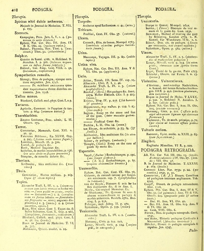 Therapici. Spiritus nitri dulcis aethereus.' Majault in Journal tie Medecine. T. VII. p. 195. Stercora. Campegiiis j Prax. Jatr. L. V. c. 4. (f«- vonmn in uceto diliUum.') Epiiem. Nat. Ciir. Dec. III. Ann. IX Sc X. Obs. 3$. (equijium topice.) Kulanil, Pliarmac. Nov. Tliec. 3. (t/ac- cinum.) Tliec. 30. (^colutfibitiuui.) Sulphar. Gazette de Sante'. 1-88. v. Hufeland. N. Annalen. I. p. 368. (hahifum vaparo- iuni ex infuso florum fulphuris.) Ruland, Cur. Emp. Cent. Vlll. c. 53. {bulsamuin, eiufUistrutn,') Sympathetica remedia. Slevogt, Diss. de podagra, ejusque cura- tione niagnetica. Jen. 1718. Pr. cxliibens vni>>.itiJ.(iTx quae- dam TafaXEcTOiwsvix thema diatribes at- tinentia. Jen. 1718. Taftus manus. Blankard, Colled. med.phys. Cent.I. n.5. Tartarus. Agricola, Comment. in Poppium de tar- taro. p. 664. (arcanum tartari.) Therebinthina. Zacutus Lusitanus, Prax. admir. L. II. Observ. 179. Terror. Camerarius, Memorab. Cent. XII. n. s6. 27. Fabricius Hildanus, Ep. XLVH. Opp. P. 993' (festivo inodo terrore/ugata.) Lentiliiis, Aliscell. II. p. 310. Loesel, de podasra &c. Rnsh, Medical Inqiiiries &e. Seideiius, de morbis incurabilibus.p. 136- {ex urso obvio —fugam procurans.) Sinapius, dc remedio doloris &c. Theriaca. Scrihonius, Idea raedicinae fcc. (^ ciim viiio.) Thuia. Catnerarins, Hortiis me<iicus. p. 169. (nqua cj/ oleum topice.) Topica. Alcxander Trall. L. IV. c. i, (oleunt-ro. Sdceuin cum luteis ovoruin —herhae vi- rides — f iiien psyliti — ccrata, empla- stra —• liniitientti —.) c. 2. (cataplus- ■iHuta ex furina loliacea — fomentutio- ncs fragrantes — acres ; unguenta dia. phareiica.) c. 3. (varia.) c. 4. (etiam narcotica, cpiutu,) Biico, Hist. natur. Cent I. Exper.60. & Sylva Sylvaruni. Cent. X. Opp. p.966, (catuplasiiia, fomcntutio 1 einplastrum.) Blankard, Colieift. nied. phys. Cent. I. n. 41. !'ef|. (varia.) Fuun in Jsurnai de Medecine. T. VI. P' .307. Matlhaeus, Q.iiaebt. enodat. u. 24. Tbeyapia, Torpedo. Antheros apud Scribonium. c. 41. (jviva.) Triticutn. Paullini, Cent. IV. Obs. 37. (^externL) Ulcera. Cursuch, Diss. de fomno, Monspel. 1783. (variolosis ulceribus fodagra haercdi- taria fanata.) Urina. Monconys, Voyages. III. p. 89. (calida tifice.) Urtica viva. Ephem. Nat. Cur. Dec. III. Ann. V & VI. Obs. $0. ((fpplicatio.) Ustio. Aetius, Tetrab. III. Serm. IV. cap. 35. Albucasis , Chir. P. I. c. 46. Alexander Trall. L. IV. c. 3. (etiam frophyluciice,) Busshof, (Herm.) Het podagra &c. Amst. 1674. Haller Biblioth. Chir. 1. p. 423- (moxa.) Erastus, Disp. IV. p. S77. (fub bumeris genubus.) Hippocrates, w£f( ^rsc^uiv. p. Ss4' !• 43- (lino crudo.) Ingram, Essay on tlie cause and feat of the gout. (intir muscuLos gaitroc- vemios.) Praftical Cases &c. Pechlin, L. II. Obs. 34. (moxa.) ten Rhync, de arthritide. p. 73. fq. (z!f Jimilia.) Scribonius, Idea medicinae 8:c.(in utro- que halluce.) Stisser, de podagra. (ambustio.) Teniple, (Guil.) Essay on the cure of gouth by moxa &c. Vaporatio. Vogel, (Zrtcfcar.) Beobachtungen. p. 256. (non fempcr prodesse.) (5. G.) Eeobachtungen. p. 87. (vapores chamomiLlae levantes.) Venaeseftio. Ephem. Nat. Cur. Cent. IX. Obs. 78. Galenus, de curandi ratione per fangui- nis missienem. cap. 7. (frofhylaHica in hubituali.) van der Heyde, Discours & avis f«r Us fiiix douloureux &c. & in App. J. Movle , Chiairgical Memoires &c. de bberkamp, Pr. Q.uinsm fit usus & abusus vcnaesectioiiis in pocfagra & niorbis arthriticis. Heidelb. 1781. Doe- ring. I. p. is^. Felargus, med. Jahrg. II. p. ^73. Sydenham, Opusc. p. S$9- (noxae) Vesicatoria. Alexander Trall. L. IV. c. 2. (cantha- rides.) Hornung, Cista. p. 201. 212, ^ Lan^e, Miscell. verit. p. II4. (majora feii, in reirograda.) T^ierapla. Vesicatoria. Sharpe in Q.Haest. MinspeL 1617. Sordes, (Pierre) Discours du vrai re- mede de la goute &c. Lion. 1636. Stevcnson , Method of treating the gout by BSistering. Loiidon 1779. v. N. Samml. fiir Wundiirzte. 11 St. n. i. Stisscr, Diss. cit. de podigra. (fanat* per vesicantia, toti corpori applicita.) Sydenham, Opusc. p. 581. (uoxae.) Vinum. Alexan^er Tral!. L. IV. c. 3. (abstinen- tia ud eradican lam podagram ) Lange, Miscell. veiit p. 114. (in retro- grad.i, rhenanum cum fpiritu Cornu Ccrvi.) Liger, Traite de la goutte. Paris 1753. Schrader, Observ. rar ITascic. I. n. 13. (noxae.) Violentiae. Vulnerationes. d'Arvieux, merkwiirdige Nachrichten. V. Samml. der besten Reisebeschreibuii- gen. 111 B p. 4ss. (verbera flantarum, deitt incisiones.) Diipau in Journal de Meilec. T. LXXX. p. 342. V. Hufeland N, Annalen. I. p. 197. (allisio fedis.) Epliem. Nat. Cur. Dec. I. Ann. I!. Obs. 21^. (excisio verrucae.) Hornung, Cista. p. 201. (affixio pe.lis acgri ad truncum ligneum ope clavoruni ferreorum.) Tachenius, Tr. de morb. prineipe. p.72. (fer clnvos ad truncum ajfixis pedibus curata.) Vulturis corium. Ronsseus, Epist. medic. n. XXII, p. tj. (cunt fuierstitione.) Zingiber. Englische Miscellen, VI B. p. 229. PODAGRA RETROGRADA. Aa. N.U. Cur. Vol. III. Obs. 13. {letalis. Aiiiitome cadaveris ) IV. Obs.87. (Letlt- iis ) VII. Obs s7- B. in Journal de Medecine. T. LXXXL p. 169. {letalis.) Commerc Liter. Nor. 1739. p. 24. (fer emetica.) 1740. p. 50. Camerarius, (R. J.) Dissert. Consilium ad podagram internam anglicanam. Tub. 1716. Cnopff, Dissert. de podagra retrocedente. Altd. 1728. Ephem. Nit. Cur. Dec. I. Ann. IV & V. Obs. 33. (ni< pulmones.) Ann. VI & VH. Observ. 208- (gangraena pedis z!f asthina letale.) — Dec. II. Ann. VL Obs. 42. — Dec. III. Ann. II. Obs. 115. Ann. V & VL Obs. 26. — Cent. Vlll. Obs, 6. Fiirsen, Diss. de podagra retrograda. Goett. 1741. . , von Hahn, Historia podagrae Cardiiialis a SinzendorF. (fphucelus ventriculi ) Hilscher, Dissert <K' i'odagra letrograda & repulsa. Jen, 1747. . Poda-