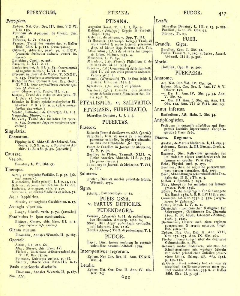 PTERYGIUM. Tteryglum. Ephem. Nat. Cur. Dec. III. Ann. V & VI. Obs 158. Fahricius ab Aqiiapend. de Operat. chir. [). 26. Forcstus, L. VI. Obs. 55. Fraiico, Traite des hernies &c. v. Haller Bibl. Chir. I. p. 21I, (exstirpatio.) Gilibert, Adversar. praft. pr. p. LXIV. (cdusticis irritdtum indolem cancri in- dusnf.) Lotichiiis, Consil. p, 208. Paraais, L. XVI. c. 14. Pauius Aeginet. L II. c. 81. (excrescentia ad unguein polUcis.) L. VI, c. 18. Precourt in Journal de IVIedec. T. XXXII. p. 4S3' (vuricosum membranaceuin.} Richter in Nov. Comment. Sac. Reg. Goett. T, VIII, {esse toJijun£livam corneae opa- cam £57 deiisam.) . Observ. chir. Fascic. III. n, !. Scarpa , Traite des mnladies dcs yeux, T. I. chap. 11. (opcratio.) Sclimidt in Himly ophthalmologisclier Bi- bliothek. 11 B. i St. n. 2. (fibris muscu- laribus imtrucluir. ^ Verduc, Patliologit dc Chirurgie, II. c. 7. Verzascha, Observ, 11. 19. St. Yves, Traitc des maladies des yeux. p. 154. (constare faefe ex membrana vas- culosa.) Singularia, -• Connatum. Pipping in N. AhhandL derScliwed. Aca- demie. B. XX. n. 3. v. Nordisches Ar- chiv. 11 B. sSt. p. 92. (operatio.') Caussae. Variola. Forestus, L, VI, Obs. 55. Therapia. Acrel, chirurgische Vorfiilie. I. p. 97. (/«- iiati exempl' ) Dioscorides, facile parabil L. I. c. 4<;. 191. Galeiiiis , dc comp. med. fcc. loc. L. IV. c. 8. Sciiltetus, Armament, chir. p. 127. Severinus, de etficaci Medicina de feft.c. 72. Aqua fapphirina. Miiralt, chiriirgische Geschichten. n. 17. Axungia viperina. Lange, Miscell. vcrit. p. 74. (rancida,') FoRticuius in ipso excitandus. Richter, Observ. chir. Fasc. III. n, I. (per lapidem iiifernalein.) Oleum nucum. Thomann, Annales Wurceb. II. p. 187. Operatio, Aetius, 1. c. cap. 60, Alix, Observ. chir. Fasc. IV. Flajani, Collezione d'Osservazioni &c. T. IV. Oss. 28. 29. Purmaiin, Chirurgia curiosa. p. 166. Richter, Observ. chir. Fasc. III. n. I. Vasis nutrientis discissio. Thomann, Annales Wurceb. II, p, 187. Tem. III. PTISANA. PTISANA. Augenius Horat. T. I. L. I. Ep. i. Eildini, { Philippa) Saggio ili Surbetti. Napoli 1-84 Gaieniis, de pLisana, v. Opp. T. III. de Honestis, (Christoph. Georg.) Trad. de a^jua hordei & modo faciendi ptisanam. A|ip. ad Meuie Ojip. Ferrara 1488. Fol. Lalam iitius, (^0.) de ptisana fui tempo- ris Liber. HTduae. 15^9. 4. M.nardiis, L. V, Ep. 2. Minadous, (Jo. Thom.) Fhilodicus f. de ptisana &c. M.Mit 1584. 4. Piccano , (/f.) CoanneiUarii della fcandella libri II, tlel uso della ptissana ordeacea. Verona 1632 4. H.rmos, (Hispalensis) Tr. de fero ladlis & ptisana. Ursionae 1652. 4. Sylvaticiis, {Jo. Bipt.) de ptisana. Vassaetis, CJo.) [li istola, qua ptisanae usum defendit contia Mnnardiim &c. Pa- ris 1543- 8, PTYALISMUS. V. SALIVATIO. PTYRIASIS, FURFURATIO. MarecHus Donatus, L. I. c. 3. PUBERTAS. Praecox. Boisgtin Journal desScavans. 1688. (pueri.) ab Eickcn, Diss. de noxis ex piaematura puliertate oriundis, in physica educatio- ne maxinie attendendis, Jcn. 1789. Fages de CazeHes in Journal de Medeeine, t. X. p. 37. GeofFroy in Philos. Transaift. XLII. v. Leske Anserles. Abhandl. II B. p. 354. {in puero tricnni.) du >:<ui say injournal deMedecine. T. VII. p. 231. Salutaris. Triiler, Diss. de morbis pubertate folutis, Witemb. 1770, Signa. Schurig, Parthenologia. p. 12. PUBIS OSSA. V. PARTUS DIFFiCILlS. PUDENDAGRA. Ferrerii, {Augerii) L. IL de pudendagra, lue Hisiianica. Antvverp. 1564. 8., Stuss, Diss, Aeger pudendagra contraftu, rali laborans, Jcu. 1716. Torena,(G'rtjp.) Traft. depudendagra.T. I. PUDOR. Bajer, Diss. fistens pudorem in curanda valetudine noxium. Altdorf. 1789. Intempestivus acgrorum. Ephem. Nat. Cur. Dec. II. Ann. IX & X. Obs, 4. Letalis. Ephem. Nat. Cur. Dec. II. Ann. IV. Ob- seiv. 157. G S g PUDOR. 417 Letalis. Marcellus Donatus, L. III. c. iq, p, 284. Paullini, Ccnt. IV. Obs. 91. Sitonus, Tr. 23. PUER. Grandis. Gigas. Borellus, Cent. I. Obs, 42. Piiifis Transaft. n. 475. v, Leske , Auserl. Abhandl, III B, p, 306. Morbi. Horstius, Opp. II. p. 309. PUERPERA. Anatome. Acl Nat. Cur. Vol. IV. Obs. e,o. Ephem. Nat. Cur. Dec. I. Ann. IV & V. Obseiv. 192, — Dec. It. Ann. IV. Obs. ag. 04. An». V. Obs. 74, — Dec, III. Ann. I, Obs. 22. Ann. III. Obs. 124- Ann. VII & VlII. Obs. 154. Annus infestus. Bartholinus, Aft. Hafn. I. Obs. 34. Antiphlogistica. Petit, an in curandis afFedlibus qui fup- pressis locchiis fuperveniunt antiphlo» gistica ? Paris ^760. Diaeta. Regimen. Akakia, de Morbis Mulierum. L. II. cap.9. Avicenna, Canon. L. III. Fen. 21. Trad. 2, cap. 3. Baumers, Diss. Reflexions generales fur les maladies aigues considerees ches les femmes en couche. Paris 1807. Behr, Physiol med. p. 179. Boehmer, Diss. de regimine puerperarutn post partum naturalem. Hal. 1773. Boer, Abhandlungen jeburtshiilflichen Inn« halts &c. II B. aTh. n. 3, le Bon v. Spacchi. p. 299. Boy, Abrege fur les maladies des femmes grosses. Paris 1788. Biisch , Verhaltungsregeln fiir S hwangere &c. Hamb. 1782. A. D. B LVIIIB. p.i02. Commerc. Lit. Nor. 1732. p 393. (iV/gr«- turum cff Indorum.) Crato, Consil. L. V. n. 4. Diaetetisch - medicinischer Rathgeber fiir Schwangere, Gcbiihrende &c. Chemniz I805. 8. N, Leipz. Literatur - Zeitung. 1808. p. 2045. DreHncourt, Observ. med. circa regimen puerperarum & rccens natorum. Lugd. Bat. 1684. 12. Ephem. Nat. Cur. Dec. II. Ann. VIII. Obs. 174. 17?. Ann. IX Obs. 465. Fischer, Bemerkungen iiber die englische Geburtshiilfe. n. IV. Gebauer, medic. Bedenken, wie man die K.indbctterinnen niit wenigen Mitteln vor vielen gefahrlichen Zufailen priiser- viren konne. fcJrlang. gel. Anz. 1744. p. 150. Is8. dt Gorter, Kort vertoog, hoe en waar de sUiytband deri^Kraamvrouw^n moet ge- le?t worden. Amsterd. 1744. 8. v. Hallei BibL Ch r IL p, 138.