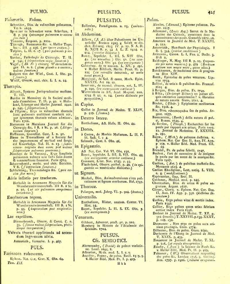 Vuineratjo. Vidnus. I Schneider, Diss. de vulneribus pnlmanum, ' Vit b. 1654. Spfiii zer in Schmuker verm Sehriften. I B p. 328 {utrtimque pulrnonem tr msiens J'an::tuin ) Timaeus, Re5poR5. p. looi. Titsmgh, Rustecuren &c. v. Haller Tage- buc'i. III, p. 336. (^per ipsim cnstam.) Tulpius, L. II, c. 17. (^pcirs ■pulntonis p as- cisa ) Verduc, Pathologie de Chirurgie. T. II. p 541. { fclopetaritim irntju; fanatyJH.) Vogel, (Ad Fr ) chiruri;. Wahrnehmun- gen II. n. 2. (glans plitmbsa iransiens, vulnus fanatum.) Stalpart van der Wiel, Cent. I, Obs. 30. (^fanata.) Wolff, Observ. med. chir. L. I, n. 34. Therapia. Albcrti, Systema Jurisprudentiae medicae. T. 111. Burdin in Memoires de la Societe mcdi- cale d'emulation. T. 11. p. go. v. Hufe- land, Schreger und Harles Journal. IS02. f>. 14;. (fciopetaritim.) de TEpine, Ergo in vulneribus thoracis laesi pulmonis coalitioni conducit aer, per ipsummet thoraeis vulnus admissu. Paris I766. Hartmann in Mursinna Journal fiir die Chiru.^-gie &c. I B. i St. p. 16. (fclope- tarium fanatiim.) HofFmann, Gonsultat. Cent. I. n. gi, Home in Transaftions of a Society for the improvement of me lical and furgi- cal Knowledge. Vol. II. n. 13. (fuper- -viveni triginta duos annos post vulnits fclopetarium pulmones penetrans.) Mauduyt de la Varenne, Ergo fimplieia pulmonum vulnera acie fafta folis diaeta & venaeseftione fanantur. Paris 1763. Schaarsehmid, medic. und chir. Berichte. V B. C/ lopetarium fanatim.) Schlichling, Travmatologia &c. CfW ex- dsa Jine noxa.) Aeris inflatio per tracheam. Herholdt in Aruemann Magazin fiir die Wundarzneiwissenschaft. III B. i St. p. 91. (ut aer pulmonem comprimens extiirbctur.) Emplastrum tegens. Herholdt in Arnemann Magazin fiir die Wundnrzneiwissenschaft. III B. i St. p. 85. ( imponendum post exspiratio- nem.) Lac caprilkim, Diemerbroeck, Observ, & Curat. C. n. 3g. ( funanf vulnusfclopetarium, pkthi- sinque inscquentem.) Valvaia thoraci applicanda ad arcen- dum ingressum aeris. Autenrieth , Versuche. I. p. 467. PULS. Farinacea rubescens. Ephem. Nat. Cur. Cent. X. Obs. ^o. Tom. 111. PULSATIO. BaUonius, Paradigmata. u. 15. (univer- Sidis.) in Abdomitie. Albcrs , (/, A.) iiber Pulsationen im Un- terleibe Bremen I803. g Salzb m dic. chir. Zeiiung. 1803 IV. p. 17. N. A, D. B. XCII B. p. 34 A L. Z. I804. n. 2l4- (^ytcriae dilatatae ) Bonet, Sepulchr. L. 111. S. XIV Obs. 47. (f.v vermihits.) Obs. $n. (ex com- pressa aorta.) Obs 53. (ex anevrysmate ) Cohimhus . de re anaLom. L. XV. p 492. V Haller Biblioth. Me lic. Pract. II. p. 125 (ex retraSiis intestinis, ut aorta tnn^i pnsset.) Morgatjni, de Sed. & causs. Morb. Epist. XXXIX. Art 19. 20. Sever^nus, de recond. absccss. nat, L. IV. p. 280. (ex anevysmate coeliacae ) Weissenborn in Aft. Acad. iVI.igunt. ann. 1784 & 85- n. 14. (aorta dislocata pcr fyocystidcm.) in Capice. Gallot in Journal de Medec. T. XLIV. p. 529. (fonora.) in Dextro latere. Bartholimis, Aift. Hafn. IL Obs. 44. in Dorso. a Castro, de Morbis Mulierum. L. IL P. 11. Seft. I. c 4. Salmuth, Cent. I. Obs. 46. in Epigastrio. Aft Nat. Cur. Vol. VL Obs. 131. Bonet, Sepulcbr. L. III. S. VII. Obs. 44. {cx anevrysmatc arieriae coeliacae.) Commerc. Liter. Nor. 1743. p. 55, Flachsland, Observ. pathol. p. 49. (inepi- gastrio — ventriculus dislocatus.) iit Signum, Meckel, Diss. Animadversiones circa pul- sationem ut fignum morborum. Hal. i-g^. in Thorace. Pelargus, med, Jahrg. VI, p. 504. (dextro.) Universalis. Bartholinus, Histor. anatom. Centur. VI. Hist. 24. Bonet, Sepulcbr. L. II. S. IX. Obs. 5. (ex anevrysmate.') Venarura. Gilibert, Adversar. pradl. pr. p. 202. Homberg in Histore de 1'Academie des Sciences. 1704. PULSUS. Cfr. SEMIOTICL Abercromby, (David) de pulsus variatio- ne. Lond. 1685. 8. Afluarius, M-th. med. L. 1. 0.9. Aegidius, Poema, de pulsu. Basil. 15;$. g. V. Hailer Bibl, Med. Pr, I. p. 429. Hhh Alexius, (Alexand.) Epitorae pulsuum. Pa- tav. 1627. AUemand, (Louis Attg.) Secret de la Me- decine des Chinois, consistant dans la connoissancedes pouls. Grenoble 1671. i3, Amoreux in Jourml de JMed. T. XX.XVI, p, 217. Autenrieth, Handbuch der Physiologie. I §• 384. (variae cenditiones ) Avicenna, Canon. L. I. Fen. 2. Doilr. a. D a 2. Baldinger, N, Mag. III B. p. 25. {expres- sio per notas musias.) p. 479 (Bordeurn pulstim non magis nnsse , quam alios.') Barckhausen, de medicinae ortu & progres- SH. Diss XIV. Barth, Epistolae de pulsu venarum, Lip» siae 1758. Bellini, de urinis & pulsibus &c, Francof, 1625 4. a Bergen, Diss. de pulsu. Fr. 1740. a Biliz, (Christopb Bilizer) an pulsus ali- quis amatorius concedendus? v. Horstius de natura amoris Giess. 1611. 4. Binder, (Udalr.) Epiphaniae medicorun» &c. 1506. 4. Bix, Diss. (T^iivyiix.tyfxiptx feu de pnlsu. Ar- gent. 1677. Bonacursius, (Barth.) della natura di puL si, Bonon. 1645, 4. de Bordeu, (Theoph.) Recherches fur les pouls par rapport aux crises. Paris 1772. 12. Journal de Medecine. T. XXXVH. P. 291. Boym, ( Mich.) de pulsmim doarina, v. Ephem, Nat. Cur Dec. II, Ann. IV, App. p 169. V. Haller Bibl. Med. Pract. HL p. 69. Brendel, Pr. de pulsu febrili. 1747. Buchoz, Tart de connoitre & de designet le pouls par les notes de la musique&c. Paris 1^)07. Caelius, (^Ant.) de pulsibus traftatio &c, Messanae iSig. 4. Caelius Rhodiginus, Lect. antiq. L. VIII. C, g. (modifcatioHes.) Capivaccius, Opp. Sect. II, Cardanus, Method. med. p. 24?. Charstadius, Diss. de urina & pulsu ae- grorum. Argent. 1627. Cleyer, Glavis. v, Ephem. Nat. Cur. Dec. II, Ann, IV. App. p. 35I. (doiirina Si- nensium.) Gochin, Ergo pulsus vitae & mortis index. Paris ng2. Collier, Ergo pulsus quam urina febrium certior index Paris l^s^- Desbret in Journal de Medec. T. XV. p. 3i2.(H«a/u.)T, XXVIII, p.138. XXXV. p. 129. 134. Desmoncu- , Non ergo ex pulsu nata cri- sium praesagia. Caen. 1774. Dillenius, Diss. de pulsu, Giess. 1690. Ducbemin de TEtang in Journal de Med, T. XXIX. p, 43?. Empereur in Journal de Medec, T, XL, p. 3(6. (jtt regula therapcvtica.) Eusebe, (Jean ) la Science dii Pouls &c. V. Haller Bibl. Med. Pr. 11. p. 169, Falconer, (W.) Observ.uions respecting the pulse &o. Loodun 1796. g. (TOitin'.;. Anz. 1797. p. Igofi. (^tabuhe comparati.