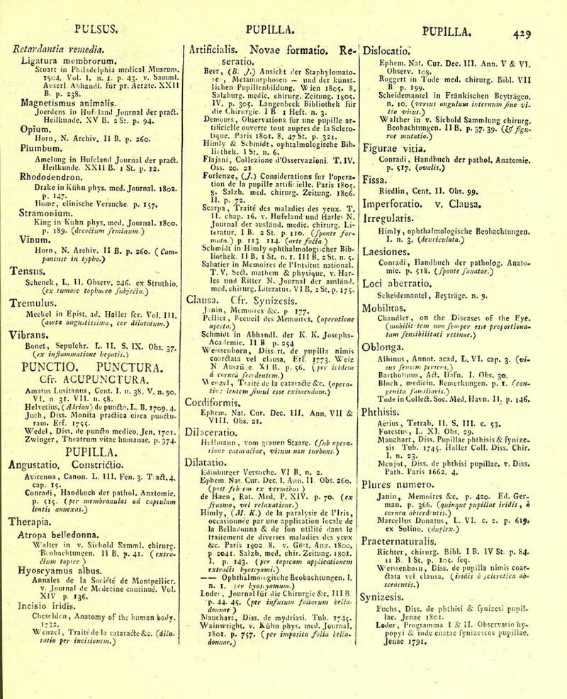 Retardantia remedta. Ligatura membroruni. Stuart in Pliiladelijhia meilical Miiscuni, lSc4. Vol. 1. n. I. p- 43. V. Samml. Aiiserl AMiaiidl. fiir pr. Aerzte. XXI1 B. p. 238. Magnetismus animalis. Joerdens in Huf land Journal der praft. Heilluinde, XV B, 2 St. p. 94. Opium. Horn, N. Archiv, II B. p. 260. Plumbum. Amelung in HuFeland Journal der pradt. Heilkunde. XXll B. i St. p. 13. Rhododendron. Drake in Kiihn phys. med. Journal. 1802. P. 147- Home, clinische Versuche. p. 157. Stramonium, King in Kuhn phys, med, Jouriial. 1800. p. 189. (decocium feminiim.') Vinum. Horn, N. Arohiv. II B. p. 260. {Cam- pmieiise in typho.') Tensus. Schenck, L. II. Observ. 245. ex Struthio. Qex tumoic topbui eo fiihjecio.') Tremulus. Meckel iii Epist. ad. Haller fcr. Vol. HI. (^aorta auguitissima, ccr dilutatmn.) Vibrans. Bonet, Sepulchr. L. II, S. IX. Obs. 37. (^ex inflammatione hepatis.) PUNCTIO. PUNCTURA. Cfr. ACUPUNCTURA. AmaUis Lusitanus, Cent. I. 11. 38. V. n.90 VI. n 31. VII. n. 58. Helvetiiis, (/^.ir/rtM) df purift.i.L. B. 1709.4. Juch, Diss. Monita pradlica circa puiidii- ram. Erf. i^s?- Wedel, Diss, de punfto medico. Jen, 1701. Zwinger, Theatrum vitae humaiiae. p. 374. PUPILLA. Angustatio. Constridio. Avicenna, Canon. L. III. Fen. 3. T aft,4, cap. 15. Conradi, Handbuch der pathol, Anatomie, p. (per meitibrmiulas ad capiulam lentis aiinexas.) Therapia. Atropa belledonna. Walter in v. Siebold SammL chirurg. B.obachtuncen. II B. p. 41. (extra. ihim topice ) Hyoscyamus albus, Annales de la Socipte de Montpellier. V. Journai de Mtdecine continue. Vol. XIV p 136. Incisio iridis. Cheseldf n , Anatomy of thc biiman body. 173=. Wenzel, Traitedela cataracie&c. fdi/ft- tatio fer incisionem,) Artificialis. Novae formatlo. Re- . seratio. Beer, (B. J.) Ansiclit der Staphylomato- ;e , Metamorphosen — und der kunst- lichen Pupillenbildung. W ien 1805. 8. SaUburg. medic, chirurg. Zeitung, lgo<;. IV, p. 305. Langenbeck Bibliothek fiir die Chinirgie. I B i Heft. n. 3. Dcmours, Observations fur une pupille ar- tibciclle ouverte tout aupres de iaSclero- tique. Paris i8or. 8. 47 St. p. 321. Himly & Sthmidt, ophtalmologische Bib- li( thek. 1 St. n. 6. Flajani, Collezione d'Osservazioni, T. IV. Oss. 20. 21 Forl enze, (J.) Considerations fur Popera» tion de la pupille artifi' ielle. Paris 180^. 8. Salzb. med. chirurg. Zeitung. 1806. IL p. 72. Scnrpa , Traite des maladies des ycux. T. IL chap. 16. V. Hufeland und Harles N. Journal der ausland. medic. chirurg. Li- teratur. I B. 2 St. p iio. {fponte for- niuta.') p. 113 114. (nrte fa£ia.) Schmidt in Hinily ophtha!mologr,cher Bib- liothek. II B, 1 St, n. i. III B, 2St. n. 5. Sabatier in Memoires de 1'Intsitut national. T. V. Seft. mathem & physique, v. Har- les unH Rittcr N. Journal der ausland. nicd. chiiurg.Literatur. VI B, aSt, p. 175. Clausa. Cfr. Synizcsis. J;)nin, Mcmoiies &c. p 177. Pellicr, l'ecueil des Mcmoirts. (operatione ttpcrtn.) Schmidt in Abhandl. der K, K. Josephs- Aca lemie. II B p. 254 Weissenhorn, Diss rt. de pupilla nimis conrftata vel eliusa, ErL 1773. Weiz N Auszii ,e, XiB. p. S6. {ptririJaH d coyncu fecrdentem.) M eiizel, Ti.iite tlc la cataradle &c. {opera- tic : lentcm Jimul csse eximendam.) Cordiformis. Ephfm. Nat. Cur. Dec. III, Ann. VII & VIII, Obs. 21. Dilsceratio. Hel!iiiaun, vom qrauen Staare. (fnb npera- lioiie cataraftae, visum non turbans.) Dilatatio. Liliiiburger Versnche. VI B. n. 2. Ephem Nar, Cur. Dec. I. Ann. II Obs. 360. (p^st fth em ex Termihiis ) de Haen, Rat. Med, P. XIV. p. 70. (ex fltismo, vcl relaxatione.) Hinily, (/U. K.) de la paralysie de 1'lris, occasionne'e par une application locale de la Bellaifonna & de fon utilite «ians le traitement de diverses maladies des yeux tic. Paris ig02 8. v. G6't. Anz. 1800. p 2041. Salzb. med, chir. Zeitung. igoi. I. p. 143. (per toficam afplicationem txtra£ii hyoscyami.) —— Ophthalmoiogisthe Beobachtungen. F. n. I. j er hyos^yamwn.) Lodei , Journal fiir die Chirurgie S:c. III B p. 44- 4S. (pir infusum foUorum bella- donnnt ) Riauchart, Diss. de mydriasi. Tub. 174?. Wainwright. v. &,iihn phys. med. Joiirnal, 1801. p. 757. (fcr imposita folia lella donnae,) PUPILLA. 425 Dislocatio^ Ephem. Nat, Cur. Dec. III. Ann. V & VI. Observ. log. Roggcrt in Tode mcd. chirurg. Bibl. VII B p. 199. Scheidemantel in Frankischen Beytragen, n. 10. (versus mgulunt intermtm fme vi. tio uiius.) Walther in v. Siebold Sammlung chirurg, Beobachtungen. II B. p. 37. 39. (£5 f^u. rue mutatio.) Figurae vitia. Conradi, Handbuch der pathol, Anatomie. p. SI7. (pvalis.) Fissa. Riedlin, Cent. II. Obs. 99. Imperforatio. v, Clausa, Irregularis. Himly, ophthafmologische Beobachtiingea. I. n. 3. (denticuluta.) Laesiones. Conradi, Ilandbuch der patholog. Anato» mie. p. 518. {fponte fanatae.) Loci aberratio. Scheidemantel, Eeytriige. n. 9. Mobilitas. Chandler, on the Diseases of the Fye, (mohilit tcm nonfemper esit froportiena» tam feniibiLitati retinut.) OWonga. Albinus, Annot. acad. L, VI. cap. 3. (1//- sus feiisnn ptrtc s.) Bartholimis, Acl. Ififn. I. Obs. 30. Bloch , niedifin. Benierkungen. p. I. Ccon- ^cnita fiiriliaris.) Tode inColleft.Soc. Med. Havn. 11. p. 146. Phthisis. Aijfius, Tetrab, 11. S, IIL c. 53. Forestus, L. Xl. Ohs. 19. Mauchart, Diss. Pupillae phthisis & fynize- sis Tub. 1745. Haller CoU. Diss. Chir. I. n. 23. Menjot, Diss. de phthisi pupillae. v. Diss. Path. Faris 1662. 4. Plures numero. - - Janin, Memoircs &c, p. 420. Ed. Ger- man. p. 366. (quinque pufillae iridis , a cornca ahsced-ntis.) iVlarcelhis Donatus, L. VI. c i, p, ex Solino. (dtiplcx.) Praeternaturalis. Richter, chirurg. Bibl, I B, IV St, p. 84. 11 B, I St. p. lo^. feq. Weissenbom, Diss. de pupilla nimis coar- ftata vel clausa. (irtdis a jckrotica ab' scedentis.) Synizesis. Fnchs, Diss. de phtliisi & fynizesi pupil- lae. Jenae i8ci. Leder, Progvamma I & il. Observatio hy- popyi & inde en.Ttae fyiiizeseos pupiilae, Jeuae 1791.