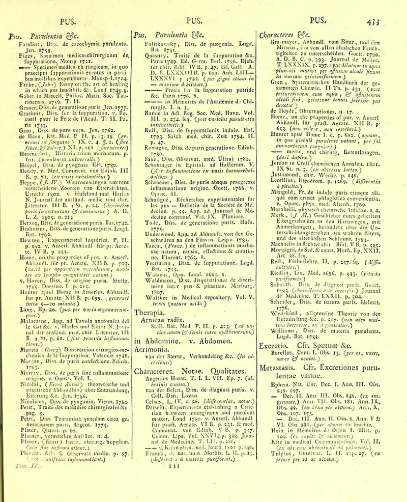 'm. Turulentia ^c, Fa^^eliiis, Diss. de encochymia pnrulenta, Jen. I7S8- Fizes, S|iecimen medico-chirurgiciim de, fiippiiratione. Monsp 1731. mm.— Specimen medioo ch riirgicum, in quo praecipui fuppurationis eventus in parti bus mollibus expenduntu'. IVlonsp ^l.T^s^. Freke, (John') Essay 011 the art of healing in which pus laudaliilc Lond, i^^g.g. Gaber in Miscell. Philos. Math. Soc. Tau- rinensis. 1759- T. 11. Gesner, Diss. di.- generatione puris. Jen. 1777. Grashuis, Diss. fiir la fuppuration. v. Re- cueil pour le Prix de l'Acad. T. II. Pa- ris 17^3. Grau , Diss. de pure vero. Jen. 1762. de Haen, Rat. Mcd P II. p. 13.18- (trf- fieriiri ex fangtiine.) IX. c. 4. f. 2. { Jine febrc-icS^ dohre.) XI. p. 268 [Jmeulcere.) . Hasenoi hri, Historia trium morborum. p. 101. {p'irulen'ia universnlis.) Haspel, Diss. de pyogenia. Erl. 1780. Hendy. v. IVled. Comnient. von tidi/ib. Ill B. p. 71, (exi'asis exhalnntihus ) Heppe, (J. IV.') Waarneemingen cmirent verscheidcne Zoorten van Etferziekten. Utrecht I803. v Hufelanti und HarKs N. Juumal der ausland. mcdic und chir. Literatur. 111 B. 1 St. p. 24. (dis'incli« piiris in restMtrans ^ff consumens.) A. H. L. Z. iso^. n. 212 Herzog, Diss. de generatione puris. Bas.1742. Heshiisius, Diss. degeneratione puris. Lugd. Bat. 1762. Hewssn , Experimental Inquiries. P. IT. p. icv2. v. Auserl. Abhandl fiir pr. Aerz- te. IV B. p 2^2. Home, on the prop^rties of ]ius. v. Auserl. Abhandl. fiir pr. Acrzte. XII B. p. 703. {nasci per apparatwn iuiscuIbsum novi- ter ex hnipha coagulahili natwn.) V. Hoven, Diss. dc origine puris. Stutte. 170,5. Doerino. I. p. 215. Hunter apiid Home in Auserlcs, Abhaiiill. fur pr. Aerzte. XII B, p, 699. ygenerari intra ^—20 miniita ) Lang, Ep. 40. (pus per variaorganaerum- pcns.) Malacarne, App. ad Tavola anatomica del lc Cat&c. V. Harles um! Ritter N. J iiir- nal der nuslitnd. med. chir. Literatur. 111 B. 2 St. p. 61. (Jine praevia inflanima- lione.) Mancia ' Cerrg) Disscrtacion cirurgico-mc- chanica dc la fuppuration. Valencia 1741. Morz,3n , Diss. de puris confeilione. Edinb. 1763- Miirrny, Diss. de puris fine inflammatione origiue. v. Opus''. Vol. I. Nicolai, ( Ermt Antoii) thcoretische und practische AhlvunUun'.; iiber Entziindung, Eitcrung &c. Jcn. Micolides, Diss. de pyogonia. Vienn. 17S0. Petit, Traitc des maladies chirurgicales&c pag. 5. Petri, Diss. Tentamiiia quaedam circa gc. nerationem puiis. Argent. 177;. Plater , Q^uacst. p. 60. Platner, vermischte Anf iize. n. 4. Planer, (Ernst) Iiislir. cliirurg. bupplcm. (non finc inJI(>w,,iiationc,) Plenciz, Aci:?. & Observata medic. p. £7- (j^ne ■' anifesia infammntione.} Tom. II,. Tus. Fiirtileyitia ^c. Politkow,=ky, Diss. de puogenia. Lngd, B.it 178I. Q^nesnay, Traite de la fuppuration &c. Paris 1749. Ed. G'.rm. Berl. 1786. Rjch- ter thir. Ribl. IV B. p.47. Ed'. Galf A. D. B LXXXlllB. p. 109. Anh. Llll— LXXXVl p 174}. (pus gigni ctiam in — muxima di biliiate.) — Precis f r la fuppuration putride &c. Paris 1776, 8. in Meinoires de rAcademie A: Chi- rurgie. I. n. i. Ranoe in Aft Reg, Soc. Med. Havn. Vol. III. p. 234. feq, (post vayiolas piirulentia invincihilis.) Reil, Diss. de fuppurationis indole. Ha!. 1793. Salzb med. chir. Zeit 1794. H. p. 47- Romagnc, Diss. de puris generatione. Edinb. 17S0. Saxe, Diss. Obscrvat. med. Ultraj 1782. Schobinyer in Epistol. ad Hallerum. V. (Ji- e injiammatione ex vasis haemorrhoi- dalihus. ) Schroeiier, Diss. de puris absque praegressa inflammatione origine. Goett. 1766. v. Opusc. II. Schuilgue, Re'cherches expcrimentales fur les pus — Bulletin ile la Societe' de Me- decinc. p. ;(;. App. ad Journal de Me- decine continu^. Vul. IX.. Pluviose. Tode, Diss. de generatione puris. Hafn. 177^ Underwood. App. ad Abhandl. von den Ge- schwuren an den Fiissen. Leipz. I78v Vacca, (Franc.) de inflammationis morbo- sae natura, causis, elTeilibus & curatio- ne. Florent, 1765. 8. Veennjnn , Diss, de fuppuratione. Lugd. Bat. i7s<;. Walaeus, Opp. Lund. 1660. 8. Waldmaun, D.ss. disquisitione^ de discri- mire inttr pus & pituitam. Mirbur^. 1S07, Walttier in Medical repository, Vol. V. .news (natura acida ) Therapia, Arnicae radix. StoII. Rat. Med P. II. p. 423. (ad un- cias unam cJ femis intra nycihcmerim,') in Abdomine. v. Abdomen. Acrimonia. van dcr Sterre, Vethandeling &c. (in id- ceribus.) Characteres. Notae. Qualitntes. Augenius Horat. T. I. L. VII. Ep. 7. C'- hcdinis caiissa.) van der Belen, Diss. de diagnosi puris. v. Coll. Diss. Lovan Celsus, L. IV. c. s6. (dilTerentiae, tiotae.) Davwin, Experimcuts etablishing a Cnte rion b.twcen mucaginous and purulent matter. Lond 1780. v. Auserl. Abhandl fiir praft. Aerzte. VI B. p. 231. & med. Comment. von lidinb. V B. p. 3^7. Ci.imm. Lips. Vol. XXVI.| p. 328. Jour- nal de Medecine. T. Ll!. p. 286. v.Kiihn phys. meJ. fo;irn.r -ior p.N'4o. Franck, de cur. hom. Morbis. L. II. p.lj. {^dijerent a ii muterie purifoivui,) l ii PUS. Characteres ^c. Gra mayer, Abhandl- vom Eiter , und Jea Mitteln , inn von alltn iihnlichen Feuch- tigkeitcn zu unterscheiden. Goctt. 1790. A. D. B. C. p. 393. Journal de Medec. T. LXXXIX. p. 297. (pus dilutu.m in aqu.t fluv.ali mutnri per affusum alcali fixum in iy,assam gelatiniformem.) Gren , Systematistbes Handbuch der ge- sammten Chemie. II Th. p. 431 (^post triturationem ciim aqtia , ^ ajjusionem ttkali fixi, gelutinae tenuis fecessio pus denotat ) de Heyde, Observationes. n 17. Home, on the properties of pus. v. Anserl Ahhandl. fiir praft. Aerzte. XII B. p° 653. (non rrdete, non resorberi.) Hiinter apud Home 1. c. p. 682. (aquavi, \n qua globuli purulenti natant, ferfal ammonin.cum coagulciri.) mcdic. iind chirurg, Bemerkungen. (ddri duplex.^ Jordan in Crell chemischen Annalen. 1801. IX St. n. 3. (cx absccssu lacteo.) Justamond, chir. Werke. p. 146. Lentilius, Eteodrom. p. 1269. (diferentict a pituita.) Mangold, Pr. de indole puris ejusque ali- qua cum crusta pblogistica convcnientia. V. Opusc. phys. med, Altenb. 1769. Marabelli, physisch chemischc Aufsiize. n. 4. Merk, (/ 31.) Geschichte eines gehcilteii Eitergeschwiirs in dcn Harnwegen, mit Anmerkiingen , bcsonders uber die Un- terseheidungszeichen des wahren Eiters, und des eitcrhaften Schleims. I784. Michaelis inRichter chir Bibl. V B. p. ^8S. Morgagni, ile Sed. &causs. Morb. ,Ep. XXlI. Art 28. feq. Reil, Fieberlehre. 11. p, 257. fq, (iiffi. cultiitcs.) Ricdljn, Liii. Med. 1696. p. 543. (pituita puriformis.) Salnv.uh. Diss. de diagnosi puiis. Goect, 1783. QharaSfcycs esse inceitns.) Journal de Medecine. T. LXXli. p. 304. Schrader, Diss. de uatura puris. Helinst. 1776. Wedekind , allgemeine Theorie von der .Entziindung &c. p. 207. (non adeo mul- tiriii iiitcressc, an d gnoscatur.) Williams, Diss. ile materia purulenta. Lugd. Bat. 178?« Exxretio. Cfr. Sputum &c. Eorellus, Cent. I. Obs. 13. (per os, nares, aures cSf oculos.) Metastasis. Cfr. Excretiones puru- lentae variae. Ephem. Nat. Cur. Dec, I. Ann. III, OfaSo 212- 597- — Dec. 11, Ann. III. Obs, 146. (ex ew?- fyemate.) Ann. Vll. Obs. i8r. Ann.IX. t>bs. 49. (ex crxa per ulvum.) Ano. X. Obs. 107. 175. — Dec. 111. Ann. 11. Obs. 2. Ann. V & VI. Obs. 281. (per alvnriJ cx brnchio. Hoin in Memoires de Dijon 1. Hist. p. 109. (ex ciipitc zJ ahdominc.) Kite in medieal Corjimunications. Vol. II, (ex ahs essu ah.lominiili nd puluwncs.') Tulpius, Oliservat. L. II. c.ip. 27. (ex jecore j>er os ac alvum.j