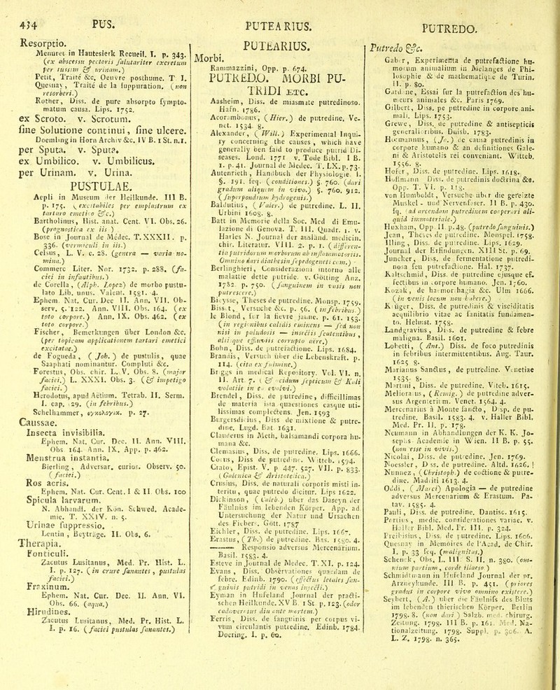 Resorptio. Menurei in Hautesierk Reciieil. T. p. 343. (ex ttbscessu pectoris falutariter cxcretum fer ttissim clf i<rmam.^ Petit, Traitc &c. Oeiivre posthume. T I. Q.uesiiay, Traite de la luppnration. («0« resorberi,^ Rother, Uiss. de pure absorpto fyrapto- matum causa. Lips. 1752. ex Scroto. v. Scrotum. fine Solutione continui, fine ulcere. Doemling in Honi Archiv &c. IV B. i St. n.l. per Sputa. v. Spuc?» ex Umbilico. v. Umbilicus, per Urinam. v. Urina. PUSTULAE. Acpli in Museum ler Heilkunde. 111 B. p. 175. \^ excitiihiles per eiiiplastrum ex tartaro einctii 0 z^c.) Bartholinus, Ilist. anat. Cent. VI. Obs. 36. (prignostica cx iis ) Bose in Journnl de Meilec. T.XXXII. p. 336. (vcriiuculi in iis.) Celsus, L. V. c. s8. {genera — varia no- tniiut.) Commerc Liter. Nnr. 173:, p. s88. (fa- cici in infautihus.) tle Corella , {Alph. Lopez) de morbo pustu- lato Lib. unus. Valent. 158I. 4- Ephem. Nat. Cur. Dec II. Ann. VII. Ob- serv, 5.•122. Ann. VIII. Obs. 164. (csr tpto corpore.) Ann. IX. Obs. 463. (ex toto corpore.') Fischer, Bemerkungen iiber London &c. (per tbpicam applicatioiicm tartari emctici excitatae.') de Fogueda, CJoh.') de pustulis, quae Saapliati nominantur. Compluti &c. Forestus, Obs. cliir. L. V, Obs. 8. (major faciei.) L. XXXI. Obs. 3. (^ff impetigo faciei.} Herodotus, apud Aetium. Tetrab. II, Serni. I. cap. 29, (in fehrihus.') Schelhanimer, ny-Aohoytx. p. 27. Caussae. Insecta invisibilia. £phem. Nat. Cur. Dec. II. Ann. VIH. Obs 164. Ann. IX. App. p. 46s. Menstrua instatitia. Bierling , Adversar. curios. Observ. 50. (faciei.') Ros acris. Ephem, Nat. Cur. Gent. I & II. Ols. 100 Spicula larvarum. N. Abhandl. der K.on. Sthued, Acade- mie. T. XX iV. n. 5. Urii!ae fuppressio, Lentin , Beytriige. II. Obs, 6. Therapia. Fonticuli. Zacutus Lusitanus, Med. Pr. Hist. L. I. p. 127. (in criire fanmstes, pustulas faciei.') Frsxinum, Ephem, Nat. Cur. Dec. II. Ann. VL Obs, 66. (aqua.) Hirndines. Zacutus Lusitanus, Med, Pr. Hist. L, p. 16. (faciei piistulas fanantes,') PUIMRIUS. Morbi. Ranimazzini, Opp. p. ^»74, PUTKED.O. MORBl PU- TRiDl ETC. Aasheim, Diss. de miasmjte putredinoso. Hafn. i7ii6, Acorjmbi.niis, (Hier.) de putredine. Ve- net. 1534. 8. Alexander, (Will.) Experimental Inqui- ry concernir.g the causes , which have generally ben faid to produce piiirid L)i- seases. Lond. 1771 v. Tode Bibl. I B. I. p.4t. Journal de Ajedec. T. LX.p.73. Autenrieth , Handbuch der Fhysiologie. I. §. lyl. ieq. (conditioncs.) §. 760. (duri graium uiiqunn in iiivo.) §, 760. 912. ( fupirpondiuin hydrogcnis.) Baiclutius, (Faler.) de putredine. L. II. Urbini 1608. g. Batt in Memorie della Soc. Mcd di Emu- lazione di Genova. T. 111. (^uadr. i. v. Harles N. Jouriia! der ausliind. nudicin. chir. Literatur. VI11. 2. p. i. (differcn- tia putridorum n:orb<irum ab infutiiwatoriis. Onmino dari diathesin fi pedogeneti ccm.) Berlinghieri, Lonsiderazioui intorno alle malattie dette putride. v. Gotting Anz, 17&2. p. 750. (fanguinem in vasis non putresi ere.) Bitysse, Theses de putredine. iVlonsp. 17^9, Biss.t, Versuche &c. p. ^6, (itifebyibiis.) le Blond, ii r la fievre jaiiue. p. 61. 153. (in regiinibus calidis eminens — fcd non nisi in paludosis — instciis fcutentibus , aliiique cfiwviis corrupto aerc.) Bolin, Diss. de j.utrel-adione. Lips. 1684. Braniiis, Versuch iiber die Lcbenskraft, p. 114. (cita ex fi<iiiiinc.) Br gi^s in medical Ktpository. Vol. VI. n, II. Art. 7. ( ciT cidum fepticum cff Kttli 'volatiie in e • evolvi.) Brendel, Diss. de pulretiine, difficillimas de materia i.^a quatstioues easque uti- lissimas compledens. Jen. 1593 Burgersdi. ius, Diss de niixtione & putre- dine. Lugd. Bat 1631. Ciauderus in Meth, balsamandi corpora hu- niana &c. Cleniasius, Diss, de puiredine. Lips, 1666. Coius, Diss de putred n' . W itteb. 15^4. Crato, Epist. V, p 447. 527, VIJ. p, ^33. ( Galenica ifj Jlristcte.ica.) Cnisius, Diss. de naturali corporis misti in- teritu, quae putredo dicitur. Lips 1622. Dickinson, (Vulcb.) uber das Daseyn iler Fiiulniss im lebenden Korper. App. ad Untersuchung der Natur und Ursachen des Fitber^ Gott. 17^7 Eichler, Diss. de putredinc. Lips. 1C6-. Erastus, (2V.>.) de putieiJine. Bas. j<;sio. 4. — Responsio adversus ?derccnarium. Basil. 15^3. 4. Esteve in Journal de Medec. T. XI, p. 124, Evans , Diss. Obserraliones quaeiiam de febre, Edinb. 1790. (rfccius letules fan- guinis putridi in venns iinccli.) Eynian in Hufeland Journal der pradVi- schen Heilkunde. XV B. i St p. 123. (odor cadavcT' sus diu mtte inortcm.) Ferris, Diss. de fanguinis per cotpus vi- vum circulantis puttedine, Edinb. 1734. Doering. 1. p. 6q. POTREDO. Tutredo ^c. Gab. r, Experimertta de putrefaflione hn- moium aniinalium in Aielanges de Phi- lusophie &\de mathematiqiie de Tiirin. 11. p. 80. Gaui. ne, Essai fur la putrefaflion dcs hii- nieurs aniniales &c. Paris 1769. Gilbert, Diss. pe putredine iii corpore ani- niali. Lips. 1753. Grewe, Diss. Ue putredine & antisepticis generali. ribus. Duisb. 1783. H(.'rtnannus, ijo.) lie causa putredinis in corpore l-.umano & an dtfinitiones Gale- ni & Aristotelis rei conveniant. Witteb. 1556. 8- Hofcr, Diss. de putredine. Lips. idig. Hotlmdiin Diss, de Dutredinis doftrina &e. Opp. T. VI. p. i!^'. von Humboldt, Versuche iibi r die gereizte Miiskel - und Nervenf.iser. 11 B. p. 430. fq. • ad artendam putredinein coi^pcrari ali- quid iinmnteriale.) Huxhain, Opp. II. p.48- (putredofanguinis.) Jean, Thcics de putrcdine. Monspel. 1753. llling, Diss. de pu;rcdine. Lips. 1629. Journal iler Erfiiidungtn. Xlllbt. p. 69. Junckcr, Diss. de fermentatione piitredi- nosa feu putrcfnftione. Hal. 1737. K.3ltschmid, Diss. de putredine ejnsque eF- feitibus in ^orpore humano. Jen. I-60. Kdzak, de ha^nionhagia &c. Ulm 1666. (in venis loctan non huhere.) K.!iigcr, Diss. de putreJinis & visciditatis aequilibrio vitae ac fanitatis fundamen- to. Hehr.st. 1758- Landgravius, Di s. de putredine & febre maligna. Basil. 1601. Lobetti, (Ant.) Diss, de foco putredinis in febribus intermittentibus, Aug. Taur. 1625 8. Mariaiius Sandlus, de putredine. Viuetiae I53S- 8- Martiiii, Diss. de putredine. Viteb. 1615. Meliora:us, (Rcmig.) de putreduie adver- sus Argenieriim. Venet. i$64. 4. Merccnarius a Monte fanfto, D:sp, de pu- tredine. Basil. IS83- 4. v. Haller Bibl, Med. Pr. II. p. 178. Neuinaiin in Abhatullungen dcr K. K. Jo- seplis- Academie in Wien. II B, p. 55. (hob esse in vivis.) Nicolai, Diss. de putredine. Jcn. 1769. ]Moessler, D ss. de putre<iine. Altd. ir.26, ! Nunnez, (Christoph.) de coftione & putre- diise. Madiiti 1613. 4. Otldi, (jJlatci) Apologia— de putredine adversus Merceiiarium & Erastuni. Pa- tav. 1 585- 4. Pauli, Diss. de putredine. Dantisc. 1615. Prrtius , medic. confiderationes variae, V, H. illa- Bibl. Med, Pr. III. p. 324. Preil^isius, Diss, de lutredinc, Lips. 1606, Quesiiav in Memoires de l'Acad. de Chir. I. p. 33 feq. (malignitus.) Scheiirk, Obs, L. III S. II. n. ^go. (ow- nium paytium , corde iliaeso ) Schniidtiiiann in Kuftland Journal der nr. Arzneykunde. III B. p. 451. (piiores gradus in corpore vivo omnino existcre.) Seybert, (A.) uher die Faulnifs des Bliits im lebenden thierischen Korper. Berlin 1798' 8. (non dari ) Salzb. m.'_-'i. rhirurg. Zctung. 1798. 111 B. p. 161. Med. Na- tionalzeitung. 1798. SuppK p. 306. A. 2. I758- n. 365.