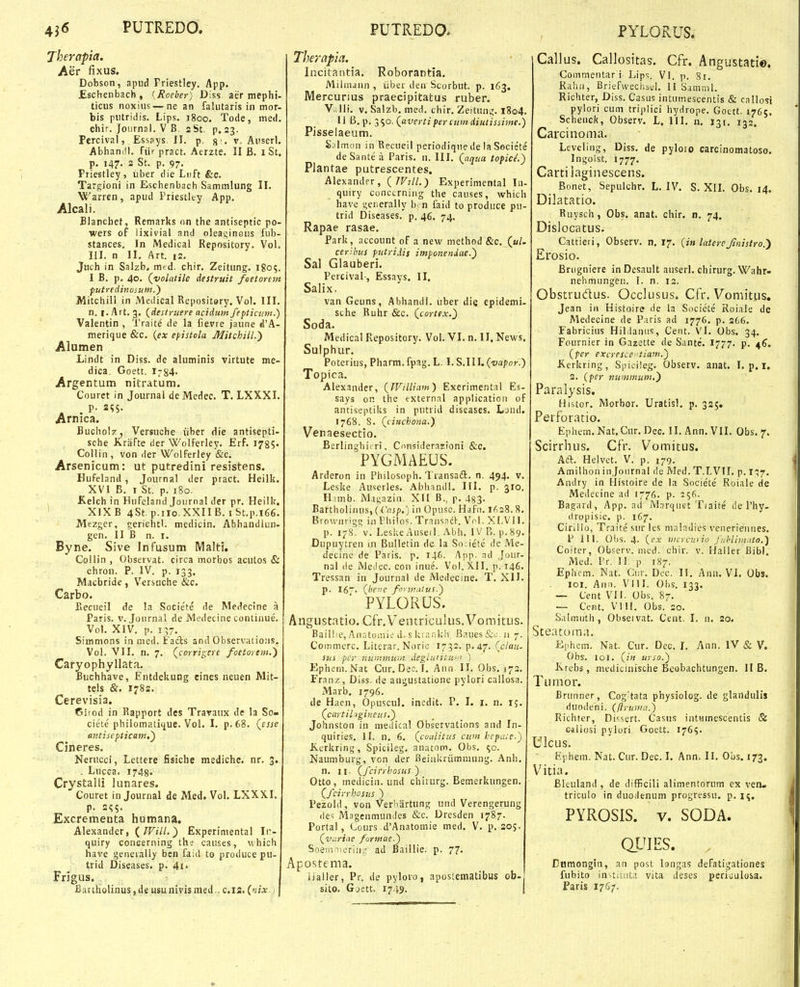 Therapia. Aer fixus. Dobson, apud Friestley. App. JEschenbach, {Roeber) Diss aer mephi- ticus noxius — ne an falutaris in mor- bis putridis. Lips. 1800. Tode, med. chir.J0urnal.VB.3St, p.23. Percival, Esssys. II. p. g'. v. Auserl. Abhandl. fiir pract. Aerzte. II B. 1 St, p, 147. 2 St. p. 97. Priestley, iiber die Luft &c, Targioni in Eschenbach Sammlung II. Warren, apud Friestley App. Alcali. Blanchet, Remarks an the antiseptic po- wers of lixivial and oleai;in0us fub- stances, In Medical Repository. Vol. III. n II, Art. 12. Juch in Salzb. mcd. chir, Zeitung, 1805. I B. p. 40. (yolatile destruit /eetorem futredinosum.') Mitchill in MedicalRepository. Vol. III. n. I. Art. 3. {destritere acidum feptictim.) Valentin , 'l'rait^ de la fievre jaune d'A- merique &c. {ex epistola Mitchiil.') Alumen Lindt in Diss. de aluminis virtute me- dica. Goett. i:84- Argentum nitratum. Couret in Journai deMedec. T, LXXXL . P- 2<;5. Arnica. Buchol/T, Versuche iiher die antisepti- sche Kriifte rier WolFerley. Erf. 1785« Collin, von der Wolferley &c. Arsenicum: ut putredini resistens. Hufeland , Journal der pract. Heilk. XVI B. I St. p. 180. Kelch in Hufeland Journal der pr. Heilk. XIX B 4St p.ilo.XXII B. I St.p.l66. Mezgcr, geriehtl. medicin. Abhandlun- gen. II B n. i. Byne. Sive Infusum Malti, Collin , Observat. circa morbos acutos & chron. P. IV. p. 133. Macbride, Versuche &c. Carbo. Fiecueil de !a Societe de Medecine a Faris. v. Jotirnal de Medecine contiuue. Vol. XIV. p. 137, Simmons in med. FacJs and Observatioiis. Vol. VII. n. 7. Qcorrigcre foetorem.) Caryophyllata. Buchhave, Entdckung eines neuen Mit- tels &. 1782. Cerevisia. Ciiod in Kapport des Travaiix de la So- ciete philomatique. Vol. I, p.68. (e«e antisepticam,'^ Cineres. Nerucci, Lettere fisiche medichc. nr. 3. . Lucca. 1748« Crystalli lunares. Couret in Journal de Med. Vol. LXXXI. p. 2<;5. Excrementa humana. Alexander, (/F«7/.) Experimental Iiv quiry conGerning th? causes, which have geneially bcn faid to produce pu- trid Diseases. p. 4i. Frigus. Bariholinus, de usu nivis med.. c.12. {nix Therapia. Incitantia, Roborantia, Miimann , iiber den Scorbut. p. 163. Mercurms praecipitatus ruber, V^>lli. v, Salzb, med. chir. Zeituni;. l8o4. II B. p. 390. {avertiperciimdiutissime.) Pisselaeum. S.Tlmon in Recueil periodiqne de la Societe deSante a Paris. n. III, Qaqua toficl) Plantae putrescentes. Alexander, {JVill.) Experimental In- quiry cunci.rnii)g the causes, which have generally b. n faid to produce pu- trid Diseases. p. 46, 74. Rapae rasae, Park, account of a new method &c, («i. cerihus putridis imponeniae.') Sal Glauberi, Percival, Essays, II, Salix. van Geuns, Abhandl. iiber die epidemi. sche Ruhr &c. {cortex.') Soda, Medical Repository, Vol. VI. n. II, News, Sulphur. Poterius, Pharm. fpag. L. I. S.111. {vapof.) Topica. Alexander, {JVilliam) Exerimental Es- says on the external applicatioii of antiseptiks in putrid diseases, Ljnd. 1768. S. (cinchona.) Venaesectio. Berlinghit ri. Cnnsiderazioni &c. PYGMAEUS. Arderon in Philosoph. Transaft. n. 494. v, Leske Auscrles, Abhandl. III. p. 310. H imb. M,igazi(i. XII B., p, 4^3. BarthGliiuis,(<'f!J/),) in Opusc. Hafn. 1(^28.8, Browiirigc in Philos. Transadl-. Vol. Xf.VlI. p. 17S'. v. Leske Auseil. Abh. iVB. p.89. Dupuytren 111 Btilletin de. la Sn.iete de Me- decinc de Faris. p, 146. Anp. nd Joiir- nal (ie iVieJec. con inue. Vol. XII. p. 146, Tressan in Journal de Medecine. T. XII. p. 16'. {beiie fnrm.itus.) PYLORUS. Angustatio. Cfr.Veiuriculus.Voraitus. Baili:e, Aiiatomic d. s Uvankh Bnues&o.ii 7. Coinmerc. Literar. Noric 1732. p. 47. {clau- stiS pcr nummmn degluiittf' Epheni.Nat Cur. Dec. I, Aiin II. Obs. 173. Franz, Diss. de angustatione pylori callosa. Marb, 1796. de Haen, Opuscul. incdit. P, I. i. n. 15, {cartil igineus,') Johnston in medical Observations and In- quiries. II. n, 6, {coalitus cum hepace.) Kerkring, Spicileg, anatom. Obs. 50. Naumburg, von der Beiakriimmung. Anh, n. II. (fcirrhosus.) Otto, inedicin. und chiiurg. Bemerkungen. {fcirrhosus ) Fezold, von Verliartung und Verengerung des MagenmunJes &c. Dresden 1787. Portal, Lours -d'Anatomie med, V. p. 205. {variac formae.) Soenmcrin/ ad Baillie. p. 77, Apostema. iialler, Pr. de pyloro, aposlematibus ofa- sito. Gjett. 1749. Callus. Callositas. Cfr. Angustatio. Commentar i Lip';. VI. p. 8r. Rahii, Briefweciii.i;l, II Samml. Richter, Diss. Casus intuinescentis & callofi pylori cum tripiici hydrope. Gottt. 1765. Scheuck, Observ. L. III. n. 131. 133. Carcinoma. Leveling, Diss, de pyloio carcinomatoso. Ingolst. 1777, Cartilaginescens. Bonet, Sepulchr, L. IV. S. XIL Obs, 14. Dilatatio. Ruysch, Obs, anat. chir, n. 74, Dislocatus. Cattieti, Observ. n, 17, {in laterc fmistro.') Erosio. Briigniere inDesauIt auserl. chirurg. Wahr- nehmungei). I. n. 13. Obstrudus. Occlusus. Cfr. Vomitus. Jean in Histoire de la Socicte Roiale de Medecine de Faris ad 1776. p. 266. Fabricius Hihlanus, Cent. VI. Obs, 34, Fournier in Gazette de Sante. 1777. p. 46. {pcr excresce^tiam.) Kerkring, Spicileg. Observ. anat. I. p. I. 2. {per ntmmum.) Paralysis. Histor, Morbor, Uratisl, p. 325. Perforatio. Ephem.Nat.Cur,Dec. II. Ann.VlI. Obs. 7. Scirrhus. Cfr. Vomitus. Aft. Helvet. V. p. 179. Amilhon injoiirnal de Med. T.LVII. p. 1:57, Andry in Histoire de la Societe Roiale de Medecine ad 1776. p. 256. Bagard, App. ad Mnrqiiet Tiaite de Fhy- dropisie, p. 167. Cirilio, Traite sur les m.Tlndies venerieiiues. F 111. OI)S. 4. {ex wcrcuyio J'uhliiii'ito.) Coitcr, Obscrv. mcd. chir. v. Haller Bibl. Med. Fr. II. p 187. Ephcm. Nat. Cur. Dcc. II. Ann, VI. Obs. loi. Aiin. Vlll. Ohs. 133. — Cent VII. Obs. 87. — Ccnt. VI11. Obs. 20. Salmiith, Obseivat. Cent. I. n. 20, Steatorna, Ephem. Nat. Cur. Dec. I. Ann. IV & V. Obs. 101. {in urso.) Krebs , medicinische Beobachtungen. II B, Tumor. Brunner, Cog'tata physiolog. de glandulis duodeni. (ftrun/a.) Richter, Di^sert. Casus iiitninescentis & caliosi pyluri Goett. 176?. Ulcus, Ephem. Nat. Cur. Dec. I, Ann. II. Ous. 173. V^itia. Bleuland , de difRcili alimentorum ex ven. triculo in duodenum progressu, p. i^. PYRQSIS. V. SODA. QVIES. Cnmongia, an post longas defatigationes fubito invtitiit.i vita deses periculosa. Paris 1767.