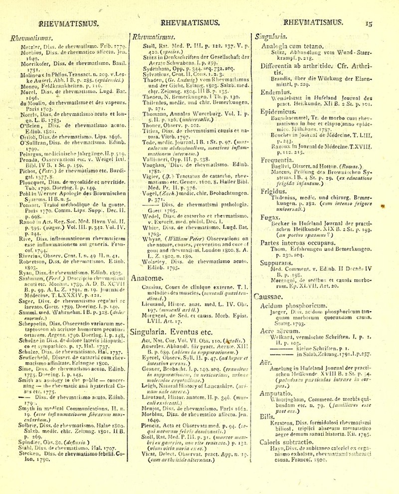 Rhevmatlsnws, Mftzl^r, Di.vs. dc rhevmatismo. Frib. T-79. Moebius, Diss. de r.hevmatico aHectu. jei). 1641). Moerikofer, Diss. de rlievmatlsmo. Basi!. 1751- Molineaic in Philos.Transact. n. 209. v.Les- ke Auserl. Abh. I B. p. 285- (epideivici.) Monroj FplJkranli.heiten. p. 116. Morei, Diss. de rhevmatismo. Lugd. Bat. 1696. du Moulin, du rhevmatJsmeet des vapeurs. Paris 1703. Norri';, Diss, de rhevmatisnio acuto et lon- ^o. L. B. 1783' 0'Brien, Di.^s. de rhevmatismo aculo. Edinb. 1801. Ortlob, Diss. de rhevmatismo. Lips. 1696. 0'Suliiran, Diss. de rhevnr.atismo. Edmb. ijgo. PelariTus, medicinische Jahrgan^p.U.p 519. Penada, Osservazioni etc. v. Weigel Itai. Bibl. IV B. I St. p. !59- Pichot, {Petr.) ie rhevniatismoetc. Burdi- gal. 1S77-S- Ploucquet, Diss. de myositide et nevritide. Tub. 1790. Doprin^. f, p. 149. Poiil In Werner Apologie des Brownischen Sysf^ms. II B. u. 5. Ponsart, Traite m^thodique de la goutte. Paris 1770. Comm. Lips Supp . IDec. II. p. 698. Ranoe Mi Act. Reg-.Soc. I\lrd. Havn.Voi. II. p. ■^95. Qvagas.^ Vol. III. p. 342. Vol. IV. P- =44- Rive, Diss. infl?mmationpm rhevmaiicnm esse inflairmatjonem sui generis. l-^rin- cof. T7v4- Riverius, Ob=;erv. Cfnr. T. n. 49 11. n. 41. Robertson, D.ss. de rhe^iri^f .smo. E tinb. 1803- Ryaii, Diss.de rhevmatismo. Kdinb. 1803. Saalmann, (Fcrr/ J Df <:ri-ipiio rhovmiuismi acirtietc. Monasi. 1709. A. D, B. XCVll B. p. 99. A. L. Z. 1791. n. 19. Jiiumai d Medecine. T.LXXXIV. p. 121. Sager, Diss. de rhevmatismo regu'ari rc larvato. Gc-tt. 1789- DoeriuiT. 1. p. 140. Samml. med. Wahraehm. IB. p. 328. (^doier enorinis.) Scheppelin, Diss. Ohservatio variarum me- taptos°on al) acritate humoruni peculiai 1 ortauim. Argent. 1790. Doering. 1. p. 148. Schuizein Di..s. ddolore lateris idiopathj- co Pt synipafhico. p. 17. Hal. 1737. Schulze, Diss. de rlievraatismo. Hal. 1737. Seuflerheldj Dissprt. de catarrlii cum rhev- madsmo affinJtatP. Erlang,-?e rgoo. Sime, Diss. de rhfvmatismo acuto. Edinb. 1785. D lering-. i. p. 14}!. Smith aii auoiogy to thr pMbHc— concer- ning — the rhevmatic ana hysterical Ca- srs etc. 1775. — — Diss. de rhevmaii.^mo acuto. Eainb. 179 . Smyth in moi^^cal Communications. 11. n. 19. (^esse iiifl iinmaiionem fihrarum mus- crtlnrium.) SolbriF, Diss. de rhevmatismo. Halae iSoa. Salzb. medic. chlr. Zeitung. igoi. 118. p. 269. Spindier, Obs. go. (deflnxio ) Stahl, Diss. de rhpvmatismo. Hal. 1707. Stecken, Diss. de rlievniiatismo febriii. Co- lon. 1790, Rhfvu^atisnnis. | Stoll, Rat. Med. P. IIT. p. 122. 137. V. p. £^io.(species.) Stiitz in Drnkscliriften der Gesellschaft der Aerzte Schwabens, L p. 259. Sydenham, Opp. p. 344. seq. 732. seq. Sylvaticu.'', Cent. 11. Coiis. i. 2. 3. Thaden, (.GV. Lndivig) vom Rhpvmati.smus und der Gicht. Erlang. 1803. Salzb. nied. cbjr. Zeitnng. 1804.111 B.p. 135. Tiieaen, N. Bomerkuiigen. 1 Tli. p. 130. Tliiirnius, medic. und chir. Bemerkungen. p. 271. Thomann, Annales Wurceburg. Vol. I. p. 5. II. p. 126. (imiversalis.^ Thoner, Observ. p. 202. Titiiis, Diss. de rhevmatismi causis et na- tura. Viteb. 1797. Tode, mrdic. Journal. 1 B. i St. p. 97. (^fn/fs- culoriim ahdo»/inali:mi, iiientiens infMfn- mnlionem intern.Mu.) Va!li.vnrri,Opp. 111, p, ^,Z%. Vaughan, Disv. de rhevn.atismo. Edinb. 1782. Vigier, (,^. ' Tractatus de catarrlio, rhev- matismo etc. Gene\'. 1620. 8. Hatler Bibi. Med. Pr. II. p. 376. Vogel, fZacA.jmedic. chir. Beobachtungen, P-37T- -—— Diss. de rhevmatismi pathologia. Goett 1765. Wedpl, Diss. de catirrho et rhevraatismo. V, Exrrcit. mpd. philol. Dec. 1. Whitp, Diss. de rhevmatismo. Lugd. Bat. 1703. Wliyse, {IVilliam Feter) Observaiions on tlip nature, causes, prcvention and cuie ..f goiit and rhvmatism. Londoii 1800,8. A. L. Z, 1802. n- 180. Wolsplry, l^iss. de rhevraatiimo acuto. Ediiib. 1790. Anatome. Cassius, Cours de clinique «xterne. T. 1. m.^ladicsdes muscles. {^utnscali qiiasiten- ditiosi.) Lifutaud, Histor. anat. med. L. IV. Ob-. 197. (mnscr^/i ariii.) j Motgngni, de Sed. et caiiss. Morb. Epist. LVii. Art. 17. Singularia. Eventus etc. Act. Nat. Cur. Vol. VI. Obs. iio. (^/atis.) Auserles. Abhandl. fiirpract. Aerzre. Xll! B. p. 639. {abiens in sirppnrationem.) Eyerel, Observ. .Syll. IL p. 47. (ad.hepr/r ef imestinn ucrsiis.) Gesner, Brobacht. I. p. 149. seq. (transitns in supp/tralioneu), in urticariam, isrifz/ie violecniae crifstailiiirte.') Leigli, Natura! Hiitoi y of Lancashire. («r/- nnii/ sate carere.) Lieutaud, Histor. anatom. II. p. 346. (nius- cuti e.xsircati.) Menjot, Dis.^, de rhrvmatismo. Paris 1662. Mofbius, Diss. de rhevmatico af;ectu. Jen. 1649. Plenciz, Acta et Observata mpd. p. 94. (j?- q/ii natrtram fehris doniir.eintis.) Stoll, Rat. Med. P. III. p. 31. (niarcor mera- liri exga^t rico, non rite trastato.) p. 132. {visui vitia varia cx eo.) Vicat, Delett. Obstrvat. pract. App. n. 19. {ciitii arttii iiide alieriiGiit.) 1 'inavJana. c> Analogla cum tetano. Stiitz, Abhandlung vcrn V/urid - Starr- krampf, p. ^ig. Differentia ab arthritide, Cfr. Aithri- tis. Brandis, liber die Wiirkung der Eisen- mittel. p. 229. Endemius, Wendelstatt in HuTpland Journal des piart. Hei.kunde. Xli B. a St. p. loi. Epiriemiciis. Bauriih.qemme), Tr. de morbo cum rhev- mafismo in boc et elapso.anno epide= mico. ruu'h,hat!s, 1787. Bouchei in Jouiiial de Medecine. T. LIII,, P-243- Razou.\ \n Journal de Me'decine.T.XVIII. p. 112. 215. Frequentia. Bagli vi, Disscrt. ad Hotton. (Romae.) Marcus, Friitung des Browni;:chen Sy« stems.lB. 4 St. p. 29. (ex educatioiie frigida infantam.y Frigidus. Tiiilenius, med'c. und chirurg. Brmer- kungen. p. 282. (c/tm intenso jrigore universali.) Fugax. liecker in Hufeland Journal der practi- schrn Heilkunde. XiX B. 2 St. p. 193. («;z potiiis spasiuui  ) Partes intertias occupans. Thom, Erfahrungeii und Bemerkungen. p. 230. seq. Suppurans. Med. Comment. v. Ed.nb. II D-€.■',•^5'IV B. p. 198. Morsagni, de ser^bus et causis morbo- ruin. Ep. XLViJ. Art. 20. f Jaussae, Acidum phosplioricum. Japger, D; ;s. ac'dun) phosphorirum tan- quam morboruni quoruuaam causa, Stuttg. 1793. Acre aereum. Wf ikard, vermischte Schrirten, I. p. i. IT. p. 103. lcleinp fjchrirten. p 1. — inSaizb.Zcitung.i79t.l.p.237« Aer. Amplangin Hufeland Journa! der practi- schcn HeiSkimdp X VlU B. sSt. p. ,;4, (pat/'Josc.s pariiculas iiitrare i:i cor- py.s,'} Amputatlo. \v iritringhain, Comment.de morbisqui- biisdam etc. n. 79. (^faiiiilicires esse post eas,~) Bills, Kerstens, Diss. formidolosi rhpvmatismi biiiosi, tripiici abscpssu mpiastatlco aegre demum sanati historia. Kii. 1755. Criioris subtractio, Havn,Diss. de subitaneo calcrici c.x org:.T- nismo exhalatu, rhevnatisnij pstheaici causa. Francof, igoc. /
