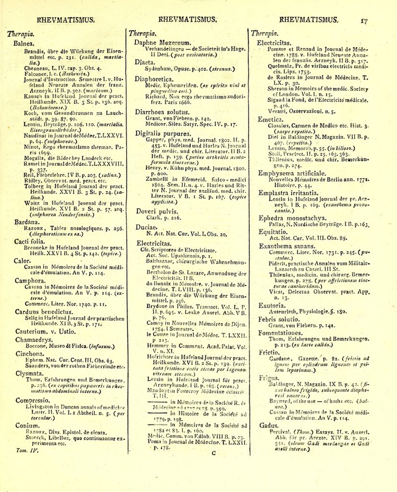 Therapia, Balnea. Brandis, iiber die Wurkung der Eisen- mlttel etc. p. 231. {caUda, martia- lia.') Chesneau, L. IV. cap. 3. Gbs. 4. Falconer, 1. c. (^Batheitsin.) Journal dTnstruction. Semestre I. v. Hu- feland Npueste Annalen der franz. Arzneyk. II B. p. 302. (marinnm.) Kausc!i in HufelEnd Journal der pract. Heilkunde. XIX B. 3 St. p. 136. seq. {Bakowinense.) Koch, vom Gesundbrunnen zu Lauch- stadt. p. 39. 87- 90- Lentin, Beytrage. p. 106.110. {ntartiatia. Eiseiigranulirkader.) Naudinat in JournaldeMe'dec.T.LXXVI. p, 64. Csulphureae.) Minot, Ergo rhevmatismo thermae. Pa- ris 1699. Mogalia, die Baderbey Landecketc. Ramel in JourHal deM^dec.T.LXXXVIII. P- 337- Reil, Fieberlelire. IV B. p. 203. {salinii.') Ritlley, Observat. med. pract. etc. Tolberg in Hufeland Journal der pract. Heilkunde. XXVI B. 3 St. p. 24. lina.') Waitz in Hufeland Journal der pract. Heilkunde. XVI B. 2 St. p. 57. seq. (sutphurea Nendorfensia.) Bardana. Razoux, Tables nosologlques. p. 256. (^diaphoreticum ex la.) Cacti folia. Brenneke in Hufeland Journal der pract. Heilk.XXVI B. ^St. p. 142. (topice.) Calor. Cassan in Mernoires de la Societ^ me'di- caled'e'muiation. An V. p. 114. Camphora. Cassan inMe'moires de laSociete m^di- cale d'emulation. An V. p. 114. {ex- terne.) Commerc. Liter. Nor. 1740. p. 11. Carduus benedictus. Seligin Hufeland Journal derpractischen Heilkunde. XIB.^St. p. 171. Cauterium. v. Ustlo. Chamaedrys. Boccone, Museodi Fislca. (Jnfusum.) Cinchona. F.phem. Nat. Cur. Cent. FII. Obs. 63. Saunders, vonder rothen Fieberrindeetr. Clysmata. Thom, Erfahrungen und B?merkungen. p. 236. (^ex capitibitspapaverii in rheu- matismo abdominali interno.) Compressio. Livingston in Duncan annalsnf nipdirirp Liistr. II. Vol. I. 2 Abtheil. n. 5. {_per torcutar.) Conium. Razoux, Diss. Epistol. de cicuta. Stoerck, Libellus, quo continuantur ex- perimentaetc. Tom. IV, Therapia. Daphne Mezereum. Verhandelinjjen — de Societeit in's Hage. II Deel. (jaoj/ vesicatoria.) Diaeta. SyJenham, Opusc. p. 402. (^strenua.) Diaphoretica. Medic. Ephemeriden. (*x spiritn vini et pingnedine ceti.) Riciiard, Non ergo rheymatismo sudori- fcra. Paris 1666. Diarrhoea solutus. Grant, vonFiebern.p. 142. Medicor. Siles. Satyr. Spec. IV. p. 17. Digii-alis purpurea. Gapper, phys. med. Journal. igoi. II. p. 433. V. Hufeland und Harles N. Journal der medic. und chir. Literatur. IIB. 2 Heft. p. 139. (potius artkrilis acuta- forynula tincturae.) Henry. v. Kiihn phys. med. Journal. igoo. p. 600. Zambelll in F.femerid. fisico - medici 1804. Sem. II. n. 4. V. Haries und Rit- ter N. Jonrnal der ausland. med. chir. Literatur, V B. i St. p. 167. (jtopice applicita.) Doveri pulvis, Clark. p. 216. Duciae. N. Act. Nat. Cur. Vol. I. Obs. 20. Electricitas. Cfr. Scriptores de Electricitate. Act. Soc. Upsaliensis.p. 1. Baltliazaar, chirurgische VVahrnehmun- gen etc, Bertholon de St. Lnzare, Anwendung d^^r Elpctiicitit. II B, du Bonaix in Memolre. v. Journalde Me'- decine. T. L VIII. p. 136, Brandi.s, iibpr die VViirkung der Eisen- niittel, p. 236. Brydone in Philos. Transact. Vol. L. P. ll.p. 6q5. V. Leske Auser!. Abh.VB. p. 76. Camoy in Nouvelles Memoires deDijon. 1784.1 Semestre. le Comte in Journal doMedec. T. LXXII. P 213. Hemmer in Comment. Acad, Palat, Vo!. V. n.XL Hofrichterin HufelandJourna! dcr pract. Heilkunde. XVI B. 2 St. p. 139. (exci^ tata frictioiie cntis siccae per iagenan. vitream siccniii.) Letitin in Hufeiind Joiirnal fiir praci. Arzneykunde. I B. p. ^bZ-{recens.) Mnuduvtui Fourcroy .Vledecine eciane» T. !il. in MJmoires d» ia Societe R. df M ;Mecinp 1777 pt 7%, p. 350, in Histoire de ia Soci^te sd 1779. p. 198, in M^mcires de la Soci^te ad 1782 pt 83. l. p. t6o, Mdic. Comm. vonEdinb. VIII B. p. 23. Pom.1 in Journalde Mddecine. T. LXXlf p. J78. C Therapia. Electrlcitas. Pomme ct Renaud in Journal de Mede* cine. 1788.V. HufelandNeu^steAnna- len der franzos, Arzneyk, II B. p. 317. Quelmalz, Pr. de virlbus electricis medi- cis. Lips. 1753. de Ro.siers in Journal de Medecine, T. LX. p. 30. Sherson in Memoirs of the medic. Society cf London, Vol, I. n, 15, Sigaud laFond, derElectricitem^dicale. p.416. Veratti, Osservazioni, n, 5. Emetica. Clossius, Carmen de Medico etc. Hist 3, (saepe repetita.) Diel in tSaldinger N.Magazin. VII B.p. 407. {repetita.) Lcntni, Memorab.p. 55. (7« hilioso.) Stoil, Prari°ct. II. p. 25. i 63. 363. Tl-.ilenius, niedic. und chir. Bemerkun- Ren. p. 274. Emphysema artificiale. Nouvelles Me'moiresde Berlin ann. 177». Histoire. p. 44. Emplastra irritantia. Lentin in Hufeiand Journal der pr. Arz- neyk. 1 B. p. 169. (exanthema prouo- cantia.) Ephedra monostachya. Pallas, N. Nordische Beytrage. I B. p.idj. Equitatio. Act. Nat. Cur. Vol. III. Obs. 89. Exanthema sanans. Commerc. Liter. Nor. 1731. p. 245. (pn- siitlae.) Pidorit, practische Annalen vom Militair» Lazareth zu Cassel. III St. Thilenlus, medicin. und chirurg. Bemer- kuiigen. p. 278. (per affrictionem tinc- tnrae cantharidmn.) Vicat, Delectus Observat, pract. App. n, 13. Exutoria. Autenrleth, Physiologie,^. i8<J- Febris solutio, Grant, von Fiebern. p. 141. Fomentationes. Thom, Erfahrungen und BeraerkucgeH. p. 213. {ex lacte calido.) Frictio. Gardane, Gazette. p. 82. (frtctio ad ignein per cijlindrum ligneuii: et pei- lem leporinaiii.) FlMgUS. J3aKiinger, N. Ma?:azin. TX B. p. 43. fjf- xusbalneo frigido, subsequgnte diapho- resi sanat <s.) Baynard, ofthe u.se — ofbaths etc. (^hal- nea.) Cassan in Memoirps de !a Societt» medi- cale d'emulaticn. An V. p. 114. Gadus. Percival, (Tho-n.) Essays. IT. v. Auserl. Abh. f ir pr. Aerzte. XIV B. p, 291, 391. (oleuni GaJi mirlangiii! $t Gadi asilli intirne.)