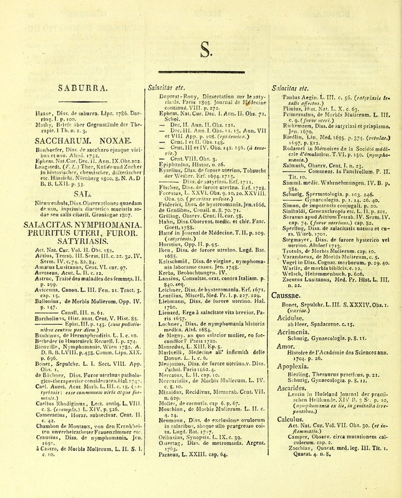 s. SABURRA. Haasp, Diss. de saburra. Llps, 1786. Doe- ring. I. p. 100. Jrlatliy, Briefe liber Gegenstdnde dcr The- rapie. 1 Tli. 11. 2. 3. SACCHARUxM. NOXAE. Bonlioefer, Diss. de saccliaro ejusque viri- busetosu. Altoii. 1752. Epliem. Nat.Cur. Dec.Tl. Ann. IX.0b.=;.2O2. Lsng.stedr, (_f. L.) Thee, Kafj'^e und Zucker in historischer, chemisclier, Jiatetischer etc. Hinsichl. Niirnberg igco, 8. N. A. D B. B. LXlLp,53. SAL. Nieuv/enhuisjDiss.Observationes quaedam de usu, inprjmis dia^tetico muriatis so- dae seu salls cibarii. Groningae 1807. SALACITAS. NYMPHOMANIA. PRURITUS UTERI, FUROR. SATYRIASIS. Act. Nat. Cur. Vol. IL Obs. 1^2. Aetius, Tetrab. IIL Scrm. III. c. 22. 3.2. IV. Serm. IV. c. 74. 82. 84. Amatus Lusitanus, Cent. VI. cur. 97. Aretatus, Acut. L. II. c. 12. Astruc, Trait^ des maladies des femme.s. II. p. 299. Avicenna, Canon. L. III. Fen. 21. Tract. 3. cap. 15. Ballonius, de Morbis Mulierum. Opp. IV. p. 147. Consll.IIL n.6i. Bartholin'is, Hist. anat. Cent. V. Hist. 8;. Epist.lII. p. 145. (^curit polliitio- nibnt centnm per diem ) Bauhinu.s, de Hermaphroditis. L. I. c. io. Bptbeder in Hautesierk Recueil. I. p. 274. Bienville, Nymphomanie. Vv^^ieii 1782. A. D. B. B. LVIII.p.4S8. Comm. Lips.XIX. p. 696. Bonet, Sepulchr. L. I. Sect. VIII. App. Ohs. I. de Biichner, Diss. Furor uterlnus patholo- gico-t!ierapevtice considei aUis. Hal. 174. Caei. Aurel. Acut Morb. L. III. c. iS- J- ttjriasit: etse communem virit alque foe- minis.) Caelius Rhodiginus , Lect. antiq. L. VIll. c. 8. (exempla.) L. XIV. p. 526. Camerarius, Horar. subsecivar. Cent. II. c. 42. Chambon de Montaux, von denKrankhei- ten unverheiratheterFrauenzimmer etc Craasius, Diss. de nymphomania. Jcn. 1691. a Castro, de Morbis Muileram. L. II. S. I. c. 10, Salacitas etc. Duprest-Rony, Dissertation sur le saty- rians. Paris 1805. Journal de IN^i^decine continue. VIII. p. 272. Ephem. Nat. Cur. Det. I. Ann. II. Obs. 71. Schol. — Dec. 11. Ann. II. Obs. I2T. — Dsc.llL Ann.LObs. II. 13. Ann. VII et VIII App. p. 108. (epidewica.^ — Cent. I et II. Obs. T48. — Cent. III etlV. Obs. 142. 156. (« tene- ris.') — Cent.VIILObs. 3, Epiphanius, Histor. n. 26. Eyselius, Diss. de furore uterino. Tobsucht der Weiber. Erf. 1694.1715. — Diss. desatyriasi. Erf. 1711. Fisciier, Diss. de furore uterlno. Lrf. 1728. Forestu.s, L. XXVI. Obs. 9. io.20.XXViII. Obs. 50. (prnritf.s vtttvae.') Friderici, Diss. de hysteromania.Jen.i666. de Gradibus, Consil. n. 8. 70. 71. Gruling, Observ. Cent. II. cur. 58. Hahn, Diss.Observat. medic. et chir. Fasc. Goett. 1788. Hatt^ in Journalde Medecine.T. II. p. 109. (satijriasis.) Horstius, Opp. II. p. 95. Iken, Diss. de furore uterino. Lugd. Bat. i685- Kaltschmid, Diss. de virgine, nymphoma- nia laborante casus. Jen. 1748. Krebs, Beobachtungen. IV. Lansius, Consultat. orat. contra Italiam. p. 840. seq. Leicliner, Diss. de hysteromanla. Erf. 1671. Lentilius, Miscel!. Med. Pr. I. p. 227. 229. Liebniann, Diss. de [urore uterino. Hal. 1760. Lienard, Ergo i salacitate vita brevior. Pa- ris 1657. Lochner, Diss. de nymphomaniahistoria medica. Altd. 1684. de Magny, an quo sslacior mulier, eo foe- cundior? Faris 1720. Manardus, L. XIII. Ep. 5. Marinelli, Medecine alL' infirmitk delle Donne. L. I. c. 6. Wenjotius, Diss. de furore uterino.v. Diss. ir^athol. Paris 1662.4. Mercatus, L. 11. cap. 10. Mercurialis, de Morbis Mullerum. L. IV. c. 8. 10. Mizaldus, Recidivus, Memorab. Cent. VlL n. 629- Molier, de coinutis. cap 6.^.67. Moschion, de Morbis Malierum. L. II. c. 4. 24. Neumann , Dlss. de exclusione ovulorum in salacibus, absque ullo praegresso coi- tu. Lugd. Bat. 1717. Oribasius, Synopsis. L. IX. c. 39. Ostertag, Diss. de metromania. Argent. Paraeus, L. XXIII. cap. 64. Scilacitas efc. Paulus Acgiii. L. III, c. 56. (t/jfijnasit te» talis ajfectus.) Plinius, Hist. Nat. L. X. c. 63. Primeroslus, de Morbls Mulierum. L. 111. c. 9. (fttror iiteri.) R ickemann, Diss. de satyriasi et priapismo. Jen. 1670, Riedlin, Lin. Med, 1695. p. 374. (vetulae.') 1697. p. 812. Rodamel in Me'moires de la Societ^ m^di- cale dVmulation. T. VI. p. 150. (tttjinpho' mania.) Salmuth, Observ. Cent. I. n, 23. Comment. In Pancirollum. P. II, Tit. 10. Samml. medic. Wahrnehmungen. IV. B. p. 384- Schurig, Spermatologia. p. 103. 246. dynaecologia. p. i. 14. 26. 40. Simon, de impotentia conjugali. p. 20. Sinibaldi, Geneanthropia etc. L. 11. p. 201. Soranus apud AetiumTetrab. IV. Serm. IV. cap. 74. (furor uterinus.) cap. 82. Sperling, Diss. de salacitatis naturaet cu- ra. Witeb. 1701. Stcgmayer, Diss. de furore hysterico vel uterino. Altdorf 1713. Trotula, de Morbis Muiierum. cap. >o. Varandaeus, de Morbis iVluliernm, c. 5. Vogel in Diss. Cognat. morborum. p. 29.40. Warliz, de morbis biblicis. c. 12. Welscli, Hebammenbuch. p. 606. Zacutus Lusitanus, Med. Pr. Hist. L. III. n. 22. Caussae. Bonet, Sepulchr.L.IIL S. XXXIV. Obs. i, (variae.) Acidulse. ' ■ ab Heer, Spadacrene. c. 15. Acrimcnia. Schurig, Gyiiaecologia. p. 8. II. Amor. Histolre de TAcademie dos Sciences ann. 1704. p. 26. Apoplexia. Bierling, Thesaurus practJcus. p. 21. Sthurig, Gynaecologia. p. 8. li. Ascarides. Lentin in Hufeland journal der practi- schen Heilkunde. XI B. 3 S'. p. 10. (ntjmphomania ex iis, ingenitaliairre- pentibus,) Oalcul tis Act. Nat. Cur. VoL VIL Obs. 30. (et in- flammatio.) Camper, Observ. circa mutationeni cal- culorum. cap. 2. Zacchias, Quacst. med. leg. III. Tit. i. Quaest. 4. n. 8»
