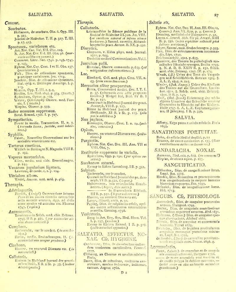 Cciiissae. Scorbutus. Hoflmaiin, de scorbuto. Obs. 6. Opp. III. P 3 5 Journal de Medecine. T. II. p. 327. T. III. p. i7-4'5. Spontanea, variolarum etc. Act. Nat. Cur. Vo'. VII. Obs. 109. N. /\ct. Nat. Ciir. Vol. 111. Obs. 96. {mer- ciirio snhlimnto sanata.) Commerc. Liter. Nor. 1740. p. 148.1743- p. 143. Eptiem. Nar. Cur. Cent. I et II. Obs. 137. (jjariolarum.') Fick, Diss. de salivatione spontanea, praecipiie varioiariim. Jen. 1713. ■ Juncker, Diss. de iaiivatione spontanea. Hai. 1768. V. Baldinger Aasziige. I. p. Morton, Opp. T. III. c. 8. 9. Riedlin, Lm. Med. 1695. p. 354. {lctaHs.) Sydeniiam, Opusc. p. i6g. Weber, {Christopk) Observ. med. Fas- cic. I. (letalis.) Wepfer, Observ. p. 959. Sudor manuum suppressus. Bresl. Samml. 1726. I. p. 727. Sympathetica, Power In rnedic. Transaction. TI. n. 3. (^turunda lanea, foetida, aitri inltac- rens.) Syphtlis. Fabre, INJouvelies Observations sur les maladies verieriennes etc. Tartarus emeticus. Willich in BaldingerN, Magaziu.VlIIB. p. 252. Vapores mercuriales. Eller, medic. und cliir. Bemerkungen. p. 244. _ . Venarum jugularium ligatura. Lowerus, de corde. c. 2. p. 124. Vitriolum album. Wedei, Amoen. mat. med. p. 463. Therapia. Adstrlngentia. Franr.k, (_Lnigi) Osserva^lone intorno l'uso di UH nuovo riraedlo mercuriale nelle malatie veneree; App. ad delio stato stenico ed astenico etc. Florenz 1797. (topice.) Assuescentia. Treviraniis in Salzb. med. chir. Ze!t«ni. 1793. 11 B. p. 385- {per s;:ccessive an- ctas doscs iucrcurii.) Camphora. Bacherscht, sur lo scorbut. (^iit scovhr.- tica.) Krebs, medic. Beobachtungen. 11. ( mercuriali non semper prodesse.y Cinchona. Hunter, cn venereal Diseases etc. Qin mercurlaH.') Collntoria, Kortum in HufelanLt Journal der practi- sclien Heilk. X B. 2 St. p. 25. ileniter j adsiriugentia,') ! Therapia. CoUutoria. Labonardiere in Seance publlque de la Societe^de Medecine a Lyon. An. VIII. (ex saccharo saturiii et injttso viiioso herbarum.) Samml. au.serles. Abhand- lungen fiir pract. Aerzte. B. XX. p. 490. Diuretica. Ciiapnian. v. Kiihn phys. med. journal. igoi. p. 663. Daniel in medicai Communications.Vol.I. Jusculum pulli. Riverius, Observ. communlc. p.659. (^ad niiiigandam iitflammationein.) Lac. Blankard, Coli. med. phys. Cent. VII, n. 43. {citm succo limonum.) Mercurius aliter praeparatus. Brera, Commentari medici. Dec. T. T. I. P- 57- {a/ternatio cinn aliis prapara- tionibtis.') Weigel Ital. Bibl. IV B. 1 St. p. 251. Consbrucii in Hnfeland Journal derpract. Arzneyk. Vll B. p. 227. Rittcr in Hufeland Journal der pract. Heilkunde. XI 8. 2 St. p. 115. {alio ino.io adhibitns.) Nux juglans. Bmninger, Observ. Cent. I. n. iq. (^ari- dae, comeslae.) Opium. Hunter, on vencrealDlseases etc. {coUtt- tiones.) Purgantia. Ephem. Nat. Cur. Dec. III. Ann. VII et VllI.Obs.7. Restitutio suppressae in variolis. Sydfnham, Opp. p. 191. {per opiuin re- stiiiii.) Saccharum saturni, Kr.imp in Eikeii Sanimlung. I B. p. 322, Sulphur. Bacheracht, sur le scorbut. Conradi in Hureland Jorunai der pr. Arz- neyk. VI B. p.521. {Iii>par.) Hahnemann, von venerischen Krsnl:- heiten. {hepnr, dein acidi.) in Biumenbach Bib!:oth. III B. p. 542. {htparcakaretiin.) •Hunter, on venereal Dise.ases etc. Lan^^e, Misceli. verit. p. 30. Paping, Diss. do sulphureto calcls, opti- mo contra sp.livationem meixurialem remedio. Groning. 1796. Vesicatoria. Bang in Act. Reg. Soc. Med, Havn. Vol. I. p. 257. {nucliae.) Kr.imp in Eicken Samml. I B. p. 313, {collo anteriori apposifa.) SALTATIO. EFFECTUS. K(> XAE. Gfr. HYGIEINE. Cari!ip>!.-pr . Di-. ne .«.•inTuI.^ribus quibu.T dsm morborum cur.itionibus. Francof. ^777. Chib cjrg, an Choreae et mnsici salubrcs. Paris. Dorer, Diss, de saltatione, .^pnjfntem con- servante, morbos inaucente, indicante, curante. Argent. 1762. Saltaiio efc. Ephem. Nat. Cur. Dec. IT. Ann. III. Ob.5.T i. {noxae.) Ann.VI. App. p. 4. {no.xae.) Henning, rr.edicini;:che Fragmen^e. p. 91. Lucas. v. Auserl. Abh. ftir pr. Aerzte. Xill. B. p. 586. {niira ctqjiditas saltandi pOst fehrem nivricam.) Meyer, Samm!. med. Beobachtungen. p.393. Plaz, Diss. de oblectamentorum incommo- dis. Lips. 1750. Reiclisanzelger. iSoi. p. 653. Sponizer, das Tanzen in pathologisch mo- ralischcr Hinsicht erwogen. Berlin 1795. 8- N. A. D. B. XXIV B. p. 252. Salzb. med. chir. Zeitung. 1797. IV. p. 174. Wendt, {§.) Ueber dcn Tanz als Vergnii- gen uiid Schadlichkeit. Breslau igo^- 8- A. L. Z. 1805. n. 215. Wezler, {§oh. Euatig.) Ueber den F,?nflus.'; desTanzes auf die Gesundheit. Lar;ds- hiit. 1801. 8- Salzb. med. chir. Zeitung. 180T. 11 B. p. 140. Woif, {Sal. §acoh) Erorterung der v/lch- tig.stcn Ursachen der Scliwache unserer Generation iii HSnsicht auf das V/alzeu, Halle 1797. 8. A. L.Z. ErganzungsblA't- ter. II Jahrgang. I B. p. 599. SALVJA. Afforty, Ergo potus e sa!v2a sp.lubris. Paris 1695. sanation.es fortuitae. Bohn, de officlo Medici duplici. p. 23 Erastus, de causa continente. p. 133. {Esse restitutionem actionam lacsar/iw.) sandaracha. noxae. Ammann, Med. crit. p. 602. {an vencnnm?') Wepfer, de cicuta aquat. p. 283. sanguificatio. Altluisius, Diss. de sanguifitatione iaesa, Lugd. 3at. 1663. Harder, Diss. Naturalem et praeternatur.i- Ifm saiiguificationis in corpore humano historiam exponens. Bas. 1690. Heinrici, Diss. de sanguihcatione laesa. Hal. 1713. SANGUIS. Cfr, PHYSIOLOGL Autenrleth, Diss. de sanguine praesertim venoso. Stuttgard. 1792. Besler, Diss. de sanguinis contributione £'cnndum et praeter naturam. Altd. 1631. Hofriiann. {JJInitr.) Diss. de sanguine ejus- cue observatione. Altdorf 1660. Mi'!-alt, Diss. de sanguine et excrementis husnr.nis. Tignri 1675. Re'chelm, Diss. de legitim.a particularuni s5nguinis earumqi;e perturbata mixtu- rs. Lugd. Bf 1.1702. deSsndris, (,Jrtc) de naturali et praeterna- ti;rali sanguinis statu. Eonon. 1696. 4. AcriiinulFitio. Fasta, (Ancfr.') de .^anniine et de sat7gui- nis roncretionibits etr. Bergarsio 1786. de rr.otii san5;uinis post mortem et de cordis polypo in dubium rovncato.— {oviri scep? ex situ cadavevis secundam gvauitatem.)