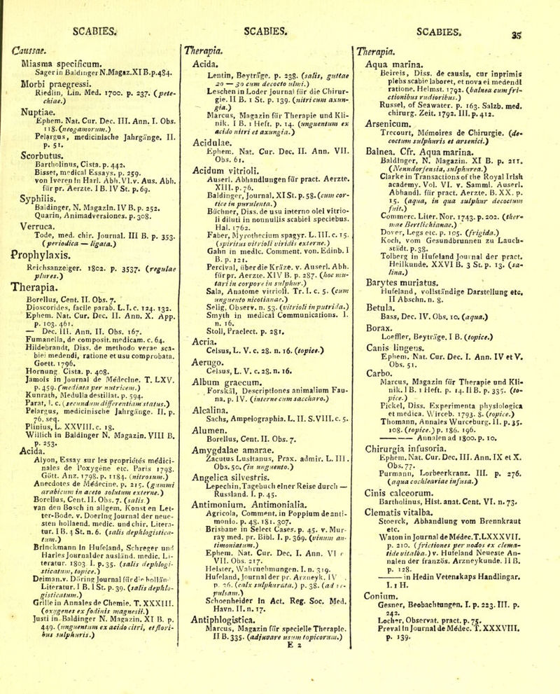 Caussae. Miasraa speclficum. Sagerin BaldingerN.Magaz.XIB.p.^S^. Morbi praegressi. Riedlin, Lin. Med. 1700. p. 237. (^peie- chiae.) Nuptiae. Epbem. Nat. Cur. Dec, III. Ann. I. Obs. 118- (jteogamoniM.) Pelaigus, medicinische Jahrgange. II. P. 51. Scorbutus. Bartholinus, Cista. p. 442. Bisset, medical Essays. p. 259. von Iverenin Harl. Abli.Vl.v. Aus, Abli. fiir pr, Aerzte. I B. IV St. p. 69, Syphilis. Baldinger, N. Magazin. IV B, p. 252. Quarin, Animadversiones. p. 308. Verruca. Tode, med. chir. Journal. III B. p, 353. ( periodica — ligata.) Prophylaxis. Reichsanzeiger, 1802. p. 3537. (regulae p/itres.') Therapia. Borellus, Cent. II. Obs. 7. Dioscorides, facile parab. L.I.c. T24. 132. Epliem. Nat. Cur. Dec. II, Ann, X, App, p. 103. 467. — Dec. 111. Ann, II. Obs. 167, Fumanella, de composit. medicam. c. 64. Hildebrandt, Diss. de methodo verae sca- bie' medendi, ratione et usu comprobata. Goett. 1796. Hornung Cista. p. 408. Jamois in Journai de Me'dpclne. T. LXV. p. 459. Cmediatciper mttriceiii.) Kunrath, Medulla destillat. p. 594. Parat, I. c.^secMndnm dijferentiamstatus.') Pelargus, medicinische Jahrgange. 11. p. 76. seq. Plinius, L. XXVIILc. 18. Willich in Baldinger N. Magazin. VIII B. Alyon, Essay sur les proprietes m^dici- nales de l'oxygene etc. Paris i/giJ. Gott. Anz. 1798. p. II84. Knitrosum.) Anecdotes de M^decine. p, 215. (gitnnni arabicum in aceto solutMm externe.) Borellus, Cent. II. Obs. 7. {satis.) van den Bosch in allgem. Konst en Let- tcr-Bode. v. Doerini^ Journal der neue- sten hollaend. medic. undchir. Litern- tur. I B. \ St. n. 6. (^salis dephhgisticn- tuw.) Brinckmann In Hufeland, Schreger unrl Harles Journalder ausland. medic. Li- teratur. 1803 1. ^,35. {salis dephlogi- sticatnni, topice.) Deiman.v. Diiring Journal furd' hollan' Literatur. I B. I St. p. 39. {satis dephlo- gisiicirtum.) Grillein Annalesde Chemie. T.XXXHI. (onjgenes ex fodinis magnesii.) Justi in Baldinger N. Maga/.in, XI B. p. 449. {nnguentnm ex acido citri, etflori- hus sulphnris.) Tlierapia. Acida, Lentiti, Beytra|Te. p. 238. (salis, gnttae 20 —crmi decocto nlmi.) Leschen in Loder Journal fiir die Chirur- gie. II B, I St. p. 139. (nitricum axun- gia.) Marcus, Magazin fiir Tlierapie und Kli- nil<. I B. I Heft. p. 14. (unguentim ex acido nitri et axungia.) Acidulae. Ephem. Nat, Cur. Dec. II, Ann. VII. Obs. 6«. Acidum vitrioli. Auserl. Abhandlungen fur pract. Aerzte. Xlll.p.76, Baldinger, Journal. XI St. p. 58. (^cum cor- tice in purulenta.) Bucliner, Diss. de usu interno olel vitrio- ii diluti in nonnullis scabiei speciebus. Hal. 1762. Faber, INlyrothecium spagyr. L. 111. c. 15. {spiritus vitrioti viridis externe.) Gahn in medlc. Comment. von, Edinb. I B. p. 121. Percival, liberdie Kraze. v. Auserl, Abh. fiirpr. Aerzte. XIV B. p. 287. (hoc mn- tariin corporein sntphnr.) Sala, Anafome vitrioli. Tr. I. c. 5. (cum 7tngnento nicoiianae.) Selig, Observ. n. 53. {vitrioti inputri ia.) Smyth in medical Communications, i. n. 16. Stoll, Praelect, p, 28 r. Acria. Celsus, L, V, c, 28. n. 16. (topiee.') Aerugo. Celsus, L. V, c. 28. n. 16. Album graecum, Forskal, Descriptioncs animalium Fau- na, p. IV. (interne cnm saccharo.) Alcalina. Sachs, Ampeiographia. L. II. S.VlH.c. 5. Alumen. Borellus, Cent. II. Obs. 7. Amygdalae amarae. Zacutus Lusitanus, Prax. admir. L. III, Obs. 50. (7;? uiignento.) Angelica silvestris. Lepechin.Tagebuch elner Reise durch — Russland. I. p. 45. Antimonium, Antimonialia. Agricola, Comment. in Poppium deanli- monio. p. 48.181. 307. Brisbane in Select Cases. p. 45. v. Mur- ray med. pr. Bibl. I, p. 369. (yinuin an- timoniatum.) Ephem. Nat. Cur. Dec. I. Ann. VI r VII. Obs. 217. Hei.ster, Wahrnelimungen. I. n. 319. Hufeland, Journal der pr. Arz^eyk. 1\' p. {catx sutphnrata.) p. 38. {ad 11- putsam.) Schoenheider Jn Act. Reg. Soc. Med. Havn. IT.n. 17. Antiphlogistica. Marcus, Magazin fiir specielle Theraple. II 6,335. (adjuvare usnmtopicorum.) Tlierapla. Aqua marlna. Beireis, Diss. de causis, cur inprimis plebs scabic laboret, et nova ei medendl ratione. Helmst. 1792. (balnea cumfri- ctionibus rudioribus.) Russel, of Seawater. p. 163. Salzb. med. chirurg. Zeit. 1792. III. p, 412, Arsenicum. Trecourt, Memoires de Chirurgie. (</<• coctum sulphuris et avsenici.) Balnea. Cfr. Aqua marina. Baldinger, N, Magazin. XI B. p. 21T. (Nenndorfensia, sutphnrect.) Clarke in Transactions of the Royal Irlsk academy. Vol. VI. v. Samml. Auserl. Abhandl. fiir pract. Aerzte. B.XX. p. 15. (aqua, in qua sulpliur decoctum fnit.) Commprc. Liier. Nor. 1743. p. 202. (ther' mae Berttichianae.) Dovcv, Legs etc. p. 105. (frigida.) Kocl), vom Gesundbrunnen zu Lauch- stadt.p.38, Tolberg in Hufeland Joui nal der pract. Heilkunde. XXVI B. 3 St. p. 13, (sa^ tina.) Barytes muriatus. Hufeland, vollstandige Darstellung etc, II Abschn. n. 8- Betula. Bass, Dec, IV, Ob.s. 10. (aqua.) Borax. Loeffler, Beytr.Vge, I B. (topice.) Canis lingens. Ephem, Nat. Cur. Dec. I, Ann, IVetV. Obs. 51. Carbo. Marcus, Magazin fiir Therapie und Kli- nik, IB. I Heft. p. ^4. II B. p. 335. (to- pire.) Pickel, Diss. Experimenta physiologica et medica. Wirceb. 1793. S. {topice.) Thomann, Annales Wurceburg. II. p, 35. toS-itopice.)p. 186. 196. Annalenad 1800. p, 10. Chirurgia infusoria. Ephem. Nat. Cur. Dec. III. Ann. IX et X. Obs,77. Purmann, Lorbeerkranz. III. p. 276. (aqua cochteariae infusa.) Cinis calceorum. Bartholinus, Hlst. anat. Cent. VI. n.73. Clematis vitalba. Stoerck, Abhandlung vom Brennkraut 6tC. Waton in Journal deM^dec.T.LXXXVIL p. 210. (frictiones per nodos ex ctema- tidevitfitba.)v. Hufeland Neueste An- nalen der franzos. Arzneykunde. II B. p. 128. ■ in Hedin Vetenskaps Handlingar. I.i H. Conium. Gesner, Beobachtungen. I. p, 223. III. p. 242, Loch?r, Observat. pract. p. 75. Preval in Journal de M^dec. T, XXXVIII. p. 139-