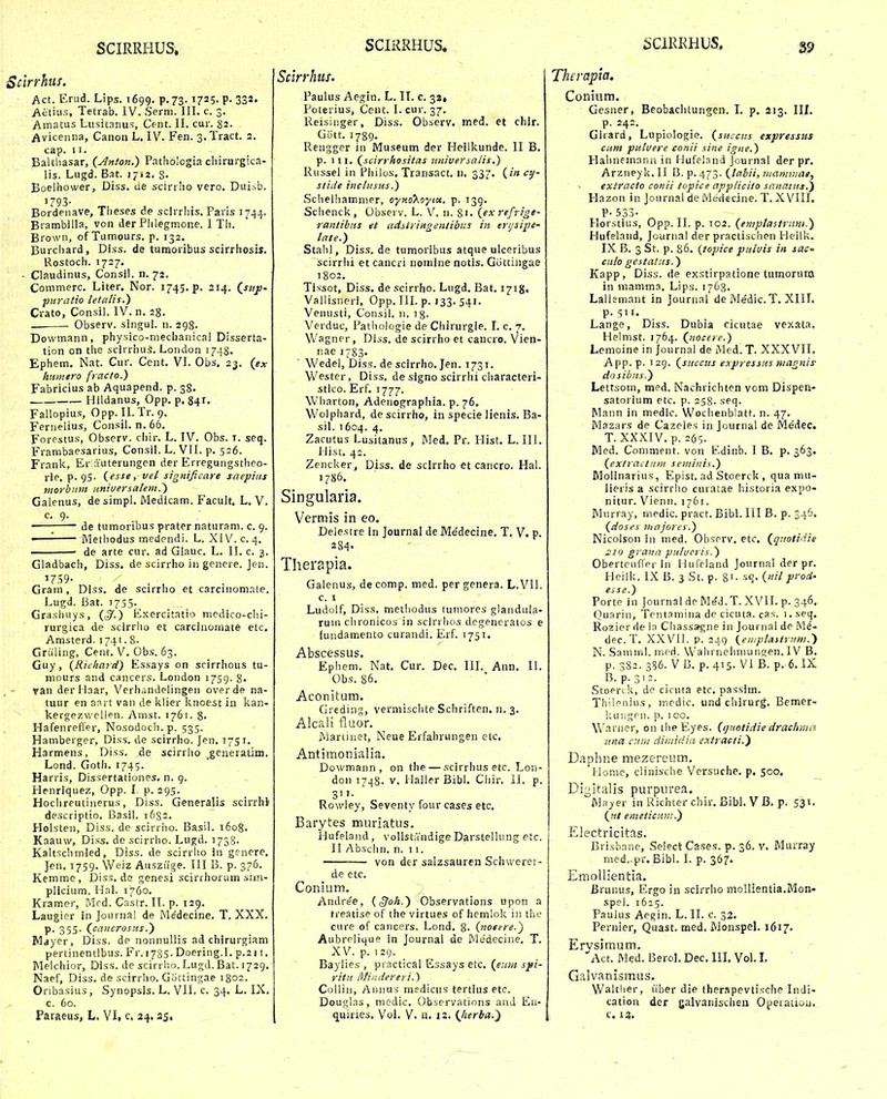 Scirrhus. Act. Erud. Lips. T699. p.73.1725. P- 332. Aetius, Tetrab. IV. Serm. III. c. 3. Amatus Lusitanus, Cent. II. cur. §2. Aviceiuia, Canon L. IV. Fen. 3. Tract. 2. cap. II. Balthasar, (y^n/on.) Pathblogia chirurgica- lis. Lugd. Bat. 1712. S- Boelhower, Diss. de scirrho vero. Duisb. 1793- Bordenave, Theses de scirrhis. Paris 1744. Brambilla, von derPlilegmone. 1 Th. Browii, of Tumours. p. 132. Burchard, Diss. de tumoribus scirrhosis. Rostoch. 1727. - Claudinus, Consii. n. 72. Commerc. Liter. Nor. 1745.?. 214. Qstijj- puratio letalif.) Crato, Consil. IV. n. 28. Observ. singui. 11. 298. Dowmann, physico-mecbanical Disserta- tion on the scirrhus. London 1748. Ephem. Nat. Cur. Cent. VI. Obs, 23. {ex humero fraclo.) Fabricius ab Aquapend. p. 38. . Hiidanus, Opp. p. 841. Fallopius, Opp. II. Tr. 9. Fernelius, Consil. n. 66. Forestus, Obscrv. cliir. L. IV. Obs. t. seq. Frambaesarius, Consil. L. VII. p. 526. Frank, Er auterungen der Erregungstheo- rle, p. 95. (esse, vel signijicare saepiiis morbum nniuersalem.) Galenus, de simpl. Medlcam. Facult. L. V. c. 9. ; de tumoribus prater naturam. c. 9. —— Methodus medendi. L. XIV. c. 4. • de arte cur. ad Glauc. L. II. c. 3. Gladbach, Diss. de scirrho in genere. Jen. 1759- Gram, Diss. de scirrho et carcinom.Tle. Lugd. Bat. 1755- Grasliuys, ((5'.) Exercitatio medico-clii- rurgica de scirrho et carcinornate etc. Amsterd. 1741. 8- Griiling, Cent. V. Obs. 63. Guy, {Richard) Essays on scirrhous tu- mours and cancers. Loiidon 1759. 8. Tan derHaar, Verhdndelingeii overde na- tuur en anrt van de klier knoest in kan- kergezwellen. Amst. 1761. 8- Hafenrefier, Nosodoch.p. 535. Hamberger, Diss. de scirrho. Jen. 1751. Harmens, Diss. de scirrho ^generatiin. Lond. Goth. 1745. Harris, Dissertationes. n. g. Henriquez, Opp. I. p. 295. Hochreutinerus, Diss. Generalis scirrhi descriptio. Basil. 1632. Holsten, Diss. de scirrho. Basil. 1608. Kaauw, Diss. de scirrho. Lugd. 1738- Kaltschmied, Diss. de scirrlio iii genere. Jen. 1759. Weiz Ausziige. III B. p. 376. Kemme, Diss.de genesi scirrhorum sun- plicium. Hal. 1760, Kramer, Mfd. Castr. IT. p. 129. Laugier in Journal de Medecine. T. XXX. p. 355. (cancrosus.) Mayer, Diss. de nonnullis ad chirurgiam pertinentibus. Fr. 1735. Doering.I. p.211. Melchior, Diss. de scirrho. Lugd. Bat. 1729. Naef, Diss. de scirrho. Gottingae 1802. Onbasius, Synopsis. L. VIL c. 34. L. IX. c. 60. Paraeus, L. VL c. 34.25, Scirrhiis. Paulus Aegin, L. II. c. 31, Poterius, Ceut. I. cur. 37. Reisinger, Diss. Observ. med. et chlr. Giitt. 1789. Rengger in Museum der Heillvunde. II B. p. 111. (scirrhositas universalis.) Russel in Pliilos. Transact. n. 337. (in cy- stide inchisus.) Schelhammer, oyKokoytix, p. 139. Schenck, Observ. L. V. 11. 81. (ex refrige- rantibns et ctdslringentibus in erijsipe- late.) Stahl, Diss. de tumoribus atque ulceribus scirrhi et cancri noiiiine notis. Giittingae 1802. Tissot, Diss. de scirrho. Lugd. Bat. 1718, Vallisneri, Opp. III. p. 133. 541. Venusti, Consil. n. 18- Verduc, Pathologie de Chirurgle. L c, 7, Wagner, Diss. de scirrho et cancro. Vien- nae 1783. Wedel, Diss. de scirrho. Jen. 1731. V/ester, Diss. de signo scirrhi characteri- stlco. Erf. 1777. Wharton, Adenographia. p. 76. Wolphard, de scirrho, in specie lienis. Ba- sil. 1604. 4, Zacutus Lusitanus, Med. Pr. Hist. L. III. Hist. 42. Zencker, Diss. de sclrrho et cancro. Hal. 1786. Singularia. Vermis in eo. Delestre in Journal de M^decine, T. V. p. 284- Therapia. Galenus, de comp. med. per genera. L.VII. c. I Ludolf, Diss. metliodus tuniores glandula- rum chronicos in scirrlios degencratos e fundamento curandi. Erf. 1751. Abscessus. Ephem. Nat. Cur. Dec. III. Ann. II. Obs. 86, Aconitum. Greding, vermischte Schriften. n. 3, Alcali tluor. iViartiuet, Neue Erfahrungen etc. Antimonialia. Dowmann , on the — scirrhusetc. Lon- don 1748- V. Plaller Bibl. Cliir. ii. p. Rowley, Seventy four cases etc. Barytes muriatus. Hufeland, vollstandige Darstellung ctc. II Abschn. n. 11. von der salzsauren Schwerer- de etc. Conium. Andre'e, {§oh.) Observations upon a treatisp of the virtues of hemlok in the cure of cancers. Lond. 8- (norere.') Aubrelique in Journal de Medecine. T. XV. p. 129. Baylies , ps actical Essays etc. (e;im s^i- ritii Miiidereri.y Colliii, Adiiu.s medicus tertius etc. Douglas, medic. Observations anj En- (juiries. Vol, V. a. 12. (^herba.} Therapia, Conium. Gesner, Beobaclitungen. L p. 213. IIL p. 242, Girard, Lupiologie. (succiis expressus citm pulvere conii sine igiie.) Haluiemann in Hufeland Journal der pr. Arzneyk. II 13. p. 473. (lahii, tiianmiae, exlracio conii topice applicito sanatus.^ Hazon in Journal de Medecine. T. XVIII. P- 533- Horstius, Opp. II. p. 102. (emplastriim.) Hufelaud, Journal der practischen Heilk. IX B. 3 St. p. 86, (topice puiuis in sac' ciilo gestatus.) Kapp, Diss. de ex.stirpatione tumoruna in mamma, Lips. 1763, Lallemant in Journal de Medic. T. XIIL p. 511. Lange, Diss. Dubia cicutae vexata. Helmst. 1764. (nocere.) Lemoine in Journal de Med. T. XXXVIL App. p. 129. (succiis expressus niagnis dosibns.) Lettsoin, med. Nachrichten vom Dispen- satorium etc. p. 258. seq. Mann in medlc. Woclienblatt. n. 47. Mazars de Cazeles in Journal de iVledec. T. XXXIV, p. 265. Med. Coniment. von Edinb. I B, p. 363. (extractiini scminis.) Molinarius, Epist. ad Stoerck , qua mu- lieris a scirrlio curatae historia expo- nitur. Vienn. 1761. Miirray, medic. pract. Bibl. III B. p. 346. (doses majores.) Nicolson in med. Observ. etc. (qtiotidie 210 graun pulueris.) ObertcLiflpr in Huffland Journal der pr. Hcilk. IX B. 3 St. p. 81- sq. (nil prod' esse.) Porte in Journal de M^d. T. XVII. p. 346, Ouarin, Tentamina de cicuta. cas. i.seq. Rozier de la Cliassagne in Jouriiai de Me- dec. T. XXVll. p. 249 (eiiiplastriim.) N. Samml. med. W^alirnehniungen. IV B. p. 382. 3556. V B. p. 415. Vi B. p. 6. IX B. p.3'=. StoPr(.k, de ciciita etc. passim. Thileiiius, mcdic. und chirurg, Bemer- kuiigcii. p. 1 00, \\'anier, on the Eyes. (ijuotidie drachma nna ciiui dimidia extracti.') Daphne mezereum. iriome, clinische Versuche. p. 500. Digitalis purpurea. Mayer in Richter chir. Bibl. V B. p. 531. (ut enteticnm.) Electricitas. Brisbnne, Select Cases. p. 36. v. Muiray med. pr. Bibl, I. p. 367. Emollientia. Brunu.?, Ergo in scirrho mollientia.Mon- spel. 1625. Paulus Aegin. L. II. c. 32. Pernier, Quast. med. MonspeL 1617. Ervsimum. Act. Med. Berol. Dec. III. Vol. l. Galvanismus. Waltlier, iiber die therspevtische Indi- cation der galvanlschen Operatiou. c. 12.