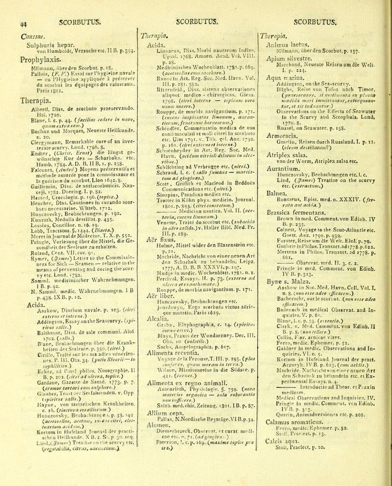 Cciussae, Sulphuris hepar. voii Humboldt, Versuche etc. IIB. p. 394. Prophylaxis. Mllmann, uberden Scorbut. p.iS. Pallois, (^F. /'^.) Essai surriiygieine navale — cu PHygieine appliquee a prescrver du scorbut les ^quipages des varsscaux. Paris igcu Tlierapia. Albertl, Diss. de scorbuto praeservando. Hai. 1720. Blane, 1. c. p. 44. (faciluis cedere in nnve, qunm extrci eani.) Buchoz und Marquet, Neueste Heilkunde. n. 20. Clergymann, Remarkable cureof an inve- teratescurvy. Lond. 1766. 8- Endter, {Christ. Ernst) die langst ge- wiinschte Kur des — Scharboks. etc. Hamb. 1784- -A. D. B. II B. i. p. 258. Falconet, {Andre^ Moyens pre'servatifs et methode assure'e pour la connoissance et la guerison du scorbut. Lion 1642.8- Guillemin, Diss. de antiscorbuticis. Naa- ceji. 1782. Doering. I. p. 82- Hertod.Crocologia. p. igb.(/opica.} Heucher, Diss. Cautiones in curando scor- buto necessariae. Witteb. 1712. Hunczov^ky, Beobachfungen. p. 192. Kunrath, Medulla destillat. p. 435. Lossius, Concilior. n. t6. 19. Lobb, Tractatus.J. 1444. (Diaefa.) Moret in Journal deMedecine. T. X. p. 5?2. Pringle, Vorlesung Ciber die Mittel, die Ge- sundheit derSeeleute za erhalten. Ruland, Ccnt. VH. cur. qt. Rymer, (^iimes') Letter to the Commissio- ners for Sick — Seamen — relative to the means of preventing and curing thescur- vy etc. Lond. 1782. Samml. medicinischer Wahrnehmungen. IB. p.92. N. Samml. medic. Wahrnehmungen. 1 B p.438.LX.B.p. 12. Acida. Aaskow, Diarlum navale. p. 105. {ci/n exttrne et interne.') Addington, Essay ontheSeascurvy. (sjpi- rittis salis.) Balthasar, Diss. de sale communi. Altd 1702. (salis.) B^ane, Beobachtunjen uber die Krank- heiten derSceleute. p. 350. (citri.) Cirillo, Tralte sur les nia adies venerien- . nes. P. 111. Obs. 34. (potio Riverii — in si/phiiitico.) Eclcer, ad Fine! philos. Nosographie.il B. p. 202. (citri ai itlcera, topice.) Gardane, Gazette de Sante. 1773. p. 7. (cremor tartari cuiu sulphure.) Glaubtr, Trustciei Setfahrenden. v. Opp. {spiritits salis.) Hayne, von iartarisch?n Krankheiten. c. 16. (tincttdra coralliornm ) Hunczovsky, Beobachtunf e 1. p. 58. iv)2 (acetosellae, acetiini, saitiis citri, elec- tuariitm acidnin.) • Kortnm in Hufeland Journsl drr practi- schcii Heilkundf. X B. 2. Sr. p. 30. seq. Lind,(,y^wrv) Treaii-.e on the scurvy etc. (veg attiliUa,. citrits, uiixaiuium,'^ Thernpia, Acida. Linnaeus, Diss. Morbi nautarum Indinc Upsal. 1768. Amoen. Acad, Vol. Vlll. p. 28. Medicinisches Wochenblatt. i-gT.p. 66g. (acetoscHae ctdiii saccharo.) Ranoi in Act. Reg. Soc. Med. Havn. Vo!. 111. p. 281- 3S2. Ritzeiifeld, Diss. sistens observationes aliqiiot medico - chirurgicas. Giess. 1798. (citri iiiteriie — topicuni vero ztsum nocere.) Rouppe, de morbis navlgantium. p. 171. (succHs inspissatus limonum, aitran- tiorit,m,fructiitim iioraeornnt.) Schindler, Commentatio medica de usu conii maculati et mali citrei In scorbuto etc. Ulm 1791. v. Tiib. gfl. Anz. 1792. p. i6i. (citri extevneet iiiterni.) Schoenheyder in Act. Reg. Soc. Med. Havn. (acidum vitriolidilntuiit in ulcc- ribus.) Schlichting ad Verbrugge etc. (nitri.) Schraud, I. c. (salis funians— mariia- tum ad gingiuas.) Scott, GrilTith et Macleod in Beddoes Conimunicatlons etc. (nitri.) Sinapius, Paradoxa medica etc. Trotter in Kuhn phys. medicin. Journal. 1801. p. 893. (citriconcretum.) Medicina uautica. Vol. II. (ace- taria, succtis /imoiiuM.) Venette, Traite du scorbut etc. (subacida iii aere catido.)w. Haller Bibl. Med. Pr. III. p. 289. Aer fi.KUS, Hulme, Mittel wider den Blasenstein etc. p. 21. M-icbride, Nachricht von einerneuen Art di=n Scharboit zn behandelii. Leipz. 1777, A.D. B. B XXXVl.p. 107. Mudge in medic. Wochenblatt. 1781. n. 2. Percivai, Essays. II. p. 73. (externe ad ttlceva et exanthemata.) Rouppe,de inorbisnavigantfum. p. 171. Aer Uber. Hunczovsky. Beobachtungen etc. Jourdouyn, Ergo scorbuto victus aeris- que mutatio. Paris 1629. Alcalia. Grsba , Kiaphographia, c. 14. (spiritits coritid cervi.) Muys, Praxis der Wundarzney. Dec. 111. Ohs. 10 (volatile.) Sachs, Anipelographia. p. 617. Alimenta recentia. Voyatje df la Perouse.T. III. p. 293. (plits coiijerre, qttain mcram in terra.) Wilson, Missionsrelse in die Siidsee. p. 42 I. (carnes.) Alimenta ex regno animalF. Autenrietii, Physinlogie. §. 759. (nova materies orgauica — sola robovantia non stifficere.) Salzb. med.chir, Zeitung. 1301. IB, p. 87- Allium cepa. Pallas, N.Nordische Beytrage.VI B.p.34. AlufMen, DieniPi broeck, Obsrrvat. rtcurat. nie li- cae etc. n. 71. (adgingiva..) PatPrson, c. p. \b^..(maxime iopice pro 01 e.) Tliempla. Animus laetus. Milmann, iiber den Scorbut. p. 157. Apium silvestre. Marchand, Neueste Reiscnumdie WeU. I. p. 224. Aqua rrarlna. Addington, on the Sea-scurvy. BHghs, Reise von Tofoa nach Timor, (praeseruare, si vestinienta ex pttivict vtadida mari immittanJur, extorqueatt' tur, et sic indnaiitur.) Observatlons on the EtTects of Seawater in tlie Scurvy aud Scrophula. Londi 1770. 8. Russel, on Seawater. p. 158. Armoracia. Gmelin, Reisen durch Russland. \, p. 11. (oleum destillatum) Atriplex salsa. van der \Vorm, Atriplex salsa etc. Aurantium. Hunczovsky, Beobachtnngen etc. 1. c. Lind, (^ames) Treatise on the scprvy etc. (extracttim.) Balnea. Ronsseus, Epist. med.n. XXXIV, (fer- rata aiit acida.) Brassica fermentans. Brown inmed, Comment. von Edinb, IV B. p. 23,5. Colnett, Voyage to the Sout-Atlantie etc. Goptt. Anz. 1790.^.939. Forster, Reise um die Welt. Einl. p, 79. Guthrie }nPhilos,Transact.adi778.p.62 2. Mertens in Philos. Transact. ad 1778. p. 661. Observat. med. II. 3. c. 2. Fringle in med. Comment. von Edinb. IV B. p.313. Byne s. IWalza. Aaskow in Soc. Med. Havn. Coll. Vol. I, n. 8- {noit esse adeo efficacem.) Bacberacht, surle sconut. (non esse adeo efficacem.) Badeiioch in medical Observat. and In- quiries. V. p. 6t. Blanc-, I. c. p. 58- (essentia.) Clark. V. Mr rf. Comment. von Edinb. II B. p. 8. 'jton tcllere.) Collin, b/or. arnicae vires. Ferro, medic. Ephemer. p. 52. Gaidner in medic. Observations and In- quiries. VI. n. 5. Kortum in Hufeland Journal der pract. Arznpyk. IV B. p. 6:3. (cton acidis.) Macbride, Nachriclit von eiiirr ncuen Art den Scharbf k zu behandeln etc. et Ex- perimental Essays. n. 4. Introductio ad Theor. et Praxin medic.im. Mpdical Observations and Inquiries. TV. Pringle In medic. Commmt. von Edinb, IVB. p. 313. Quarin, Animadversiones etc. p. 202. Calamus aromaticus. Perro, meiiic. Ephemer. p. 52. Stoli, Praeiect. p. 13. Calcis aqna. Stol), Praelect. p. 10.