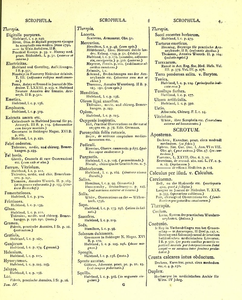 Therapia. Digitalis purparea. Hufeland, 1. c. p. 249. Menz, Diss. de digitali purpurea ejiisque in scropluill.s usu medico. Jenae 1790. in Waiz Aufsazen.II B. Practical Essays. p. 39. v. Murray med. pract. Bibliothek, I. p. 31. {extevne ef interne.) Electricitas. Hufeland und Goettling, Aufklarungen. I B.p.351. Wauduyt in Fourcroy Medecine eclairee. T. III. {adjuuare reliqua medicaiuen- ta.) Poma, Aubry etRenaud in Journalde Me- decine. T. LXXIU. p. 25«. v. Hufeland Neueste Annalen der franziis. Arz- neyk, II B. p. 311. Emetica. Hufeland, i. c. p. 156. Emplastra. Hufeland, 1, c. p. 309. Extracta amara etc. CoUenbusch in Hufeland Journal fiir pr. Arziieyk. III B. p. 114. {chamomillae cum barijte muriato.) Grosmann in Baldinger Magaz. XVI B. p. 268. Hufeland, 1. c. p. 282. Febri cedentes. Thilenius, medic. und chirurg. Bemer- kungen. p. 289. Fel bovis. Gherli, Centurla di rare OsserTazioni etc. sate et oleo.') Ferrum, Vitriolum. Hufeland, 1. c. p. 212. Tliilenius, medic. und chir. Bemerkun- (^en. p. 291. Thomann, Annales Wurceb. II. p. 1163. (et ingenere roborantia.) p. i^^.(^tinc- tura Besttichef.) Fomentationes. Hufeland, 1. c. p. 310, Frictiones. Hufeland, 1. c. p. 138. Glans. Hufeland, 1. c. p. 211. Thilenius, medlc. und chirurg. Bemer- kungen. p. 290. 291. (tosta.) Gramen. Piderit, practiscbe Annalen, I St. p. 26. (^extractum.) Gratiola. Hufeland, I. c. p. 167. Guajacum Hufeiand, 1. c. p. 274. (^guwmt,) Helenium. Hufeland, 1. c. p. 219, Hyoscyamus. Hufeland, 1. c. p, 225. 243. Jalappa. Hufeland, I. c. p. 158- Lac. Piderit, practische Annalen. I St. p. 26, Tum. ir. Thercipia. Lacerta. Scultetus, Armament. Obs, 31, Mercurius. Hamilton, 1. c. p. ^8- (cnnt opio.) Hildebrand, Diss. Mercurii dulcis lau- des. Erlang. 1793. p. 51. (dulcis.) Hufeiand, i. c. p. 176. {cautelae, adjuvan- tia, corrigentia.) p. 306. (externe.) Mayerne, Praxis. p. 162. {sublimatus ut- ceribus immi^sus.) Saltnade, 1, c. Scbraud, Beobachtungen aus der Arz- neykunde etc. (cinereus cum asa et china.) Thoniann, Annales Wurceburg. II B. p. 163. 180. (cumopio.) Mundities. Hufeland, I. c. p. 138. Oleum ligni sassafras. Thileiiius, medic. und chirurg. Bemer- kungen. p. 289- Opium. Hufeland, I. c. p. 225. Oxygenis inspiratio, Hill, Practical Observations on the use of oxygen etc. p. 78. Edit. Germana. Paronychia foliis rutaceis. Boyle, de utilitate simpiicium medica- mentorum etc, Pediculi, Riverius, Observ. communk, p.675, (qui- bus caput exutceretitr.) Purgantia. Hufeland, 1. c. p. 128, (praemittendis!.) Muralt, chirurgische Gescliichten. n. 7, Rhabarbarum. Hufeland, 1. c. p. i56. (tinetura vinosa Daretii.) Salina. Hamilton, 1. c. p. 98. (laxantia.) Hunczovsky , Beobachtungf-n. p. 12S. (sat marinuin externe et iiiterne.) Salix. White t Observations on the — WiUow- bark.1798. Sapo. Hufeland, I. c. p. 273. 298. (etiam iubat- neis.) Sassafras. Hufeland, !. c. p. 219. Soda. Hamilton, 1. c. p, 98. Solanum dulcamara. Grosmann In Baldinger N, Magaz. XVI B. p. 270, Hufeiand, 1. c. p. 225. 246. (doses tna- gnae.) Spongia. Hufeland, 1. c. p. 256. (tosta.) Sponte sanatae. Gilibert, Adversar. pract. pr. p. 21. 23. {siib tempus pubertatis.) SqutUa. Hureland, 1, c, p, 308. (/« unguento sin- gutari.) G Tlierapia. Succi recentes herbarum. Hufeland, I. c. p. 279. Tartarus emeticus. Henning, Beytrage fiir practlsclie Arz- neykunde. II B. {refractis dosibus.) Thomann, Annales Wurceb. II. p, 164. (_solutio topice'.) Taraxacum. Ranoe in Act, Reg. Soc. Med, Hafn, Vol. III. p, 378.V0I. IV.p. 276. Terra ponderosa salita. v. Barytes, Tonica. Hufeland, 1, c p. 124. (prtHcipatia iitdi- cata esse.) Tussilago farfara. Hufeland, 1. c. p, 277. Ulcera artificialia. Hufeland, 1. c. p. 390. Ustio. Albucasis, Chirurg. F. I. c. 24. Vitrlolum, White, uber Scropheln etc, (coeniUKm externe ad liumescentes.) SCROTUM. Apostema. Deckers, Exercltat, pract. circa medendi methodum. (ex febre.) Epheni. Nat. Cur. Dec. I. Ann, VlctVII. Obs.46. (post coitum.) Obs. 47. (ex con' tu 1 ione.) Forestus, L. XXVII, Obs. 6. 7. 10. Severinus, de recond. abs. nat. L. IV. c. 9. n. i8. (lophaceum ) de efficaci Medicina. p. 118. Calculus per iiiud, v. Calculus. Carcinoma. Bell, on tlie Hydrocele etc. (exs/irpatio ejtfs, quori a frjigine.) Laugier in Journal de Medecine. T. XXX. P- 355- (operatione subtatum.) Pott, cliirurgical Observations etc. (fami- liaris repurgatoribm camiiiorum.) Therapia. Conium. Latta; Systcm der practischen Wundarz- neykunst. (balnea.) Contusio. k Roy in Verhandelingen van het Genoot- scliap — te Antwerpen. II Deel p. 127. v. Doering undSalomonJournal de neuesten liollandisclien medicinisclien Literatur. I B. p. 352. (ex partu natibus praeviis — periculi aversio per interpositionem lintei varpti — ne scretuin inter feminea prota^' iatiir.) Crusta calcarea intus obductura. Deckers, Exercitat. pract. circa methodum etc, c. 4, p. 150. Duplex. Hochmeyer :m medicinlschen Archiv fiir Wien. IV Jahrg.