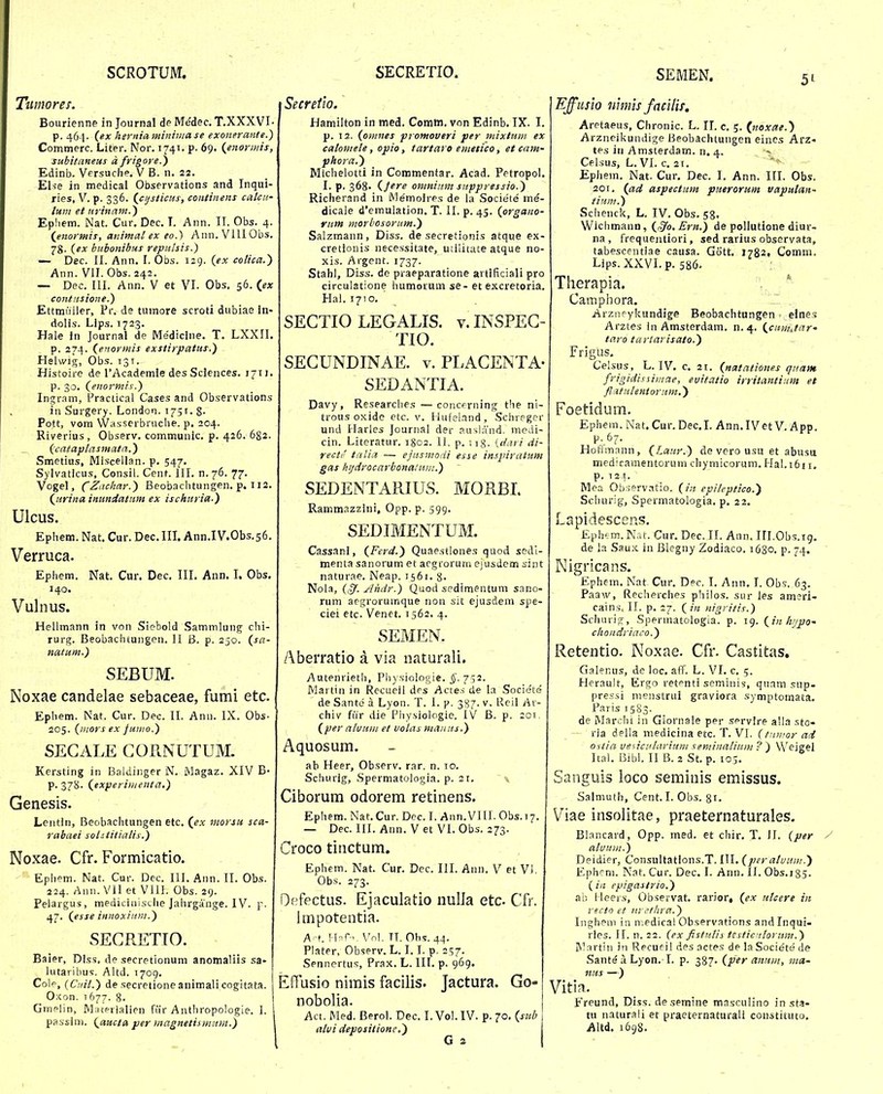 SCROTUM. Ttimores. Bourienne in Journal de Medec. T.XXXVI- p. 461. (ex herniaminiuiase exonerante.) Commerc. Liter. Nor. 1741. p. 69. {enormis, subitaneus a frigore.) Edinb. Versuche. V B. n. 22. Else in medical Observations and Inqui- ries, V. p. 336. {cijsticas, continens calcif lum et urinam.') Epliem. Nat. Cur. Dec. T. Ann. II. Obs. 4. {enormis, animal ex eo.) Ann.VlIIObs. 78. {ex bubonibus repulsis.) — Dec. II. Ann. I. Obs. 129. {ex colica.) Ann. VII. Obs. 242. — Dec. III. Ann. V et VI. Obs. 56. {ex contnsione.) Ettmuller, Pr. de tumore scroti dubiae in- dolis. Lips. 1723. Hale in Journal de Medicine, T, LXXII. p. 274. ^enormis exstirpatus.) Helwig, Obs. 131. Histoire de rAcademle des Sciences. 1711. p. 30. (^enormis.) Ingram, Practical Cases and Observations in Surgery. London. 1751. 8- Pott, vom Wasscrbruclie. p, 204. Riverius, Observ. communic. p. 426. 682. _ (^catap/asmatn.) Smetius, Miscellan. p. 547. Sylvaticus, Consil. Cent. 111. n.76. 77. Vogel, (^Z;i:<r/z«r.) Beobachtungen. p. 112. (^urina inundatnm ex ischuria.) Ulcus. Ephcm. Nat, Cur. Dec.III. Ann.IV.Obs.56. Verruca. Ephem. Nat. Cur, Dec. IIL Ann, I. Obs, 140. Vulnus. Hellmann in von Siebold Saminlung chi- rurg. Beobachtungen. 11 B. p. 250. natum.) SEBUM. Noxae candelae sebaceae, fumi etc. Ephem. Nat. Cur. Dec. II. Ann. IX. Obs- 205. (inors ex Juiiio.) SECALE GORNUTUM. Kersting in Baldinger N. Magaz. XIV B- p. 378. (experiiiienta.) Genesis. Lentin, Beobachtungen etc. (^ex morsH sca- rabaei sohtitialis.) Noxae. Cfr. Formicatio. Ephem. Nat. Cur. Dec. HI. Ann. 11. Obs. 224. Ann. VII et Vill. Obs. 29. Pelargus, mediciiiisclie Jahrgange. 1V. p. 47. (esse innoxiitm.) SEGRETIO. Baier, Dlss, de secretionum anomaliis sa- lutarihus. Altd. 1709. Cole, {Cnit.) de secretione animali cogitata. O.xon. 1677. 8. Gmelin, Materialien fiir Anthropologie. I. passini. (amta jper magnetismum.') SECRETIO. SEMEN. 51 Secretio. Hamilton in med. Comm. von Edinb. IX. I. p. 12. (omnes promoveri per mixtum ex calomele, opio, tartaro emetico, et eam- phora.) Micheiotti in Commentar. Acad. Petropol. I. p. 368. (Jere omnitim suppressio.) Richerand in Memoires de la Societe me- dicale d'emulation. T. II. p. 45. (organo- riim morbosorcim.) Salzmann, Diss. de secretionis atque ex- cretlonis necessitate, utilitate atque no- xis. Argent. 1737. Stahl, Diss. de praeparatione artlficiali pro circulatione humoruni se- et excretoria. Hal. 1710. SECTIO LEGALIS. v. INSPEG- TIO. SEGUNDINAE. v, PLAGENTA- SEDANTIA. Davy, Researches —concfrning the ni- trous oxide etc. v. llufelrsnd, Schreger und Harles Journal der ausland. medi- cin. Literatur. 1802. H. p. ;i8- {daii di- recti' tatia — ejusmodi esse inspiratum gas hijdrocarbonatuiji.) SEDENTARIUS. MORBL Rammazzini, Opp. p. 599. SEDIMENTUM. Cassani, (Ferd.) Quaestiones quod sodl- menta sanorum et argrorum ejusdem sint natur.^e. Neap. 1561, 8- Nola, (,^. Ahdr.) Quod sedimentum sano- rum aegrorumque non sit ejusdem spe- ciei etc. Venet. 1562. 4. SEMEN. Aberratio a via naturali. Autenrietl), Pli}sio!o«ie. i'. 752. Martin in Recueil drs Actes de la Societe de Sante a Lyon. T. 1. p. 387. v. Reil chiv fiir die Physiologie. IV B. p. 201, (per nluuiii et volas maiiiis.) Aquosum. ab Heer, Observ. rar. n. 10. Schurig, Spermatologia. p. 21. \ Ciborum odorem retinens. Ephem. Nat.Cur. Dec. I. Ann.VlII. Obs.17. — Dec. III. Ann. VetVI.Obs. 273. Croco tinctum. Eohem. Nat. Cur. Dec. III. Ann. V et VI. Obs. 273. Defectus. Ejaculatio nuUa etc Cfr. Impotentia. A-f. Hnr-.. Vol. TT. Obs. 44. Plater, Observ. L. 1.1. p. 2^7. Sennertus, Prax. L. III. p. 969. Effusio nimis facilis. Jactura. Go- nobolia. Act. Med. Berol. Dec. I. Vol. IV. p. 70. (sttb alui depositione.') G 2 Effusio nimis faciliT, Aretaeus, Chronic. L. IL c. 5. (noxae.) Arzneikundige Beobachtungen eincs Arz- tes in Amsterdam. n. 4. Celsus, L. VI. c. 21. Ephein. Nat. Cur. Dec. I. Ann. III. Obs. 201, (ad aspectum puerorum vapulan- tinii?.) Schenck, L. IV. Obs, 58. Wichmann, (^o.Ern.) de pollutione diur- na, frequentiori, sed rarius observata, tabescentiae causa. Gott, 1782» Comni. Lips. XXVI. p. 586. Tlierapia. . * Camphora. Arziipykundige Beobachtungen elne,? Arztes inAmsterdam. n. 4. (cnmjar' taro tariarisato.) Frigus. Celsus, L. IV. c. 21. (natntiones quam frigidissimae, euitatio irrilantinm et fl-itulentoriim.') Foetidum. Ephem. Nat. Cur. Dec.I. Ann.IVet V. App, p. 67. HoHmann, (Laur.) de vero usu et abusa medicamentorum chymicorum.Hal.i6ii. p. 12f. Mea Ob.iervatio. (in epileptico.) Scliurig, Spermatologia. p. 22. Lapidescens. £ph'-m. Nut. Cur. Dec. II. Ann. Ill.Obs.ig. de la Sau.x ia Blegny Zodiaco. 1680. p. 74. Nigricans. Ephein. Nat Cur. Dec. I, Ann. I. Obs. 63. Paaw, Recherches philos. sur les amjri- cain.s, II. p. 27. (in nigritis.) Schuri^j, Spermatologia. p. 19. (in hijpo' chondriaco.) Retentio. Noxae. Cfr. Castitas, Galenus, de loc. aff. L. VI. c. 5. Herauit, Ergo retpnti seminis, qiiam sup- prcssi menstrui graviora symptomata. Farisi583. de Mar.;hi in Giornale per servlre alla sto- ria deila niedicina etc. T. VI. (tnivor aii 0 itia veiiculariHm seminaliiim ? ) Weigel Ital. Bibl. II B. 2 St. p. 105. Sanguis loco seminis emissus. Salmuth, Cent. I. Obs. 81. Viae insolitae, praeternaturales. Blancard, Opp. med. et chir. T. II. (per / aluum.) Deidier, ConsuItatlons.T. III. (per atuum.) Ephcni. Nat. Cur. Dec. I. Ann. II. Obs.i 85. ( iii epigastrio.) ab Heers, Observat. rarior, (ex utcere iit recto et nicthra.) Inghem in n.edical Observations andlnqui- rles. II. n. 22. (ex fistutii testicntoritm.) Martin in Recueil des acte.s de la Societe de Sante a Lyon. I. p. 387. (per aimin, ma- nus —) Vitin.. f reund, Diss. desemine masculino in sta- tu naturali et praeternaturali coiistituto, Altd, 169S.